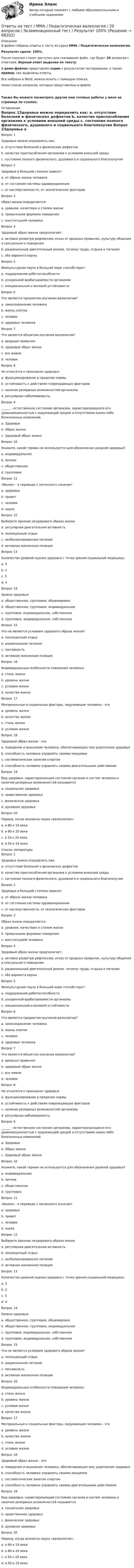     
            Описание
            В файле собраны ответы к тесту из курса  ММА / Педагогическая валеология.Результат сдачи: 100%.После покупки станет доступен для скачивания файл, где будет 20 вопросов с ответами. Верный ответ выделен по тексту.В демо-файлах представлен скрин с результатом тестирования, а также пример, как выделены ответы.Все набрано в Word, можно искать с помощью поиска.Ниже список вопросов, которые представлены в файле.Также Вы можете посмотреть другие мои готовые работы у меня на странице по ссылке: 
            Оглавление
            Вопрос 1Здоровье можно определить как: a. отсутствие болезней и физических дефектов b. качество приспособления организма к условиям внешней среды c. состояние полного физического, душевного и социального благополучия  Вопрос 2Здоровье в большей степени зависит: a. от образа жизни человека b. от состояния системы здравоохранения c. от наследственности, от экологических факторов  Вопрос 3Образ жизни определяется: a. уровнем, качеством и стилем жизни b. привычными формами поведения c. конституцией человека  Вопрос 4Здоровый образ жизни предполагает: a. активно развитую рефлексию; отказ от вредных привычек, культуру общения и сексуального поведения b. рациональный двигательный режим, гигиену труда, отдыха и питания c. оба варианта верны  Вопрос 5Физкультурная пауза в большей мере способствует: a. поддержанию работоспособности b. ускоренной врабатываемости организма c. эмоциональной и волевой устойчивости  Вопрос 6Что является предметом изучения валеологии? a. самосохранение человека b. жизнь клетки c. человек d. здоровье человека  Вопрос 7Что является объектом изучения валеологии? a. вредные привычки b. здоровый образ жизни c. все живое d. человек  Вопрос 8Не относятся к признакам здоровья: a. функционирование в пределах нормы b. устойчивость к действиям повреждающих факторов c. наличие резервных возможностей организма d. регулярная заболеваемость  Вопрос 9______ - естественное состояние организма, характеризующееся его уравновешенностью с окружающей средой и отсутствием каких-либо болезненных изменений. a. Здоровье b. Образ жизни c. Здоровый образ жизни  Вопрос 10Укажите, какой термин не используется для обозначения уровней здоровья? a. индивидуальное b. личное c. общественное d. групповое  Вопрос 11 «Валео» - в переводе с латинского означает a. здоровье b. привет c. человек d. наука  Вопрос 12Выберите признак нездорового образа жизни a. регулярная двигательная активность b. полноценный отдых c. несбалансированное питание d. активная жизненная позиция  Вопрос 13Количество уровней оценки здоровья с точки зрения социальной медицины: a. 3 b. 2 c. 5 d. 4  Вопрос 14Уровни здоровья: a. общественное, групповое, общемировое b. общественное, групповое, индивидуальное c. групповое, индивидуальное, собственное d. групповое, индивидуальное, собственное  Вопрос 15Что не является условием здорового образа жизни? a. полноценный отдых b. рациональное питание c. пассивность d. активная жизненная позиция  Вопрос 16Индивидуальные особенности поведения человека: a. стиль жизни b. уровень жизни c. условия жизни d. качество жизни  Вопрос 17Материальные и социальные факторы, окружающие человека - это a. уровень жизни b. качество жизни c. стиль жизни d. условия жизни  Вопрос 18Здоровый образ жизни - это a. поведение и мышление человека, обеспечивающее ему укрепление здоровья b. способность человека управлять своими эмоциями c. систематические занятия спортом d. способность человека управлять своими двигательными действиями  Вопрос 19Вид здоровья, характеризующий состояние органов и систем человека и наличие резервных возможностей называется a. социальное здоровье b. нравственное здоровье c. физическое здоровье d. духовное здоровье  Вопрос 20Период, когда возникла наука «валеология»: a. в 80-х 19 века b. в 80-х 20 века c. в 50-х 20 века d. в 50-х 19 века    
            Список литературы
            Вопрос 1Здоровье можно определить как: a. отсутствие болезней и физических дефектов b. качество приспособления организма к условиям внешней среды c. состояние полного физического, душевного и социального благополучия  Вопрос 2Здоровье в большей степени зависит: a. от образа жизни человека b. от состояния системы здравоохранения c. от наследственности, от экологических факторов  Вопрос 3Образ жизни определяется: a. уровнем, качеством и стилем жизни b. привычными формами поведения c. конституцией человека  Вопрос 4Здоровый образ жизни предполагает: a. активно развитую рефлексию; отказ от вредных привычек, культуру общения и сексуального поведения b. рациональный двигательный режим, гигиену труда, отдыха и питания c. оба варианта верны  Вопрос 5Физкультурная пауза в большей мере способствует: a. поддержанию работоспособности b. ускоренной врабатываемости организма c. эмоциональной и волевой устойчивости  Вопрос 6Что является предметом изучения валеологии? a. самосохранение человека b. жизнь клетки c. человек d. здоровье человека  Вопрос 7Что является объектом изучения валеологии? a. вредные привычки b. здоровый образ жизни c. все живое d. человек  Вопрос 8Не относятся к признакам здоровья: a. функционирование в пределах нормы b. устойчивость к действиям повреждающих факторов c. наличие резервных возможностей организма d. регулярная заболеваемость  Вопрос 9______ - естественное состояние организма, характеризующееся его уравновешенностью с окружающей средой и отсутствием каких-либо болезненных изменений. a. Здоровье b. Образ жизни c. Здоровый образ жизни  Вопрос 10Укажите, какой термин не используется для обозначения уровней здоровья? a. индивидуальное b. личное c. общественное d. групповое  Вопрос 11 «Валео» - в переводе с латинского означает a. здоровье b. привет c. человек d. наука  Вопрос 12Выберите признак нездорового образа жизни a. регулярная двигательная активность b. полноценный отдых c. несбалансированное питание d. активная жизненная позиция  Вопрос 13Количество уровней оценки здоровья с точки зрения социальной медицины: a. 3 b. 2 c. 5 d. 4  Вопрос 14Уровни здоровья: a. общественное, групповое, общемировое b. общественное, групповое, индивидуальное c. групповое, индивидуальное, собственное d. групповое, индивидуальное, собственное  Вопрос 15Что не является условием здорового образа жизни? a. полноценный отдых b. рациональное питание c. пассивность d. активная жизненная позиция  Вопрос 16Индивидуальные особенности поведения человека: a. стиль жизни b. уровень жизни c. условия жизни d. качество жизни  Вопрос 17Материальные и социальные факторы, окружающие человека - это a. уровень жизни b. качество жизни c. стиль жизни d. условия жизни  Вопрос 18Здоровый образ жизни - это a. поведение и мышление человека, обеспечивающее ему укрепление здоровья b. способность человека управлять своими эмоциями c. систематические занятия спортом d. способность человека управлять своими двигательными действиями  Вопрос 19Вид здоровья, характеризующий состояние органов и систем человека и наличие резервных возможностей называется a. социальное здоровье b. нравственное здоровье c. физическое здоровье d. духовное здоровье  Вопрос 20Период, когда возникла наука «валеология»: a. в 80-х 19 века b. в 80-х 20 века c. в 50-х 20 века d. в 50-х 19 века    
            
            
            Ответы на тест. ММА. Педагогика.  Набрано 95%.   1424Ответы на тест / ММА / Педагогическая валеология / 20 вопросов / Экзаменационный тест / Результат 100%Ответы на тест. ММА. Педагогическая психология. Набрано 98%.  1425Ответы на тест / ММА / Педагогическая риторика / 20 вопросов / Экзаменационный тест / Результат 100%Ответы на тест. ММА. Правоведение. Набрано 95%.  1426Ответы на тест / ММА / Правоведение (новый 2024) / 20 вопросов / Экзаменационный тест / Результат 95%Ответы на тест / ММА / Практикум по психотерапии и психологическому консультированию / 20 вопросов / Экзаменационный тест / Результат 100%Ответы на тест / ММА / Основы математической обработки информации / 20 вопросов / Экзаменационный тест / Результат 100%Ответы на тест. ММА. Основы медицинских знаний. Набрано 95%.   1164Ответы на тест / ММА / Основы педиатрии и гигиены детей / 20 вопросов / Экзаменационный тест / Результат 96%Ответы на тест / ММА / Основы психогенетики / 30 вопросов / Экзаменационный + тренировочный тест / Результаты 90%Ответы на тест / ММА / Основы специальной педагогики и психология развивающего обучения / 20 вопросов / Экзаменационный тест / Результат 100%Ответы на тест / ММА / Отечественный и зарубежный опыт реформ государственного управления / 20 вопросов / Экзаменационный тест / Результат 100%Ответы на тест / ММА / Оценка эффективности органов власти и служащих / 20 вопросов / Экзаменационный тест / Результат 100%