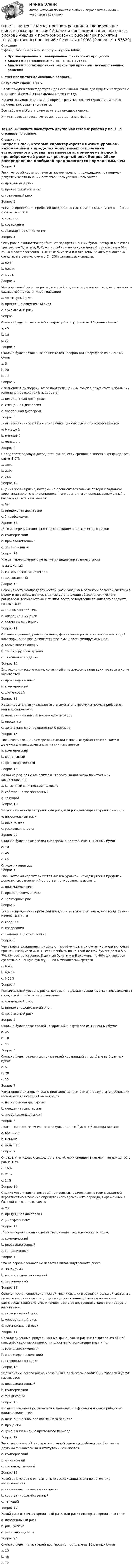     
            Описание
            В файле собраны ответы к тесту из курсов  ММА:Прогнозирование и планирование финансовых процессовАнализ и прогнозирование рыночных рисковАнализ и прогнозирование рисков при принятии государственных решений В этих предметах одинаковые вопросы.Результат сдачи: 100%.После покупки станет доступен для скачивания файл, где будет 20 вопросов с ответами. Верный ответ выделен по тексту.В демо-файлах представлен скрин с результатом тестирования, а также пример, как выделены ответы.Все набрано в Word, можно искать с помощью поиска.Ниже список вопросов, которые представлены в файле.Также Вы можете посмотреть другие мои готовые работы у меня на странице по ссылке: 
            Оглавление
            Вопрос 1Риск, который характеризуется низким уровнем, находящимся в пределах допустимых отклонений естественного уровня, называется a. приемлемый риск b. пренебрежимый риск c. чрезмерный риск  Вопрос 2Если распределение прибылей предполагается нормальным, чем тогда обычно измеряется риск a. средняя b. ковариация c. стандартное отклонение  Вопрос 3Чему равна ожидаемая прибыль от портфеля ценных бумаг, который включает три ценные бумаги А, В, С, если прибыль по каждой ценной бумаге равна 5%, 7%, 8% соответственно. В ценные бумаги А и В вложены по 40% финансовых средств, а в ценную бумагу С – 20% финансовых средств. a. 6,4% b. 6,67% c. 6,22%  Вопрос 4Максимальный уровень риска, который не должен увеличиваться, независимо от ожидаемой прибыли имеет название a. чрезмерный риск b. предельно допустимый риск c. приемлемый риск  Вопрос 5Сколько будет показателей ковариаций в портфеле из 10 ценных бумаг a. 45 b. 10 c. 90  Вопрос 6Сколько будет различных показателей ковариаций в портфеле из 5 ценных бумаг a. 5 b. 20 c. 10  Вопрос 7Изменение в дисперсии всего портфеля ценных бумаг в результате небольших изменений во вкладах k называется a. несмещенная дисперсия b. смещенная дисперсия c. предельная дисперсия  Вопрос 8. «Агрессивная» позиция – это покупка ценных бумаг с β-коэффициентом a. больше 1 b. меньше 0 c. меньше 1  Вопрос 9Определите годовую доходность акций, если средняя ежемесячная доходность равна 1,6%. a. 16% b. 21% c. 24%  Вопрос 10Оценка уровня риска, который не превысит возможные потери с заданной вероятностью в течение определенного временного периода, выраженный в базовой валюте называется a. Var b. предельная дисперсия c. β-коэффициент  Вопрос 11. Что из перечисленного не является видом экономического риска: a. коммерческий b. производственный c. операционный  Вопрос 12Что из перечисленного не является видом внутреннего риска: a. ликвидный b. материально-технический c. персональный  Вопрос 13Совокупность неопределенностей, возникающих в развитии большой системы в целом и ее составляющих, с целью установления общеэкономического равновесия такой системы и темпов роста ее внутреннего валового продукта называется: a. экономический риск b. операционный риск c. потенциальный риск  Вопрос 14Организационные, репутационные, финансовые риски с точки зрения общей классификации риска являются рисками, классифицируемыми по: a. возможности оценки b. характеру последствий c. отношению к сделке  Вопрос 15Вид экономического риска, связанный с процессом реализации товаров и услуг называется a. производственный b. коммерческий c. финансовый  Вопрос 16Какая переменная указывается в знаменателе формулы нормы прибыли от капиталовложений a. цена акции в начале временного периода b. проценты c. цена акции в конце временного периода   Вопрос 17Риск, возникающий в сфере отношений рыночных субъектов с банками и другими финансовыми институтами называется a. коммерческий b. финансовый c. производственный  Вопрос 18Какой из рисков не относится к классификации риска по источнику возникновения: a. связанный с личностью человека b. собственно хозяйственный c. текущий  Вопрос 19Какой риск включает кредитный риск, или риск невозврата кредитов в срок: a. персональный риск b. риск успеха c. риск ликвидности  Вопрос 20Сколько будет показателей дисперсии в портфеле из 10 ценных бумаг a. 10 b. 45 c. 90    
            Список литературы
            Вопрос 1Риск, который характеризуется низким уровнем, находящимся в пределах допустимых отклонений естественного уровня, называется a. приемлемый риск b. пренебрежимый риск c. чрезмерный риск  Вопрос 2Если распределение прибылей предполагается нормальным, чем тогда обычно измеряется риск a. средняя b. ковариация c. стандартное отклонение  Вопрос 3Чему равна ожидаемая прибыль от портфеля ценных бумаг, который включает три ценные бумаги А, В, С, если прибыль по каждой ценной бумаге равна 5%, 7%, 8% соответственно. В ценные бумаги А и В вложены по 40% финансовых средств, а в ценную бумагу С – 20% финансовых средств. a. 6,4% b. 6,67% c. 6,22%  Вопрос 4Максимальный уровень риска, который не должен увеличиваться, независимо от ожидаемой прибыли имеет название a. чрезмерный риск b. предельно допустимый риск c. приемлемый риск  Вопрос 5Сколько будет показателей ковариаций в портфеле из 10 ценных бумаг a. 45 b. 10 c. 90  Вопрос 6Сколько будет различных показателей ковариаций в портфеле из 5 ценных бумаг a. 5 b. 20 c. 10  Вопрос 7Изменение в дисперсии всего портфеля ценных бумаг в результате небольших изменений во вкладах k называется a. несмещенная дисперсия b. смещенная дисперсия c. предельная дисперсия  Вопрос 8. «Агрессивная» позиция – это покупка ценных бумаг с β-коэффициентом a. больше 1 b. меньше 0 c. меньше 1  Вопрос 9Определите годовую доходность акций, если средняя ежемесячная доходность равна 1,6%. a. 16% b. 21% c. 24%  Вопрос 10Оценка уровня риска, который не превысит возможные потери с заданной вероятностью в течение определенного временного периода, выраженный в базовой валюте называется a. Var b. предельная дисперсия c. β-коэффициент  Вопрос 11. Что из перечисленного не является видом экономического риска: a. коммерческий b. производственный c. операционный  Вопрос 12Что из перечисленного не является видом внутреннего риска: a. ликвидный b. материально-технический c. персональный  Вопрос 13Совокупность неопределенностей, возникающих в развитии большой системы в целом и ее составляющих, с целью установления общеэкономического равновесия такой системы и темпов роста ее внутреннего валового продукта называется: a. экономический риск b. операционный риск c. потенциальный риск  Вопрос 14Организационные, репутационные, финансовые риски с точки зрения общей классификации риска являются рисками, классифицируемыми по: a. возможности оценки b. характеру последствий c. отношению к сделке  Вопрос 15Вид экономического риска, связанный с процессом реализации товаров и услуг называется a. производственный b. коммерческий c. финансовый  Вопрос 16Какая переменная указывается в знаменателе формулы нормы прибыли от капиталовложений a. цена акции в начале временного периода b. проценты c. цена акции в конце временного периода   Вопрос 17Риск, возникающий в сфере отношений рыночных субъектов с банками и другими финансовыми институтами называется a. коммерческий b. финансовый c. производственный  Вопрос 18Какой из рисков не относится к классификации риска по источнику возникновения: a. связанный с личностью человека b. собственно хозяйственный c. текущий  Вопрос 19Какой риск включает кредитный риск, или риск невозврата кредитов в срок: a. персональный риск b. риск успеха c. риск ликвидности  Вопрос 20Сколько будет показателей дисперсии в портфеле из 10 ценных бумаг a. 10 b. 45 c. 90    
            
            
            Ответы на тест. ММА. Проблемы межкультурной коммуникации. Набрано 100%.   1427Ответы на тест / ММА / Прогнозирование и планирование финансовых процессов / Анализ и прогнозирование рыночных рисков / Анализ и прогнозирование рисков при принятии государственных решений / Результат 100%Ответы на тест / ММА / Противодействие коррупции / 20 вопросов / Экзаменационный тест / Результат 100%Ответы на тест / ММА / Профессиональная этика и этикет / 20 вопросов / Экзаменационный тест / Результат 85%Ответы на тест. ММА. Профессиональная этика и этикет. Набрано 100%.      1512Ответы на тест / ММА / Психологическое консультирование по телефону / 20 вопросов / Экзаменационный тест / Результат 100%Ответы на тест / ММА / Психологическое сопровождение личности на разных этапах онтогенеза / 20 вопросов / Экзаменационный тест / Результат 100%Ответы на тест / ММА / Педагогическая валеология / 20 вопросов / Экзаменационный тест / Результат 100%Ответы на тест. ММА. Педагогическая психология. Набрано 98%.  1425Ответы на тест / ММА / Педагогическая риторика / 20 вопросов / Экзаменационный тест / Результат 100%Ответы на тест. ММА. Правоведение. Набрано 95%.  1426Ответы на тест / ММА / Правоведение (новый 2024) / 20 вопросов / Экзаменационный тест / Результат 95%Ответы на тест / ММА / Практикум по психотерапии и психологическому консультированию / 20 вопросов / Экзаменационный тест / Результат 100%Ответы на тест / ММА / Преступления против личности / 20 вопросов / Экзаменационный тест / Результат 100%