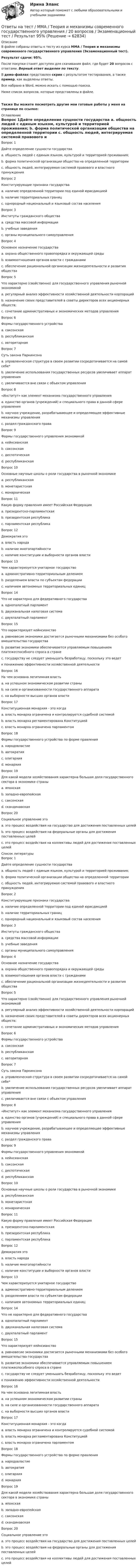     
            Описание
            В файле собраны ответы к тесту из курса  ММА / Теория и механизмы современного государственного управления  (Экзаменационный тест).Результат сдачи: 95%.После покупки станет доступен для скачивания файл, где будет 20 вопросов с ответами. Верный ответ выделен по тексту.В демо-файлах представлен скрин с результатом тестирования, а также пример, как выделены ответы.Все набрано в Word, можно искать с помощью поиска.Ниже список вопросов, которые представлены в файле.Также Вы можете посмотреть другие мои готовые работы у меня на странице по ссылке: 
            Оглавление
            Вопрос 1Дайте определение сущности государства a. общность людей с единым языком, культурой и территорией проживания; b. форма политической организации общества на определенной территории c. общность людей, интегрируемая системой правового и властного принуждения  Вопрос 2Конституирующие признаки государства a. наличие определенной территории под единой юрисдикцией b. наличие территориальных границ c. однородный национальный и языковый состав  населения  Вопрос 3Институты гражданского общества a. средства массовой информации b. учебные заведения c. органы муниципального самоуправления  Вопрос 4Основное назначение государства a. охрана общественного правопорядка и окружающей среды b. взаимоотношения органов власти с гражданами c. обеспечение рациональной организации жизнедеятельности и развития общества  Вопрос 5Что характерно (свойственно) для государственного управления рыночной экономикой a. регулярный анализ эффективности хозяйственной деятельности корпораций b. назначение своих представителей в советы директоров всех акционерных обществ; c. сочетание административных и экономических методов управления  Вопрос 6Формы государственного устройства a. саксонская b. республиканская c. авторитарная  Вопрос 7Суть закона Паркинсона a. управленческая структура в своем развитии сосредотачивается на самой себе* b. увеличение использования государственных ресурсов увеличивает аппарат управления c. увеличивается вне связи с объектом управления  Вопрос 8 «Институт» как элемент механизма государственного управления a. единство органов (учреждений) и специального права в данной сфере управления b. научное учреждение, разрабатывающее и определяющее эффективные механизмы управления c. раздел гражданского права  Вопрос 9Формы государственного управления экономикой a. кейнсианская b. саксонская c. деспотическая d. республиканская  Вопрос 10Основные научные школы о роли государства в рыночной экономике a. республиканская b. монетаристская c. монархическая  Вопрос 11Какую форму правления имеет Российская Федерация a. президентско-парламентская b. президентская республика c. парламентская республика  Вопрос 12Демократия это a. власть народа b. наличие многопартийности c. наличие конституции и выборности органов власти  Вопрос 13Чем характеризуется унитарное государство a. административно-территориальным делением b. разделением власти по субъектам федерации c. наличием автономных территориальных единиц  Вопрос 14Что не характерно для федеративного государства a. однопалатный парламент b. двухканальная налоговая система c. двухпалатный парламент  Вопрос 15Что характеризует кейнсианство a. равновесие экономики достигается рыночными механизмами без особого вмешательства государства b. развитие экономики обеспечивается управляемым повышением платежеспособного спроса в стране c. государству не следует уменьшать безработицу, поскольку это ведетк понижению эффективности хозяйственной деятельности  Вопрос 16На чем основана легитимная власть a. на успешном экономическом развитии страны b. на силе и организованности государственного аппарата c. на выборности высших органов власти  Вопрос 17Конституционная монархия - это когда a. власть монарха ограничена и контролируется судебной системой b. власть монарха регламентирована Конституцией c. власть монарха ограничена парламентом  Вопрос 18Формы государственного устройства по форме правления a. народовластие b. автократия c. олигархия d. монархия  Вопрос 19Для какой модели хозяйствования характерна большая доля государственного сектора в экономике страны a. японская b. западно-европейская c. саксонская d. скандинавская  Вопрос 20Социальное управление это a. это процесс воздействия на государство для достижения поставленных целей b. это процесс воздействия на федеральные органы для достижения поставленных целей c. это процесс воздействия на коллективы людей для достижения поставленных целей   
            Список литературы
            Вопрос 1Дайте определение сущности государства a. общность людей с единым языком, культурой и территорией проживания; b. форма политической организации общества на определенной территории c. общность людей, интегрируемая системой правового и властного принуждения  Вопрос 2Конституирующие признаки государства a. наличие определенной территории под единой юрисдикцией b. наличие территориальных границ c. однородный национальный и языковый состав  населения  Вопрос 3Институты гражданского общества a. средства массовой информации b. учебные заведения c. органы муниципального самоуправления  Вопрос 4Основное назначение государства a. охрана общественного правопорядка и окружающей среды b. взаимоотношения органов власти с гражданами c. обеспечение рациональной организации жизнедеятельности и развития общества  Вопрос 5Что характерно (свойственно) для государственного управления рыночной экономикой a. регулярный анализ эффективности хозяйственной деятельности корпораций b. назначение своих представителей в советы директоров всех акционерных обществ; c. сочетание административных и экономических методов управления  Вопрос 6Формы государственного устройства a. саксонская b. республиканская c. авторитарная  Вопрос 7Суть закона Паркинсона a. управленческая структура в своем развитии сосредотачивается на самой себе* b. увеличение использования государственных ресурсов увеличивает аппарат управления c. увеличивается вне связи с объектом управления  Вопрос 8 «Институт» как элемент механизма государственного управления a. единство органов (учреждений) и специального права в данной сфере управления b. научное учреждение, разрабатывающее и определяющее эффективные механизмы управления c. раздел гражданского права  Вопрос 9Формы государственного управления экономикой a. кейнсианская b. саксонская c. деспотическая d. республиканская  Вопрос 10Основные научные школы о роли государства в рыночной экономике a. республиканская b. монетаристская c. монархическая  Вопрос 11Какую форму правления имеет Российская Федерация a. президентско-парламентская b. президентская республика c. парламентская республика  Вопрос 12Демократия это a. власть народа b. наличие многопартийности c. наличие конституции и выборности органов власти  Вопрос 13Чем характеризуется унитарное государство a. административно-территориальным делением b. разделением власти по субъектам федерации c. наличием автономных территориальных единиц  Вопрос 14Что не характерно для федеративного государства a. однопалатный парламент b. двухканальная налоговая система c. двухпалатный парламент  Вопрос 15Что характеризует кейнсианство a. равновесие экономики достигается рыночными механизмами без особого вмешательства государства b. развитие экономики обеспечивается управляемым повышением платежеспособного спроса в стране c. государству не следует уменьшать безработицу, поскольку это ведетк понижению эффективности хозяйственной деятельности  Вопрос 16На чем основана легитимная власть a. на успешном экономическом развитии страны b. на силе и организованности государственного аппарата c. на выборности высших органов власти  Вопрос 17Конституционная монархия - это когда a. власть монарха ограничена и контролируется судебной системой b. власть монарха регламентирована Конституцией c. власть монарха ограничена парламентом  Вопрос 18Формы государственного устройства по форме правления a. народовластие b. автократия c. олигархия d. монархия  Вопрос 19Для какой модели хозяйствования характерна большая доля государственного сектора в экономике страны a. японская b. западно-европейская c. саксонская d. скандинавская  Вопрос 20Социальное управление это a. это процесс воздействия на государство для достижения поставленных целей b. это процесс воздействия на федеральные органы для достижения поставленных целей c. это процесс воздействия на коллективы людей для достижения поставленных целей   
            
            
            Ответы на тест. ММА. Теория и методика музыкального воспитания младших школьников. Набрано 90%.     1514Ответы на тест / ММА / Теория и механизмы современного государственного управления / 20 вопросов / Экзаменационный тест / Результат 95%Ответы на тест / ММА / Теория и практика психологической коррекции личности / 20 вопросов / Экзаменационный тест / Результат 100%Ответы на тест / ММА / Теория организации / 20 вопросов / Экзаменационный тест / Результат 100%Ответы на тест / ММА / Транспортные средства различных видов транспорта / 20 вопросов / Экзаменационный тест / Результат 95%Ответы на тест / ММА / Транспортный менеджмент / 20 вопросов / Экзаменационный тест / Результат 90%Ответы на тест / ММА / Трудовое право / 20 вопросов / Экзаменационный тест / Результат 100%Ответы на тест / ММА / Современные проблемы теории и методологии научного исследования / 19 вопросов / Экзаменационный тест / Результат 100%Ответы на тест / ММА / Современные проблемы экономической науки / 20 вопросов / Экзаменационный тест / Результат 85%Ответы на тест / ММА / Социальная психология / 20 вопросов / Экзаменационный тест / Результат 100%Ответы на тест / ММА / Статистика / 20 вопросов / Экзаменационный тест / Результат 100%Ответы на тест / ММА / Стратегический менеджмент / 20 вопросов / Экзаменационный тест / Результат 95%Ответы на тест / ММА / Стратегия кадрового обеспечения государственной службы / 20 вопросов / Экзаменационный тест / Результат 100%Ответы на тест / ММА / Теория вероятности и математическая статистика  / 20 вопросов / Экзаменационный тест / Результат 95%