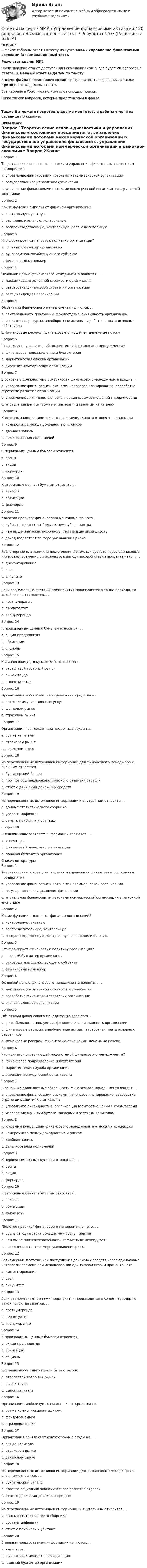     
            Описание
            В файле собраны ответы к тесту из курса  ММА / Управление финансовыми активами (Экзаменационный тест).Результат сдачи: 95%.После покупки станет доступен для скачивания файл, где будет 20 вопросов с ответами. Верный ответ выделен по тексту.В демо-файлах представлен скрин с результатом тестирования, а также пример, как выделены ответы.Все набрано в Word, можно искать с помощью поиска.Ниже список вопросов, которые представлены в файле.Также Вы можете посмотреть другие мои готовые работы у меня на странице по ссылке: 
            Оглавление
            Вопрос 1Теоретические основы диагностики и управления финансовым состоянием предприятия a. управление финансовыми потоками некоммерческой организации b. государственное управление финансами c. управление финансовыми потоками коммерческой организации в рыночной экономике  Вопрос 2Какие функции выполняют финансы организаций? a. контрольную, учетную b. распределительную, контрольную c. воспроизводственную, контрольную, распределительную.  Вопрос 3Кто формирует финансовую политику организации? a. главный бухгалтер организации b. руководитель хозяйствующего субъекта c. финансовый менеджер  Вопрос 4Основной целью финансового менеджмента является. . . a. максимизация рыночной стоимости организации b. разработка финансовой стратегии организации c. рост дивидендов организации  Вопрос 5Объектами финансового менеджмента являются. . . a. рентабельность продукции, фондоотдача, ликвидность организации b. финансовые ресурсы, внеоборотные активы, заработная плата основных работников c. финансовые ресурсы, финансовые отношения, денежные потоки  Вопрос 6Что является управляющей подсистемой финансового менеджмента? a. финансовое подразделение и бухгалтерия b. маркетинговая служба организации c. дирекция коммерческой организации  Вопрос 7В основные должностные обязанности финансового менеджмента входит. . . a. управление финансовыми рисками, налоговое планирование, разработка стратегии развития организации b. управление ликвидностью, организация взаимоотношений с кредиторами c. управление ценными бумаги, запасами и заемным капиталом  Вопрос 8К основным концепциям финансового менеджмента относятся концепции a. компромисса между доходностью и риском b. двойная запись c. делегирования полномочий  Вопрос 9К первичным ценным бумагам относятся. . .  a. свопы b. акции c. форварды  Вопрос 10К вторичным ценным бумагам относятся. . . a. векселя b. облигации c. фьючерсы   Вопрос 11Золотое правило финансового менеджмента - это. . . a. рубль сегодня стоит больше, чем рубль – завтра b. чем выше платежеспособность, тем меньше ликвидность c. доход возрастает по мере уменьшения риска Вопрос 12Равномерные платежи или поступления денежных средств через одинаковые интервалы времени при использовании одинаковой ставки процента - это. . . . a. дисконтирование b. своп c. аннунитет  Вопрос 13Если равномерные платежи предприятия производятся в конце периода, то такой поток называется. . . a. постнумерандо b. перпетуитет c. пренумерандо  Вопрос 14К производным ценным бумагам относятся. . . a. акции предприятия b. облигации c. опционы  Вопрос 15К финансовому рынку может быть отнесен. . . a. отраслевой товарный рынок b. рынок труда c. рынок капитала   Вопрос 16Организация мобилизует свои денежные средства на. . . a. рынке коммуникационных услуг b. фондовом рынке  c. страховом рынке  Вопрос 17Организация привлекает краткосрочные ссуды на. . . a. рынке капитала b. страховом рынке c. денежном рынке   Вопрос 18Из перечисленных источников информации для финансового менеджера к внешним относятся. . . a. бухгатерский баланс b. прогноз социально-экономического развития отрасли c. отчет о движении денежных средств  Вопрос 19Из перечисленных источников информации к внутренним относится. . . a. данные статистического сборника b. уровень инфляции c. отчет о прибылях и убытках  Вопрос 20Внешним пользователем информации являются. . . a. инвесторы b. финансовый менеджер организации c. главный бухгалтер организации    
            Список литературы
            Вопрос 1Теоретические основы диагностики и управления финансовым состоянием предприятия a. управление финансовыми потоками некоммерческой организации b. государственное управление финансами c. управление финансовыми потоками коммерческой организации в рыночной экономике  Вопрос 2Какие функции выполняют финансы организаций? a. контрольную, учетную b. распределительную, контрольную c. воспроизводственную, контрольную, распределительную.  Вопрос 3Кто формирует финансовую политику организации? a. главный бухгалтер организации b. руководитель хозяйствующего субъекта c. финансовый менеджер  Вопрос 4Основной целью финансового менеджмента является. . . a. максимизация рыночной стоимости организации b. разработка финансовой стратегии организации c. рост дивидендов организации  Вопрос 5Объектами финансового менеджмента являются. . . a. рентабельность продукции, фондоотдача, ликвидность организации b. финансовые ресурсы, внеоборотные активы, заработная плата основных работников c. финансовые ресурсы, финансовые отношения, денежные потоки  Вопрос 6Что является управляющей подсистемой финансового менеджмента? a. финансовое подразделение и бухгалтерия b. маркетинговая служба организации c. дирекция коммерческой организации  Вопрос 7В основные должностные обязанности финансового менеджмента входит. . . a. управление финансовыми рисками, налоговое планирование, разработка стратегии развития организации b. управление ликвидностью, организация взаимоотношений с кредиторами c. управление ценными бумаги, запасами и заемным капиталом  Вопрос 8К основным концепциям финансового менеджмента относятся концепции a. компромисса между доходностью и риском b. двойная запись c. делегирования полномочий  Вопрос 9К первичным ценным бумагам относятся. . .  a. свопы b. акции c. форварды  Вопрос 10К вторичным ценным бумагам относятся. . . a. векселя b. облигации c. фьючерсы   Вопрос 11Золотое правило финансового менеджмента - это. . . a. рубль сегодня стоит больше, чем рубль – завтра b. чем выше платежеспособность, тем меньше ликвидность c. доход возрастает по мере уменьшения риска Вопрос 12Равномерные платежи или поступления денежных средств через одинаковые интервалы времени при использовании одинаковой ставки процента - это. . . . a. дисконтирование b. своп c. аннунитет  Вопрос 13Если равномерные платежи предприятия производятся в конце периода, то такой поток называется. . . a. постнумерандо b. перпетуитет c. пренумерандо  Вопрос 14К производным ценным бумагам относятся. . . a. акции предприятия b. облигации c. опционы  Вопрос 15К финансовому рынку может быть отнесен. . . a. отраслевой товарный рынок b. рынок труда c. рынок капитала   Вопрос 16Организация мобилизует свои денежные средства на. . . a. рынке коммуникационных услуг b. фондовом рынке  c. страховом рынке  Вопрос 17Организация привлекает краткосрочные ссуды на. . . a. рынке капитала b. страховом рынке c. денежном рынке   Вопрос 18Из перечисленных источников информации для финансового менеджера к внешним относятся. . . a. бухгатерский баланс b. прогноз социально-экономического развития отрасли c. отчет о движении денежных средств  Вопрос 19Из перечисленных источников информации к внутренним относится. . . a. данные статистического сборника b. уровень инфляции c. отчет о прибылях и убытках  Вопрос 20Внешним пользователем информации являются. . . a. инвесторы b. финансовый менеджер организации c. главный бухгалтер организации    
            
            
            Ответы на тест / ММА / Управление проектами / 20 вопросов / Экзаменационный тест / Результат 100%Ответы на тест / ММА / Управление финансовыми активами / 20 вопросов / Экзаменационный тест / Результат 95%Ответы на тест / ММА / Управление цепями поставок / 20 вопросов / Экзаменационный тест / Результат 100%Ответы на тест / ММА / Управленческая экономика / 20 вопросов / Экзаменационный тест / Результат 100%Ответы на тест / ММА / Учет затрат, калькулирование и бюджетирование в отдельных отраслях производственной сферы / 20 вопросов / Экзаменационный тест / Результат 98%Ответы на тест / ММА / Физическая культура и спорт / 15 вопросов / Экзаменационный тест / Результат 87%Ответы на тест / ММА / Физическая культура и спорт (элективные дисциплины) / 20 вопросов / Экзаменационный тест / Результат 100%Ответы на тест / ММА / Управление земельными ресурсами / 20 вопросов / Экзаменационный тест / Результат 100%Ответы на тест / ММА / Управление качеством / 20 вопросов / Экзаменационный тест / Результат 100%Ответы на тест / ММА / Управление логистическими проектами / 20 вопросов / Экзаменационный тест / Результат 95%Ответы на тест / ММА / Управление национальной обороной и безопасностью / 20 вопросов / Экзаменационный тест / Результат 95%Ответы на тест / ММА / Управление организационными изменениями / 20 вопросов / Экзаменационный тест / Результат 100%Ответы на тест / ММА / Управление персоналом / 20 вопросов / Экзаменационный тест / Результат 95%Ответы на тест / ММА / Управление персоналом / 20 вопросов / Экзаменационный тест / Результат 95%