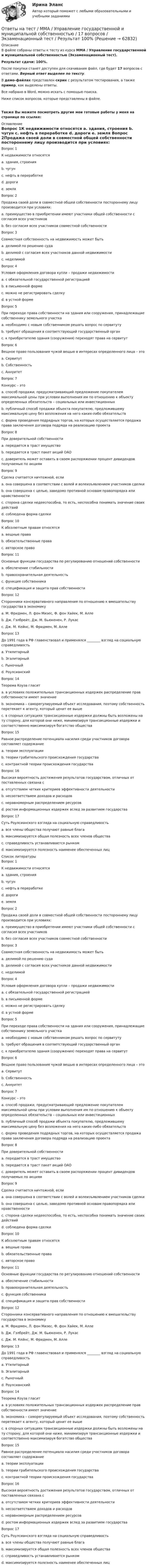     
            Описание
            В файле собраны ответы к тесту из курса  ММА / Управление государственной и муниципальной собственностью  (Экзаменационный тест).Результат сдачи: 100%.После покупки станет доступен для скачивания файл, где будет 17 вопросов с ответами. Верный ответ выделен по тексту.В демо-файлах представлен скрин с результатом тестирования, а также пример, как выделены ответы.Все набрано в Word, можно искать с помощью поиска.Ниже список вопросов, которые представлены в файле.Также Вы можете посмотреть другие мои готовые работы у меня на странице по ссылке: 
            Оглавление
            Вопрос 1К недвижимости относятся a. здания, строения b. чугун c. нефть в переработке d. дороги e. земля  Вопрос 2Продажа своей доли в совместной общей собственности постороннему лицу производится при условиях: a. преимущество в приобретении имеют участники общей собственности с согласия всех участников b. без согласия всех участников совместной собственности  Вопрос 3Совместная собственность на недвижимость может быть a. делимой по решению суда b. делимой с согласия всех участников данной недвижимости c. неделимой  Вопрос 4Условия оформления договора купли – продажи недвижимости a. с обязательной государственной регистрацией b. в письменной форме c. можно не регистрировать сделку d. в устной форме  Вопрос 5При переходе права собственности на здания или сооружения, принадлежащие собственнику земельного участка a. необходимо с новым собственником решать вопрос по сервитуту b. требуют обращения в соответствующий государственный орган c. к приобретателю здания (сооружения) переходят права на сервитут  Вопрос 6Вещное право пользования чужой вещью в интересах определенного лица – это a. Сервитут b. Собственность c. Аннуитет  Вопрос 7Конкурс – это a. способ продажи, предусматривающий предложение покупателем максимальной цены при условии выполнения им по отношению к объекту определенных обязательств – социальных или инвестиционных b. публичный способ продажи объекта покупателю, предложившему максимальную цену без возложения на него каких-либо обязательств c. форма проведения подрядных торгов, на которых осуществляется продажа права заключения договора подряда на реализацию проекта  Вопрос 8При доверительной собственности a. передается в траст имущество b. передается в траст пакет акций ОАО c. доверитель может оставить в своем распоряжении процент дивидендов получаемых по акциям  Вопрос 9Сделка считается ничтожной, если a. она совершена в соответствии с волей и волеизъявлением участников сделки b. она совершена с целью, заведомо противной основам правопорядка или нравственности c. сторона сделки недееспособна, то есть, неспособна понимать значение своих действий d. соблюдена форма сделки  Вопрос 10К абсолютным правам относятся a. вещные права b. обязательственные права c. авторское право  Вопрос 11Основные функции государства по регулированию отношений собственности a. обеспечение стабильности b. правоохранительная деятельность c. функция собственника d. спецификация и защита прав собственности  Вопрос 12Сторонники консервативного направления по отношению к вмешательству государства в экономику a. М. Фридмен, Л. фон Мизес, Ф. фон Хайек, М. Алле b. Дж. Гэлбрейт, Дж. М. Бьюкенен, Р. Лукас c. Дж. М. Кейнс, М. Фридмен, М. Алле  Вопрос 13До 1991 года в РФ главенствовал и применялся ________ взгляд на социальную справедливость a. Утилитарный b. Эгалитарный c. Рыночный d. Роулсианский  Вопрос 14Теорема Коуза гласит a. в условиях положительных трансакционных издержек распределение прав собственности имеет значение b. экономика – саморегулируемый объект исследования, поэтому собственность перетекает к агенту, который ценит ее выше c. в спорных ситуациях трансакционные издержки должны быть возложены на ту сторону, для которой они ниже, минимизируя трансакционные издержки и соответственно максимизируя богатство общества  Вопрос 15Равное распределение потенциала насилия среди участников договора составляет содержание a. теории эксплуатации b. теории грабительского происхождения государства c. контрактной теории происхождения государства  Вопрос 16Высокая вероятность достижения результатов государством, отличных от поставленных связана с a. отсутствием четких критериев эффективности деятельности b. несоответствием доходов и расходов c. неравномерным распределением ресурсов d. ростом информационных издержек вслед за развитием государства  Вопрос 17Суть Роулсианского взгляда на социальную справедливость a. все члены общества получают равные блага b. максимизируется общая полезность всех членов общества c. справедливость устанавливается рынком d. максимизируется полезность наименее обеспеченных лиц    
            Список литературы
            Вопрос 1К недвижимости относятся a. здания, строения b. чугун c. нефть в переработке d. дороги e. земля  Вопрос 2Продажа своей доли в совместной общей собственности постороннему лицу производится при условиях: a. преимущество в приобретении имеют участники общей собственности с согласия всех участников b. без согласия всех участников совместной собственности  Вопрос 3Совместная собственность на недвижимость может быть a. делимой по решению суда b. делимой с согласия всех участников данной недвижимости c. неделимой  Вопрос 4Условия оформления договора купли – продажи недвижимости a. с обязательной государственной регистрацией b. в письменной форме c. можно не регистрировать сделку d. в устной форме  Вопрос 5При переходе права собственности на здания или сооружения, принадлежащие собственнику земельного участка a. необходимо с новым собственником решать вопрос по сервитуту b. требуют обращения в соответствующий государственный орган c. к приобретателю здания (сооружения) переходят права на сервитут  Вопрос 6Вещное право пользования чужой вещью в интересах определенного лица – это a. Сервитут b. Собственность c. Аннуитет  Вопрос 7Конкурс – это a. способ продажи, предусматривающий предложение покупателем максимальной цены при условии выполнения им по отношению к объекту определенных обязательств – социальных или инвестиционных b. публичный способ продажи объекта покупателю, предложившему максимальную цену без возложения на него каких-либо обязательств c. форма проведения подрядных торгов, на которых осуществляется продажа права заключения договора подряда на реализацию проекта  Вопрос 8При доверительной собственности a. передается в траст имущество b. передается в траст пакет акций ОАО c. доверитель может оставить в своем распоряжении процент дивидендов получаемых по акциям  Вопрос 9Сделка считается ничтожной, если a. она совершена в соответствии с волей и волеизъявлением участников сделки b. она совершена с целью, заведомо противной основам правопорядка или нравственности c. сторона сделки недееспособна, то есть, неспособна понимать значение своих действий d. соблюдена форма сделки  Вопрос 10К абсолютным правам относятся a. вещные права b. обязательственные права c. авторское право  Вопрос 11Основные функции государства по регулированию отношений собственности a. обеспечение стабильности b. правоохранительная деятельность c. функция собственника d. спецификация и защита прав собственности  Вопрос 12Сторонники консервативного направления по отношению к вмешательству государства в экономику a. М. Фридмен, Л. фон Мизес, Ф. фон Хайек, М. Алле b. Дж. Гэлбрейт, Дж. М. Бьюкенен, Р. Лукас c. Дж. М. Кейнс, М. Фридмен, М. Алле  Вопрос 13До 1991 года в РФ главенствовал и применялся ________ взгляд на социальную справедливость a. Утилитарный b. Эгалитарный c. Рыночный d. Роулсианский  Вопрос 14Теорема Коуза гласит a. в условиях положительных трансакционных издержек распределение прав собственности имеет значение b. экономика – саморегулируемый объект исследования, поэтому собственность перетекает к агенту, который ценит ее выше c. в спорных ситуациях трансакционные издержки должны быть возложены на ту сторону, для которой они ниже, минимизируя трансакционные издержки и соответственно максимизируя богатство общества  Вопрос 15Равное распределение потенциала насилия среди участников договора составляет содержание a. теории эксплуатации b. теории грабительского происхождения государства c. контрактной теории происхождения государства  Вопрос 16Высокая вероятность достижения результатов государством, отличных от поставленных связана с a. отсутствием четких критериев эффективности деятельности b. несоответствием доходов и расходов c. неравномерным распределением ресурсов d. ростом информационных издержек вслед за развитием государства  Вопрос 17Суть Роулсианского взгляда на социальную справедливость a. все члены общества получают равные блага b. максимизируется общая полезность всех членов общества c. справедливость устанавливается рынком d. максимизируется полезность наименее обеспеченных лиц    
            
            
            Ответы на тест / ММА / Уголовное право / 20 вопросов / Экзаменационный тест / Результат 100%Ответы на тест / ММА / Управление государственной и муниципальной собственностью / 17 вопросов / Экзаменационный тест / Результат 100%Ответы на тест / ММА / Управление земельными ресурсами / 20 вопросов / Экзаменационный тест / Результат 100%Ответы на тест / ММА / Управление качеством / 20 вопросов / Экзаменационный тест / Результат 100%Ответы на тест / ММА / Управление логистическими проектами / 20 вопросов / Экзаменационный тест / Результат 95%Ответы на тест / ММА / Управление национальной обороной и безопасностью / 20 вопросов / Экзаменационный тест / Результат 95%Ответы на тест / ММА / Управление организационными изменениями / 20 вопросов / Экзаменационный тест / Результат 100%Ответы на тест. ММА. Теория и методика музыкального воспитания младших школьников. Набрано 90%.     1514Ответы на тест / ММА / Теория и механизмы современного государственного управления / 20 вопросов / Экзаменационный тест / Результат 95%Ответы на тест / ММА / Теория и практика психологической коррекции личности / 20 вопросов / Экзаменационный тест / Результат 100%Ответы на тест / ММА / Теория организации / 20 вопросов / Экзаменационный тест / Результат 100%Ответы на тест / ММА / Транспортные средства различных видов транспорта / 20 вопросов / Экзаменационный тест / Результат 95%Ответы на тест / ММА / Транспортный менеджмент / 20 вопросов / Экзаменационный тест / Результат 90%Ответы на тест / ММА / Трудовое право / 20 вопросов / Экзаменационный тест / Результат 100%
