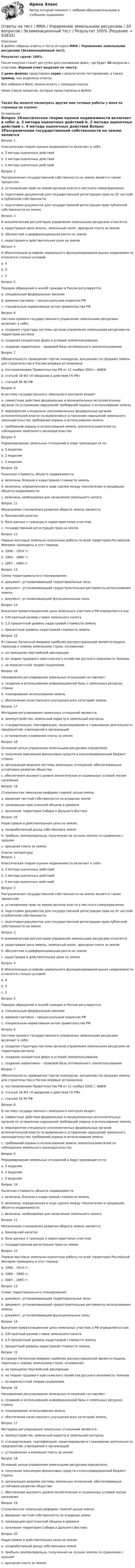     
            Описание
            В файле собраны ответы к тесту из курса  ММА / Управление земельными ресурсами (Экзаменационный тест).Результат сдачи: 100%.После покупки станет доступен для скачивания файл, где будет 20 вопросов с ответами. Верный ответ выделен по тексту.В демо-файлах представлен скрин с результатом тестирования, а также пример, как выделены ответы.Все набрано в Word, можно искать с помощью поиска.Ниже список вопросов, которые представлены в файле.Также Вы можете посмотреть другие мои готовые работы у меня на странице по ссылке: 
            Оглавление
            Вопрос 1Классическая теория оценки недвижимости включает в себя: a. 3 метода оценочных действий b. 2 метода оценочных действий c. 4 метода оценочных действий  Вопрос 2Разграничение государственной собственности на землю является таким процессом: a. установление прав на землю органов власти и местного самоуправления b. подготовки документов для государственной регистрации прав на ЗУ частной и публичной собственности c. подготовки документов для государственной регистрации прав публичной собственности на землю  Вопрос 3К экономическим регуляторам управления земельными ресурсами относятся: a. кадастровая цена земель, земельный налог, арендная плата за землю b. абсолютная и дифференциальная рента на землю c. кадастровая и действительная цена на землю  Вопрос 4К обязательным условиям нормального функционирования рынка недвижимости относится столько условий: a. 4 b. 5 c. 3  Вопрос 5Порядок обращений и жалоб граждан в России регулируется: a. специальным федеральным законом b. административно – процессуальным кодексом РФ c. специальным нормативным актом правительства РФ  Вопрос 6Система прямого государственного управления земельными ресурсами включает в себя: a. создание структуры системы органов управления земельными ресурсами на территории региона b. создание конкретных форм и условий землепользования c. создание нормативно – правовой базы оптимального землепользования  Вопрос 7Обязательность проведения торгов (конкурсов, аукционов) по продаже земель для строительства в России впервые установлена: a. постановлением Правительства РФ от 11 ноября 2002 г. №808 b. статьей 16 ФЗ «О введении в действие ГК РФ» c. статьей 38 ЗК РФ  Вопрос 8В систему государственного земельного контроля входят: a. совместные действия федеральных и муниципальных исполнительных органов по устранению нарушений требований охраны и использования земель b. мероприятия специально уполномоченных федеральных органов исполнительной власти по выявлению и устранению нарушений земельного законодательства требований охраны и использования земель c. требований охраны и использования земель землепользователей по соблюдению земельного законодательства  Вопрос 9Реформирование земельных отношений в мире производится по: a. 5 моделям b. 2 моделям c. 3 моделям  Вопрос 10Рыночная стоимость объекта недвижимости: a. величина, близкая к кадастровой стоимости земель b. величина, определенная в ходе сделки между покупателем и продавцом объекта недвижимости c. величина, необходимая для начисления земельного налога  Вопрос 11Механизмом становления развития оборота земель является: a. банковский капитал b. база данных о границах и характеристиках участков c. государственная регистрация прав на землю  Вопрос 12Первые массовые земельно–оценочные работы по всей территории Российской Империи проведены в этот период: a. 1906 – 1914 гг. b. 1860 – 1880 гг. c. 1887 – 1895 гг.  Вопрос 13Схема территориального планирования: a. документ, устанавливающий территориальные зоны b. документ, устанавливающий градостроительные регламенты использования земель c. документ, устанавливающий функциональные зоны  Вопрос 14Выкупная приватизационная цена земельных участков в РФ определяется как: a. 530 кратный размер ставки земельного налога b. 2,5 процентный уровень кадастровой стоимости земель c. процентный уровень кадастровой стоимости земель  Вопрос 15В странах Латинской Америке наиболее распространенной является модель перехода к новому земельному строю, основанная: a. на принципах Уругвайской декларации b. на теории трудового крестьянского хозяйства русского экономиста Чаянова c. на марксистской теории социализма  Вопрос 16Направления регулирования земельных отношений составляют: a. создание и использование информационной базы о земельных ресурсах страны b. планирование использования земель c. обеспечение качественного улучшения всех категорий земель  Вопрос 17Методами регулирования земельных отношений являются: a. землеустройство, земельный кадастр и земельный контроль b. стандартизация, сертификация, лицензирование и страхование деятельности предприятий, учреждений и организаций c. установление и взимание платы за землю  Вопрос 18Основной целью управления земельными ресурсами определено: a. получение максимума финансовых средств в консолидированный бюджет страны b. организация ведения системы земельных отношений, обеспечивающая устойчивое развитие общества c. обеспечение высокого уровня экологических и социальных условий жизни населения  Вопрос 19Столыпинская земельная реформа главной целью имела: a. введение частной собственности на аграрные земли b. ликвидацию крестьянской общины в деревне c. заселение территории Сибири и Дальнего Востока  Вопрос 20Кадастровая и действительная цена на землю: a. незаработанный доход собственника земли b. прибыль землевладельца, полученная на лучших землях по сравнению с худшим c. арендная плата за землю    
            Список литературы
            Вопрос 1Классическая теория оценки недвижимости включает в себя: a. 3 метода оценочных действий b. 2 метода оценочных действий c. 4 метода оценочных действий  Вопрос 2Разграничение государственной собственности на землю является таким процессом: a. установление прав на землю органов власти и местного самоуправления b. подготовки документов для государственной регистрации прав на ЗУ частной и публичной собственности c. подготовки документов для государственной регистрации прав публичной собственности на землю  Вопрос 3К экономическим регуляторам управления земельными ресурсами относятся: a. кадастровая цена земель, земельный налог, арендная плата за землю b. абсолютная и дифференциальная рента на землю c. кадастровая и действительная цена на землю  Вопрос 4К обязательным условиям нормального функционирования рынка недвижимости относится столько условий: a. 4 b. 5 c. 3  Вопрос 5Порядок обращений и жалоб граждан в России регулируется: a. специальным федеральным законом b. административно – процессуальным кодексом РФ c. специальным нормативным актом правительства РФ  Вопрос 6Система прямого государственного управления земельными ресурсами включает в себя: a. создание структуры системы органов управления земельными ресурсами на территории региона b. создание конкретных форм и условий землепользования c. создание нормативно – правовой базы оптимального землепользования  Вопрос 7Обязательность проведения торгов (конкурсов, аукционов) по продаже земель для строительства в России впервые установлена: a. постановлением Правительства РФ от 11 ноября 2002 г. №808 b. статьей 16 ФЗ «О введении в действие ГК РФ» c. статьей 38 ЗК РФ  Вопрос 8В систему государственного земельного контроля входят: a. совместные действия федеральных и муниципальных исполнительных органов по устранению нарушений требований охраны и использования земель b. мероприятия специально уполномоченных федеральных органов исполнительной власти по выявлению и устранению нарушений земельного законодательства требований охраны и использования земель c. требований охраны и использования земель землепользователей по соблюдению земельного законодательства  Вопрос 9Реформирование земельных отношений в мире производится по: a. 5 моделям b. 2 моделям c. 3 моделям  Вопрос 10Рыночная стоимость объекта недвижимости: a. величина, близкая к кадастровой стоимости земель b. величина, определенная в ходе сделки между покупателем и продавцом объекта недвижимости c. величина, необходимая для начисления земельного налога  Вопрос 11Механизмом становления развития оборота земель является: a. банковский капитал b. база данных о границах и характеристиках участков c. государственная регистрация прав на землю  Вопрос 12Первые массовые земельно–оценочные работы по всей территории Российской Империи проведены в этот период: a. 1906 – 1914 гг. b. 1860 – 1880 гг. c. 1887 – 1895 гг.  Вопрос 13Схема территориального планирования: a. документ, устанавливающий территориальные зоны b. документ, устанавливающий градостроительные регламенты использования земель c. документ, устанавливающий функциональные зоны  Вопрос 14Выкупная приватизационная цена земельных участков в РФ определяется как: a. 530 кратный размер ставки земельного налога b. 2,5 процентный уровень кадастровой стоимости земель c. процентный уровень кадастровой стоимости земель  Вопрос 15В странах Латинской Америке наиболее распространенной является модель перехода к новому земельному строю, основанная: a. на принципах Уругвайской декларации b. на теории трудового крестьянского хозяйства русского экономиста Чаянова c. на марксистской теории социализма  Вопрос 16Направления регулирования земельных отношений составляют: a. создание и использование информационной базы о земельных ресурсах страны b. планирование использования земель c. обеспечение качественного улучшения всех категорий земель  Вопрос 17Методами регулирования земельных отношений являются: a. землеустройство, земельный кадастр и земельный контроль b. стандартизация, сертификация, лицензирование и страхование деятельности предприятий, учреждений и организаций c. установление и взимание платы за землю  Вопрос 18Основной целью управления земельными ресурсами определено: a. получение максимума финансовых средств в консолидированный бюджет страны b. организация ведения системы земельных отношений, обеспечивающая устойчивое развитие общества c. обеспечение высокого уровня экологических и социальных условий жизни населения  Вопрос 19Столыпинская земельная реформа главной целью имела: a. введение частной собственности на аграрные земли b. ликвидацию крестьянской общины в деревне c. заселение территории Сибири и Дальнего Востока  Вопрос 20Кадастровая и действительная цена на землю: a. незаработанный доход собственника земли b. прибыль землевладельца, полученная на лучших землях по сравнению с худшим c. арендная плата за землю    
            
            
            Ответы на тест / ММА / Управление государственной и муниципальной собственностью / 17 вопросов / Экзаменационный тест / Результат 100%Ответы на тест / ММА / Управление земельными ресурсами / 20 вопросов / Экзаменационный тест / Результат 100%Ответы на тест / ММА / Управление качеством / 20 вопросов / Экзаменационный тест / Результат 100%Ответы на тест / ММА / Управление логистическими проектами / 20 вопросов / Экзаменационный тест / Результат 95%Ответы на тест / ММА / Управление национальной обороной и безопасностью / 20 вопросов / Экзаменационный тест / Результат 95%Ответы на тест / ММА / Управление организационными изменениями / 20 вопросов / Экзаменационный тест / Результат 100%Ответы на тест / ММА / Управление персоналом / 20 вопросов / Экзаменационный тест / Результат 95%Ответы на тест / ММА / Теория и механизмы современного государственного управления / 20 вопросов / Экзаменационный тест / Результат 95%Ответы на тест / ММА / Теория и практика психологической коррекции личности / 20 вопросов / Экзаменационный тест / Результат 100%Ответы на тест / ММА / Теория организации / 20 вопросов / Экзаменационный тест / Результат 100%Ответы на тест / ММА / Транспортные средства различных видов транспорта / 20 вопросов / Экзаменационный тест / Результат 95%Ответы на тест / ММА / Транспортный менеджмент / 20 вопросов / Экзаменационный тест / Результат 90%Ответы на тест / ММА / Трудовое право / 20 вопросов / Экзаменационный тест / Результат 100%Ответы на тест / ММА / Трудовое право / 20 вопросов / Экзаменационный тест / Результат 100%