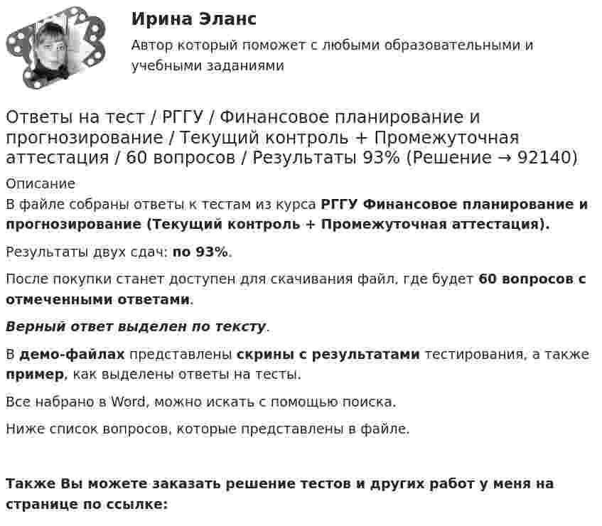     
            Описание
            В файле собраны ответы к тестам из курса РГГУ Финансовое планирование и прогнозирование (Текущий контроль + Промежуточная аттестация).Результаты двух сдач: по 93%.После покупки станет доступен для скачивания файл, где будет 60 вопросов с отмеченными ответами.Верный ответ выделен по тексту.В демо-файлах представлены скрины с результатами тестирования, а также пример, как выделены ответы на тесты.Все набрано в Word, можно искать с помощью поиска.Ниже список вопросов, которые представлены в файле. Также Вы можете заказать решение тестов и других работ у меня на странице по ссылке:   
            
            
            Ответы на тест. Рггу. Финансовое планирование и прогнозирование. Набрано 80%.   1369Ответы на тест / РГГУ / Финансовое планирование и прогнозирование / Текущий контроль + Промежуточная аттестация / 60 вопросов / Результаты 93%Ответы на тест. Рггу. Человек и его потребности. Набрано 90%.  1368Ответы на тест. Ргуп. Правовая информатика. Набрано 65%.   1195Ответы на тест «Регулирование финансово-кредитной деятельности». МФПУ «Синергия»Ответы на тест Реинжиниринг и управление бизнес-процессами. МФПУ СинергияОтветы на тест Релейная защита и автоматика электроэнергетических системОтветы на тест. Рггу. Корпоративные финансы. Набрано 75%. 1362Ответы на тест. Рггу. Маркетинг менеджмент. Набрано 60%.  1363Ответы на тест. Рггу. Правовое регулирование и организационное обеспечение Государственной службы в РФ. Набрано 56%.  1364Ответы на тест. Рггу. Практикум по корпоративному управлению.  Набрано 84%.   1365Ответы на тест. РГГУ.  Российское чиновничество. История и современность. Набрано 69%.  1167Ответы на тест. Рггу. Управление проектами. Набрано 86%.   1366Ответы на тест. Рггу. Управление человеческими ресурсами. Набрано 80%  1367