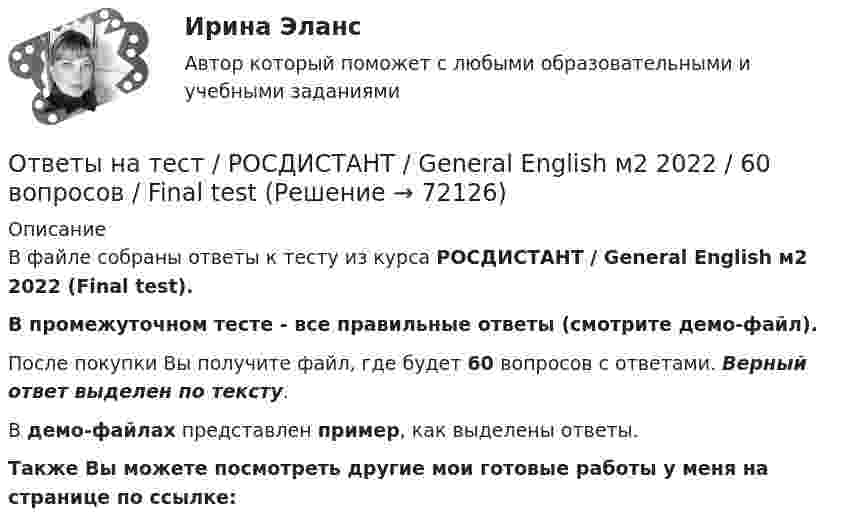     
            Описание
            В файле собраны ответы к тесту из курса  РОСДИСТАНТ / General English м2 2022 (Final test). В промежуточном тесте - все правильные ответы (смотрите демо-файл).После покупки Вы получите файл, где будет 60 вопросов с ответами. Верный ответ выделен по тексту.В демо-файлах представлен пример, как выделены ответы.Также Вы можете посмотреть другие мои готовые работы у меня на странице по ссылке:   
            
            
            Ответы на тест / РОСДИСТАНТ /General English м1 2022 / 60 вопросов / Placement testОтветы на тест / РОСДИСТАНТ / General English м2 2022 / 60 вопросов / Final testОтветы на тест. Росдистант. Автоматизация электроэнергетических систем. Набрано 82%.    1351Ответы на тест / РОСДИСТАНТ / Безопасность жизнедеятельности / 45 вопросов / Итоговый тестОтветы на тест. Росдистант. Введение в профессию УПиЭБ. Набрано 78%.   1352Ответы на тест / РОСДИСТАНТ / Водоснабжение и водоотведение / 200 вопросов / Итоговый тест (5 попыток)Ответы на тест / РОСДИСТАНТ / Водоснабжение и водоотведение / 40 вопросов / Итоговый тестОтветы на тест Римское право(Синергия 1 семестр) на 93 балла, сдача декабрь 2022Ответы на тест / РОСДИСТАНТ / Business English (б1) 2021 / 60 вопросов / Placement testОтветы на тест / РОСДИСТАНТ / Business English (б1) 2022 / 60 вопросов / Placement testОтветы на тест / РОСДИСТАНТ / Business English (б2) 2021 / 60 вопросов / Final testОтветы на тест / РОСДИСТАНТ / Business English (б2) 2022 / 60 вопросов / Final testОтветы на тест / РОСДИСТАНТ / General English б1 2022 / 60 вопросов / Placement testОтветы на тест / РОСДИСТАНТ / General English б2 2021 / 60 вопросов / Final test