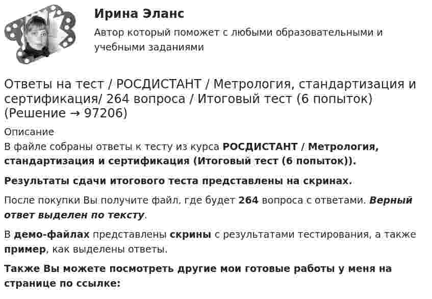     
            Описание
            В файле собраны ответы к тесту из курса  РОСДИСТАНТ / Метрология, стандартизация и сертификация (Итоговый тест (6 попыток)). Результаты сдачи итогового теста представлены на скринах.После покупки Вы получите файл, где будет 264 вопроса с ответами. Верный ответ выделен по тексту.В демо-файлах представлены скрины с результатами тестирования, а также пример, как выделены ответы.Также Вы можете посмотреть другие мои готовые работы у меня на странице по ссылке:   
            
            
            Ответы на тест. Росдистант. Металлические конструкции 1. Набрано 95%.  1356Ответы на тест / РОСДИСТАНТ / Метрология, стандартизация и сертификация/ 264 вопроса / Итоговый тест (6 попыток)Ответы на тест. Росдистант. Механика 1.  Набрано 100%.  1357Ответы на тест / РОСДИСТАНТ / Общая энергетика / 240 вопросов / ИТОГОВЫЙ ТЕСТОтветы на тест. Росдистант. Организация ИТ-службы на предприятии. Набрано 100%. 1358Ответы на тест / РОСДИСТАНТ / Основания и фундаменты 1 / 40 вопросов / Итоговый тестОтветы на тест. Росдистант. Основания и фундаменты.  Набрано 82%.   1359Ответы на тест / РОСДИСТАНТ / Водоснабжение и водоотведение / 40 вопросов / Итоговый тестОтветы на тест / РОСДИСТАНТ / Высшая математика 1 / 24 вопроса / Промежуточный тестОтветы на тест / РОСДИСТАНТ / Высшая математика 2 / 140 вопросов / Итоговый тест (7 попыток)Ответы на тест / РОСДИСТАНТ / Высшая математика 3 / 60 вопросов / Итоговый тестОтветы на тест / РОСДИСТАНТ / Здоровьесберегающие технологии / 40 вопросов / Промежуточный тестОтветы на тест / РОСДИСТАНТ / Иностранный язык 3 / 160 вопросов / Итоговый тест (4 попытки)Ответы на тест. Росдистант. Иностранный язык 4. Набрано 100%.   1354
