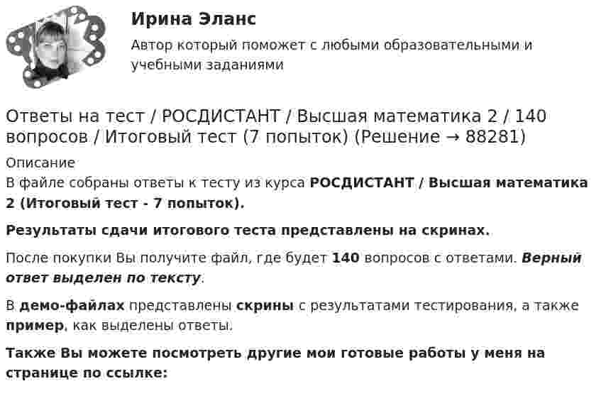     
            Описание
            В файле собраны ответы к тесту из курса  РОСДИСТАНТ / Высшая математика 2 (Итоговый тест - 7 попыток). Результаты сдачи итогового теста представлены на скринах.После покупки Вы получите файл, где будет 140 вопросов с ответами. Верный ответ выделен по тексту.В демо-файлах представлены скрины с результатами тестирования, а также пример, как выделены ответы.Также Вы можете посмотреть другие мои готовые работы у меня на странице по ссылке:   
            
            
            Ответы на тест / РОСДИСТАНТ / Высшая математика 1 / 24 вопроса / Промежуточный тестОтветы на тест / РОСДИСТАНТ / Высшая математика 2 / 140 вопросов / Итоговый тест (7 попыток)Ответы на тест / РОСДИСТАНТ / Высшая математика 3 / 60 вопросов / Итоговый тестОтветы на тест / РОСДИСТАНТ / Здоровьесберегающие технологии / 40 вопросов / Промежуточный тестОтветы на тест / РОСДИСТАНТ / Иностранный язык 3 / 160 вопросов / Итоговый тест (4 попытки)Ответы на тест. Росдистант. Иностранный язык 4. Набрано 100%.   1354Ответы на тест. Росдистант. Информационная безопасность. Набрано 100%.    1355Ответы на тест / РОСДИСТАНТ / General English б2 2022 / 60 вопросов / Final testОтветы на тест / РОСДИСТАНТ /General English м1 2022 / 60 вопросов / Placement testОтветы на тест / РОСДИСТАНТ / General English м2 2022 / 60 вопросов / Final testОтветы на тест. Росдистант. Автоматизация электроэнергетических систем. Набрано 82%.    1351Ответы на тест / РОСДИСТАНТ / Безопасность жизнедеятельности / 45 вопросов / Итоговый тестОтветы на тест. Росдистант. Введение в профессию УПиЭБ. Набрано 78%.   1352Ответы на тест / РОСДИСТАНТ / Водоснабжение и водоотведение / 200 вопросов / Итоговый тест (5 попыток)