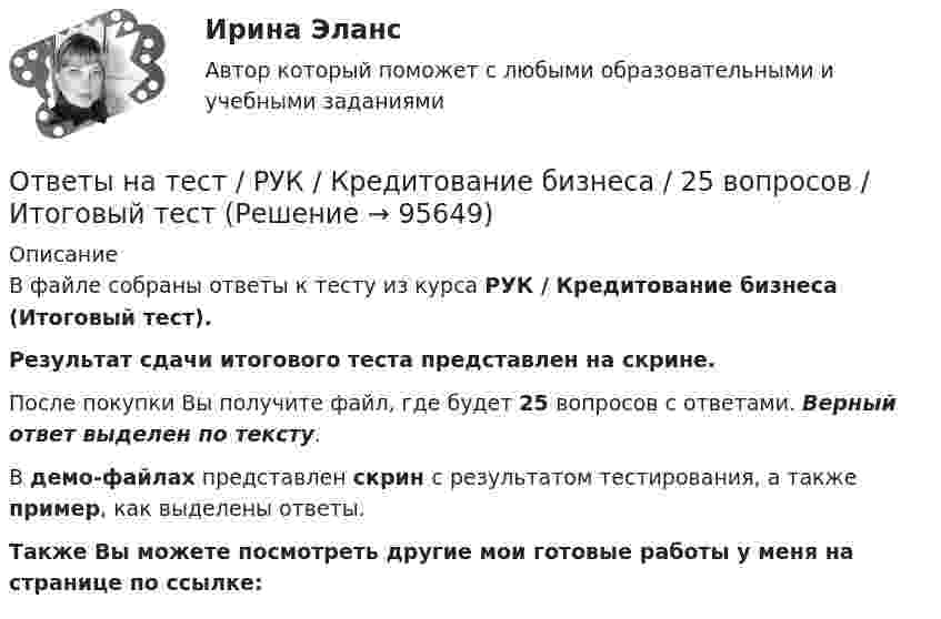     
            Описание
            В файле собраны ответы к тесту из курса  РУК / Кредитование бизнеса (Итоговый тест). Результат сдачи итогового теста представлен на скрине.После покупки Вы получите файл, где будет 25 вопросов с ответами. Верный ответ выделен по тексту.В демо-файлах представлен скрин с результатом тестирования, а также пример, как выделены ответы.Также Вы можете посмотреть другие мои готовые работы у меня на странице по ссылке:   
            
            
            Ответы на тест / РУК / Корпоративные финансы и стоимость компании / 30 вопросов / Итоговый тестОтветы на тест / РУК / Кредитование бизнеса  / 25 вопросов / Итоговый тестОтветы на тест / РУК / Налоговое администрирование / 25 вопросов / Результат 75%Ответы на тест / РУК / Операции банков на фондовом рынке / 34 вопроса / Результат 72%Ответы на тест / РУК / Организация деятельности коммерческого банка / 30 вопросов / Итоговый тестОтветы на тест / РУК / Организация добровольческой (волонтерской) деятельности и взаимодействие с социально-ориентированными НКО / 20 вопросов / Итоговый тестОтветы на тест / РУК / Рынок ценных бумаг / 40 вопросов / Итоговый тестОтветы на тест / РУК / Деловые коммуникации / 46 вопросов / Итоговый тест / Результат 74%Ответы на тест / РУК / Иностранный язык / 40 вопросов / Итоговый тест / Результат 88%Ответы на тест / РУК / Иностранный язык (английский) 1 курс / 33 вопроса / Зачет / Результат 73%Ответы на тест / РУК / Иностранный язык профессионального общения / 31 вопрос / ЭкзаменОтветы на тест / РУК / Информационные технологии / 19 вопросов / Итоговый тест / Результат 89%Ответы на тест / РУК / История / 50 вопросов / Итоговый тест / Результат 84%Ответы на тест / РУК / Контроль и ревизия в кооперативных организациях / 50 вопросов / Итоговый тест / Результат 100%