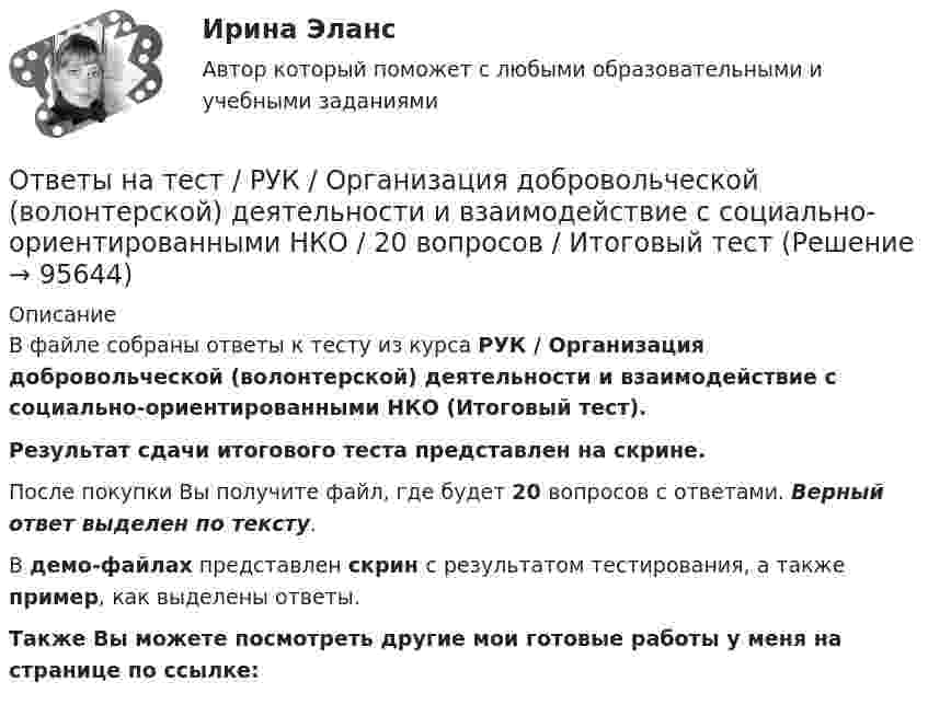     
            Описание
            В файле собраны ответы к тесту из курса  РУК / Организация добровольческой (волонтерской) деятельности и взаимодействие с социально-ориентированными НКО (Итоговый тест). Результат сдачи итогового теста представлен на скрине.После покупки Вы получите файл, где будет 20 вопросов с ответами. Верный ответ выделен по тексту.В демо-файлах представлен скрин с результатом тестирования, а также пример, как выделены ответы.Также Вы можете посмотреть другие мои готовые работы у меня на странице по ссылке:   
            
            
            Ответы на тест / РУК / Организация деятельности коммерческого банка / 30 вопросов / Итоговый тестОтветы на тест / РУК / Организация добровольческой (волонтерской) деятельности и взаимодействие с социально-ориентированными НКО / 20 вопросов / Итоговый тестОтветы на тест / РУК / Рынок ценных бумаг / 40 вопросов / Итоговый тестОтветы на тест / РУК / Теория и история кооперации / 29 вопросов / Результат 89%Ответы на тест / РУК / Теория и практика кооперации / 29 вопросов / Результат на ОтличноОтветы на тест / РУК / Учет и анализ банкротств / 40 вопросов / Итоговый тестОтветы на тест / РУК / Учет и анализ банкротств / 40 вопросов / Итоговый тестОтветы на тест / РУК / Информационные технологии / 19 вопросов / Итоговый тест / Результат 89%Ответы на тест / РУК / История / 50 вопросов / Итоговый тест / Результат 84%Ответы на тест / РУК / Контроль и ревизия в кооперативных организациях / 50 вопросов / Итоговый тест / Результат 100%Ответы на тест / РУК / Контроль и ревизия в кооперативных организациях / 50 вопросов / Итоговый тест / Результат 100%Ответы на тест / РУК / Корпоративные финансы и стоимость компании / 30 вопросов / Итоговый тестОтветы на тест / РУК / Кредитование бизнеса  / 25 вопросов / Итоговый тестОтветы на тест / РУК / Налоговое администрирование / 25 вопросов / Результат 75%