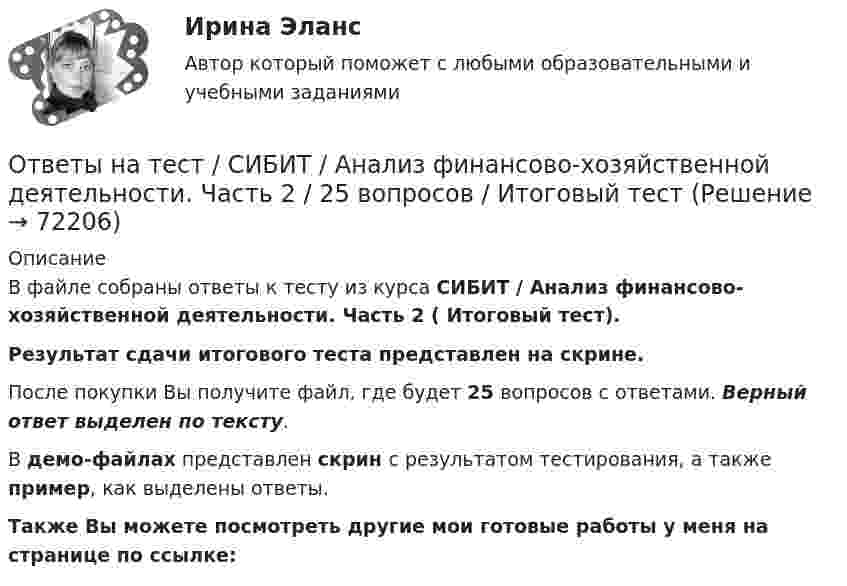    
            Описание
            В файле собраны ответы к тесту из курса  СИБИТ / Анализ финансово-хозяйственной деятельности. Часть 2 ( Итоговый тест). Результат сдачи итогового теста представлен на скрине.После покупки Вы получите файл, где будет 25 вопросов с ответами. Верный ответ выделен по тексту.В демо-файлах представлен скрин с результатом тестирования, а также пример, как выделены ответы.Также Вы можете посмотреть другие мои готовые работы у меня на странице по ссылке:   
            
            
            Ответы на тест. Сибгау. Технологии нововведений. Набрано 77%.   1322Ответы на тест / СИБИТ / Анализ финансово-хозяйственной деятельности. Часть 2 / 25 вопросов / Итоговый тестОтветы на тест / СИБИТ / Бухгалтерский учет и отчетность. Часть 1 / 25 вопросов / Итоговый тест / Результат 84%Ответы на тест / СИБИТ / Бухгалтерский учет и отчетность. Часть 3  / 25 вопросов / Итоговый тестОтветы на тест / СИБИТ / Иностранный язык. Английский. Часть 1 / 25 вопросов / Итоговый тест / Результат 84%Ответы на тест / СИБИТ / Иностранный язык. Английский. Часть 3 / 25 вопросов / Итоговый тест / Результат 84%Ответы на тест / СИБИТ / Логика / 25 вопросов / Итоговый тест / Результат 76%Ответы на тест / РУК / Ценные бумаги / 35 вопросов / Результат 88%Ответы на тест / РУК / Экономическая теория / 35 вопросов / Итоговый тест / Результат 74%Ответы на тест / СГЮА / Экономика / 50 вопросов / Итоговый тест / Результат 94%Ответы на тест. Сибади. Информационно-библиографическая культура. Набрано 67%.   1452Ответы на тест. Сибади. Основы архитектуры. Набрано 85%.    1453Ответы на тест. Сибади. Основы геотехники.Часть 2.  Набрано 67%.   1454Ответы на тест. Сибади. Основы теории надежности и диагностики автомобилей. Набрано 93%.  1455