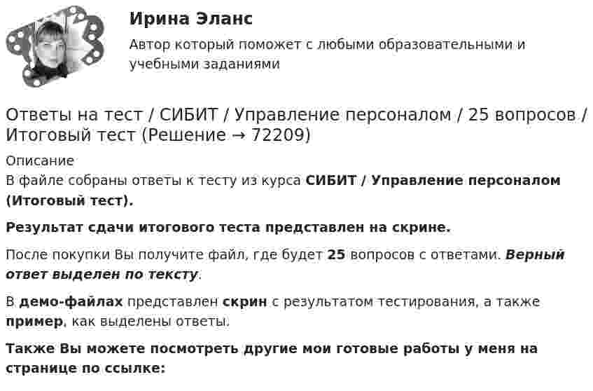     
            Описание
            В файле собраны ответы к тесту из курса  СИБИТ / Управление персоналом  (Итоговый тест). Результат сдачи итогового теста представлен на скрине.После покупки Вы получите файл, где будет 25 вопросов с ответами. Верный ответ выделен по тексту.В демо-файлах представлен скрин с результатом тестирования, а также пример, как выделены ответы.Также Вы можете посмотреть другие мои готовые работы у меня на странице по ссылке:   
            
            
            Ответы на тест / СИБИТ / Тайм-менеджмент  / 25 вопросов / Итоговый тест / Результат 66%Ответы на тест / СИБИТ / Управление персоналом / 25 вопросов / Итоговый тестОтветы на тест / СИБИТ / Финансовая математика / 25 вопросов / Итоговый тестОтветы на тест / СИБИТ / Финансовый менеджмент / 25 вопросов / Итоговый тест / Результат 84%Ответы на тест / СИБИТ / Финансы и кредит / 25 вопросов / Итоговый тест / Результат 84%Ответы на тест / СИБИТ / Эконометрика / 25 вопросов / Итоговый тест / Результат 68%Ответы на тест. Сибупк. Девиантология. Набрано 76%.   1449Ответы на тест / СИБИТ / Иностранный язык. Английский. Часть 1 / 25 вопросов / Итоговый тест / Результат 84%Ответы на тест / СИБИТ / Иностранный язык. Английский. Часть 3 / 25 вопросов / Итоговый тест / Результат 84%Ответы на тест / СИБИТ / Логика / 25 вопросов / Итоговый тест / Результат 76%Ответы на тест / СИБИТ / Менеджмент / 25 вопросов / Итоговый тест / Результат 96%Ответы на тест / СИБИТ / Налоги и налогообложение. Часть 2 / 25 вопросов / Итоговый тест / Результат 52%Ответы на тест / СИБИТ / Правоведение. Часть 2 / 25 вопросов / Итоговый тест / Результат 72%Ответы на тест / СИБИТ / Профессиональная этика / 25 вопросов / Итоговый тест / Результат 92%