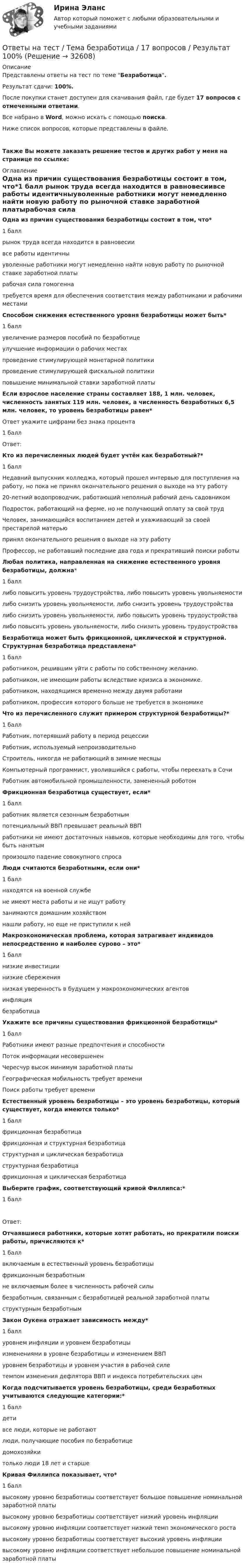     
          Описание
          Представлены ответы на тест по теме Безработица.Результат сдачи: 100%. После покупки станет доступен для скачивания файл, где будет 17 вопросов с отмеченными ответами.Все набрано в Word, можно искать с помощью поиска.Ниже список вопросов, которые представлены в файле. Также Вы можете заказать решение тестов и других работ у меня на странице по ссылке: 
          Оглавление
          Одна из причин существования безработицы состоит в том, что*1 балл  рынок труда всегда находится в равновесиивсе работы идентичныуволенные работники могут немедленно найти новую работу по рыночной ставке заработной платырабочая сила гомогеннатребуется время для обеспечения соответствия между работниками и рабочими местамиСпособом снижения естественного уровня безработицы может быть*1 баллувеличение размеров пособий по безработицеулучшение информации о рабочих местахпроведение стимулирующей монетарной политикипроведение стимулирующей фискальной политикиповышение минимальной ставки заработной платыЕсли взрослое население страны составляет 188, 1 млн. человек, численность занятых 119 млн. человек, а численность безработных 6,5 млн. человек, то уровень безработицы равен*Ответ укажите цифрами без знака процента1 баллОтвет: Кто из перечисленных людей будет учтён как безработный?*1 баллНедавний выпускник колледжа, который прошел интервью для поступления на работу, но пока не принял окончательного решения о выходе на эту работу20-летний водопроводчик, работающий неполный рабочий день садовникомПодросток, работающий на ферме, но не получающий оплату за свой трудЧеловек, занимающийся воспитанием детей и ухаживающий за своей престарелой матерьюпринял окончательного решения о выходе на эту работуПрофессор, не работавший последние два года и прекративший поиски работыЛюбая политика, направленная на снижение естественного уровня безработицы, должна*1 балллибо повысить уровень трудоустройства, либо повысить уровень увольняемостилибо снизить уровень увольняемости, либо снизить уровень трудоустройствалибо снизить уровень увольняемости, либо повысить уровень трудоустройствалибо повысить уровень увольняемости, либо снизить уровень трудоустройстваБезработица может быть фрикционной, циклической и структурной. Структурная безработица представлена*1 баллработником, решившим уйти с работы по собственному желанию.работником, не имеющим работы вследствие кризиса в экономике.работником, находящимся временно между двумя работамиработником, профессия которого больше не требуется в экономикеЧто из перечисленного служит примером структурной безработицы?*1 баллРаботник, потерявший работу в период рецессииРаботник, используемый непроизводительноСтроитель, никогда не работающий в зимние месяцыКомпьютерный программист, уволившийся с работы, чтобы переехать в СочиРаботник автомобильной промышленности, замененный роботомФрикционная безработица существует, если*1 баллработник является сезонным безработнымпотенциальный ВВП превышает реальный ВВПработники не имеют достаточных навыков, которые необходимы для того, чтобы быть нанятымпроизошло падение совокупного спросаЛюди считаются безработными, если они*1 баллнаходятся на военной службене имеют места работы и не ищут работузанимаются домашним хозяйствомнашли работу, но еще не приступили к нейМакроэкономическая проблема, которая затрагивает индивидов непосредственно и наиболее сурово – это*1 баллнизкие инвестициинизкие сбережениянизкая уверенность в будущем у макроэкономических агентовинфляциябезработицаУкажите все причины существования фрикционной безработицы*1 баллРаботники имеют разные предпочтения и способностиПоток информации несовершененЧересчур высок минимум заработной платыГеографическая мобильность требует времениПоиск работы требует времениЕстественный уровень безработицы – это уровень безработицы, который существует, когда имеются только*1 баллфрикционная безработицафрикционная и структурная безработицаструктурная и циклическая безработицаструктурная безработицафрикционная и циклическая безработицаВыберите график, соответствующий кривой Филлипса:*1 баллОтвет:  Отчаявшиеся работники, которые хотят работать, но прекратили поиски работы, причисляются к*1 баллвключаемым в естественный уровень безработицыфрикционным безработнымне включаемым более в численность рабочей силыбезработным, связанным с безработицей реальной заработной платыструктурным безработнымЗакон Оукена отражает зависимость между*1 баллуровнем инфляции и уровнем безработицыизменениями в уровне безработицы и изменением ВВПуровнем безработицы и уровнем участия в рабочей силетемпом изменения дефлятора ВВП и индекса потребительских ценКогда подсчитывается уровень безработицы, среди безработных учитываются следующие категории:*1 баллдетивсе люди, которые не работаютлюди, получающие пособия по безработицедомохозяйкитолько люди 18 лет и старшеКривая Филлипса показывает, что*1 баллвысокому уровню безработицы соответствует большое повышение номинальной заработной платывысокому уровню безработицы соответствует низкий уровень инфляциивысокому уровню инфляции соответствует низкий темп экономического роставысокому уровню безработицы соответствует высокий уровень инфляциивысокому уровню инфляции соответствует небольшое повышение номинальной заработной платы  
            
            
            Ответы на тест. Тгпу. Технологии СПР с семьей. Набрано 86%.   1443Ответы на тест / Тема безработица / 17 вопросов / Результат 100%Ответы на тест. Теория государства и права. Синергия Итоговый+КомпетентностныйОтветы на тест: Теория отраслевых рынков. Синергия.Ответы на тест Теория отраслевых рынков. Синергия. 2022Ответы на тест. Теория управления. Синергия. 80+ балловОтветы на тест. Технологии разработки и принятия управленческих решений. Синергия 90+Ответы на тест. Тгасу. Эксплуатационные материалы. Набрано 100%.    1314Ответы на тест. Тгасу. Эксплуатационные свойства автомобиля. Набрано 100%.   1313Ответы на тест. Тгасу. Эксплуатация, ремонт и обслуживание внутридомовых инженерных систем электроснабжения. Набрано 75%.  1132Ответы на тест. Тгасу. Энергоресурсосбережение в системах ТГС ч.1. Набрано 75%.   1311Ответы на тест. ТГПУ. Возрастная анатомия, физиология и гигиена.   Сдано на Зачет.  915Ответы на тест. Тгпу. Самоопределение и профессиональная ориентация обучающихся. Набрано 90%.  1341Ответы на тест. Тгпу. Технологии в социально-педагогической деятельности. Набрано 82%.    1441