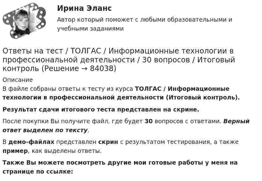     
            Описание
            В файле собраны ответы к тесту из курса  ТОЛГАС / Информационные технологии в профессиональной деятельности (Итоговый контроль). Результат сдачи итогового теста представлен на скрине.После покупки Вы получите файл, где будет 30 вопросов с ответами. Верный ответ выделен по тексту.В демо-файлах представлен скрин с результатом тестирования, а также пример, как выделены ответы.Также Вы можете посмотреть другие мои готовые работы у меня на странице по ссылке:   
            
            
            Ответы на тест. Тогу.  Детали машин и основы конструирования. Набрано 68%.      1166Ответы на тест / ТОЛГАС / Информационные технологии в профессиональной деятельности / 30 вопросов / Итоговый контрольОтветы на тест. ТПУ. Логистика. Набрано 85%.    1296Ответы на тест. Тпу. Макроэкономика. Набрано 80%.   1297Ответы на тест. Тпу. Маркетинг. Набрано 82%.   1298Ответы на тест. ТПУ. Методы социологических исследований. Набрано 80%.   1299Ответы на тест. Тпу.  Национальная экономика. Набрано 80%.    1300Ответы на тест. Теория государства и права. Синергия Итоговый+КомпетентностныйОтветы на тест: Теория отраслевых рынков. Синергия.Ответы на тест Теория отраслевых рынков. Синергия. 2022Ответы на тест. Теория управления. Синергия. 80+ балловОтветы на тест. Технологии разработки и принятия управленческих решений. Синергия 90+Ответы на тест Технология программирования. МФПУ Синергия, МОИ, МОСАПОтветы на тест «Технология программирования». МФПУ «Синергия», МОИ, МОСАП