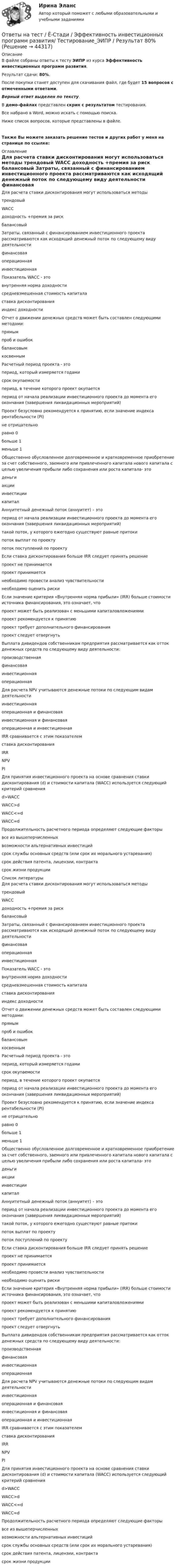     
            Описание
            В файле собраны ответы к тесту ЭИПР из курса Эффективность инвестиционных программ развития.Результат сдачи: 80%.После покупки станет доступен для скачивания файл, где будет 15 вопросов с отмеченными ответами.Верный ответ выделен по тексту.В демо-файлах представлен скрин с результатом тестирования.Все набрано в Word, можно искать с помощью поиска.Ниже список вопросов, которые представлены в файле. Также Вы можете заказать решение тестов и других работ у меня на странице по ссылке: 
            Оглавление
            Для расчета ставки дисконтирования могут использоваться методы трендовый WACC доходность +премия за риск балансовый Затраты, связанный с финансированием инвестиционного проекта рассматриваются как исходящий денежный поток по следующему виду деятельности финансовая операционная инвестиционная Показатель WACC - это внутренняя норма доходности средневзмешенная стоимость капитала ставка дисконтирования индекс доходности Отчет о движении денежных средств может быть составлен следующими методами: прямым проб и ошибок балансовым косвенным Расчетный период проекта - это период, который измеряется годами срок окупаемости период, в течение которого проект окупается период от начала реализации инвестиционного проекта до момента его окончания (завершения ликвидационных мероприятий)Проект безусловно рекомендуется к принятию, если значение индекса рентабельности (PI) не отрицательно равно 0 больше 1 меньше 1 Общественно обусловленное долговременное и кратковременное приобретение за счет собственного, заемного или привлеченного капитала нового капитала с целью увеличения прибыли либо сохранения или роста капитала- это деньги акции инвестиции капитал Аннуитетный денежный поток (аннуитет) – это период от начала реализации инвестиционного проекта до момента его окончания (завершения ликвидационных мероприятий) такой поток, у которого ежегодно существуют равные притоки поток выплат по проекту поток поступлений по проекту Если ставка дисконтирования больше IRR следует принять решение проект не принимается проект принимается необходимо провести анализ чувствительности необходимо оценить риски Если значение критерия «Внутренняя норма прибыли» (IRR) больше стоимости источника финансирования, это означает, что проект может быть реализован с меньшими капиталовложениями проект рекомендуется к принятию проект требует дополнительного финансирования проект следует отвергнуть Выплата дивидендов собственникам предприятия рассматривается как отток денежных средств по следующему виду деятельности: производственная финансовая инвестиционная операционная Для расчета NPV учитываются денежные потоки по следующим видам деятельности инвестиционная операционная и финансовая инвестиционная и финансовая операционная и инвестиционная IRR сравнивается с этим показателем ставка дисконтирования IRR NPV PI Для принятия инвестиционного проекта на основе сравнения ставки дисконтирования (d) и стоимости капитала (WACC) используется следующий критерий сравнения d>WACC  WACC>d  WACC<=d  WACC=d Продолжительность расчетного периода определяют следующие факторы все из вышеперчисленных возможности альтернативных инвестиций срок службы основных средств (или срок их морального устаревания) срок действия патента, лицензии, контракта срок жизни продукции  
            Список литературы
            Для расчета ставки дисконтирования могут использоваться методы трендовый WACC доходность +премия за риск балансовый Затраты, связанный с финансированием инвестиционного проекта рассматриваются как исходящий денежный поток по следующему виду деятельности финансовая операционная инвестиционная Показатель WACC - это внутренняя норма доходности средневзмешенная стоимость капитала ставка дисконтирования индекс доходности Отчет о движении денежных средств может быть составлен следующими методами: прямым проб и ошибок балансовым косвенным Расчетный период проекта - это период, который измеряется годами срок окупаемости период, в течение которого проект окупается период от начала реализации инвестиционного проекта до момента его окончания (завершения ликвидационных мероприятий)Проект безусловно рекомендуется к принятию, если значение индекса рентабельности (PI) не отрицательно равно 0 больше 1 меньше 1 Общественно обусловленное долговременное и кратковременное приобретение за счет собственного, заемного или привлеченного капитала нового капитала с целью увеличения прибыли либо сохранения или роста капитала- это деньги акции инвестиции капитал Аннуитетный денежный поток (аннуитет) – это период от начала реализации инвестиционного проекта до момента его окончания (завершения ликвидационных мероприятий) такой поток, у которого ежегодно существуют равные притоки поток выплат по проекту поток поступлений по проекту Если ставка дисконтирования больше IRR следует принять решение проект не принимается проект принимается необходимо провести анализ чувствительности необходимо оценить риски Если значение критерия «Внутренняя норма прибыли» (IRR) больше стоимости источника финансирования, это означает, что проект может быть реализован с меньшими капиталовложениями проект рекомендуется к принятию проект требует дополнительного финансирования проект следует отвергнуть Выплата дивидендов собственникам предприятия рассматривается как отток денежных средств по следующему виду деятельности: производственная финансовая инвестиционная операционная Для расчета NPV учитываются денежные потоки по следующим видам деятельности инвестиционная операционная и финансовая инвестиционная и финансовая операционная и инвестиционная IRR сравнивается с этим показателем ставка дисконтирования IRR NPV PI Для принятия инвестиционного проекта на основе сравнения ставки дисконтирования (d) и стоимости капитала (WACC) используется следующий критерий сравнения d>WACC  WACC>d  WACC<=d  WACC=d Продолжительность расчетного периода определяют следующие факторы все из вышеперчисленных возможности альтернативных инвестиций срок службы основных средств (или срок их морального устаревания) срок действия патента, лицензии, контракта срок жизни продукции 
            
            
            Ответы на тест Древние языки и культуры СинергияОтветы на тест / Ё-Стади / Эффективность инвестиционных программ развития/ Тестирование_ЭИПР / Результат 80%Ответы на тест. Железобетонные и каменные конструкции. Набрано 75%.      1048Ответы на тест Жилищное право СинергияОтветы на тест. Жилищное право. СинергияОтветы на тест Здания и инженерные системы гостиниц СинергияОтветы на тест Земельное право СинергияОтветы на тест Деловой имидж СинергияОтветы на тест Деловые коммуникации СинергияОтветы на тест Дефектология СинергияОтветы на тест Дизайн интерфейсов информационных систем. МФПУ Синергия, МОИ, МОСАПОтветы на тест Дискретная математика СинергияОтветы на тест Дифференциальная психология СинергияОтветы на тест Документационное обеспечение управления Синергия