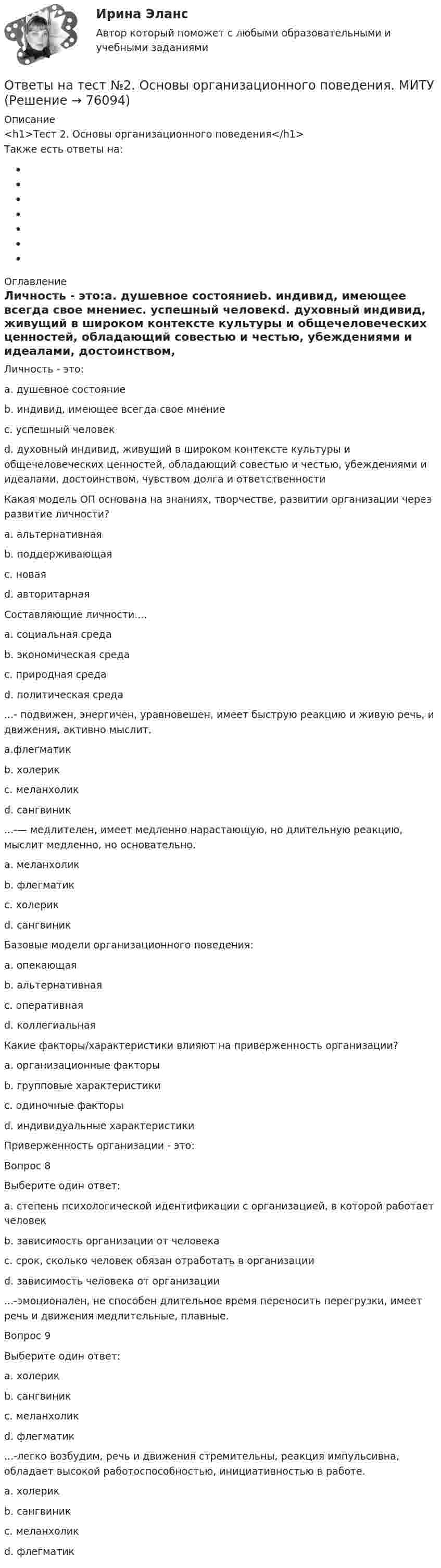      
            Описание
            <h1>Тест 2. Основы организационного поведения</h1>Также есть ответы на: 
            Оглавление
            Личность - это:a. душевное состояниеb. индивид, имеющее всегда свое мнениеc. успешный человекd. духовный индивид, живущий в широком контексте культуры и общечеловеческих ценностей, обладающий совестью и честью, убеждениями и идеалами, достоинством, чувством долга и ответственности Какая модель ОП основана на знаниях, творчестве, развитии организации через развитие личности?a. альтернативнаяb. поддерживающаяc. новаяd. авторитарная  Составляющие личности....a. социальная средаb. экономическая средаc. природная средаd. политическая среда ...- подвижен, энергичен, уравновешен, имеет быструю реакцию и живую речь, и движения, активно мыслит.a.флегматикb. холерикc. меланхоликd. сангвиник ...-— медлителен, имеет медленно нарастающую, но длительную реакцию, мыслит медленно, но основательно.a. меланхоликb. флегматикc. холерикd. сангвиник Базовые модели организационного поведения:a. опекающаяb. альтернативнаяc. оперативнаяd. коллегиальная Какие факторы/характеристики влияют на приверженность организации?a. организационные факторыb. групповые характеристикиc. одиночные факторыd. индивидуальные характеристики Приверженность организации - это:Вопрос 8Выберите один ответ:a. степень психологической идентификации с организацией, в которой работает человекb. зависимость организации от человекаc. срок, сколько человек обязан отработать в организацииd. зависимость человека от организации ...-эмоционален, не способен длительное время переносить перегрузки, имеет речь и движения медлительные, плавные.Вопрос 9Выберите один ответ:a. холерикb. сангвиникc. меланхоликd. флегматик ...-легко возбудим, речь и движения стремительны, реакция импульсивна, обладает высокой работоспособностью, инициативностью в работе.a. холерикb. сангвиникc. меланхоликd. флегматик  
            
            
            Ответы на тест. HR-брендинг СинергияОтветы на тест №2. Основы организационного поведения. МИТУОтветы на тест №3. Основы организационного поведения. МИТУОтветы на тест №4. Основы организационного поведения. МИТУОтветы на тест №6. Основы организационного поведения. МИТУОтветы на тест №7. Основы организационного поведения. МИТУОтветы на тест №8. Основы организационного поведения. МИТУОтветы на практическое задание Комплексный экономический анализ ММУ[ОТВЕТЫ] Наследственное право (92/100 + все ответы МФПУ Синергия/МосАП/МТИ)Ответы наст. Синергия. Психология в управлении персоналом. Набрано 91%.       971Ответы на текст по предмету Инструментальные средства информационных систем. Синергия.Ответы на теоретически вопросыОтветы на тест.Ответы на тест. CRM-маркетинг. Синергия