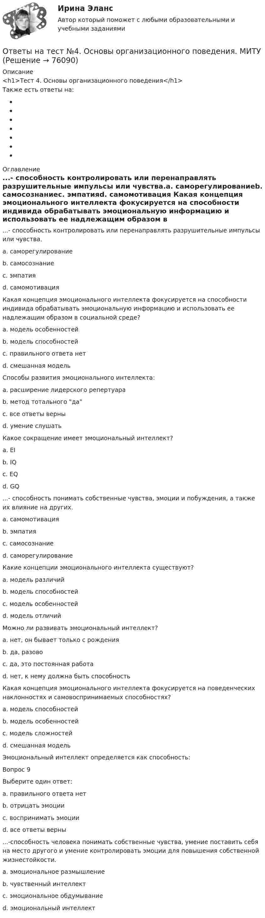      
            Описание
            <h1>Тест 4. Основы организационного поведения</h1> Также есть ответы на: 
            Оглавление
            ...- способность контролировать или перенаправлять разрушительные импульсы или чувства.a. саморегулированиеb. самосознаниеc. эмпатияd. самомотивация Какая концепция эмоционального интеллекта фокусируется на способности индивида обрабатывать эмоциональную информацию и использовать ее надлежащим образом в социальной среде?a. модель особенностейb. модель способностейc. правильного ответа нетd. смешанная модель Способы развития эмоционального интеллекта:a. расширение лидерского репертуараb. метод тотального даc. все ответы верныd. умение слушать Какое сокращение имеет эмоциональный интеллект?a. EIb. IQc. EQd. GQ ...- способность понимать собственные чувства, эмоции и побуждения, а также их влияние на других.a. самомотивацияb. эмпатияc. самосознаниеd. саморегулирование Какие концепции эмоционального интеллекта существуют?a. модель различийb. модель способностейc. модель особенностейd. модель отличий Можно ли развивать эмоциональный интеллект?a. нет, он бывает только с рожденияb. да, разовоc. да, это постоянная работаd. нет, к нему должна быть способность Какая концепция эмоционального интеллекта фокусируется на поведенческих наклонностях и самовоспринимаемых способностях?a. модель способностейb. модель особенностейc. модель сложностейd. смешанная модель Эмоциональный интеллект определяется как способность:Вопрос 9Выберите один ответ:a. правильного ответа нетb. отрицать эмоцииc. воспринимать эмоцииd. все ответы верны ...-способность человека понимать собственные чувства, умение поставить себя на место другого и умение контролировать эмоции для повышения собственной жизнестойкости.a. эмоциональное размышлениеb. чувственный интеллектc. эмоциональное обдумываниеd. эмоциональный интеллект  
            
            
            Ответы на тест №3. Основы организационного поведения. МИТУОтветы на тест №4. Основы организационного поведения. МИТУОтветы на тест №6. Основы организационного поведения. МИТУОтветы на тест №7. Основы организационного поведения. МИТУОтветы на тест №8. Основы организационного поведения. МИТУОтветы на тест. Адаптация ребенка к условиям детского сада. Синергия (83+ БАЛЛОВ)Ответы на тест Административное право Синергия МОИ МТИОтветы наст. Синергия. Психология в управлении персоналом. Набрано 91%.       971Ответы на текст по предмету Инструментальные средства информационных систем. Синергия.Ответы на теоретически вопросыОтветы на тест.Ответы на тест. CRM-маркетинг. СинергияОтветы на тест General English б1 2022 РОСДИСТАНТОтветы на тест. HR-брендинг Синергия