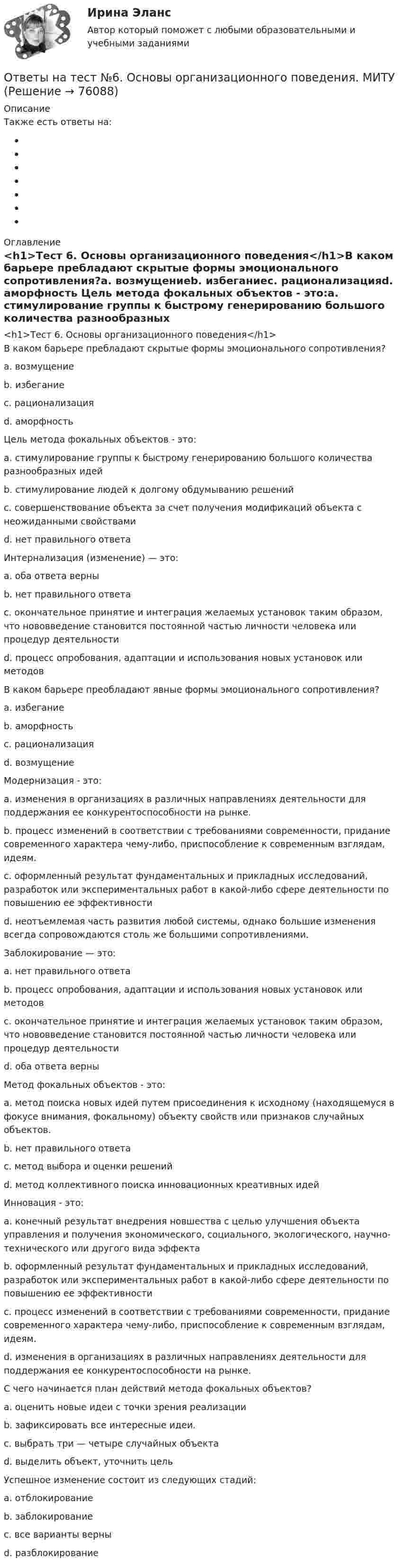      
            Описание
             Также есть ответы на: 
            Оглавление
            <h1>Тест 6. Основы организационного поведения</h1>В каком барьере пребладают скрытые формы эмоционального сопротивления?a. возмущениеb. избеганиеc. рационализацияd. аморфность Цель метода фокальных объектов - это:a. стимулирование группы к быстрому генерированию большого количества разнообразных идейb. стимулирование людей к долгому обдумыванию решенийc. совершенствование объекта за счет получения модификаций объекта с неожиданными свойствамиd. нет правильного ответа Интернализация (изменение) — это:a. оба ответа верныb. нет правильного ответаc. окончательное принятие и интеграция желаемых установок таким образом, что нововведение становится постоянной частью личности человека или процедур деятельностиd. процесс опробования, адаптации и использования новых установок или методов В каком барьере преобладают явные формы эмоционального сопротивления?a. избеганиеb. аморфностьc. рационализацияd. возмущение Модернизация - это:a. изменения в организациях в различных направлениях деятельности для поддержания ее конкурентоспособности на рынке.b. процесс изменений в соответствии с требованиями современности, придание современного характера чему-либо, приспособление к современным взглядам, идеям.c. оформленный результат фундаментальных и прикладных исследований, разработок или экспериментальных работ в какой-либо сфере деятельности по повышению ее эффективностиd. неотъемлемая часть развития любой системы, однако большие изменения всегда сопровождаются столь же большими сопротивлениями. Заблокирование — это:a. нет правильного ответаb. процесс опробования, адаптации и использования новых установок или методовc. окончательное принятие и интеграция желаемых установок таким образом, что нововведение становится постоянной частью личности человека или процедур деятельностиd. оба ответа верны Метод фокальных объектов - это:a. метод поиска новых идей путем присоединения к исходному (находящемуся в фокусе внимания, фокальному) объекту свойств или признаков случайных объектов.b. нет правильного ответаc. метод выбора и оценки решенийd. метод коллективного поиска инновационных креативных идей Инновация - это:a. конечный результат внедрения новшества с целью улучшения объекта управления и получения экономического, социального, экологического, научно-технического или другого вида эффектаb. оформленный результат фундаментальных и прикладных исследований, разработок или экспериментальных работ в какой-либо сфере деятельности по повышению ее эффективностиc. процесс изменений в соответствии с требованиями современности, придание современного характера чему-либо, приспособление к современным взглядам, идеям.d. изменения в организациях в различных направлениях деятельности для поддержания ее конкурентоспособности на рынке. С чего начинается план действий метода фокальных объектов?a. оценить новые идеи с точки зрения реализацииb. зафиксировать все интересные идеи.c. выбрать три — четыре случайных объектаd. выделить объект, уточнить цель Успешное изменение состоит из следующих стадий:a. отблокированиеb. заблокированиеc. все варианты верныd. разблокирование  
            
            
            Ответы на тест №4. Основы организационного поведения. МИТУОтветы на тест №6. Основы организационного поведения. МИТУОтветы на тест №7. Основы организационного поведения. МИТУОтветы на тест №8. Основы организационного поведения. МИТУОтветы на тест. Адаптация ребенка к условиям детского сада. Синергия (83+ БАЛЛОВ)Ответы на тест Административное право Синергия МОИ МТИОтветы на тест Администрирование и конфигурирование СУБД 1С Предприятие Синергия МОИ МТИОтветы на текст по предмету Инструментальные средства информационных систем. Синергия.Ответы на теоретически вопросыОтветы на тест.Ответы на тест. CRM-маркетинг. СинергияОтветы на тест General English б1 2022 РОСДИСТАНТОтветы на тест. HR-брендинг СинергияОтветы на тест №2. Основы организационного поведения. МИТУ