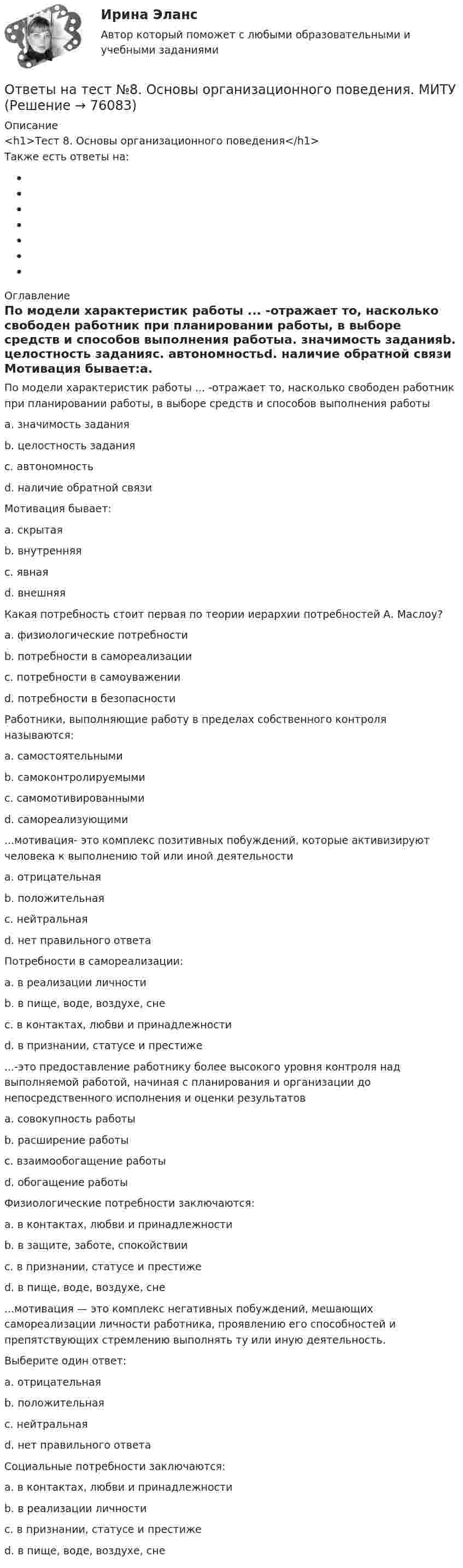      
            Описание
            <h1>Тест 8. Основы организационного поведения</h1> Также есть ответы на: 
            Оглавление
            По модели характеристик работы ... -отражает то, насколько свободен работник при планировании работы, в выборе средств и способов выполнения работыa. значимость заданияb. целостность заданияc. автономностьd. наличие обратной связи Мотивация бывает:a. скрытаяb. внутренняяc. явнаяd. внешняя Какая потребность стоит первая по теории иерархии потребностей А. Маслоу?a. физиологические потребностиb. потребности в самореализацииc. потребности в самоуваженииd. потребности в безопасности Работники, выполняющие работу в пределах собственного контроля называются:a. самостоятельнымиb. самоконтролируемымиc. самомотивированнымиd. самореализующими ...мотивация- это комплекс позитивных побуждений, которые активизируют человека к выполнению той или иной деятельностиa. отрицательнаяb. положительнаяc. нейтральнаяd. нет правильного ответа Потребности в самореализации:a. в реализации личностиb. в пище, воде, воздухе, снеc. в контактах, любви и принадлежностиd. в признании, статусе и престиже ...-это предоставление работнику более высокого уровня контроля над выполняемой работой, начиная с планирования и организации до непосредственного исполнения и оценки результатовa. совокупность работыb. расширение работыc. взаимообогащение работыd. обогащение работы Физиологические потребности заключаются:a. в контактах, любви и принадлежностиb. в защите, заботе, спокойствииc. в признании, статусе и престижеd. в пище, воде, воздухе, сне ...мотивация — это комплекс негативных побуждений, мешающих самореализации личности работника, проявлению его способностей и препятствующих стремлению выполнять ту или иную деятельность.Выберите один ответ:a. отрицательнаяb. положительнаяc. нейтральнаяd. нет правильного ответа Социальные потребности заключаются:a. в контактах, любви и принадлежностиb. в реализации личностиc. в признании, статусе и престижеd. в пище, воде, воздухе, сне  
            
            
            Ответы на тест №7. Основы организационного поведения. МИТУОтветы на тест №8. Основы организационного поведения. МИТУОтветы на тест. Адаптация ребенка к условиям детского сада. Синергия (83+ БАЛЛОВ)Ответы на тест Административное право Синергия МОИ МТИОтветы на тест Администрирование и конфигурирование СУБД 1С Предприятие Синергия МОИ МТИОтветы на тест Актуальные вопросы регулирования трудовых отношений Синергия МОИ МТИОтветы на тест Актуальные проблемы гражданского процессуального права Синергия МОИ МТИОтветы на тест.Ответы на тест. CRM-маркетинг. СинергияОтветы на тест General English б1 2022 РОСДИСТАНТОтветы на тест. HR-брендинг СинергияОтветы на тест №2. Основы организационного поведения. МИТУОтветы на тест №3. Основы организационного поведения. МИТУОтветы на тест №4. Основы организационного поведения. МИТУ