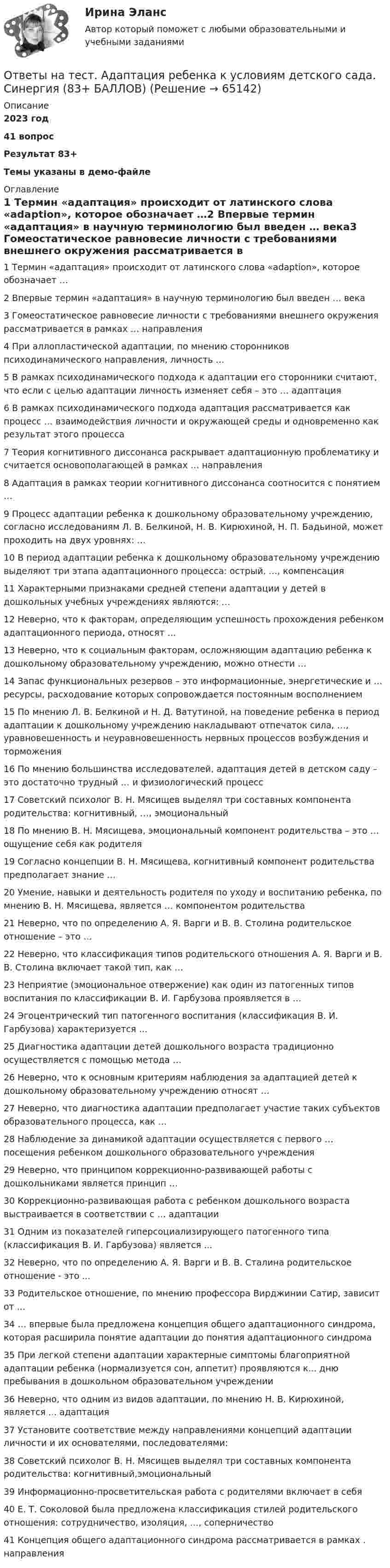     
            Описание
            2023 год41 вопросРезультат 83+Темы указаны в демо-файле 
            Оглавление
            1 Термин «адаптация» происходит от латинского слова «adaption», которое обозначает …2 Впервые термин «адаптация» в научную терминологию был введен … века3 Гомеостатическое равновесие личности с требованиями внешнего окружения рассматривается в рамках … направления4 При аллопластической адаптации, по мнению сторонников психодинамического направления, личность …5 В рамках психодинамического подхода к адаптации его сторонники считают, что если с целью адаптации личность изменяет себя – это … адаптация6 В рамках психодинамического подхода адаптация рассматривается как процесс … взаимодействия личности и окружающей среды и одновременно как результат этого процесса7 Теория когнитивного диссонанса раскрывает адаптационную проблематику и считается основополагающей в рамках … направления8 Адаптация в рамках теории когнитивного диссонанса соотносится с понятием …9 Процесс адаптации ребенка к дошкольному образовательному учреждению, согласно исследованиям Л. В. Белкиной, Н. В. Кирюхиной, Н. П. Бадьиной, может проходить на двух уровнях: …10 В период адаптации ребенка к дошкольному образовательному учреждению выделяют три этапа адаптационного процесса: острый, …, компенсация11 Характерными признаками средней степени адаптации у детей в дошкольных учебных учреждениях являются: …12 Неверно, что к факторам, определяющим успешность прохождения ребенком адаптационного периода, относят …13 Неверно, что к социальным факторам, осложняющим адаптацию ребенка к дошкольному образовательному учреждению, можно отнести …14 Запас функциональных резервов – это информационные, энергетические и … ресурсы, расходование которых сопровождается постоянным восполнением15 По мнению Л. В. Белкиной и Н. Д. Ватутиной, на поведение ребенка в период адаптации к дошкольному учреждению накладывают отпечаток сила, …, уравновешенность и неуравновешенность нервных процессов возбуждения и торможения16 По мнению большинства исследователей, адаптация детей в детском саду – это достаточно трудный … и физиологический процесс17 Советский психолог В. Н. Мясищев выделял три составных компонента родительства: когнитивный, …, эмоциональный18 По мнению В. Н. Мясищева, эмоциональный компонент родительства – это … ощущение себя как родителя19 Согласно концепции В. Н. Мясищева, когнитивный компонент родительства предполагает знание …20 Умение, навыки и деятельность родителя по уходу и воспитанию ребенка, по мнению В. Н. Мясищева, является … компонентом родительства21 Неверно, что по определению А. Я. Варги и В. В. Столина родительское отношение – это …22 Неверно, что классификация типов родительского отношения А. Я. Варги и В. В. Столина включает такой тип, как …23 Неприятие (эмоциональное отвержение) как один из патогенных типов воспитания по классификации В. И. Гарбузова проявляется в …24 Эгоцентрический тип патогенного воспитания (классификация В. И. Гарбузова) характеризуется …25 Диагностика адаптации детей дошкольного возраста традиционно осуществляется с помощью метода …26 Неверно, что к основным критериям наблюдения за адаптацией детей к дошкольному образовательному учреждению относят …27 Неверно, что диагностика адаптации предполагает участие таких субъектов образовательного процесса, как …28 Наблюдение за динамикой адаптации осуществляется с первого … посещения ребенком дошкольного образовательного учреждения29 Неверно, что принципом коррекционно-развивающей работы с дошкольниками является принцип …30 Коррекционно-развивающая работа с ребенком дошкольного возраста выстраивается в соответствии с … адаптации31 Одним из показателей гиперсоциализирующего патогенного типа (классификация В. И. Гарбузова) является ...32 Неверно, что по определению А. Я. Варги и В. В. Сталина родительское отношение - это ...33 Родительское отношение, по мнению профессора Вирджинии Сатир, зависит от ...34 … впервые была предложена концепция общего адаптационного синдрома, которая расширила понятие адаптации до понятия адаптационного синдрома35 При легкой степени адаптации характерные симптомы благоприятной адаптации ребенка (нормализуется сон, аппетит) проявляются к... дню пребывания в дошкольном образовательном учреждении36 Неверно, что одним из видов адаптации, по мнению Н. В. Кирюхиной, является ... адаптация37 Установите соответствие между направлениями концепций адаптации личности и их основателями, последователями:38 Советский психолог В. Н. Мясищев выделял три составных компонента родительства: когнитивный,эмоциональный39 Информационно-просветительская работа с родителями включает в себя40 Е. Т. Соколовой была предложена классификация стилей родительского отношения: сотрудничество, изоляция, …, соперничество41 Концепция общего адаптационного синдрома рассматривается в рамках . направления  
            
            
            Ответы на тест №8. Основы организационного поведения. МИТУОтветы на тест. Адаптация ребенка к условиям детского сада. Синергия (83+ БАЛЛОВ)Ответы на тест Административное право Синергия МОИ МТИОтветы на тест Администрирование и конфигурирование СУБД 1С Предприятие Синергия МОИ МТИОтветы на тест Актуальные вопросы регулирования трудовых отношений Синергия МОИ МТИОтветы на тест Актуальные проблемы гражданского процессуального права Синергия МОИ МТИОтветы на тест. АлтГУ. Маркетинг. Набрано 74%.      1231Ответы на тест. CRM-маркетинг. СинергияОтветы на тест General English б1 2022 РОСДИСТАНТОтветы на тест. HR-брендинг СинергияОтветы на тест №2. Основы организационного поведения. МИТУОтветы на тест №3. Основы организационного поведения. МИТУОтветы на тест №4. Основы организационного поведения. МИТУОтветы на тест №6. Основы организационного поведения. МИТУ