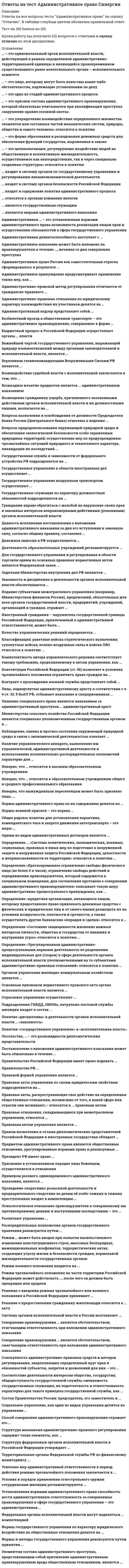      
          Описание
          29 вопросов. Правильные ответы выделены в тексте.  
          Оглавление
          1. Правительство Российской Федерации имеет право издавать …указы и постановленияпостановления и распоряженияуказы и распоряженияпостановления, распоряжения и указы2. В России система федеральных органов исполнительной власти возглавляется … РФФедеральным СобраниемПравительствомПрезидентом3. Деятельность образовательных учреждений регламентируется …типовыми положениями и разрабатываемыми на их основе уставамигосударственными образовательными стандартамиуставами образовательных учрежденийобразовательными программами и методическими разработками органов управления образованием4. Нормы административного права по своей служебной роли могут быть …Только материальнымитолько процессуальнымиматериальными и процессуальными6. Способность лица самостоятельно нести ответственность за вред, причиненный его противоправными действиями – это административная …ДееспособностьДеликтоспособностьПравосубъектностьПравоспособность7. Деятельность органов исполнительной власти носит… характерИполнительно-распорядительныйИсполнительныйРаспорядительный8. Опека занимается устройством нуждающихся малолетних детей, не достигших возраста …16 лет15 лет 14 лет9. Упорядочение взаимодействия определенного множества элементов или составных частей механических систем, природы, общества и самого человека – этоВзаимодействиеУправлениеУрегулированиеОрганизация10. Способность субъекта приобретать свои права и обязанности административно-правового характера и осуществлять действия в соответствии с ними – это административная …ДееспособностьДеликтоспособностьПравосубъектностьПравоспособность11. К мерам административного пресечения относят … временное отстранение от работыпринудительную госпитализацию и лечениетребование прекратить противоправные действиядосмотр и обыскзадержание12. Решение о введении режима чрезвычайного или военного положения в Российской Федерации принимает …Совет ФедерацииГосударственная ДумаПрезидент РФ с последующим утверждением Советом ФедерацииМинистр обороны РФ13. Правом назначения и отзыва дипломатических представителей Российской Федерации в иностранных государствах обладает …Президент РФМинистр иностранных дел РФСовет ФедерацииПредседатель Правительства РФ14. Признание в установленном порядке лица беженцем осуществляется в отношениииностранцевлиц без гражданстваграждан Россиилиц с двойным гражданством15. Структуру федеральных органов исполнительной власти в Российской Федерации утверждает ...Председатель Правительства РФПрезидент РФ своим указомГосударственная Дума Федерального Собрания РФПрезидент РФ по представлению Председателя Правительства РФ16. Государственно-властная деятельность, представляющая собой совокупность последовательно совершаемых действий, с помощью которой решения органов государственной власти облачаются в предусмотренную законом юридическую форму – правовые акты, как индивидуальные, так и нормативные, – это …17. Предметом административного права являются общественные отношения, урегулированные нормами права и реализуемые …Только негосударственными структурамитолько органами исполнительной власти различных уровнейорганами исполнительной власти и негосударственными структурамиорганами местного самоуправления18. Для понятия «…» характерны следующие три главных признака: управленческий аппарат, выполняемая им управленческая и административная деятельность, а также используемые исполнительно-распорядительные полномочияадминистративно-правовые отношенияорганы исполнительной властиорганы государственной властиадминистративное право19. Основные права и свободы граждан РФ установлены …Кодексом РФ об административных правонарушенияхГражданским кодексом РФКонституцией РФ20. К элементам социального управления относится такой вид управления, как управление …ОбществомГосударствомОрганизациямиИндивидами21. Основными задачами … РФ являются: выработка единой государственной финансовой, кредитной, денежной политики, а также политики в сфере аудиторской деятельности, бухгалтерского учета и бухгалтерской отчетности и др.Председателя правительстваПрезидентаМинистерства финансовГосударственной думы федерального собрания22. Административная деликтоспособность наступает с …21 года18 лет16 лет16 лет, а в отдельных предусмотренных законом случаях с 14 лет23. По характеру своей деятельности выделяют такие государственные (муниципальные) учреждения, как …национально-политические учреждениявнешнеполитические учрежденияучреждения социальной сферыобщественные организации и учрежденияУчреждения правоохранительных органов24. Административно-правовые отношения по юридическому характеру взаимодействия их участников делятся на …Материальные и процессуальныеОбязывающие, запрещающие, декларирующие и уполномочивающиеВертикальные и горизонтальные25. Правовые акты федеральных органов государственной власти, реализуются путем принятия …Законов и подзаконных актовПодзаконных актов и постановленияПравовых актов управления26. По результатам рассмотрения дела об административном правонарушении может выноситься постановление о …прекращении производства по делу об административном правонарушениивозбуждении исполнительного производстваназначении административного наказаниявозбуждении уголовного преследования27. Государственная гражданская служба в соответствии с федеральным устройством РФ подразделяется на …военную и правоохранительную службыфедеральную государственную гражданскую службу и государственную гражданскую службу субъектов РФфедеральную службу, государственную службу субъектов РФ, военную и правоохранительную службы28. Отраслевое управление осуществляют …все федеральные органы исполнительной властифедеральные агентствафедеральные службыфедеральные министерства29. Государственная служба представляет собой комплексный административно-правовой институт, который состоит из норм административного и иных отраслей права, регулирующих административно-служебные правоотношения», и включает в себя отрасли … правауголовногофинансовогоземельногогосударственногоадминистративного 
            
            
            Ответы на тест Административное право. Синергия. Вариант 1Ответы на тест Административное право. (Университет Синергия - 2021)Ответы на тест. Администрирование баз данных. Набрано 89%. 584Ответы на тест Администрирование и конфигурирование 1С Предприятие (Администрирование и конфигурирование СУБД 1С Предприятие) СинергияОтветы на тест Актуальные проблемы гражданского права СинергияОтветы на тест Анализ финансово-хозяйственной деятельностиОтветы на тест. Анатомия нервной системы. Набрано 97%. 155ответы на тест PR-деятельность спортивной организации синергия Ответы на тест Public Relations. 20 вопросов с ответами. Ответы на тест WEB-аналитика СинергияОтветы на тест WEB-технологии в бизнесе и управлении СинергияОтветы на тест Адаптация ребенка к условиям детского сада Ответы на тест Адвокатура (Основы адвокатской деятельности) СинергияОтветы на тест Административное право Синергия