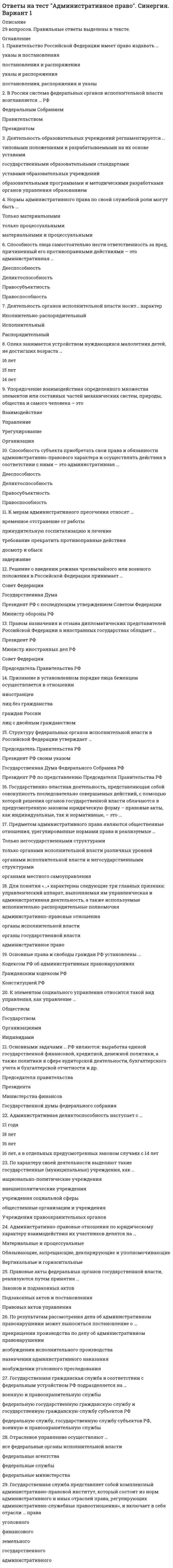      
          Описание
          В тесте 29 вопросов. Правильные ответы выделены в документе. 
          Оглавление
          1. Правительство Российской Федерации имеет право издавать … указы и постановленияпостановления и распоряженияуказы и распоряженияпостановления, распоряжения и указы2. В России система федеральных органов исполнительной власти возглавляется … РФ Федеральным СобраниемПравительствомПрезидентом3. Деятельность образовательных учреждений регламентируется … типовыми положениями и разрабатываемыми на их основе уставамигосударственными образовательными стандартамиуставами образовательных учрежденийобразовательными программами и методическими разработками органов управления образованием4. Нормы административного права по своей служебной роли могут быть … Только материальнымитолько процессуальнымиматериальными и процессуальными6. Способность лица самостоятельно нести ответственность за вред, причиненный его противоправными действиями – это административная …ДееспособностьДеликтоспособностьПравосубъектностьПравоспособность7. Деятельность органов исполнительной власти носит… характер Иполнительно-распорядительныйИсполнительныйРаспорядительный8. Опека занимается устройством нуждающихся малолетних детей, не достигших возраста … 16 лет15 лет14 лет9. Упорядочение взаимодействия определенного множества элементов или составных частей механических систем, природы, общества и самого человека – это ВзаимодействиеУправлениеУрегулированиеОрганизация10. Способность субъекта приобретать свои права и обязанности административно-правового характера и осуществлять действия в соответствии с ними – это административная … ДееспособностьДеликтоспособностьПравосубъектностьПравоспособность11. К мерам административного пресечения относят … временное отстранение от работыпринудительную госпитализацию и лечениетребование прекратить противоправные действиядосмотр и обыскзадержание12. Решение о введении режима чрезвычайного или военного положения в Российской Федерации принимает … Совет ФедерацииГосударственная ДумаПрезидент РФ с последующим утверждением Советом ФедерацииМинистр обороны РФ 13. Правом назначения и отзыва дипломатических представителей Российской Федерации в иностранных государствах обладает … Президент РФМинистр иностранных дел РФСовет ФедерацииПредседатель Правительства РФ14. Признание в установленном порядке лица беженцем осуществляется в отношении иностранцевлиц без гражданстваграждан Россиилиц с двойным гражданством15. Структуру федеральных органов исполнительной власти в Российской Федерации утверждает ... Председатель Правительства РФПрезидент РФ своим указомГосударственная Дума Федерального Собрания РФПрезидент РФ по представлению Председателя Правительства РФ16. Государственно-властная деятельность, представляющая собой совокупность последовательно совершаемых действий, с помощью которой решения органов государственной власти облачаются в предусмотренную законом юридическую форму – правовые акты, как индивидуальные, так и нормативные, – это … 17. Предметом административного права являются общественные отношения, урегулированные нормами права и реализуемые … Только негосударственными структурамитолько органами исполнительной власти различных уровней органами исполнительной власти и негосударственными структурамиорганами местного самоуправления18. Для понятия «…» характерны следующие три главных признака: управленческий аппарат, выполняемая им управленческая и административная деятельность, а также используемые исполнительно-распорядительные полномочия административно-правовые отношенияорганы исполнительной властиорганы государственной властиадминистративное право19. Основные права и свободы граждан РФ установлены … Кодексом РФ об административных правонарушенияхГражданским кодексом РФКонституцией РФ20. К элементам социального управления относится такой вид управления, как управление …ОбществомГосударствомОрганизациями Индивидами21. Основными задачами … РФ являются: выработка единой государственной финансовой, кредитной, денежной политики, а также политики в сфере аудиторской деятельности, бухгалтерского учета и бухгалтерской отчетности и др. Председателя правительстваПрезидентаМинистерства финансовГосударственной думы федерального собрания22. Административная деликтоспособность наступает с … 21 года18 лет16 лет 16 лет, а в отдельных предусмотренных законом случаях с 14 лет23. По характеру своей деятельности выделяют такие государственные (муниципальные) учреждения, как … национально-политические учреждениявнешнеполитические учрежденияучреждения социальной сферыобщественные организации и учрежденияУчреждения правоохранительных органов24. Административно-правовые отношения по юридическому характеру взаимодействия их участников делятся на … Материальные и процессуальныеОбязывающие, запрещающие, декларирующие и уполномочивающиеВертикальные и горизонтальные25. Правовые акты федеральных органов государственной власти, реализуются путем принятия … Законов и подзаконных актовПодзаконных актов и постановленияПравовых актов управления26. По результатам рассмотрения дела об административном правонарушении может выноситься постановление о … прекращении производства по делу об административном правонарушениивозбуждении исполнительного производстваназначении административного наказаниявозбуждении уголовного преследования27. Государственная гражданская служба в соответствии с федеральным устройством РФ подразделяется на … военную и правоохранительную службыфедеральную государственную гражданскую службу и государственную гражданскую службу субъектов РФфедеральную службу, государственную службу субъектов РФ, военную и правоохранительную службы28. Отраслевое управление осуществляют …все федеральные органы исполнительной властифедеральные агентствафедеральные службыфедеральные министерства29. Государственная служба представляет собой комплексный административно-правовой институт, который состоит из норм административного и иных отраслей права, регулирующих административно-служебные правоотношения», и включает в себя отрасли … правауголовногофинансовогоземельногогосударственногоадминистративного 
            
            
            Ответы на тест Административное право. (Университет Синергия - 2021)Ответы на тест. Администрирование баз данных. Набрано 89%. 584Ответы на тест Администрирование и конфигурирование 1С Предприятие (Администрирование и конфигурирование СУБД 1С Предприятие) СинергияОтветы на тест Актуальные проблемы гражданского права СинергияОтветы на тест Анализ финансово-хозяйственной деятельностиОтветы на тест. Анатомия нервной системы. Набрано 97%. 155Ответы на тест Анатомия центральной нервной системы Ответы на тест Public Relations. 20 вопросов с ответами. Ответы на тест WEB-аналитика СинергияОтветы на тест WEB-технологии в бизнесе и управлении СинергияОтветы на тест Адаптация ребенка к условиям детского сада Ответы на тест Адвокатура (Основы адвокатской деятельности) СинергияОтветы на тест Административное право СинергияОтветы на тест Административное право Синергия. 2