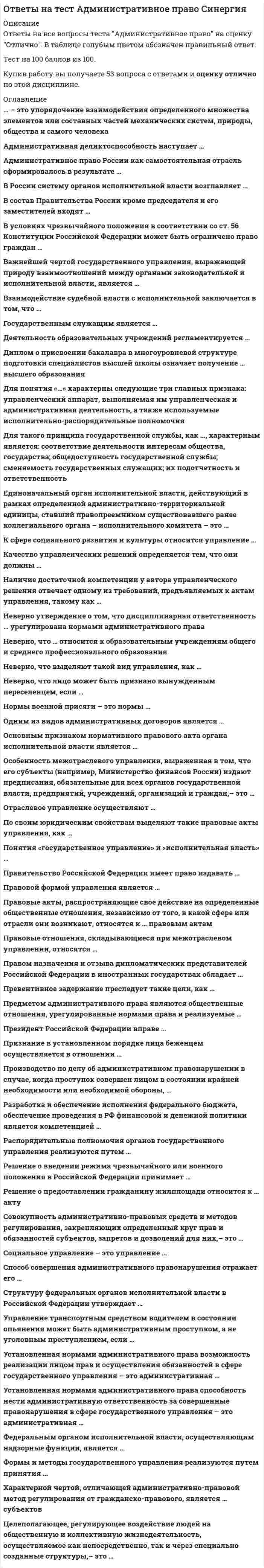    
          Описание
          Ответы на все вопросы теста Административное право на оценку Отлично. В таблице голубым цветом обозначен правильный ответ.Тест на 100 баллов из 100.Купив работу вы получаете 112 вопросов с ответами и оценку отлично по этой дисциплине. 
          Оглавление
           … – это единоначальный орган исполнительной власти, действующий в рамках определенной административно-территориальной единицы и являющийся правопреемником существовавшего ранее коллегиального органа – исполнительного комитета … – это лицо, которому могут быть известны какие-либо обстоятельства, подлежащие установлению по делу … – это одна из стадий административного процесса … – это признак состава административного правонарушения, который обязательно учитывается при квалификации проступка «нарушение правил сезонной охоты» … – это упорядочение взаимодействия определенного множества элементов или составных частей механических систем, природы, общества и самого человека» относится к понятию … – это форма образования и расходования денежных средств для обеспечения функций государства, выраженная в законе … – это целеполагающее, регулирующее воздействие людей на общественную и коллективную жизнедеятельность, осуществляемое как непосредственно, так и через специально созданные структуры» относится к понятию … входит в систему органов по государственному управлению и регулированию внешнеэкономической деятельности … входят в систему органов безопасности Российской Федерации … входят в содержание понятия административного процесса … относятся к органам взимания налогов … является государственным служащим … являются мерами административного наказания Административная … – это установленная нормами административного права возможность реализации лицом прав и осуществления обязанностей в сфере государственного управления Административная деликтоспособность наступает с ... Административное наказание может быть наложено на правонарушителя в течение …, начиная со дня совершения проступка Административное право России как самостоятельная отрасль сформировалось в результате ... Административное принуждение предусматривает применение таких мер, как ... Административно-правовой метод регулирования отличается от гражданско-правового ... Административно-правовые отношения по юридическому характеру взаимодействия их участников делятся на ... Административный надзор представляет собой ... Безбилетный проезд в общественном транспорте – это административное правонарушение, совершаемое в форме ... Бюджетный процесс в Российской Федерации осуществляют органы ... власти Важнейшей чертой государственного управления, выражающей природу взаимоотношений между органами законодательной и исполнительной власти, является ... Верховным главнокомандующим Вооруженными Силами РФ является ... Взаимодействие судебной власти с исполнительной заключается в том, что ... Возмездное изъятие предметов является ... административным наказанием Возмещение гражданину ущерба, причиненного незаконными действиями органов исполнительной власти и их должностными лицами, возлагается на ... Вопросы назначения и освобождения от должности Председателя Банка России (Центрального банка) отнесены к ведению ... Вопросы природопользования окружающей природной среды и обеспечения экологической безопасности особо охраняемых природных территорий; осуществление мер по предупреждению чрезвычайных ситуаций природного и техногенного характера, ликвидации их последствий ... Государственная служба в зависимости от федерального устройства РФ подразделяется на ... Государственное управление в области иностранных дел осуществляет ... Государственное управление воздушным транспортом осуществляют ... Государственные служащие по характеру должностных обязанностей подразделяются на ... Гражданин вправе обратиться с жалобой на нарушение своих прав и законных интересов неправомерными действиями (решениями) органов исполнительной власти Давность исполнения постановления о наложении административного наказания со дня его вступления в законную силу, согласно общему правилу, составляет … Денежная эмиссия в РФ осуществляется ... Деятельность образовательных учреждений регламентируется ... Для государственного управления и регулирования в области торговли одним из основных правовых нормативных актов является Федеральный закон ... Задачами Министерства внутренних дел РФ являются ... Законность и дисциплина в деятельности органов исполнительной власти обеспечиваются ... Издание субъектами межотраслевого управления (например, Министерством финансов России), предписаний, обязательных для всех органов государственной власти, предприятий, учреждений, организаций и граждан, отражает … Иностранный гражданин – нарушитель государственной границы Российской Федерации, привлеченный к административной ответственности, может быть ... Качество управленческих решений определяется ... Классификация: ракетные войска стратегического назначения; сухопутные войска; военно-воздушные силы и войска ПВО относится к понятию ... Компетентность автора управленческого решения соответствует такому требованию, предъявляемому к актам управления, как ... Конституция Российской Федерации (ст. 56) позволяет в условиях чрезвычайного положения ограничить право граждан на ... Контракт о прохождении военной службы представляет собой ... Лица, подвергнутые административному аресту в соответствии с ч. 4 ст. 32. 8 КоАП РФ, отбывают наказание в спецприемниках ... Лишение специального права является наказанием за административный проступок … административный арест Министерство сельского хозяйства Российской Федерации является специально уполномоченным государственным органом в ... Наблюдение, оценка и прогноз состояния окружающей природной среды в связи с экономической деятельностью означает ... Наличие управленческого аппарата, выполнение им управленческой, административной деятельности и использование исполнительно-распорядительных полномочий характерно для ... Неверно, что … относится к высшим образовательным учреждениям Неверно, что … относится к образовательным учреждениям общего и среднего профессионального образования Неверно, что вынужденным переселенцем может быть признано лицо, ... Нормы административного права по их содержанию делятся на ... Нормы военной присяги – это нормы ... Общее родовое понятие для установления карантина, комендантского часа и запрета движения автотранспорта – это меры ... Одним из видов административных договоров является ... Определение ... «Система политических, экономических, военных, социальных, правовых и иных мер по подготовке к вооруженной защите и вооруженная защита Российской Федерации, целостности и неприкосновенности ее территории» относится к понятию ... Определение «Кратковременное ограничение свободы физического лица (не более 3-х часов), ограничение свободы действий и передвижения правонарушителя, который содержится в специальном помещении, для составления протокола о совершении административного правонарушителя» описывает такую меру административно-процессуального принуждения, как ... Определение «кредитная организация, являющееся лицом, которому предоставлено право привлекать денежные средства с физических и юридических лиц и от своего имени размещать их на условиях возвратности, платности и срочности, а также осуществлять другие банковские операции и сделки» относится к … Определение «Состояние защищенности жизненно важных интересов личности, общества и государства от внешних и внутренних угроз» относится к понятию ... Определение «Урегулированная административно-процессуальными нормами деятельность по разрешению индивидуальных дел (споров) в сфере деятельности органов исполнительной власти уполномоченными на то субъектами административно-правовых отношений» относится к понятию ... Органом управления жилищно-коммунальным хозяйством является ... Основным признаком нормативного правового акта органа исполнительной власти является ... Отраслевое управление осуществляют ... Подразделения ГИБДД, ОМОНа, патрульно-постовой службы милиции входят в состав ... Понятие «дисциплина» в деятельности органов исполнительной власти … «законность» Понятия «государственное управление» и «исполнительная власть» Посольства, … – это разновидности дипломатических представительств Постановление о наложении административного взыскания может быть обжаловано в течение ... Правительство Российской Федерации имеет право издавать ... Правительство РФ ... Правовой формой управления является ... Правовые акты управления по своим юридическим свойствам подразделяются на … Правовые акты, распространяющие свое действие на определенные общественные отношения, независимо от того, в какой сфере или отрасли они возникают,– относятся к ... правовым актам Правовые отношения, складывающиеся при межотраслевом управлении, относятся ... Правовым актом управления является ... Правом назначения и отзыва дипломатических представителей Российской Федерации в иностранных государствах обладает ... Предметом административного права являются общественные отношения, урегулированные нормами права и реализуемые ... Президент РФ имеет право ... Признание в установленном порядке лица беженцем, осуществляется в отношении Примером разового, единовременного административного наказания, является ... Проведение оперативно-розыскной деятельности и предварительного следствия по делам об особо тяжких и тяжких преступлениях входят в компетенцию ... Психологическое отношение правонарушителя к совершенному им противоправному деянию и наступившим последствиям – это ... Различают управление ... Распорядительные полномочия органов государственного правления реализуются путем ... Режим … может быть введен при попытке насильственного изменения конституционного строя, массовых беспорядках, межнациональных конфликтах, террористических актах, создающих угрозу жизни и безопасности граждан, нормальной жизнедеятельности государственных органов Режим военного положения вводится на ... Режим чрезвычайного положения на части территории Российской Федерации может действовать …, после чего он должен быть прекращен или продлен Решение о введении режима чрезвычайного или военного положения в Российской Федерации принимает ... Решение о предоставлении гражданину жилплощади относится к ... акту Систему органов исполнительной власти в России возглавляет ... Совершение правонарушения … является обстоятельством, отягчающим ответственность при наложении административного наказания Совершение правонарушения … является обстоятельством, смягчающим ответственность при наложении административного наказания Совокупность административно-правовых средств и методов регулирования, закрепляющих определенный круг прав и обязанностей субъектов, запретов и дозволений для них – это ... Соответствие деятельности интересам общества, государства; общедоступность государственной службы; сменяемость государственных служащих; их подотчетность и ответственность характерны для такого принципа государственной службы, как ... Состав Правительства России: председатель, его заместитель и ... Социальное управление, как один из видов управления делится на управление ... Способ совершения административного правонарушения отражает его ... Структура механизма административно-правового регулирования содержит такие элементы, как ... Структуру федеральных органов исполнительной власти в Российской Федерации утверждает ... Территориальные органы Федеральной службы РФ по финансовому мониторингу ... Усиление мер административной ответственности в период действия режима чрезвычайного положения заключается в ... Условия и порядок применения огнестрельного оружия сотрудниками милиции регламентируются ... Установленная нормами административного права способность нести административную ответственность за совершенные правонарушения в сфере государственного управления – это административная ... Федеральные органы исполнительной власти могут наделяться ... компетенцией Формы государственного управления по характеру юридического воздействия на общественные отношения делятся на ... Формы и методы государственного управления реализуются путем принятия ... Элементом состава административного проступка, представляющим собой причинение административным правонарушением вреда общественным отношениям, является ...  
            
            
            Ответы на тест Административное право Синергия. 2Ответы на тест Административное право. Синергия. Вариант 1Ответы на тест Административное право. (Университет Синергия - 2021)Ответы на тест. Администрирование баз данных. Набрано 89%. 584Ответы на тест Администрирование и конфигурирование 1С Предприятие (Администрирование и конфигурирование СУБД 1С Предприятие) СинергияОтветы на тест Актуальные проблемы гражданского права СинергияОтветы на тест Анализ финансово-хозяйственной деятельностиОтветы на тест №1. Финансовый менеджмент. ММУ. Тест сдан на 80 баллов 01/11/2020. После покупки вы получите файл с 44 вопросами и ответами, набрано в ворд (можно по поиску искать), верные ответы выделены зеленым цветом.ответы на тест PR-деятельность спортивной организации синергия Ответы на тест Public Relations. 20 вопросов с ответами. Ответы на тест WEB-аналитика СинергияОтветы на тест WEB-технологии в бизнесе и управлении СинергияОтветы на тест Адаптация ребенка к условиям детского сада Ответы на тест Адвокатура (Основы адвокатской деятельности) Синергия