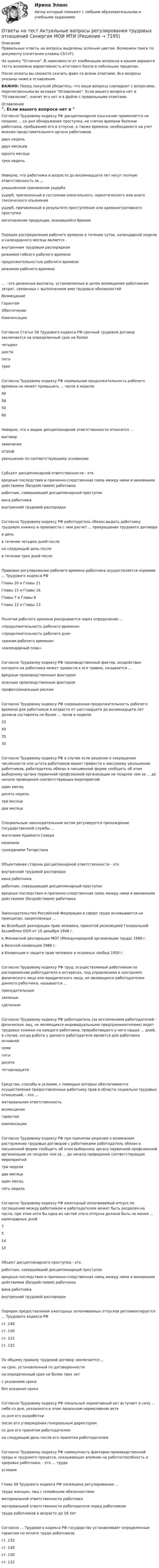     
          Описание
          Правильные ответы на вопросы выделены зеленым цветом. Возможен поиск по документу (сочетание клавиш Ctrl+F).На оценку Отлично. В зависимости от комбинации вопросов в вашем варианте теста возможна вариативность итогового балла в небольших пределах.После оплаты вы сможете скачать файл со всеми ответами. Все вопросы указаны ниже в оглавлении.ВАЖНО: Перед покупкой убедитесь, что ваши вопросы совпадают с вопросами, перечисленными во вкладке Оглавление. Если вашего вопроса нет в Оглавление, значит его нет и в файле с правильными ответами. 
          Оглавление
          Согласно Трудовому кодексу РФ дисциплинарное взыскание применяется не позднее ... со дня обнаружения проступка, не считая времени болезни работника, пребывания его в отпуске, а также времени, необходимого на учет мнения представительного органа работниковдвух недельдвух месяцеводного месяцатрех недельНеверно, что работники в возрасте до восемнадцати лет несут полную ответственность за ... умышленное причинение ущербаущерб, причиненный в состоянии алкогольного, наркотического или иного токсического опьяненияущерб, причиненный в результате преступления или административного проступка изготовление продукции, оказавшейся бракомПорядок распределения рабочего времени в течение суток, календарной недели и календарного месяца является . внутренним трудовым распорядкомрежимом гибкого рабочего временипродолжительностью рабочего временирежимом рабочего времени... - это денежные выплаты, установленные в целях возмещения работникам затрат, связанных с выполнением ими трудовых обязанностейВозмещениеГарантииОбеспечениеКомпенсацииСогласно Статье 58 Трудового кодекса РФ срочный трудовой договор заключается на определенный срок не более четырехшестипятитрехСогласно Трудовому кодексу РФ нормальная продолжительность рабочего времени не может превышать ... часов в неделю40585060Неверно, что к видам дисциплинарной ответственности относится ... выговорзамечаниештрафувольнение по соответствующему основаниюСубъект дисциплинарной ответственности - это вредные последствия и причинно-следственная связь между ними и виновными действиями (бездействием) работникаработник, совершивший дисциплинарный проступоквина работникавнутренний трудовой распорядокСогласно Трудовому кодексу РФ работодатель обязан выдать работнику трудовую книжку и произвести с ним расчет ... прекращения трудового договорав деньв течение четырех дней послена следующий день после в течение трех дней послеПравовое регулирование рабочего времени работника осуществляется нормами ... Трудового кодекса РФГлавы 20 и Главы 21Главы 15 и Главы 16Главы 7 и Главы 8Главы 12 и Главы 13Понятие рабочего времени раскрывается через определение ...«продолжительность рабочего времени» «продолжительность рабочего дня»«режим рабочего времени» «календарный план»Согласно Трудовому кодексу РФ производственный фактор, воздействие которого на работника может привести к его травме, называется ...вредным производственным факторомопасным производственным факторомпрофессиональным риском Согласно Трудовому кодексу РФ сокращенная продолжительность рабочего времени для работников в возрасте от шестнадцати до восемнадцати лет должна составлять не более ... часов в неделю25403530Согласно Трудовому кодексу РФ в случае если решение о сокращении численности или штата работников может привести к массовому увольнению работников, работодатель обязан в письменной форме сообщить об этом выборному органу первичной профсоюзной организации не позднее чем за ... до начала проведения соответствующих мероприятийодин месяцдесять недельтри месяцадва месяцаСпециальным законодательным актом регулируется прохождение государственной службы ... жителями Крайнего Севераказаками гражданами ТатарстанаОбъективная сторона дисциплинарной ответственности - это внутренний трудовой распорядоквина работникаработник, совершивший дисциплинарный проступоквредные последствия и причинно-следственная связь между ними и виновными действиями (бездействием) работникаЗаконодательство Российской Федерации в сфере труда основывается на принципах, закрепленных ... во Всеобщей декларации прав человека, принятой резолюцией Генеральной Ассамблеи ООН от 10 декабря 1948 г.в Женевской декларации МОТ (Международной организации труда) 1998 г.в Венской конвенции 1986 г.в Конвенции о защите прав человека и основных свобод 1950 г.Согласно Трудовому кодексу РФ труд, осуществляемый работником по распоряжению работодателя в интересах, под управлением и контролем физического лица или юридического лица, не являющихся работодателем данного работника, называется ...принудительнымзаемнымсдельнымСогласно Трудовому кодексу РФ работодатель (за исключением работодателей - физических лиц, не являющихся индивидуальными предпринимателями) ведет трудовые книжки на каждого работника, проработавшего у него свыше ... дней, в случае, когда работа у данного работодателя является для работника основнойсемипятидесятичетырнадцатиСредства, способы и условия, с помощью которых обеспечивается осуществление предоставленных работнику прав в области социально-трудовых отношений, - это ...материальная ответственностьвозмещениегарантиикомпенсации Согласно Трудовому кодексу РФ при принятии решения о возможном расторжении трудовых договоров с работниками работодатель обязан в письменной форме сообщить об этом выборному органу первичной профсоюзной организации не позднее чем за ... до начала проведения соответствующих мероприятийтри неделидва месяцаодин месяцпять недельСогласно Трудовому кодексу РФ ежегодный оплачиваемый отпуск по соглашению между работником и работодателем может быть разделен на части, при этом хотя бы одна из частей этого отпуска должна быть не менее ... календарных дней751410Объект дисциплинарного проступка - это . работник, совершивший дисциплинарный проступоквредные последствия и причинно-следственная связь между ними и виновными действиями (бездействием) работникавина работникавнутренний трудовой распорядокПорядок предоставления ежегодных оплачиваемых отпусков регламентируется ... Трудового кодекса РФ ст. 140ст. 130ст. 122ст. 132По общему правилу трудовой договор заключается ...на срок, установленный по договоренностина определенный срок не более трех летс указанием срока без указания срокаСогласно Трудовому кодексу РФ локальный нормативный акт вступает в силу ... либо со дня, указанного в этом локальном нормативном актесо дня его разработкипосле его утверждения генеральным директоромсо дня его принятия работодателем на следующий день после его принятия работодателемСогласно Трудовому кодексу РФ совокупность факторов производственной среды и трудового процесса, оказывающих влияние на работоспособность и здоровье работника, - это ... трудаусловияГлава 39 Трудового кодекса РФ посвящена регулированию ...труда женщин, лиц с семейными обязанностямиматериальной ответственности работникаматериальной ответственности работодателя перед работником труда работников в возрасте до 18 летСогласно ... Трудового кодекса РФ государство устанавливает определенные гарантии по оплате труда работников ст. 132ст. 140ст. 130ст. 122 
            
            
            Ответы на тест Администрирование и конфигурирование СУБД 1С Предприятие Синергия МОИ МТИОтветы на тест Актуальные вопросы регулирования трудовых отношений Синергия МОИ МТИОтветы на тест Актуальные проблемы гражданского процессуального права Синергия МОИ МТИОтветы на тест. АлтГУ. Маркетинг. Набрано 74%.      1231Ответы на тест. АлтГУ. Основы экономического прогнозирования. Набрано 66%.    1232Ответы на тест. АлтГУ.  Предпринимательское право (HR). Набрано 83%.     1507Ответы на тест. АмГУ. Организация и управление ВЭД предприятия. Набрано 70%.   1508Ответы на тест №2. Основы организационного поведения. МИТУОтветы на тест №3. Основы организационного поведения. МИТУОтветы на тест №4. Основы организационного поведения. МИТУОтветы на тест №6. Основы организационного поведения. МИТУОтветы на тест №7. Основы организационного поведения. МИТУОтветы на тест №8. Основы организационного поведения. МИТУОтветы на тест. Адаптация ребенка к условиям детского сада. Синергия (83+ БАЛЛОВ)