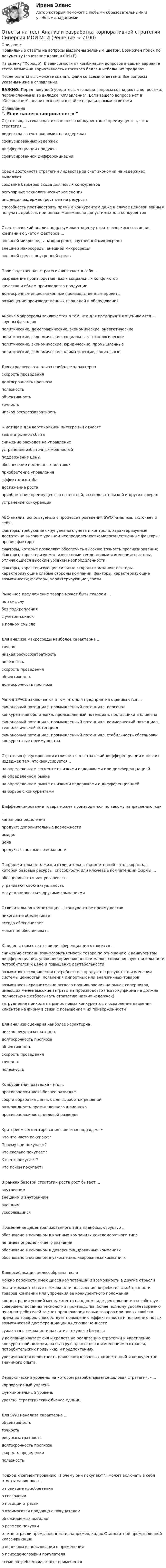     
          Описание
          Правильные ответы на вопросы выделены зеленым цветом. Возможен поиск по документу (сочетание клавиш Ctrl+F).На оценку Хорошо. В зависимости от комбинации вопросов в вашем варианте теста возможна вариативность итогового балла в небольших пределах.После оплаты вы сможете скачать файл со всеми ответами. Все вопросы указаны ниже в оглавлении.ВАЖНО: Перед покупкой убедитесь, что ваши вопросы совпадают с вопросами, перечисленными во вкладке Оглавление. Если вашего вопроса нет в Оглавление, значит его нет и в файле с правильными ответами. 
          Оглавление
          Стратегия, вытекающая из внешнего конкурентного преимущества, - это стратегия ... лидерства за счет экономии на издержкахсфокусированных издержекдифференциации продуктасфокусированной дифференциацииСреди достоинств стратегии лидерства за счет экономии на издержках выделяют создание барьеров входа для новых конкурентоврегулярные технологические измененияинфляция издержек (рост цен на ресурсы)способность противостоять прямым конкурентам даже в случае ценовой войны и получать прибыль при ценах, минимально допустимых для конкурентовСтратегический анализ подразумевает оценку стратегического состояния компании с учетом факторов ... внешней микросреды, макросреды, внутренней микросредывнешней макросреды, внешней микросредывнешней среды, внутренней средыПроизводственная стратегия включает в себя ...разрешение производственных и социальных конфликтовкачество и объем производства продукциидолгосрочные инвестиционные производственные проекты размещение производственных площадей и оборудованияАнализ макросреды заключается в том, что для предприятия оцениваются ... группы факторов политические, демографические, экономические, энергетическиеполитические, экономические, социальные, технологическиеполитические, экономические, юридические, промышленныеполитические, экономические, климатические, социальныеДля отраслевого анализа наиболее характерна скорость проведениядолгосрочность прогнозаполезностьобъективностьточность низкая ресурсозатратностьК мотивам для вертикальной интеграции относят защита рынков сбытаснижение расходов на управлениеустранение избыточных мощностейподдержание ценыобеспечение постоянных поставокприобретение управленияэффект масштабадостижение ростаприобретение преимуществ в патентной, исследовательской и других сферахустранение конкуренцииABC-анализ, используемый в процессе проведения SWOT-анализа, включает в себя:факторы, требующие скрупулезного учета и контроля, характеризуемые достаточно высоким уровнем неопределенности; малосущественные факторы; прочие факторыфакторы, которые позволяют обеспечить высокую точность прогнозирования; факторы, характеризуемые известными тенденциями изменения; оакторы, отличающиеся высоким уровнем неопределенностифакторы, характеризующие сильные стороны компании; оакторы, характеризующие слабые стороны компании; факторы, характеризующие возможности; факторы, характеризующие угрозыРыночное предложение товара может быть товаром ...по замыслубез подкрепленияс учетом скидок в полном смыслеДля анализа макросреды наиболее характерна ... точнаянизкая ресурсозатратностьполезностьскорость проведенияобъективностьдолгосрочность прогнозаМетод SPACE заключается в том, что для предприятия оцениваются ... финансовый потенциал, промышленный потенциал, персоналконкурентная обстановка, промышленный потенциал, поставщики и клиентыфинансовый потенциал, промышленный потенциал, коммерческий потенциал, технологический потенциалфинансовый потенциал, промышленный потенциал, стабильность обстановки, конкурентные преимуществаСтратегия фокусирования отличается от стратегий дифференциации и низких издержек тем, что фокусируется .. на определенном сегменте с низкими издержками или дифференциациейна определенном рынкена определенном рынке с низкими издержками и дифференциациейна борьбе с конкурентамиДифференцирование товара может производиться по такому направлению, как ..канал распределенияпродукт: дополнительные возможностиимиджцена продукт: основные возможностиПродолжительность жизни отличительных компетенций - это скорость, с которой базовые ресурсы, способности или ключевые компетенции фирмы ...обесцениваются или устареваютутрачивают свою актуальностьмогут копироваться другими компаниямиОтличительная компетенция ... конкурентное преимуществоникогда не обеспечиваетвсегда обеспечиваетможет не обеспечиватьК недостаткам стратегии дифференциации относится .. снижение степени взаимозаменяемости товара по отношению к конкурентам дифференциация, усиление приверженности марке, снижение чувствительности потребителей к цене и повышение рентабельностивозможность сокращения потребности в продукте в результате изменения системы ценностей, появления импортных или аналогичных товароввозможность сравнительно легкого проникновения на рынок соперников, имеющих менее высокие затраты на производство (поэтому фирма не должна полностью не отбрасывать стратегию низких издержек)затруднение прихода на рынок новых конкурентов и ослабление давления клиентов на фирму в связи с повышением их приверженностиДля анализа сценария наиболее характерна . низкая ресурсозатратностьдолгосрочность прогнозаобъективностьскорость проведенияточность полезностьКонкурентная разведка - это ...противоположность бизнес-разведкесбор и обработка данных для выработки решенийразновидность промышленного шпионажа противоположность деловой разведкеКритерием сегментирования является подход «...»Кто что часто покупают?Почему они покупают?Кто сколько покупает?Кто что покупает?Кто почем покупает?В рамках базовой стратегии роста рост бывает ... внутреннимвнешним и внутреннимвнешнимускоряющийсяПрименение децентрализованного типа плановых структур .. обосновано в основном в крупных компаниях конгломератного типане имеет определяющего значенияобосновано в основном в диверсифицированных компаниях обосновано в основном в узкоспециализированных компанияхДиверсификация целесообразна, еслиможно перенести имеющиеся компетенции и возможности в другие отраслиона открывает новые возможности повышения потребительской ценности товаров компании или упрочения ее конкурентного положенияконцентрация усилий менеджмента на одном виде деятельности способствует совершенствованию технологии производства, более полному удовлетворению нужд потребителей за счет предложения новых товаров или новых свойств прежних товаров, способствует повышению эффективности и появлению новых возможностей дифференциации в цепочке ценностисужаются возможности развития текущего бизнесау компании хватает сил и средств на реализацию стратегии и укрепление конкурентной позиции, на быструю адаптацию к изменениям в отрасли, потребительских привычках и предпочтенияхувеличивается вероятность появления ключевых компетенций и конкурентно значимого опыта.Иерархический уровень, на котором разрабатывается деловая стратегия, - ... корпоративный упрвеньфункциональный уровеньуровень стратегических бизнес-единицДля SWOT-анализа характерна ... объективностьточностьресурсозатратностьдолгосрочность прогнозаскорость проведения полезностьПодход к сегментированию «Почему они покупают?» может включать в себя ответы на вопросы . о политике приобретенияо географиио позиции отраслио взаимосвязи продавца с покупателемоб ожидаемых выгодахо размере покупкио типе отрасли промышленности, например, кодах Стандартной промышленной классификациио конечном использовании в применениио психодемографии покупателясхеме потребления/частоте применения 
            
            
            ОТВЕТЫ НА ТЕСТ, Анализ и аудит ВЭД, СИБУПК, 4 курсОтветы на тест Анализ и разработка корпоративной стратегии Синергия МОИ МТИОтветы на тест Анализ финансово-хозяйственной деятельности - 2023. МФПУ СинергияОтветы на тест Анализ финансово-хозяйственной деятельности Экономический анализ Синергия МОИ МТИОтветы на тест Английский (ИНОСТРАННЫЙ ЯЗЫК В ПРОФЕССИОНАЛЬНОЙ СФЕРЕ) - СИНЕРГИЯ / МТИ / МОИОтветы на тест Английский язык. 2 семестр. МФПУ СинергияОтветы на тест Английский язык. МФПУ Синергия, 3 семестрОтветы на тест Административное право Синергия МОИ МТИОтветы на тест Администрирование и конфигурирование СУБД 1С Предприятие Синергия МОИ МТИОтветы на тест Актуальные вопросы регулирования трудовых отношений Синергия МОИ МТИОтветы на тест Актуальные проблемы гражданского процессуального права Синергия МОИ МТИОтветы на тест. АлтГУ. Маркетинг. Набрано 74%.      1231Ответы на тест. АлтГУ. Основы экономического прогнозирования. Набрано 66%.    1232Ответы на тест. АлтГУ.  Предпринимательское право (HR). Набрано 83%.     1507