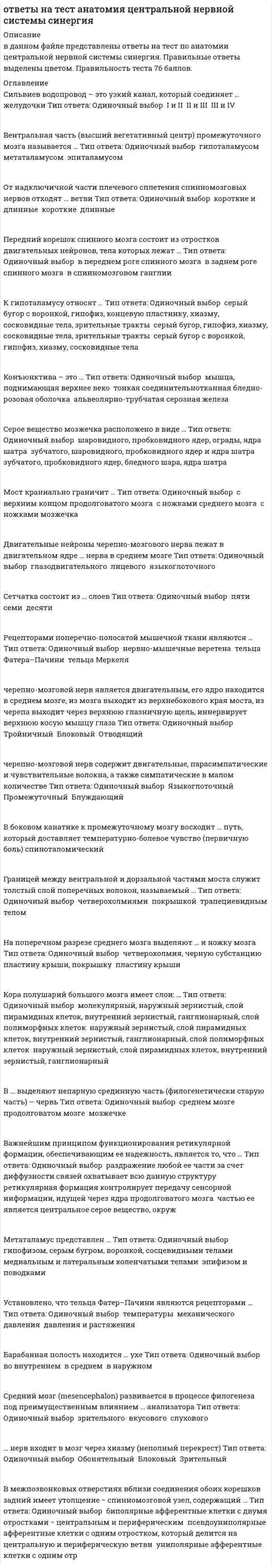     
          Описание
          тест сдан (оценка хорошо) 19/25 в файле вопросы , набраны печатным текстом в ворд, можно искать через поиск, варианты ответов, цветом выделен выбранный мной вариант ответа.Список вопросов ниже. Сильвиев водопровод – это узкий канал, который соединяет … желудочки Тип ответа: Одиночный выбор ? I и II ? II и III ? III и IVВентральная часть (высший вегетативный центр) промежуточного мозга называется … Тип ответа: Одиночный выбор ? гипоталамусом ? метаталамусом ? эпиталамусомОт надключичной части плечевого сплетения спинномозговых нервов отходят … ветви Тип ответа: Одиночный выбор ? короткие и длинные ? короткие ? длинныеПередний корешок спинного мозга состоит из отростков двигательных нейронов, тела которых лежат … Тип ответа: Одиночный выбор ? в переднем роге спинного мозга ? в заднем роге спинного мозга ? в спинномозговом ганглииК гипоталамусу относят … Тип ответа: Одиночный выбор ? серый бугор с воронкой, гипофиз, концевую пластинку, хиазму, сосковидные тела, зрительные тракты ? серый бугор, гипофиз, хиазму, сосковидные тела, зрительные тракты ? серый бугор с воронкой, гипофиз, хиазму, сосковидные телаКонъюнктива – это … Тип ответа: Одиночный выбор ? мышца, поднимающая верхнее веко ? тонкая соединительнотканная бледно-розовая оболочка ? альвеолярно-трубчатая серозная железаСерое вещество мозжечка расположено в виде … Тип ответа: Одиночный выбор ? шаровидного, пробковидного ядер, ограды, ядра шатра ? зубчатого, шаровидного, пробковидного ядер и ядра шатра ? зубчатого, пробковидного ядер, бледного шара, ядра шатраМост краниально граничит … Тип ответа: Одиночный выбор ? с верхним концом продолговатого мозга ? с ножками среднего мозга ? с ножками мозжечкаДвигательные нейроны черепно-мозгового нерва лежат в двигательном ядре … нерва в среднем мозге Тип ответа: Одиночный выбор ? глазодвигательного ? лицевого ? языкоглоточногоСетчатка состоит из … слоев Тип ответа: Одиночный выбор ? пяти ? семи ? десятиРецепторами поперечно-полосатой мышечной ткани являются … Тип ответа: Одиночный выбор ? нервно-мышечные веретена ? тельца Фатера–Пачини ? тельца Меркелячерепно-мозговой нерв является двигательным, его ядро находится в среднем мозге, из мозга выходит из верхнебокового края моста, из черепа выходит через верхнюю глазничную щель, иннервирует верхнюю косую мышцу глаза Тип ответа: Одиночный выбор ? Тройничный ? Блоковый ? Отводящийчерепно-мозговой нерв содержит двигательные, парасимпатические и чувствительные волокна, а также симпатические в малом количестве Тип ответа: Одиночный выбор ? Языкоглоточный ? Промежуточный ? БлуждающийВ боковом канатике к промежуточному мозгу восходит … путь, который доставляет температурно-болевое чувство (первичную боль) спиноталомическийГраницей между вентральной и дорзальной частями моста служит толстый слой поперечных волокон, называемый … Тип ответа: Одиночный выбор ? четверохолмиями ? покрышкой ? трапециевидным теломНа поперечном разрезе среднего мозга выделяют … и ножку мозга Тип ответа: Одиночный выбор ? четверохолмия, черную субстанцию ? пластину крыши, покрышку ? пластину крышиКора полушарий большого мозга имеет слои: … Тип ответа: Одиночный выбор ? молекулярный, наружный зернистый, слой пирамидных клеток, внутренний зернистый, ганглионарный, слой полиморфных клеток ? наружный зернистый, слой пирамидных клеток, внутренний зернистый, ганглионарный, слой полиморфных клеток ? наружный зернистый, слой пирамидных клеток, внутренний зернистый, ганглионарныйВ … выделяют непарную срединную часть (филогенетически старую часть) – червь Тип ответа: Одиночный выбор ? среднем мозге ? продолговатом мозге ? мозжечкеВажнейшим принципом функционирования ретикулярной формации, обеспечивающим ее надежность, является то, что … Тип ответа: Одиночный выбор ? раздражение любой ее части за счет диффузности связей охватывает всю данную структуру ? ретикулярная формация контролирует передачу сенсорной информации, идущей через ядра продолговатого мозга ? частью ее является центральное серое вещество, окружМетаталамус представлен … Тип ответа: Одиночный выбор ? гипофизом, серым бугром, воронкой, сосцевидными телами ? медиальным и латеральным коленчатыми телами ? эпифизом и поводкамиУстановлено, что тельца Фатер–Пачини являются рецепторами … Тип ответа: Одиночный выбор ? температуры ? механического давления ? давления и растяженияБарабанная полость находится … ухе Тип ответа: Одиночный выбор ? во внутреннем ? в среднем ? в наружном 
          Оглавление
          Сильвиев водопровод – это узкий канал, который соединяет … желудочки Тип ответа: Одиночный выбор ? I и II ? II и III ? III и IVВентральная часть (высший вегетативный центр) промежуточного мозга называется … Тип ответа: Одиночный выбор ? гипоталамусом ? метаталамусом ? эпиталамусомОт надключичной части плечевого сплетения спинномозговых нервов отходят … ветви Тип ответа: Одиночный выбор ? короткие и длинные ? короткие ? длинныеПередний корешок спинного мозга состоит из отростков двигательных нейронов, тела которых лежат … Тип ответа: Одиночный выбор ? в переднем роге спинного мозга ? в заднем роге спинного мозга ? в спинномозговом ганглииК гипоталамусу относят … Тип ответа: Одиночный выбор ? серый бугор с воронкой, гипофиз, концевую пластинку, хиазму, сосковидные тела, зрительные тракты ? серый бугор, гипофиз, хиазму, сосковидные тела, зрительные тракты ? серый бугор с воронкой, гипофиз, хиазму, сосковидные телаКонъюнктива – это … Тип ответа: Одиночный выбор ? мышца, поднимающая верхнее веко ? тонкая соединительнотканная бледно-розовая оболочка ? альвеолярно-трубчатая серозная железаСерое вещество мозжечка расположено в виде … Тип ответа: Одиночный выбор ? шаровидного, пробковидного ядер, ограды, ядра шатра ? зубчатого, шаровидного, пробковидного ядер и ядра шатра ? зубчатого, пробковидного ядер, бледного шара, ядра шатраМост краниально граничит … Тип ответа: Одиночный выбор ? с верхним концом продолговатого мозга ? с ножками среднего мозга ? с ножками мозжечкаДвигательные нейроны черепно-мозгового нерва лежат в двигательном ядре … нерва в среднем мозге Тип ответа: Одиночный выбор ? глазодвигательного ? лицевого ? языкоглоточногоСетчатка состоит из … слоев Тип ответа: Одиночный выбор ? пяти ? семи ? десятиРецепторами поперечно-полосатой мышечной ткани являются … Тип ответа: Одиночный выбор ? нервно-мышечные веретена ? тельца Фатера–Пачини ? тельца Меркелячерепно-мозговой нерв является двигательным, его ядро находится в среднем мозге, из мозга выходит из верхнебокового края моста, из черепа выходит через верхнюю глазничную щель, иннервирует верхнюю косую мышцу глаза Тип ответа: Одиночный выбор ? Тройничный ? Блоковый ? Отводящийчерепно-мозговой нерв содержит двигательные, парасимпатические и чувствительные волокна, а также симпатические в малом количестве Тип ответа: Одиночный выбор ? Языкоглоточный ? Промежуточный ? БлуждающийВ боковом канатике к промежуточному мозгу восходит … путь, который доставляет температурно-болевое чувство (первичную боль) спиноталомическийГраницей между вентральной и дорзальной частями моста служит толстый слой поперечных волокон, называемый … Тип ответа: Одиночный выбор ? четверохолмиями ? покрышкой ? трапециевидным теломНа поперечном разрезе среднего мозга выделяют … и ножку мозга Тип ответа: Одиночный выбор ? четверохолмия, черную субстанцию ? пластину крыши, покрышку ? пластину крышиКора полушарий большого мозга имеет слои: … Тип ответа: Одиночный выбор ? молекулярный, наружный зернистый, слой пирамидных клеток, внутренний зернистый, ганглионарный, слой полиморфных клеток ? наружный зернистый, слой пирамидных клеток, внутренний зернистый, ганглионарный, слой полиморфных клеток ? наружный зернистый, слой пирамидных клеток, внутренний зернистый, ганглионарныйВ … выделяют непарную срединную часть (филогенетически старую часть) – червь Тип ответа: Одиночный выбор ? среднем мозге ? продолговатом мозге ? мозжечкеВажнейшим принципом функционирования ретикулярной формации, обеспечивающим ее надежность, является то, что … Тип ответа: Одиночный выбор ? раздражение любой ее части за счет диффузности связей охватывает всю данную структуру ? ретикулярная формация контролирует передачу сенсорной информации, идущей через ядра продолговатого мозга ? частью ее является центральное серое вещество, окружМетаталамус представлен … Тип ответа: Одиночный выбор ? гипофизом, серым бугром, воронкой, сосцевидными телами ? медиальным и латеральным коленчатыми телами ? эпифизом и поводкамиУстановлено, что тельца Фатер–Пачини являются рецепторами … Тип ответа: Одиночный выбор ? температуры ? механического давления ? давления и растяженияБарабанная полость находится … ухе Тип ответа: Одиночный выбор ? во внутреннем ? в среднем ? в наружномСредний мозг (mesencephalon) развивается в процессе филогенеза под преимущественным влиянием … анализатора Тип ответа: Одиночный выбор ? зрительного ? вкусового ? слухового… нерв входит в мозг через хиазму (неполный перекрест) Тип ответа: Одиночный выбор ? Обонятельный ? Блоковый ? ЗрительныйВ межпозвонковых отверстиях вблизи соединения обоих корешков задний имеет утолщение ? спинномозговой узел, содержащий … Тип ответа: Одиночный выбор ? биполярные афферентные клетки с двумя отростками ? центральным и периферическим ? псевдоуниполярные афферентные клетки с одним отростком, который делится на центральную и периферическую ветви ? униполярные афферентные клетки с одним отр 
          Список литературы
          Сильвиев водопровод – это узкий канал, который соединяет … желудочки Тип ответа: Одиночный выбор ? I и II ? II и III ? III и IVВентральная часть (высший вегетативный центр) промежуточного мозга называется … Тип ответа: Одиночный выбор ? гипоталамусом ? метаталамусом ? эпиталамусомОт надключичной части плечевого сплетения спинномозговых нервов отходят … ветви Тип ответа: Одиночный выбор ? короткие и длинные ? короткие ? длинныеПередний корешок спинного мозга состоит из отростков двигательных нейронов, тела которых лежат … Тип ответа: Одиночный выбор ? в переднем роге спинного мозга ? в заднем роге спинного мозга ? в спинномозговом ганглииК гипоталамусу относят … Тип ответа: Одиночный выбор ? серый бугор с воронкой, гипофиз, концевую пластинку, хиазму, сосковидные тела, зрительные тракты ? серый бугор, гипофиз, хиазму, сосковидные тела, зрительные тракты ? серый бугор с воронкой, гипофиз, хиазму, сосковидные телаКонъюнктива – это … Тип ответа: Одиночный выбор ? мышца, поднимающая верхнее веко ? тонкая соединительнотканная бледно-розовая оболочка ? альвеолярно-трубчатая серозная железаСерое вещество мозжечка расположено в виде … Тип ответа: Одиночный выбор ? шаровидного, пробковидного ядер, ограды, ядра шатра ? зубчатого, шаровидного, пробковидного ядер и ядра шатра ? зубчатого, пробковидного ядер, бледного шара, ядра шатраМост краниально граничит … Тип ответа: Одиночный выбор ? с верхним концом продолговатого мозга ? с ножками среднего мозга ? с ножками мозжечкаДвигательные нейроны черепно-мозгового нерва лежат в двигательном ядре … нерва в среднем мозге Тип ответа: Одиночный выбор ? глазодвигательного ? лицевого ? языкоглоточногоСетчатка состоит из … слоев Тип ответа: Одиночный выбор ? пяти ? семи ? десятиРецепторами поперечно-полосатой мышечной ткани являются … Тип ответа: Одиночный выбор ? нервно-мышечные веретена ? тельца Фатера–Пачини ? тельца Меркелячерепно-мозговой нерв является двигательным, его ядро находится в среднем мозге, из мозга выходит из верхнебокового края моста, из черепа выходит через верхнюю глазничную щель, иннервирует верхнюю косую мышцу глаза Тип ответа: Одиночный выбор ? Тройничный ? Блоковый ? Отводящийчерепно-мозговой нерв содержит двигательные, парасимпатические и чувствительные волокна, а также симпатические в малом количестве Тип ответа: Одиночный выбор ? Языкоглоточный ? Промежуточный ? БлуждающийВ боковом канатике к промежуточному мозгу восходит … путь, который доставляет температурно-болевое чувство (первичную боль) спиноталомическийГраницей между вентральной и дорзальной частями моста служит толстый слой поперечных волокон, называемый … Тип ответа: Одиночный выбор ? четверохолмиями ? покрышкой ? трапециевидным теломНа поперечном разрезе среднего мозга выделяют … и ножку мозга Тип ответа: Одиночный выбор ? четверохолмия, черную субстанцию ? пластину крыши, покрышку ? пластину крышиКора полушарий большого мозга имеет слои: … Тип ответа: Одиночный выбор ? молекулярный, наружный зернистый, слой пирамидных клеток, внутренний зернистый, ганглионарный, слой полиморфных клеток ? наружный зернистый, слой пирамидных клеток, внутренний зернистый, ганглионарный, слой полиморфных клеток ? наружный зернистый, слой пирамидных клеток, внутренний зернистый, ганглионарныйВ … выделяют непарную срединную часть (филогенетически старую часть) – червь Тип ответа: Одиночный выбор ? среднем мозге ? продолговатом мозге ? мозжечкеВажнейшим принципом функционирования ретикулярной формации, обеспечивающим ее надежность, является то, что … Тип ответа: Одиночный выбор ? раздражение любой ее части за счет диффузности связей охватывает всю данную структуру ? ретикулярная формация контролирует передачу сенсорной информации, идущей через ядра продолговатого мозга ? частью ее является центральное серое вещество, окружМетаталамус представлен … Тип ответа: Одиночный выбор ? гипофизом, серым бугром, воронкой, сосцевидными телами ? медиальным и латеральным коленчатыми телами ? эпифизом и поводкамиУстановлено, что тельца Фатер–Пачини являются рецепторами … Тип ответа: Одиночный выбор ? температуры ? механического давления ? давления и растяженияБарабанная полость находится … ухе Тип ответа: Одиночный выбор ? во внутреннем ? в среднем ? в наружномСредний мозг (mesencephalon) развивается в процессе филогенеза под преимущественным влиянием … анализатора Тип ответа: Одиночный выбор ? зрительного ? вкусового ? слухового… нерв входит в мозг через хиазму (неполный перекрест) Тип ответа: Одиночный выбор ? Обонятельный ? Блоковый ? ЗрительныйВ межпозвонковых отверстиях вблизи соединения обоих корешков задний имеет утолщение ? спинномозговой узел, содержащий … Тип ответа: Одиночный выбор ? биполярные афферентные клетки с двумя отростками ? центральным и периферическим ? псевдоуниполярные афферентные клетки с одним отростком, который делится на центральную и периферическую ветви ? униполярные афферентные клетки с одним отр
            
            
            Ответы на тест Английский язык(1) Синергия ответы на тест английский язык 2 семестр синергия направление экономикаОтветы на тест Английский язык(2) СинергияОтветы на тест Английский язык(3) СинергияОтветы на тест Английский язык(4) СинергияОтветы на тест Английский язык в сфере юриспруденции (Синергия)Ответы на тест Английский язык в сфере юриспруденции СинергияОтветы на тест Администрирование и конфигурирование 1С Предприятие (Администрирование и конфигурирование СУБД 1С Предприятие) СинергияОтветы на тест Актуальные проблемы гражданского права СинергияОтветы на тест Анализ финансово-хозяйственной деятельностиОтветы на тест. Анатомия нервной системы. Набрано 97%. 155Ответы на тест Анатомия центральной нервной системыответы на тест анатомия центральной нервной системы синергияответы на тест анатомия центральной нервной системы синергия 
