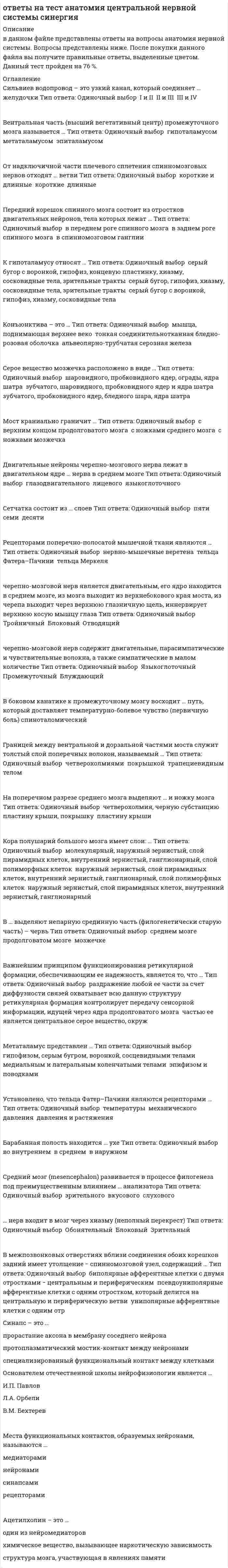      
          Описание
          в данном файле представлены ответы на тест по анатомии центральной нервной системы синергия. Правильные ответы выделены цветом. Правильность теста 76 баллов.   
          Оглавление
          Сильвиев водопровод – это узкий канал, который соединяет … желудочки Тип ответа: Одиночный выбор ￼ I и II ￼ II и III ￼ III и IVВентральная часть (высший вегетативный центр) промежуточного мозга называется … Тип ответа: Одиночный выбор ￼ гипоталамусом ￼ метаталамусом ￼ эпиталамусомОт надключичной части плечевого сплетения спинномозговых нервов отходят … ветви Тип ответа: Одиночный выбор ￼ короткие и длинные ￼ короткие ￼ длинныеПередний корешок спинного мозга состоит из отростков двигательных нейронов, тела которых лежат … Тип ответа: Одиночный выбор ￼ в переднем роге спинного мозга ￼ в заднем роге спинного мозга ￼ в спинномозговом ганглииК гипоталамусу относят … Тип ответа: Одиночный выбор ￼ серый бугор с воронкой, гипофиз, концевую пластинку, хиазму, сосковидные тела, зрительные тракты ￼ серый бугор, гипофиз, хиазму, сосковидные тела, зрительные тракты ￼ серый бугор с воронкой, гипофиз, хиазму, сосковидные телаКонъюнктива – это … Тип ответа: Одиночный выбор ￼ мышца, поднимающая верхнее веко ￼ тонкая соединительнотканная бледно-розовая оболочка ￼ альвеолярно-трубчатая серозная железаСерое вещество мозжечка расположено в виде … Тип ответа: Одиночный выбор ￼ шаровидного, пробковидного ядер, ограды, ядра шатра ￼ зубчатого, шаровидного, пробковидного ядер и ядра шатра ￼ зубчатого, пробковидного ядер, бледного шара, ядра шатраМост краниально граничит … Тип ответа: Одиночный выбор ￼ с верхним концом продолговатого мозга ￼ с ножками среднего мозга ￼ с ножками мозжечкаДвигательные нейроны черепно-мозгового нерва лежат в двигательном ядре … нерва в среднем мозге Тип ответа: Одиночный выбор ￼ глазодвигательного ￼ лицевого ￼ языкоглоточногоСетчатка состоит из … слоев Тип ответа: Одиночный выбор ￼ пяти ￼ семи ￼ десятиРецепторами поперечно-полосатой мышечной ткани являются … Тип ответа: Одиночный выбор ￼ нервно-мышечные веретена ￼ тельца Фатера–Пачини ￼ тельца Меркелячерепно-мозговой нерв является двигательным, его ядро находится в среднем мозге, из мозга выходит из верхнебокового края моста, из черепа выходит через верхнюю глазничную щель, иннервирует верхнюю косую мышцу глаза Тип ответа: Одиночный выбор ￼ Тройничный ￼ Блоковый ￼ Отводящийчерепно-мозговой нерв содержит двигательные, парасимпатические и чувствительные волокна, а также симпатические в малом количестве Тип ответа: Одиночный выбор ￼ Языкоглоточный ￼ Промежуточный ￼ БлуждающийВ боковом канатике к промежуточному мозгу восходит … путь, который доставляет температурно-болевое чувство (первичную боль) спиноталомическийГраницей между вентральной и дорзальной частями моста служит толстый слой поперечных волокон, называемый … Тип ответа: Одиночный выбор ￼ четверохолмиями ￼ покрышкой ￼ трапециевидным теломНа поперечном разрезе среднего мозга выделяют … и ножку мозга Тип ответа: Одиночный выбор ￼ четверохолмия, черную субстанцию ￼ пластину крыши, покрышку ￼ пластину крышиКора полушарий большого мозга имеет слои: … Тип ответа: Одиночный выбор ￼ молекулярный, наружный зернистый, слой пирамидных клеток, внутренний зернистый, ганглионарный, слой полиморфных клеток ￼ наружный зернистый, слой пирамидных клеток, внутренний зернистый, ганглионарный, слой полиморфных клеток ￼ наружный зернистый, слой пирамидных клеток, внутренний зернистый, ганглионарныйВ … выделяют непарную срединную часть (филогенетически старую часть) – червь Тип ответа: Одиночный выбор ￼ среднем мозге ￼ продолговатом мозге ￼ мозжечкеВажнейшим принципом функционирования ретикулярной формации, обеспечивающим ее надежность, является то, что … Тип ответа: Одиночный выбор ￼ раздражение любой ее части за счет диффузности связей охватывает всю данную структуру ￼ ретикулярная формация контролирует передачу сенсорной информации, идущей через ядра продолговатого мозга ￼ частью ее является центральное серое вещество, окружМетаталамус представлен … Тип ответа: Одиночный выбор ￼ гипофизом, серым бугром, воронкой, сосцевидными телами ￼ медиальным и латеральным коленчатыми телами ￼ эпифизом и поводкамиУстановлено, что тельца Фатер–Пачини являются рецепторами … Тип ответа: Одиночный выбор ￼ температуры ￼ механического давления ￼ давления и растяженияБарабанная полость находится … ухе Тип ответа: Одиночный выбор ￼ во внутреннем ￼ в среднем ￼ в наружномСредний мозг (mesencephalon) развивается в процессе филогенеза под преимущественным влиянием … анализатора Тип ответа: Одиночный выбор ￼ зрительного ￼ вкусового ￼ слухового… нерв входит в мозг через хиазму (неполный перекрест) Тип ответа: Одиночный выбор ￼ Обонятельный ￼ Блоковый ￼ ЗрительныйВ межпозвонковых отверстиях вблизи соединения обоих корешков задний имеет утолщение − спинномозговой узел, содержащий … Тип ответа: Одиночный выбор ￼ биполярные афферентные клетки с двумя отростками − центральным и периферическим ￼ псевдоуниполярные афферентные клетки с одним отростком, который делится на центральную и периферическую ветви ￼ униполярные афферентные клетки с одним отр 
            
            
            ответы на тест анатомия центральной нервной системы синергия ответы на тест анатомия центральной нервной системы синергия . 2Ответы на тест Английский язык(1) Синергия ответы на тест английский язык 2 семестр синергия направление экономикаОтветы на тест Английский язык(2) СинергияОтветы на тест Английский язык(3) СинергияОтветы на тест Английский язык(4) СинергияОтветы на тест Административное право. (Университет Синергия - 2021)Ответы на тест. Администрирование баз данных. Набрано 89%. 584Ответы на тест Администрирование и конфигурирование 1С Предприятие (Администрирование и конфигурирование СУБД 1С Предприятие) СинергияОтветы на тест Актуальные проблемы гражданского права СинергияОтветы на тест Анализ финансово-хозяйственной деятельностиОтветы на тест. Анатомия нервной системы. Набрано 97%. 155Ответы на тест Анатомия центральной нервной системы