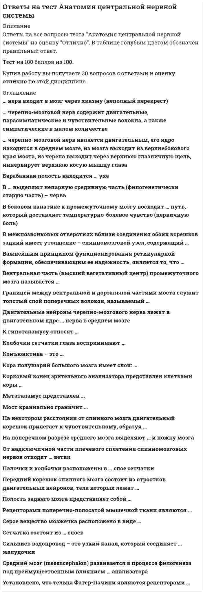      
          Описание
          в данном файле представлены ответы на вопросы анатомия нервной системы. Вопросы представлены ниже. После покупки данного файла вы получите правильные ответы, выделенные цветом. Данный тест пройден на 76 %. 
          Оглавление
          Сильвиев водопровод – это узкий канал, который соединяет … желудочки Тип ответа: Одиночный выбор ￼ I и II ￼ II и III ￼ III и IVВентральная часть (высший вегетативный центр) промежуточного мозга называется … Тип ответа: Одиночный выбор ￼ гипоталамусом ￼ метаталамусом ￼ эпиталамусомОт надключичной части плечевого сплетения спинномозговых нервов отходят … ветви Тип ответа: Одиночный выбор ￼ короткие и длинные ￼ короткие ￼ длинныеПередний корешок спинного мозга состоит из отростков двигательных нейронов, тела которых лежат … Тип ответа: Одиночный выбор ￼ в переднем роге спинного мозга ￼ в заднем роге спинного мозга ￼ в спинномозговом ганглииК гипоталамусу относят … Тип ответа: Одиночный выбор ￼ серый бугор с воронкой, гипофиз, концевую пластинку, хиазму, сосковидные тела, зрительные тракты ￼ серый бугор, гипофиз, хиазму, сосковидные тела, зрительные тракты ￼ серый бугор с воронкой, гипофиз, хиазму, сосковидные телаКонъюнктива – это … Тип ответа: Одиночный выбор ￼ мышца, поднимающая верхнее веко ￼ тонкая соединительнотканная бледно-розовая оболочка ￼ альвеолярно-трубчатая серозная железаСерое вещество мозжечка расположено в виде … Тип ответа: Одиночный выбор ￼ шаровидного, пробковидного ядер, ограды, ядра шатра ￼ зубчатого, шаровидного, пробковидного ядер и ядра шатра ￼ зубчатого, пробковидного ядер, бледного шара, ядра шатраМост краниально граничит … Тип ответа: Одиночный выбор ￼ с верхним концом продолговатого мозга ￼ с ножками среднего мозга ￼ с ножками мозжечкаДвигательные нейроны черепно-мозгового нерва лежат в двигательном ядре … нерва в среднем мозге Тип ответа: Одиночный выбор ￼ глазодвигательного ￼ лицевого ￼ языкоглоточногоСетчатка состоит из … слоев Тип ответа: Одиночный выбор ￼ пяти ￼ семи ￼ десятиРецепторами поперечно-полосатой мышечной ткани являются … Тип ответа: Одиночный выбор ￼ нервно-мышечные веретена ￼ тельца Фатера–Пачини ￼ тельца Меркелячерепно-мозговой нерв является двигательным, его ядро находится в среднем мозге, из мозга выходит из верхнебокового края моста, из черепа выходит через верхнюю глазничную щель, иннервирует верхнюю косую мышцу глаза Тип ответа: Одиночный выбор ￼ Тройничный ￼ Блоковый ￼ Отводящийчерепно-мозговой нерв содержит двигательные, парасимпатические и чувствительные волокна, а также симпатические в малом количестве Тип ответа: Одиночный выбор ￼ Языкоглоточный ￼ Промежуточный ￼ БлуждающийВ боковом канатике к промежуточному мозгу восходит … путь, который доставляет температурно-болевое чувство (первичную боль) спиноталомическийГраницей между вентральной и дорзальной частями моста служит толстый слой поперечных волокон, называемый … Тип ответа: Одиночный выбор ￼ четверохолмиями ￼ покрышкой ￼ трапециевидным теломНа поперечном разрезе среднего мозга выделяют … и ножку мозга Тип ответа: Одиночный выбор ￼ четверохолмия, черную субстанцию ￼ пластину крыши, покрышку ￼ пластину крышиКора полушарий большого мозга имеет слои: … Тип ответа: Одиночный выбор ￼ молекулярный, наружный зернистый, слой пирамидных клеток, внутренний зернистый, ганглионарный, слой полиморфных клеток ￼ наружный зернистый, слой пирамидных клеток, внутренний зернистый, ганглионарный, слой полиморфных клеток ￼ наружный зернистый, слой пирамидных клеток, внутренний зернистый, ганглионарныйВ … выделяют непарную срединную часть (филогенетически старую часть) – червь Тип ответа: Одиночный выбор ￼ среднем мозге ￼ продолговатом мозге ￼ мозжечкеВажнейшим принципом функционирования ретикулярной формации, обеспечивающим ее надежность, является то, что … Тип ответа: Одиночный выбор ￼ раздражение любой ее части за счет диффузности связей охватывает всю данную структуру ￼ ретикулярная формация контролирует передачу сенсорной информации, идущей через ядра продолговатого мозга ￼ частью ее является центральное серое вещество, окружМетаталамус представлен … Тип ответа: Одиночный выбор ￼ гипофизом, серым бугром, воронкой, сосцевидными телами ￼ медиальным и латеральным коленчатыми телами ￼ эпифизом и поводкамиУстановлено, что тельца Фатер–Пачини являются рецепторами … Тип ответа: Одиночный выбор ￼ температуры ￼ механического давления ￼ давления и растяженияБарабанная полость находится … ухе Тип ответа: Одиночный выбор ￼ во внутреннем ￼ в среднем ￼ в наружномСредний мозг (mesencephalon) развивается в процессе филогенеза под преимущественным влиянием … анализатора Тип ответа: Одиночный выбор ￼ зрительного ￼ вкусового ￼ слухового… нерв входит в мозг через хиазму (неполный перекрест) Тип ответа: Одиночный выбор ￼ Обонятельный ￼ Блоковый ￼ ЗрительныйВ межпозвонковых отверстиях вблизи соединения обоих корешков задний имеет утолщение − спинномозговой узел, содержащий … Тип ответа: Одиночный выбор ￼ биполярные афферентные клетки с двумя отростками − центральным и периферическим ￼ псевдоуниполярные афферентные клетки с одним отростком, который делится на центральную и периферическую ветви ￼ униполярные афферентные клетки с одним отрСинапс – это …прорастание аксона в мембрану соседнего нейронапротоплазматический мостик-контакт между нейронамиспециализированный функциональный контакт между клетками  Основателем отечественной школы нейрофизиологии является …И.П. ПавловЛ.А. ОрбелиВ.М. Бехтерев  Места функциональных контактов, образуемых нейронами, называются …медиатораминейронамисинапсами рецепторамиАцетилхолин – это …один из нейромедиаторов химическое вещество, вызывающее наркотическую зависимостьструктура мозга, участвующая в явлениях памяти 
            
            
            ответы на тест анатомия центральной нервной системы синергияответы на тест анатомия центральной нервной системы синергия ответы на тест анатомия центральной нервной системы синергия . 2Ответы на тест Английский язык(1) Синергия ответы на тест английский язык 2 семестр синергия направление экономикаОтветы на тест Английский язык(2) СинергияОтветы на тест Английский язык(3) СинергияОтветы на тест Административное право. Синергия. Вариант 1Ответы на тест Административное право. (Университет Синергия - 2021)Ответы на тест. Администрирование баз данных. Набрано 89%. 584Ответы на тест Администрирование и конфигурирование 1С Предприятие (Администрирование и конфигурирование СУБД 1С Предприятие) СинергияОтветы на тест Актуальные проблемы гражданского права СинергияОтветы на тест Анализ финансово-хозяйственной деятельностиОтветы на тест. Анатомия нервной системы. Набрано 97%. 155