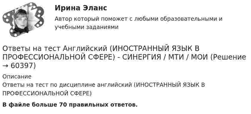    
            Описание
            Ответы на тест по дисциплине английский (ИНОСТРАННЫЙ ЯЗЫК В ПРОФЕССИОНАЛЬНОЙ СФЕРЕ)В файле больше 70 правильных ответов.   
            
            
            Ответы на тест Анализ финансово-хозяйственной деятельности Экономический анализ Синергия МОИ МТИОтветы на тест Английский (ИНОСТРАННЫЙ ЯЗЫК В ПРОФЕССИОНАЛЬНОЙ СФЕРЕ) - СИНЕРГИЯ / МТИ / МОИОтветы на тест Английский язык. 2 семестр. МФПУ СинергияОтветы на тест Английский язык. МФПУ Синергия, 3 семестрОтветы на тест Английский язык (РиСО)Ответы на тест. Ангту. Материаловедение. Набрано 77%.   1372Ответы на тест Антикризисное управление Синергия МОИ МТИОтветы на тест Актуальные проблемы гражданского процессуального права Синергия МОИ МТИОтветы на тест. АлтГУ. Маркетинг. Набрано 74%.      1231Ответы на тест. АлтГУ. Основы экономического прогнозирования. Набрано 66%.    1232Ответы на тест. АлтГУ.  Предпринимательское право (HR). Набрано 83%.     1507Ответы на тест. АмГУ. Организация и управление ВЭД предприятия. Набрано 70%.   1508ОТВЕТЫ НА ТЕСТ, Анализ и аудит ВЭД, СИБУПК, 4 курсОтветы на тест Анализ и разработка корпоративной стратегии Синергия МОИ МТИ