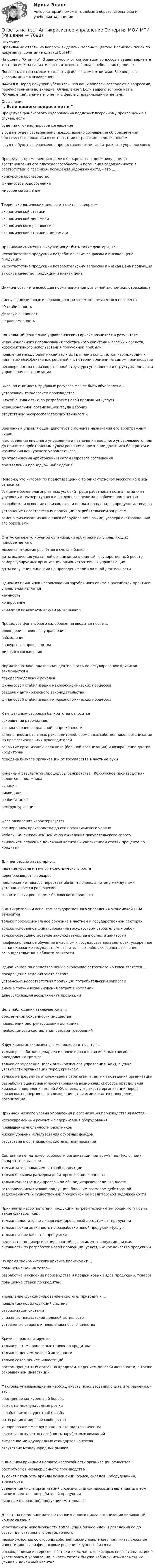     
          Описание
          Правильные ответы на вопросы выделены зеленым цветом. Возможен поиск по документу (сочетание клавиш Ctrl+F).На оценку Отлично. В зависимости от комбинации вопросов в вашем варианте теста возможна вариативность итогового балла в небольших пределах.После оплаты вы сможете скачать файл со всеми ответами. Все вопросы указаны ниже в оглавлении.ВАЖНО: Перед покупкой убедитесь, что ваши вопросы совпадают с вопросами, перечисленными во вкладке Оглавление. Если вашего вопроса нет в Оглавление, значит его нет и в файле с правильными ответами. 
          Оглавление
          Процедура финансового оздоровления подлежит досрочному прекращению в случае, если будет заключено мировое соглашениев суд не будет своевременно предоставлено соглашение об обеспечении обязательств должника в соответствии с графиком задолженностив суд не будет своевременно предоставлен отчет арбитражного управляющегоПроцедура, применяемая в деле о банкротстве к должнику в целях восстановления его платежеспособности и погашения задолженности в соответствии с графиком погашения задолженности, - это ...конкурсное производствофинансовое оздоровлениемировое соглашениеТеория экономических циклов относится к теориям экономической статикиэкономической динамикиэкономического равновесияэкономической статики и динамикиПричинами снижения выручки могут быть такие факторы, как ...несоответствие продукции потребительским запросам и высокая цена продукциинесоответствие продукции потребительским запросам и низкая цена продукциивысокое качество продукции и низкая ценаЦикличность - это всеобщая норма движения рыночной экономики, отражающая ... смену эволюционных и революционных форм экономического прогрессаеё стабильностьделовую активность ее равномерностьСоциальный (социально-управленческий) кризис возникает в результате нерационального использования собственного капитала и заёмных средств, неэффективного использования полученной прибылипоявления между работниками или их группами конфликтов, что приводит к принятию неэффективных решений и к потерям времени на самом производственесовершенства производственной структуры управления и структуры аппарата управления в организацииВысокая стоимость трудовых ресурсов может быть обусловлена ...устаревшей технологией производстванизкой активностью по разработке новой продукции (услуг)нерациональной организацией труда рабочих отсутствием ресурсосберегающих технологийВременный управляющий действует с момента назначения его арбитражным судом и до введения внешнего управления и назначения внешнего управляющего, или до принятия арбитражным судом решения о признании должника банкротом и назначения конкурсного управляющегодо утверждения арбитражным судом мирового соглашенияпри введении процедуры наблюденияНеверно, что к мерам по предотвращению технико-технологического кризиса относится создание более благоприятных условий труда работникам компании за счёт улучшения температурного и воздушного режима в рабочих помещенияхразработка и освоение производства и продаж новых видов продукции, товаровустранение несоответствия продукции потребительским запросамзамена физически изношенного оборудования новыми, усовершенствованными его образцамиСтатус саморегулируемой организации арбитражных управляющих приобретается с . момента открытия расчётного счета в банкедаты включения указанной организации в единый государственный реестр саморегулируемых организаций административных управляющихдаты получения лицензии на проведение той или иной деятельностиОдним из принципов использования зарубежного опыта в российской практике управления является научностькопированиеснижение индивидуальности организацииПроцедура финансового оздоровления вводится после ...проведения внешнего управлениянаблюденияконкурсного производства мирового соглашенияНормативно-законодательная деятельность по регулированию кризисов заключается в ... перераспределении доходовфинансовой стабилизации макроэкономических процессовсоздании антикризисного законодательства финансовой стабилизации микроэкономических процессовК негативным сторонам банкротства относится сокращение рабочих мествозникновение социальной напряжённостизамена некомпетентных руководителей, временных собственников организации на профессиональных руководителейзакрытие организации-должника (больной организации) и возвращение долгов кредиторампередача бизнеса организации от государства в частные рукиКонечным результатом процедуры банкротства «Конкурсное производство» является ... должника санацияликвидацияреабилитацияреструктуризацияФаза оживления характеризуется ...расширением производства до его предкризисного уровнянебольшим снижением цен из-за оживления покупательского спроса снижением спроса на денежный капитал и увеличением ставки процента по кредитамДля депрессии характерно...падение уровня и темпов экономического ростаперепроизводство товаровпредложение товаров перестаёт обгонять спрос, а потому между ними устанавливается равновесие значительный рост нормы банковского процентаК антикризисным аспектам государственного управления экономикой США относятсятолько профессиональное обучение в частном и государственном секторахтолько ускоренное финансирование государством строительных работтолько совершенствование законодательства в области занятостипрофессиональное обучение в частном и государственном секторах, ускоренное финансирование государством строительных работ, совершенствование законодательства в области занятостиОдной из мер по предотвращению экономико-затратного кризиса является ... прекращение ведения учёта затратустранение несоответствия продукции потребительским запросаманализ причин возникновения затрат в компании диверсификация ассортимента продукцииЦель наблюдения заключается в ...обеспечении сохранности имуществапроведении реструктуризации должника необходимости составления реестра требованийК функциям антикризисного менеджера относятся .только разработка сценариев и проектирование возможных способов преодоления кризисатолько определение целей антикризисного управления (АКУ), оценка уязвимости организации перед кризисомтолько непрерывное отслеживание стратегии и тактики поведения организацииразработка сценариев и проектирование возможных способов преодоления кризиса, определение целей АКУ, оценка уязвимости организации перед кризисом, непрерывное отслеживание стратегии и тактики поведения организацииПричиной низкого уровня управления и организации производства является ... несвоевременный ремонт и модернизация оборудованияпревышение численности работниковнизкий уровень использования основных фондов отсутствие в организациях системы планированияСостояние неплатежеспособности организации при временном (условном) банкротстве вызвано . только затовариванием готовой продукциитолько большим размером дебиторской задолженноститолько существенной просрочкой её кредиторской задолженностизатовариванием готовой продукции, большим размером дебиторской задолженности и существенной просрочкой её кредиторской задолженностиПричинами несоответствия продукции потребительским запросам могут быть такие факторы, как . только недостаточно диверсифицированный ассортимент продукциитолько низкая активность по разработке новой продукции (услуг)только низкое качество продукциинедостаточно диверсифицированный ассортимент продукции, низкая активность по разработке новой продукции (услуг), низкое качество продукцииВо время экономического кризиса происходит ...повышение цен на товарыразработка и освоение производства и продаж новых видов продукции, товаров повышение ставки по кредитамУправление функционированием системы приводит к ...появлению новых функций системыстабилизации системыснижению показателей деловой активности устранению старого и появлению нового качестваКризис характеризируется ...только ростом процентных ставок по кредитамтолько падением деловой активноститолько сокращением инвестиций ростом процентных ставок по кредитам, падением деловой активности, а также сокращением инвестицийФакторы, указывающие на необходимость использования опыта и управлении, - это . обострение конкурентной борьбывыход на международные рынкиослабление конкурентной борьбыинтеграция в мировое сообществоигнорирование международных стандартов качествавысокая конкурентоспособность зарубежных компанийвнедрение международных стандартов качестваотсутствие международных рынковК внешним причинам неплатёжеспособности организации относится рост объёмов незавершённого производствавысокая стоимость аренды помещений (офиса, складов), оборудования, транспортаувеличение числа организаций с кризисными финансовыми явлениями, в том числе клиентов - потребителей продукциихищение (воровство) продукции, материаловДля этапа предпринимательства жизненного цикла организации возможный кризис связан с . неосознанием невозможности воплощения бизнес-идеи и доведения ее до состояния стабильного безубыточногоневозможностью со стороны собственников-управленцев принимать сложные инвестиционные и финансовые решения крупного бизнесарасхождениями интересов собственников, часть из которых ещё готовы активно участвовать в управлении, а часть хотели бы уже «обналичить» вложенные усилия и денежный капитал 
            
            
            Ответы на тест. Ангту. Материаловедение. Набрано 77%.   1372Ответы на тест Антикризисное управление Синергия МОИ МТИОтветы на тест Антикризисное управление Синергия МОИ МТИ Оценка 4Ответы на тест «Арбитражный процесс». МФПУ «Синергия»Ответы на тест. Арбитражный процесс ТИСБИОтветы на тест «Архитектура вычислительных систем и компьютерных сетей». МФПУ «Синергия»Ответы на тест Архитектура информационных системОТВЕТЫ НА ТЕСТ, Анализ и аудит ВЭД, СИБУПК, 4 курсОтветы на тест Анализ и разработка корпоративной стратегии Синергия МОИ МТИОтветы на тест Анализ финансово-хозяйственной деятельности - 2023. МФПУ СинергияОтветы на тест Анализ финансово-хозяйственной деятельности Экономический анализ Синергия МОИ МТИОтветы на тест Английский (ИНОСТРАННЫЙ ЯЗЫК В ПРОФЕССИОНАЛЬНОЙ СФЕРЕ) - СИНЕРГИЯ / МТИ / МОИОтветы на тест Английский язык. 2 семестр. МФПУ СинергияОтветы на тест Английский язык. МФПУ Синергия, 3 семестр