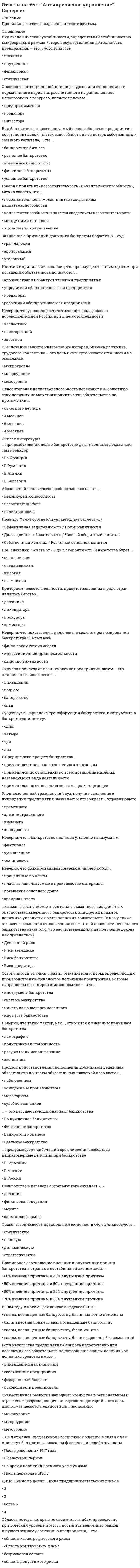      
          Описание
          После покупки станет доступен для скачивания файл, где будет 31 вопрос с отмеченными ответами.Ниже список вопросов, которые представлены в файле.Также Вы можете заказать решение тестов и других работ у меня на странице по ссылке:  
          Оглавление
           1.Возникновение кризисной ситуации, как правило, сопровождается: а)  наличием угроз для реализации наиболее важных целей организации; б)  стрессовым состоянием персонала организации; в)  дефицитом времени для принятия решений по урегулированию кризиса; г)  планомерной реализацией персоналом своих функциональных обязанностей; д)  давлением окружающих на лиц, принимающих решения; е)  спокойным морально-психологическим климатом в коллективе. 2. Антикризисное управление имеет следующие специфические свойства: а)  предвидение и возможное предупреждение проблем; б)  жесткая структура управления; в)  возникновение новых управленческих проблем; г)  получение максимальной прибыли; д)  поощрение персонала за стабильность и эффективность; е)  мобилизация кадрового потенциала организации; ж) отсутствие четкого распределения функций на длительный период. 3.Симптомы кризиса персонала организации проявляются в тенденциях изменения таких показателей, как: а)  энерговооруженность; б)  производительность труда; в)  текучесть персонала; г)  уровень конфликтности; д)  фондоотдача; е)  рентабельность; ж) удовлетворенность трудом. 4. Противоречивость между замыслами руководства кризисной организации и проводимой кадровой политикой почти всегда оборачивается: а)  ужесточением конкуренции на внутриорганизационном рынке труда; б)  ростом случаев нарушения трудовой дисциплины; в)  дефицитом человеческих ресурсов; г)  повышением уровня конфликтности; д)  разрушением различных элементов системы управления персоналом; е)  конфликтами и дополнительными издержками во всех сферах управления организацией. 5.Кризисные менеджеры отличаются: а)  умением определять главную и второстепенную информацию; б)  уверенностью в эффективности собственного стиля управления; в)  авторитарным стилем руководства; г)  склонностью к переоценке собственных сил; д)  способностью быстро принимать решения; е)  неумением просчитывать последствия принимаемых решений. 6.Руководители антикризисного типа реализуют в своей профессиональной деятельности роли, среди которых: а)  руководитель; б)  бюрократ; в)  дипломат; г)  маркетолог; д)  инноватор; е)  исследователь-прогнозист; ж) специалист. 7.Важнейшими умениями, необходимыми для реализации функций антикризисного управления, являются: а)  умение ставить перспективные цели и задачи; б)  умение координировать деятельность управляемой системы; в)  умение использовать в работе методы социальной психологии и конфликтологии; г)  умение поддерживать собственный авторитет; д)  умение делегировать полномочия, функции, власть; е)  умение слушать собеседника, входить в его положение и интересы; ж) умение реализовать основные формы работы: оперативные совещания, служебную переписку, переговоры. 8.Успешное руководство в условиях кризисной ситуации зависит от множества факторов, среди которых: а)  политические взгляды руководителя и подчиненных; б)  наличие в организации релаксационных комнат для сотрудников; в)  возраст и опыт руководителя, его стаж в конкретной должности; г)  ожидания и потребности подчиненных; д)  структура группы работников и специфика ситуации, в которой она находится; е)  временные условия для принятия решений; ж) психологический климат в группе, ее величина и уровень развития. 9.Психологическая подготовка антикризисных руководителей должна быть нацелена на решение следующих задач: а)  психологические информирование о специфике эмоциональной стороны восприятия кризисных ситуаций и поведения работников; б)  диагностика эмоционального состояния руководителя и его подчиненных; в)  психологическое консультирование по отдельным аспектам восприятия и реагирования руководителей в условиях информационно-эмоциональных перегрузок; г)  группировка работников организации по типам поведения в кризисной ситуации; д)  выработка коммуникативных навыков общения в условиях высокой эмоциональной вовлеченности и конфликтности сторон; е)  социально-психологический тренинг совместимости, срабатываемости и сплоченности внутри антикризисной команды; ж) освоение приемов и техники снятия и профилактики стрессовых состояний. 10.Примерами психологических факторов, ведущих к возникновению стрессовых ситуаций в профессиональной деятельности работника, могут быть: а)  неэффективная структура управления; б)  недостаточная нагрузка работника; в ) отсутствие планирования досуговых мероприятий в организации; г)  недостаточно ясное понимание работником своей роли и места в производственном процессе, коллективе; д)  необходимость нести ответственность за результаты своей профессиональной деятельности; е)  необходимость одновременного выполнения разнородных заданий, не связанных между собой и одинаково срочных; ж) неучастие работников в управлении фирмой. 11.Последствия пребывания работника в стрессовом состоянии, классифицируемые как организационные, включают: а)  прогулы; б)  текучесть кадров; в)  опасность инцидента; г)  низкая производительность труда; д)  конфликтность; е)  неудовлетворенность работой; ж) утомленность и чувство вины. 12.К деструктивным формам поведения относятся: а)  объективно-продуктивная тактика; б)  девиантные действия; в)  субъективно-продуктивная тактика; г)  непродуктивная познавательная тактика; д)  имитация «бурной» деятельности; е) групповой эгоизм; ж) альтруистический эгоизм. 13. Одной из функций антикризисного управления персоналом является планирование, подразумевающее разработку планов по таким направлениям деятельности, как: а)  повышение квалификации и совершенствование профессионального  инструментария работников; б)  удовлетворение потребности в персонале; в)  развитие инновационных методов управления трудом; г)  мероприятия внутриорганизационного РК; д)  формирование готовности персонала к деятельности в кризисных условиях; е)  развитие маркетинговой деятельности организации; ж) «омоложение» кадрового состава и стимулирования ухода лиц, не способных к эффективной деятельности в новых условиях. 14.Диагностика кризисных явлений в системе управления персоналом включает следующие этапы исследования: а)  определение целей исследования; б)  описание объекта исследования; в)  формулировка концепции исследования; г)  выбор методов исследования; д)  проведение исследования и анализ результатов; е)  проведение собрания трудового коллектива; ж) оглашение результатов исследования. 15. Предметом оценки аудита персонала (кадрового аудита) является: а)  адекватность кадрового потенциала совокупного работника задачам организации; б)  качество индивидуальной работы с людьми, действия которых требуют корректировки; в)  соответствие численности, профессионально-квалификационного состава, среднего разряда, производительности и других количественных показателей необходимому или проектируемому значению; г)  полнота и достоверность информационной и методической поддержки работников; д)  влияние профессиональных и личностных качеств отдельных работников (управленческой и профессиональной «элиты») на уровень кадрового потенциала; е)  затраты на реструктуризацию с целью приведения в соответствие указанных показателей, в т. ч. на высвобождение, переподготовку, трудоустройство. 16.Мультипроектное управление включает следующие аспекты: а)  нововведения при реформировании организаций всегда реализуются через комплексные программы, в которых тесно взаимосвязаны многие субпроекты; б)  каждая комплексная программа предполагает инвестиционное наполнение, которое может осуществляться только после серьезных социально-экономических, технико-технологических обоснований и расчетов; в)  человек может долго анализировать ситуацию перед принятием решения, но переход к реализации может быть отставлен, а само осуществление действия становится менее эффективным и сопровождается эмоциональными переживаниями; г)  антикризисные изменения требуют «агрессивного маркетинга», непрерывного отслеживания основных показателей функционирования как самой организации, так и системы управления в ней; д)  новые управленческие решения, нововведения всегда затрагивают интересы, ценностные ориентации и установки людей, меняют некоторые стереотипы обыденного сознания, сложившиеся в коллективе и мешающие преобразованиям; е)  переход от намерения к реализации действия связан для руководителя прежде всего с контролем действий; ж) любое нововведение проходит через несколько этапов и на каждом этапе задействовано большое количество людей. 17. План управления кризисными ситуациями может включать: а)  перечень мероприятий, необходимых при возникновении кризисной ситуации; б)  функции центра по контролю за ходом выполнения работ в кризисной ситуации; в)  определение персонального состава сотрудников оперативных антикризисных групп подразделений; г)  комплекс мер по обеспечению работы средствами связи; д)  потребность в персонале на краткосрочный и долгосрочный период; е)  направления развития социальной инфраструктуры предприятия. 18. Условиями для формирования эффективной управленческой команды является: а)  повышенная оплата труда; б)  предоставление членам управленческой команды дополнительных привилегий и льгот; в)  общая цель и общие интересы руководителей и специалистов разного уровня и профилей; г)  подготовленность членов управленческой команды к решению задач оздоровления организации; д)  наличие в команде людей разных взглядов, темпераментов, имеющих различные системы ценностей; е)  готовность членов управленческой команды к совместной работе. 19. Главная цель культуры управления — обеспечение полезности и прибыльности организации за счет: а)  высокой культуры поведения руководителей всех уровней управления; б)  совершенствования управления; в)  плановой упорядоченности; г)  укрепления трудовой дисциплины; д)  формирования системы ценностей; е)  персонификации работы с персоналом; ж) социокультурного воздействия на людей для сотрудничества всего коллектива. 20. Влияние рыночной экономики на культуру управления организацией проявляется в том, что рынок: а)  формирует правильное экономическое поведение людей, ориентированное на извлечение собственной выгоды; б)  позволяет сформировать культуру управления в организации, направленную на создание конкурентных отношении между персоналом управления и исполнительным персоналом; в)  повышает роль управления в изучении окружающей социально-экономической среды; г)  поднимает значимость прогностических, консультативных функций управления; д)  меняет этику, нормы поведения в обществе, отношения с людьми, ценности; е)  обеспечивает более высокий уровень материального благополучия, придает уверенность в будущем большему числу людей, предоставляет достаточно высокую степень свободы демократии; ж) не позволяет сформировать благоприятный социально-психологический климат в трудовом коллективе, основанный на чувствах взаимоподдержки и взаимовыручки. 21. Любую новую идею, получившую свое подтверждение в нововведении, можно рассматривать как своеобразную программу (технологическую, производственную, социальную, культурную и т. д.), которая должна содержать следующие обязательные компоненты: а)  цель нововведения; б)  условия нововведения; в)  критерии нововведения; г)  факторы нововведения; д)  практическая реализация нововведения; е)  подпрограммы инновационного управления трудом. 22. Менеджмент-модель аудита персонала организации включает следующие элементы: а)  выработка целей аудита персонала организации; б)  создание условий для проведения кадрового аудита; в)  разработка критериев кадрового аудита; г)  разработка основных направлений профессионального аудита; д)  планирование действий; е)  организация работы; ж) экспертиза и анализ полученной информации. 23. Возможные проявления последствий стрессового состояния работника могут быть классифицированы как: а)  субъективные: расстройство, утомленность, тревожность, чувство вины; б)  поведенческие: опасность инцидента, «нехорошие разговоры», конфликтность; в)  физиологические: растущее кровяное давление, высокое содержание холестерина, сердечно-сосудистые заболевания; г)  организационные: прогулы, текучесть, низкая производительность, неудовлетворенность работой; д)  экономические: неудовлетворенность заработной платой, неэффективное распределение доходов; е)  социальные: конфликтность, психологический терроризм на рабочем месте; ж) политические: недоверие к власти; стремление участвовать в политических акциях. 24. Принцип комплементарности управленческих ролей в кризисной ситуации в организации подразумевает использование такого типа руководителя в кризисных ситуациях, как: а)  манипулятор; б)  исследователь-прогнозист; в)  «дрессировщик»; г)  дипломат; д)  тьютор; е)  антиманипулятор; ж) инструктор. 25. Культура управления оказывает влияние на следующие компоненты деятельности организации: а)  поведение людей; б)  уровень профессиональной грамотности специалистов организации; в)  кадровую политику; г)  личную преданность организации каждого ее сотрудника; д)  качество труда и управленческих решений; е)  имидж организации и консолидацию персонала; ж) социокультурный потенциал личности. 26. Составные элементы стратегии сотрудничества включают в себя: а)  создание системы информационного сопровождения; б)  применение социально-психологических и других приемов мотивации; в)  подготовку программы выхода предприятия из кризиса; г)  организацию совместной деятельности по реализации антикризисных мероприятий; д)  определение миссии и целей реформируемой организации; е)  оптимизацию системы управления людьми; ж) материализацию стратегии в детальном комплексном плане. 27. Для обеспечения обратной связи целесообразно использовать такие методы как: а)  сбор и анализ слухов; б)  анкетирование персонала; в)  интервьюирование персонала управления; г)  общение топ-менеджеров с исполнителями «через голову» линейного руководителя; д)  ящики предложений; е)  «горячая линия»; ж) неформальное общение на корпоративных мероприятиях. 28. Среди методов работы с персоналом в режиме антикризисного управления выделяют методы: а)  быстрого реагирования; б)  реструктуризации; в)  адаптивных изменений; г)  принудительных организационных изменений; д)  управление сопротивлением; е)  кризисный; ж) экстремальный. 29. Кризис стабильности (кризис застоя) характеризуется следующими явлениями: а)  низкая компетентность управленческого персонала; б)  руководство начинает «наводить порядок»; в)  отсутствие нововведений; г)  отсутствие энтузиазма в работе персонала; д)  публикация средствами массовой информации негативных материалов об организации по поводу реальных и выдуманных фактов; е)  увеличение числа случаев нарушения трудовой дисциплины; ж) отсутствие динамики в показателях деятельности организации. 30. Воспитательная функция антикризисного руководителя реализуется в следующих действиях: а)  контроль и оценка результатов; б)  создание в коллективе благоприятного морально-психологического климата; в)  поддержание традиций; г)  предотвращение и разрешение возникающих конфликтов; д)  формирование стандартов поведения; е)  разработка на основе анализа ситуации и прогнозов новых целей организации; ж) создание общего настроя в работе и сохранение внутреннего единства группы. 31. Среди факторов эффективности антикризисного руководителя можно выделить следующие: а)  эффективность взаимодействий; б)  планомерность; в)  слаженность; г)  авторитарность; д)  кооперация; е)  делегирование ответственности; ж) уровень мотивации руководимой команды.   
            
            
            Ответы на тест АНТИКРИЗНОЕ УПРАВЛЕНИЕ СОЦИАЛЬНО-ЭКОНОМИЧЕСКИМИ СИСТЕМАМИ. 31 вопрос с ответами. Ответы на тест Архитектура информационных систем (Синергия )Ответы на тест. Архитектура строительства. Набрано 80% . 47Ответы на тест Банковское делоОтветы на тест Безопасность Internet ресурсовОтветы на тест Безопасность жизнедеятельностиОтветы на тест Безопасность жизнедеятельностиОтветы на Тест Английский язык в сфере юриспруденции СинергияОтветы на тест Английский язык (Иностранный язык (профессиональный))ответы на тест английский язык синергия Ответы на тест Английский язык (Синергия)Ответы на тест Английский язык. Синергия - 2021Ответы на тест Английский язык. (Университет Синергия - 2021)Ответы на тест Антикризисное управление