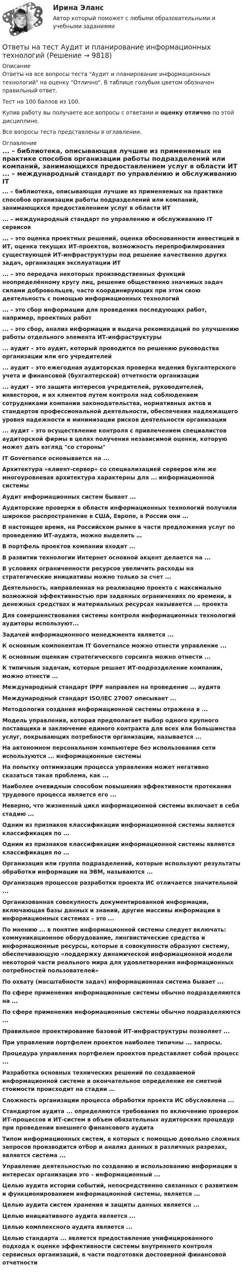     
          Описание
          Ответы на все вопросы теста Аудит и планирование информационных технологий на оценку Отлично. В таблице голубым цветом обозначен правильный ответ.Тест на 100 баллов из 100.Купив работу вы получаете все вопросы с ответами и оценку отлично по этой дисциплине.Все вопросы теста представлены в оглавлении. 
          Оглавление
           ... – библиотека, описывающая лучшие из применяемых на практике способов организации работы подразделений или компаний, занимающихся предоставлением услуг в области ИТ ... – международный стандарт по управлению и обслуживанию IT сервисов ... – это оценка проектных решений, оценка обоснованности инвестиций в ИТ, оценка текущих ИТ-проектов, возможность перепрофилирования существующей ИТ-инфраструктуры под решение качественно других задач, организация эксплуатации ИТ ... – это передача некоторых производственных функций неопределённому кругу лиц, решение общественно значимых задач силами добровольцев, часто координирующих при этом свою деятельность с помощью информационных технологий ... – это сбор информации для проведения последующих работ, например, проектных работ ... – это сбор, анализ информации и выдача рекомендаций по улучшению работы отдельного элемента ИТ-инфраструктуры ... аудит – это аудит, который проводится по решению руководства организации или его учредителей ... аудит – это ежегодная аудиторская проверка ведения бухгалтерского учета и финансовой (бухгалтерской) отчетности организации ... аудит – это защита интересов учредителей, руководителей, инвесторов, и их клиентов путем контроля над соблюдением сотрудниками компании законодательства, нормативных актов и стандартов профессиональной деятельности, обеспечения надлежащего уровня надежности и минимизации рисков деятельности организации ... аудит – это осуществление контроля с привлечением специалистов аудиторской фирмы в целях получения независимой оценки, которую может дать взгляд со стороны IT Governance основывается на ... Архитектура «клиент-сервер» со специализацией серверов или же многоуровневая архитектура характерны для ... информационной системы Аудит информационных систем бывает ... Аудиторские проверки в области информационных технологий получили широкое распространение в США, Европе, в России они ... В настоящее время, на Российском рынке в части предложения услуг по проведению ИТ-аудита, можно выделить … В портфель проектов компании входит ... В развитии технологии Интернет основной акцент делается на ... В условиях ограниченности ресурсов увеличить расходы на стратегические инициативы можно только за счет ... Деятельность, направленная на реализацию проекта с максимально возможной эффективностью при заданных ограничениях по времени, в денежных средствах и материальных ресурсах называется ... проекта Для совершенствования системы контроля информационных технологий аудиторы используют... Задачей информационного менеджмента является ... К основным компонентам IT Governance можно отнести управление ... К основным оценкам стратегического сорсинга можно отнести ... К типичным задачам, которые решает ИТ-подразделение компании, можно отнести ... Международный стандарт IPPF направлен на проведение ... аудита Международный стандарт ISO/IEC 27007 описывает ... Методология создания информационной системы отражена в ... Модель управления, которая предполагает выбор одного крупного поставщика и заключение единого контракта для всех или большинства услуг, покрывающих потребности организации, называется ... На автономном персональном компьютере без использования сети используются ... информационные системы На попытку оптимизации процесса управления может негативно сказаться такая проблема, как ... Наиболее очевидным способом повышения эффективности протекания трудового процесса является его ... Неверно, что жизненный цикл информационной системы включает в себя стадию ... Одним из признаков классификации информационной системы является классификация по ... Одним из признаков классификации информационной системы является классификация по ... Организация или группа подразделений, которые используют результаты обработки информации на ЭВМ, называются ... Организация процессов разработки проекта ИС отличается значительной ... Организованная совокупность документированной информации, включающая базы данных и знаний, другие массивы информации в информационных системах – это ... По мнению ... в понятие информационной системы следует включать: коммуникационное оборудование, лингвистические средства и информационные ресурсы, которые в совокупности образуют систему, обеспечивающую «поддержку динамической информационной модели некоторой части реального мира для удовлетворения информационных потребностей пользователей» По охвату (масштабности задач) информационная система бывает ... По сфере применения информационные системы обычно подразделяются на ... По сфере применения информационные системы обычно подразделяются ... Правильное проектирование базовой ИТ-инфраструктуры позволяет ... При управлении портфелем проектов наиболее типичны ... запросы. Процедура управления портфелем проектов представляет собой процесс ... Разработка основных технических решений по создаваемой информационной системе и окончательное определение ее сметной стоимости происходит на стадии ... Сложность организации процесса обработки проекта ИС обусловлена ... Стандартом аудита ... определяются требования по включению проверок ИТ-процессов и ИТ-систем в объем обязательных аудиторских процедур при проведении внешнего финансового аудита Типом информационных систем, в которых с помощью довольно сложных запросов производится отбор и анализ данных в различных разрезах, является система ... Управление деятельностью по созданию и использованию информации в интересах организации это – информационный ... Целью аудита истории событий, непосредственно связанных с развитием и функционированием информационной системы, является ... Целью аудита систем хранения и защиты данных является ... Целью инициативного аудита является ... Целью комплексного аудита является ... Целью стандарта ... является предоставление унифицированного подхода к оценке эффективности системы внутреннего контроля сервисных организаций, в части подготовки достоверной финансовой отчетности  
            
            
            Ответы на тест Аудит информационной безопасности СинергияОтветы на тест Аудит и планирование информационных технологийОтветы на тест. Базы данных. СинергияОтветы на тест. БАШГУ. Аудит и контроллинг персонала. Набрано 20 из 21.     1043Ответы на тест / БашГУ / Социология / 25 вопросов / Промежуточный тест / Результат 75%Ответы на тест Безопасность жизнедеятельности (Синергия 1 семестр), итоговый и компетентностный на 89-100 баллов, сдача январь 2023.Ответы на тест Бизнес-аналитика и анализ больших данных. МФПУ СинергияОтветы на тест «Арбитражный процесс». МФПУ «Синергия»Ответы на тест. Арбитражный процесс ТИСБИОтветы на тест «Архитектура вычислительных систем и компьютерных сетей». МФПУ «Синергия»Ответы на тест Архитектура информационных системОтветы на тест Архитектура информационных систем Синергия МОИ МТИОтветы на тест. Архитектуры операционных систем. СинергияОтветы на тест Астрономия Синергия МОИ МТИ