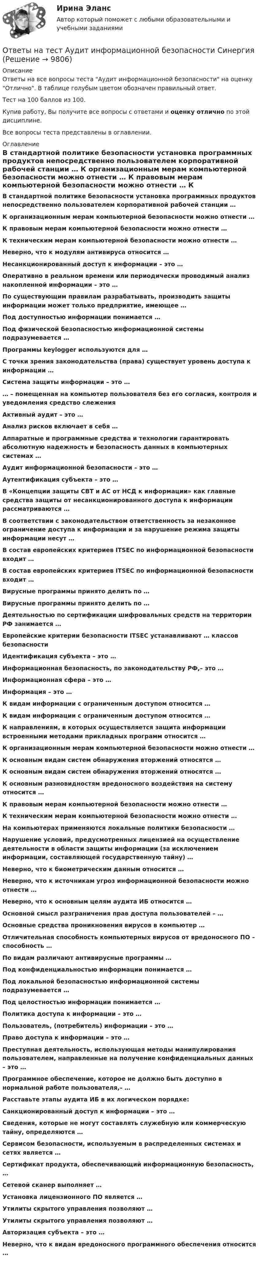     
          Описание
          Ответы на все вопросы теста Аудит информационной безопасности на оценку Отлично. В таблице голубым цветом обозначен правильный ответ.Тест на 100 баллов из 100.Купив работу, Вы получите все вопросы с ответами и оценку отлично по этой дисциплине.Все вопросы теста представлены в оглавлении. 
          Оглавление
           В стандартной политике безопасности установка программных продуктов непосредственно пользователем корпоративной рабочей станции … К организационным мерам компьютерной безопасности можно отнести … К правовым мерам компьютерной безопасности можно отнести … К техническим мерам компьютерной безопасности можно отнести … Неверно, что к модулям антивируса относится … Несанкционированный доступ к информации – это … Оперативно в реальном времени или периодически проводимый анализ накопленной информации – это … По существующим правилам разрабатывать, производить защиты информации может только предприятие, имеющее … Под доступностью информации понимается … Под физической безопасностью информационной системы подразумевается … Программы keylogger используются для … С точки зрения законодательства (права) существует уровень доступа к информации … Система защиты информации – это … … – помещенная на компьютер пользователя без его согласия, контроля и уведомления средство слежения Активный аудит – это … Анализ рисков включает в себя … Аппаратные и программные средства и технологии гарантировать абсолютную надежность и безопасность данных в компьютерных системах … Аудит информационной безопасности – это … Аутентификация субъекта – это … В «Концепции защиты СВТ и АС от НСД к информации» как главные средства защиты от несанкционированного доступа к информации рассматриваются … В соответствии с законодательством ответственность за незаконное ограничение доступа к информации и за нарушение режима защиты информации несут … В состав европейских критериев ITSEC по информационной безопасности входит … В состав европейских критериев ITSEC по информационной безопасности входит …  Вирусные программы принято делить по … Вирусные программы принято делить по …  Деятельностью по сертификации шифровальных средств на территории РФ занимается … Европейские критерии безопасности ITSEC устанавливают … классов безопасности Идентификация субъекта – это … Информационная безопасность, по законодательству РФ,– это … Информационная сфера – это … Информация – это … К видам информации с ограниченным доступом относится …  К видам информации с ограниченным доступом относится …  К направлениям, в которых осуществляется защита информации встроенными методами прикладных программ относится …  К организационным мерам компьютерной безопасности можно отнести … К основным видам систем обнаружения вторжений относятся … К основным видам систем обнаружения вторжений относятся …  К основным разновидностям вредоносного воздействия на систему относится … К правовым мерам компьютерной безопасности можно отнести … К техническим мерам компьютерной безопасности можно отнести … На компьютерах применяются локальные политики безопасности … Нарушение условий, предусмотренных лицензией на осуществление деятельности в области защиты информации (за исключением информации, составляющей государственную тайну) … Неверно, что к биометрическим данным относится … Неверно, что к источникам угроз информационной безопасности можно отнести … Неверно, что к основным целям аудита ИБ относится … Основной смысл разграничения прав доступа пользователей – … Основные средства проникновения вирусов в компьютер … Отличительная способность компьютерных вирусов от вредоносного ПО – способность …  По видам различают антивирусные программы …  Под конфиденциальностью информации понимается … Под локальной безопасностью информационной системы подразумевается … Под целостностью информации понимается … Политика доступа к информации – это … Пользователь, (потребитель) информации – это … Право доступа к информации – это … Преступная деятельность, использующая методы манипулирования пользователем, направленные на получение конфиденциальных данных – это … Программное обеспечение, которое не должно быть доступно в нормальной работе пользователя,– … Расставьте этапы аудита ИБ в их логическом порядке:  Санкционированный доступ к информации – это … Сведения, которые не могут составлять служебную или коммерческую тайну, определяются … Сервисом безопасности, используемым в распределенных системах и сетях является …  Сертификат продукта, обеспечивающий информационную безопасность, … Сетевой сканер выполняет … Установка лицензионного ПО является … Утилиты скрытого управления позволяют … Утилиты скрытого управления позволяют … Авторизация субъекта – это … Неверно, что к видам вредоносного программного обеспечения относится …   
            
            
            Ответы на тест АудитОтветы на тест Аудит информационной безопасности СинергияОтветы на тест Аудит и планирование информационных технологийОтветы на тест. Базы данных. СинергияОтветы на тест. БАШГУ. Аудит и контроллинг персонала. Набрано 20 из 21.     1043Ответы на тест / БашГУ / Социология / 25 вопросов / Промежуточный тест / Результат 75%Ответы на тест Безопасность жизнедеятельности (Синергия 1 семестр), итоговый и компетентностный на 89-100 баллов, сдача январь 2023.Ответы на тест Антикризисное управление Синергия МОИ МТИ Оценка 4Ответы на тест «Арбитражный процесс». МФПУ «Синергия»Ответы на тест. Арбитражный процесс ТИСБИОтветы на тест «Архитектура вычислительных систем и компьютерных сетей». МФПУ «Синергия»Ответы на тест Архитектура информационных системОтветы на тест Архитектура информационных систем Синергия МОИ МТИОтветы на тест. Архитектуры операционных систем. Синергия