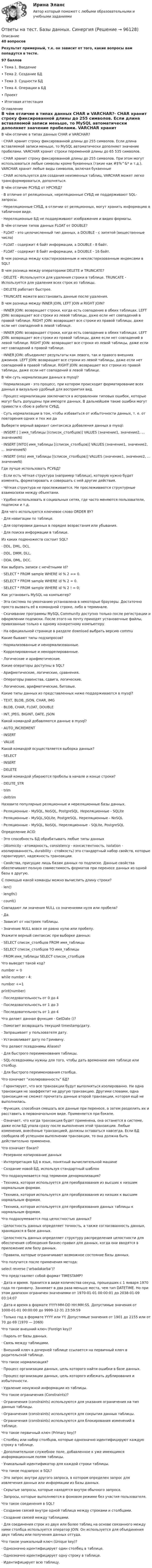      
            Описание
            40 вопросов Результат примерный, т.к. он зависит от того, какие вопросы вам попадутся в тесте.97 баллов•	Тема 1. Введение•	Тема 2. Создание БД•	Тема 3. Сущности БД•	Тема 4. Операции в БД•	Проект•	Итоговая аттестация 
            Оглавление
            В чём отличие в типах данных CHAR и VARCHAR?·      CHAR хранит строку фиксированной длины до 255 символов. Если длина вставляемой записи меньше, то MySQL автоматически дополняет значение пробелами. VARCHAR хранит строки переменной длины до 65 535 символов. ·      CHAR хранит строку фиксированной длины до 255 символов. При этом могут использоваться любые символы кроме буквенных (такие как #$%^&amp;* и т.д.). VARCHAR хранит любые виды символов, включая буквенные·      CHAR используется для создания неизменных таблиц, VARCHAR может легко трансформироваться, дополняться.В чём отличие РСУБД от НРСУБД?·      В отличие от реляционных, нереляционные СУБД не поддерживают SQL-запросы. ·      Нереляционные СУБД, в отличии от реляционных, могут хранить информацию в табличном виде. ·      Нереляционные БД не поддерживают изображения и видео форматы.В чём отличие типов данных FLOAT от DOUBLE?·      FLOAT - это целочисленный тип данных, а DOUBLE - с запятой (вещественные числа) ·      FLOAT - содержит 4 байт информации, а DOUBLE - 8 байт. ·      FLOAT - содержит 8 байт информации, а DOUBLE - 16 байт.В чем разница между кластеризованным и некластеризованным индексами в SQL?В чем разница между операторами DELETE и TRUNCATE?·     DELETE - Используется для удаления строки в таблице. TRUNCATE - Используется для удаления всех строк из таблицы. ·     DELETE работает быстрее. ·     TRUNCATE можете восстановить данные после удаления.В чем разница между INNER JOIN, LEFT JOIN и RIGHT JOIN?·      INNER JOIN: возвращает строки, когда есть совпадение в обеих таблицах. LEFT JOIN: возвращает все строки из левой таблицы, даже если нет совпадений в правой таблице. RIGHT JOIN: возвращает все строки из правой таблицы, даже если нет совпадений в левой таблице.·      INNER JOIN: возвращает строки, когда есть совпадение в обеих таблицах. LEFT JOIN: возвращает все строки из правой таблицы, даже если нет совпадений в левой таблице. RIGHT JOIN: возвращает все строки из левой таблицы, даже если нет совпадений в правой таблице.·      INNER JOIN: объединяет результаты как левого, так и правого внешних джоинов. LEFT JOIN: возвращает все строки из левой таблицы, даже если нет совпадений в правой таблице. RIGHT JOIN: возвращает все строки из правой таблицы, даже если нет совпадений в левой таблице.В чём суть нормализации данных в mysql?·      Нормализация - это процесс, при котором происходит форматирование всех данных в визуально удобный для восприятия вид. ·      Процесс нормализации заключается в исправлении типовых ошибок, которые могут быть допущены при импорте данных. В дальнейшем такие ошибки могут привести к сбою в работе СУБД. ·      Суть нормализации в том, чтобы избавиться от избыточности данных, т. е. от повторения одних и тех же даВыберете верный вариант синтаксиса добавления данных в mysql:·      INSERT [ ] имя_таблицы [(список_столбцов)] VALUES (значение1, значение2, ... значениеN) ·      INSERT [INTO] имя_таблицы [(список_столбцов)] VALUES (значение1, значение2, ... значениеN) ·      INSERT (into) имя_таблицы [(список_столбцов)] VALUES (значение1, значение2, ... значениеN)Где лучше использовать РСУБД?·      Если есть чёткая структура (например таблица), которую нужно будет изменять, форматировать и совершать с ней другие действия. ·      Чёткая структура не прослеживается. Не прослеживаются структурные взаимосвязи между объектами. ·      Удобно использовать в социальных сетях, где часто меняются пользователи, подписки и т.д.Для чего используется ключевое слово ORDER BY?·     Для навигации по таблице. ·     Для сортировки данных в порядке возрастания или убывания. ·     Для поиска информации в таблице.Из каких подмножеств состоит SQL?·      DDL, DML, DCL. ·      DDL, DMM, DLL. ·      DDA, DML, DCC.Как выбрать записи с нечётными Id?·     SELECT * FROM sample WHERE id % 2 == 0. ·     SELECT * FROM sample WHERE id % 2 = 0. ·     SELECT * FROM sample WHERE id % 2 ! = 0;Как установить MySQL на компьютер?·      Эта система по умолчанию установлена в некоторые браузеры. Достаточно просто вызвать её в командной строке, либо в терминале.·      Скачивание программы MySQL Community доступно только после регистрации и оформлении подписки. После этого на почту приходят установочные файлы, привязанные только к одному конкретному компьютеру.·      На официальной странице  в разделе download выбрать версию commuКакие бывают типы подзапросов?·     Нормализованные и ненормализованные. ·     Коррелированные и некоррелированные. ·     Логические и арифметические.Какие операторы доступны в SQL?·      Арифметические, логические, сравнения. ·      Операторы равенства, сдвига, логические. ·      Логические, арифметические, битовые.Какие типы данных из представленных ниже поддерживаются в mysql?·      TEXT, BLOB, JSON, CHAR, IMG ·      BLOB, CHAR, FLOAT, DOUBLE ·      INT, JPEG, BIGINT, DATE, JSONКакой командой добавляются данные в mysql?·     AUTO_INCREMENT ·     INSERT ·     VALUEКакой командой осуществляется выборка данных?·      SELECT ·      INSERT ·      DELETEКакой командой убираются пробелы в начале и конце строки?·      DELITE_STR ·      trim ·      deltrimНазовите популярные реляционные и нереляционные базы данных.·      Реляционные - MySQL, NoSQL, PostgreSQL. Нереляционные - SQLite ·      Реляционные - MySQL,SQLite, PostgreSQL. Нереляционные - NoSQL ·      Реляционные - MySQL, NoSQL. Нереляционные - SQLite, PostgreSQLОпределение ACID·      Это способность БД обрабатывать любые типы данных ·      (Atomicity - атомарность, consistency - консистентность, isolation - изолированность, durability - стойкость) это стандартный набор свойств, которые гарантируют, надежность транзакции. ·      Свойства, присущие лишь базам данных по подписке. Данные свойства обеспечивают полную совместимость форматов при переносе данных из одной базы в другую.С помощью какой команды можно вычислить длину строки?·     len() ·     length() ·     count()Совпадают ли значения NULL со значениями нуля или пробела?·      Да. ·      Зависит от настроек таблицы. ·      Значение NULL вовсе не равно нулю или пробелу.Укажите верный синтаксис при выборке данных:·      SELECT список_столбцов FROM имя_таблицы ·      SELECT список_столбцов TO имя_таблицы ·      FROM имя_таблицы SELECT список_столбцовЧто выведет такой код?number = 0while number ‹ 4:    number +=1    print(number)·     Последовательность от 0 до 4 ·     Последовательность от 1 до 3·     Последовательность от 1 до 4Что делает данная функция - GetDate ()?·      Помогает возвращать текущий timestamp/дату. ·      Запрашивает у пользователя дату. ·      Устанавливает дату по Гринвичу.Что делают псевдонимы Aliases?·      Для быстрого переименования таблицы. ·      SQL-псевдонимы нужны для того, чтобы дать временное имя таблице или столбцу. ·      Для быстрого переименования столбца.Что означает “изолированность” БД?·     Гарантирует, что все транзакции будут выполняться изолированно. Ни одна транзакция не зааффектит на другую транзакцию. Другими словами, одна транзакция не сможет прочитать данные второй транзакции, которая ещё не выполнилась. ·     Функция, способная смешать все данные при переносе, а затем разделить их и расставить в первоначальном виде. Применяется при бэкапе. ·     Означает, что когда транзакция будет применена, она останется в системе, даже если БД упала сразу после выполнения этой транзакции. Любые изменения, внесённые транзакцией, должны оставаться навсегда. Если БД сообщила об успешном выполнении транзакции, то она должна быть действительно применена.Что означает бэкап?·      Резервное копирование данных ·      Интерпретация БД в язык, понятный вычислительной машине ·      Создание новой БД, используя стандартный шаблонЧто подразумевается под термином денормализация?·      Техника, которая используется для преобразования из высших к низшим нормальным формам. ·      Техника, которая используется для преобразования из низших к высшим нормальным формам. ·      Техника, которая используется для преобразования данных таблицы к нормальным формам.Что подразумевается под целостностью данных?·      Целостность данных определяет точность, а также согласованность данных, хранящихся в базе данных.·      Целостность данных определяет структуру распределения целостности для обеспечения соблюдения бизнес-правил для данных, когда они вводятся в приложение или базу данных.·      Правила, которые ограничивают возможное состояние базы данных.Что получится после применения метода:select reverse (‘arbadakarba’)?Что представляет собой формат TIMESTAMP?·      Дата и время. Хранится в виде количества секунд, прошедших с 1 января 1970 года по гринвичу. Занимает в два раза меньше места, чем тип DATETIME. Но при этом диапазон ограничен значениями от 1970-01-01 00:00:01 до 2038-01-09 03:14:07 ·      Дата и время в формате YYYY-MM-DD HH:MM:SS. Допустимые значения от 1000-01-01 00:00:00 до 9999-12-31 23:59:59 ·      Только год в формате YYYY или YY. Допустимые значения от 1901 до 2155 или от 70 до 69 (1970 — 2069)Что такое внешний ключ (Foreign key)?·      Пароль от базы данных. ·      Связь между таблицами. ·      Внешний ключ в дочерней таблице ссылается на первичный ключ в родительской таблице.Что такое нормализация?·      Процесс организации данных, цель которого найти ошибки в базе данных. ·      Процесс организации данных, цель которого избежать дублирования и избыточности. ·      Удаление ненужной информации из таблицы.Что такое ограничения (Constraints)?·      Ограничения (constraints) используются для указания ограничения на тип данных таблицы. ·      Ограничения (constraints) используются для сокрытия данных таблицы. ·      Ограничения (constraints) используются для блокирования изменений в таблице.Что такое первичный ключ (Primary key)?·     Столбец или набор столбцов, которые однозначно идентифицируют каждую строку в таблице. ·     Дополнительное служебное поле, добавленное к уже имеющимся информационным полям таблицы. ·     Уникальный идентификатор для каждой строки таблицы.Что такое подзапрос в SQL?·      Это запрос внутри другого запроса, в котором определен запрос для извлечения данных или информации из базы данных.·      Скрытые запросы, которые находятся внутри обычного запроса. ·      Запросы, которые выполняются в фоновом режиме без участия пользователя.Что такое соединения в SQL?·      Создание связей внутри одной таблица между строками и столбцами. ·      Создание связей между таблицами. ·      Для соединения строк из двух или более таблиц на основе связанного между ними столбца используется оператор JOIN. Он используется для объединения двух таблиц или получения данных оттуда.Что такое уникальный ключ (Unique key)?·     Однозначно идентифицирует один столбец в таблице. ·     Однозначно идентифицирует одну строку в таблице. ·     Идентифицирует всю таблицу.  
            
            
            Ответы на тест Аудит и планирование информационных технологийОтветы на тест. Базы данных. СинергияОтветы на тест. БАШГУ. Аудит и контроллинг персонала. Набрано 20 из 21.     1043Ответы на тест / БашГУ / Социология / 25 вопросов / Промежуточный тест / Результат 75%Ответы на тест Безопасность жизнедеятельности (Синергия 1 семестр), итоговый и компетентностный на 89-100 баллов, сдача январь 2023.Ответы на тест Бизнес-аналитика и анализ больших данных. МФПУ СинергияОтветы на тест Бухгалтерский учет и отчетность - 2023. МФПУ СинергияОтветы на тест. Арбитражный процесс ТИСБИОтветы на тест «Архитектура вычислительных систем и компьютерных сетей». МФПУ «Синергия»Ответы на тест Архитектура информационных системОтветы на тест Архитектура информационных систем Синергия МОИ МТИОтветы на тест. Архитектуры операционных систем. СинергияОтветы на тест Астрономия Синергия МОИ МТИОтветы на тест Аудит