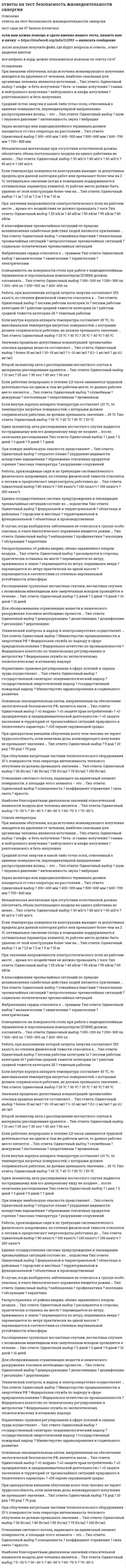     
          Описание
          ответы на тест безопасность жизнедеятельности синергия направление ИСиТ темы теста Безопасность жизнедеятельностиТема 1. Человек и среда обитанияТема 2. Безопасность производственной деятельностиТема 3. Безопасность в чрезвычайных ситуациях. Гражданская оборонаТема 4. Управление безопасностью жизнедеятельностиПосле покупки вы получите файл где 76 вопросов и ответов, верный ответ выделен цветом. С помощью этих ответов сдан тест на 87 баллов (зачтено)Список вопросов представлен ниже. 
          Оглавление
          Наиболее опасный для организма человека диапазон частот электрического тока составляет … 100–400 Гц50–75 Гц20–100 Гц20–50 Гц50–100 ГцОсновным поражающим фактором ядерного взрыва при воздействии на объекты является ...электромагнитный импульсвоздушная ударная волнапроникающая радиациярадиоактивное загрязнение местностисветовое излучение ядерного взрываНаиболее опасный для организма человека диапазон частот электрического тока составляет...20-50 Гц20-100 Гц50-75 Гц100-400 Гц50-100 ГцПервоочередной функцией системы управления охраной труда в отношении состояния охраны и условий труда является ...нормализацияконтрольнаблюдениеоценкапрогнозПри боковом освещении нормируется … значение коэффициента естественной освещенности минимальное среднеквадратичное максимальное среднее полноеПри внутреннем облучении организма человека наиболее опасными являются источники рентгеновского, нейтронного и бета-излученияальфа-, гамма- и нейтронного излученияальфа-, бета- и гамма-излучениябета-, гамма- и рентгеновского излученияальфа-, бета- и нейтронного излученияРабочей зоной называется …пространство, в пределах которого происходит перемещение инструмента, исходного сырья, конечного продукта и опасных узлов агрегатовзона размером 2х2 м вокруг установленного станкапространство высотой до 2 м над уровнем пола или рабочей площадкой, на которой расположены постоянные рабочие местазона, в которой непосредстПри каждом семикратном увеличении времени, прошедшего с момента ядерного взрыва, мощность дозы ионизирующего излучения снижается в 10 раз 2 раза 5 раз 25 разЙодная профилактика в первые десять дней после радиационной аварии с выбросом радиоактивных веществ проводится с целью … предупреждения накопления радиоактивных веществ в костной ткани профилактики инфекционных заболеваний повышения иммунитета общего укрепления организма защиты щитовидной железыВ качестве параметров микроклимата нормируются такие параметры окружающей среды, как ...относительная влажность воздуха, давление воздуха, скорость движения воздуха, доля естественной освещенности в общей освещенноститемпература окружающих поверхностей, давление воздуха, максимальная влажность воздуха, общая освещенностьтемпература воздуха, абсолютная влажность воздуха, скорость движения воздуха, естественная освещенностьтемпература воздуха и окружающих поверхностей, относительная влажность воздуха, скорость движения воздухатемпература воздуха и окружающих поверхностей, относительная влажность воздуха, давление воздухаВ микроклимате, в котором значения и температуры воздуха, и его относительной влажности нижеоптимальных, человек ощущает ...переохлаждениехолод и сыростьочень большую сухостьжару и сухостьочень большую сыростьВ ночное время в жилых помещениях значение уровня шума не должно превышать .25 дБА30 дБА40 дБА35 дБА10 дБАВо время урагана на открытой местности наиболее безопасным естественным местом для укрытия является:углубление рельефалесной массив отдельно стоящее большое деревобольшой каменьвершина холмаДля удаления с одежды, открытых участков кожи и средств индивидуальной защиты капель аварийно химически опасных веществ используется ...индивидуальный противохимический пакетспециальный защитный комплектпакет перевязочный индивидуальныйобщевойсковой защитный комплектаптечка индивидуальнаяДля удаления с поверхностей радиоактивных веществ необходимо провести ...дегазациюгигиеническую помывкудератизациюдезактивациюдемеркуризациюДля удаления с объектов радиоактивных веществ необходимо провести ...дезактивациюдетоксикациюдезинфекциюдегазациюдератизацию Единая государственная система предупреждения и ликвидации чрезвычайных ситуаций при получении прогноза о возможности возникновения чрезвычайной ситуации функционирует в ...режиме постоянной готовностирежиме чрезвычайной ситуациирежиме повышенной готовностиоперативном режимережиме повседневной деятельностиЕдиная государственная система предупреждения н ликвидации чрезвычайных ситуаций имеет ... уровни управленияведомственный, межведомственный, вневедомственный и отраслевой федеральныйфункциональный, территориальный, промышленный, бытовой и специальныйфедеральный, региональный, областной, районный и городскойгородской, районный, местный, производственный и объектовыйфедеральный, региональный, территориальный, местный и объектовыйЕсли нагретыми частями технологического оборудования облучается 48 % тела работника, интенсивность теплового облучения не должна превышать значения ...50 Вт/м265 Вт/м270 Вт/м280 Вт/м2100 Вт/м2\Если среднесуточная температура за 5 дней составила +12  С. то данный период года является ...нейтральнымтеплымпрохладнымумереннымжарким Естественная вентиляция при объеме помещения 35 м3 должна обеспечить объем поступающего воздуха на одного работника не менее:15 м3/ч20 м3/ч25 м3/ч30 м3/ч 35 м3/ч Запрещается даже кратковременное пребывание в зонах с уровнем звукового давления:более 85 дБАболее 90 дБАболее 100 дБАболее 135 дБАболее 140 дБАЗначение напряженности электростатического поля на рабочем месте не должно в течение часа превышать:25 кВ/м75 кВ/м40 кВ/м50 кВ/м60 кВ/мЗначение напряженности электрического поля промышленной частоты, свыше которого в этой зоне не допускается пребывание персонала без средств защиты, составляет:27 кВ/м25,5 кВ/м30 кВ/м25 кВ/м26 кВ/мЗначение силы переменного тока частотой 50 Гц, при которой может начаться фибрилляция сердца, составляет:0,6-1,5 мА10-15 мА 20-25 мА 100 мАболее 150 мАКоличество отданного телом тепла в окружающую среду в результате испарения зависит отабсолютной влажности воздухаотносительной влажности воздухаплотности воздухатемпературы теладавления воздухаКонтроль за выполнением установленного порядка расследования и учета несчастных случаев на производстве осуществляет ...Федеральный горный н промышленный надзор РоссииФедеральная служба по труду и занятостиФедеральный надзор России по ядерной и радиационной безопасностигосударственный энергетический надзоргосударственный санитарно-эпидемиологический надзорЛучевая болезнь первой степени возникает при величине суммарной поглощенной дозы ионизирующего излучения .50-100 рад100-200 рад200-400 рад400-600 радболее 600 радМикроклимат, в котором температура воздуха превышает оптимальное значение, а относительная влажность воздуха ниже оптимальной, человек ощущает как:очень сухойжаркий и сухойпромозглыйхолодный и сыройочень сырой Наиболее опасное воздействие на организм человека оказывает ... вибрациялокальнаянаправленнаяобщаясосредоточеннаяцентрализованнаяНаиболее опасный для организма человека диапазон частот электрического тока составляет...20-50 Гц20-100 Гц50-75 Гц100-400 Гц50-100 ГцНа рабочих местах операторов, работающих с видеотерминалами и ПЭВМ, максимальное значение уровня шума не должно превышать .55 дБА60 дБА50дБА65 дБА40дБАНеверно, что в состав комиссии по расследованию несчастного случая включается ...руководитель, непосредственно отвечающий за безопасность труда на участке, где произошел несчастный случайспециалист по охране трудапредставитель профсоюзного органауполномоченный по охране трудапредставитель работодателяНесчастный случай, если он не является групповым, не относится к категории тяжелых и не повлек смертельного исхода, расследуется в срок:7 дней2 дня3 дня5 дней4 дняНесчастный случай считается групповым, если в результате него пострадало:два человека и более;более половины рабочей смены.не менее пяти человек;более трех человек;треть рабочей смены;Одновременное ощущение человеком холода и сырости соответствует такой комбинации значений температуры воздуха и его относительной влажности, при которой ...температура выше оптимальной, влажность ниже оптимальнойтемпература ниже оптимальной, влажность также ниже оптимальнойтемпература выше оптимальной, влажность также выше оптимальнойтемпература ниже оптимальной, влажность оптимальнаятемпература ниже оптимальной, влажность выше оптимальнойОперативный контроль охраны труда на объекте экономики возложен на ...Рострудинспекциюгосударственный санитарно-эпидемиологический надзорадминистрацию объекта экономикиФедеральный горный и промышленный надзор РоссииМинистерство труда и социального развитияОрганизованная естественная вентиляция осуществляется при помощи ...установок кондиционирования воздухаэлектрических вентиляторовувлажнителей и ионизаторов воздухаокон, фрамуг, дефлекторовмеханических фильтров и калориферовОсновным поражающим фактором ядерного взрыва при воздействии на объекты является ...электромагнитный импульсвоздушная ударная волнапроникающая радиациярадиоактивное загрязнение местностисветовое излучение ядерного взрываОсновным поражающим фактором ядерного взрыва при воздействии на человека является ...радиоактивное загрязнение местностиэлектромагнитный импульспроникающая радиациявоздушная ударная волнасветовое излучение ядерного взрываОсновным процессом, обеспечивающим теплообмен организма человека с окружающей средой в процессе физической работы, является ...конденсацияизлучениеиспарениесублимацияконвекцияОтдача телом в окружающую среду тепла в результате конвекции зависит от ...массы теладавления воздухаскорости обдувающего тело потока воздухатемпературы воздуха вокруг телатемпературы телаОтносительная влажность воздуха в кабинах при выполнении работ должна находиться в диапазоне:20-40%;30-50 %;40-60 %;50-65%;60-80 %.Первоочередной функцией системы управления охраной труда в отношении состояния охраны и условий труда является ...нормализацияконтрольнаблюдениеоценкапрогнозПо принципу защитного действия средства защиты подразделяются на …фильтрующие и изолирующиеколлективные и индивидуальныепротиворадиационные и противохимическиесредства защиты мирного и военного времениуниверсальные н специализированныеПостоянный ток представляет наибольшую опасность ятя организма человека при значении напряжения, большем ...220 В380 В450 В500 В1000 ВПредельно допустимое значение напряженности электрического поля промышленной частоты внутри жилых зданий составляет0,1 кВ/м0,25 кВ/м0,5 кВ/м0,75 кВ/м1,0 кВ/мПри о6лучении нагретыми частями технологического оборудования 15 % тела оператора интенсивность теплового облучения не должна превышать значения:30 Вт/м240 Вт/м250 Вт/м275 Вт/м2100 Вт/м2При определении нормативов для параметров микроклимата рабочего места должны учитываться ...тяжесть выполняемой работы, площадь поверхности источников явного тепла, время сутоктемпература тела, давление воздуха, время годаналичие источников явного тепла, давление воздуха, время годатяжесть выполняемой работы, освещенность рабочей зоны, давление воздухатяжесть выполняемой работы, наличие источников явного тепла, время годаПри пожаре наибольшую опасность представляет:ухудшение видимости вследствие задымления;высокая температура;образование токсичных продуктов горения;открытое пламя;разрушение сооруженийПри получении заблаговременного предупреждения о возможном возникновении стихийного бедствия необходимо:включить телевизор, радиоприемник, трансляцию и ждать дальнейших распоряжений и указаниймаксимально быстро покинуть жилище и отойти от него на безопасное расстояниеоткрыть окна, двери и выйти на балконплотно закрыть все окна и двери в жилищеотключить в жилище электричество, воду и газПрисутствие персонала в зонах действия электрического поля промышленной частоты напряженностью до 5 кВ/м допускается в течении1 ч2,5 ч5ч8 чнеограниченного времениПриточно-вытяжная вентиляция относится к вентиляцииестественной организованнойестественной неорганизованнойискусственнойаэрацииинфильтрацииРадиационные характеристики внешней границы зоны сильного радиоактивного загрязнения: ...мощность дозы излучения 8 рад/ч. доза излучения до полного распада продуктов взрыва 40 радмощность дозы излучения 80 рад/ч. доза излучения до полного распада продуктов взрыва 400 радмощность дозы излучения 240 рад/ч. доза излучения до полного распада продуктов взрыва 1200 радмощность дозы излучения 800 рад/ч. доза излучения до полного распада продуктов взрыва 4000 радмощность дозы излучения более 800 рад/ч, доза излучения до полного распада продуктов взрыва более 4000 радРаспространяясь от района аварии, облако зараженного аммиаком воздуха ...перемещается по ветру, поднимаясь вверхперемещается в соответствии со степенью вертикальной устойчивости атмосферыперемещается по ветру, прижимаясь к землерасширяется в стороны, практически оставаясь на местеперемещается по ветру практически на одной высотеРаспространяясь от района аварии облако зараженного хлором воздуха:перемещается по ветру практически на одной высоте;перемещается по ветру, прижимаясь к земле;перемещается в соответствии со степенью вертикальной устойчивости атмосферы.перемещается по ветру, поднимаясь вверх;расширяется в стороны, практически оставаясь на месте;С помощью сирен, а также прерывистых гудков промышленных предприятии и транспортных средств передается сигнал оповещения «...»Внимание всем!Тревога!Радиационная опасность!Химическая опасность!Опасность!Система мониторинга окружающей среды состоит из следующих ступеней:оценки состояния, прогноза возможных изменений и восстановления окружающей средынаблюдения, оценки состояния и защиты окружающей средынаблюдения, оценки состояния и восстановления окружающей средынаблюдения, прогноза возможных изменений и охраны окружающей средынаблюдения, оценки состояния и прогноза возможных изменений окружающей средыСистема стандартов безопасности труда включает в себя:9 подсистем10 подсистем11 подсистем12 подсистем15 подсистем.Системе стандартов безопасности труда присвоен шифр:1012151722Шаговое напряжение снижается до нуля на расстоянии от заземлителя:2,5-5 м5-10 м10-15 м15-20 мболее 20 м Воздействие на организм человека вредных производственных факторов приводит ...к травмек профессиональному или профессионально обусловленному заболеваниюв определенных условиях к профессиональному или профессионально обусловленное заболеваниюв определенных условиях к травме или резкому ухудшению здоровьяк резкому ухудшению здоровьяВоздействие на организм человека опасных производственных факторов приводит ...в определенных условиях к профессиональному или профессионально обусловленному заболеваниюк профессиональному или профессионально обусловленному заболеваниюв определенных условиях к травме или резкому ухудшению здоровьяк резкому ухудшению здоровьяк травмеВоздействие на организм человека сенсибилитирующих вредных веществ вызывает:изменение наследственных признаков;аллергические реакции;отравление всего организма;изменения репродуктивной функциираздражение дыхательного центра и слизистых оболочек;Время нахождения персонала в зонах действия электрического поля промышленной частоты напряженностью от 20 до 25 кВ/м не должно превышать:10 мин0,5 чl ч 8 чне ограничено В случае землетрясения в зданиях в качестве укрытия необходимо использовать следующие места:встроенные шкафывентиляционные шахты и коробыбалконы и лоджииу колонн, проемы и утлы капитальных внутренних стен, дверные проемыпод подоконниками, утлы внутренних перегородок;В случае, когда возбудитель заболевания не относится к группе особо опасных, в очаге биологического поражения вводится режим:профилактикиизоляцииобсервациикарантиннаблюденияВ случае облучения нагретыми частями технологического оборудования 70 % тела человека интенсивность теплового облучения не должна превышать значения ...30 Вт/м235 Вт/м240 Вт/м245 Вт/м250 Вт/м2В случае превышения температуры конструкции сверх допустимой на 2,5°С рабочее место должно находиться от нее на расстоянии более ...0,5 м1 м1,5 м2 м5 мВ состав комиссии по расследованию несчастного случая не включается:уполномоченный по охране трудапредставитель работодателя представитель профсоюзного органа руководитель, непосредственно отвечающий за безопасность труда на участке, где произошел несчастный случайспециалист по охране трудаВ течение суток наивысшая работоспособность человека (в среднем) отмечается в периоды:с 8 до 11 ч и с 12 до 15 ч с 8 до 12 ч и с 14 до 17 чс 9 до 12 ч и с 15 до 17 чс 10 до 12 ч и с 16 до 18 чс 10 до 13 ч и с 14 до 16 чВ течение недели наивысшая работоспособность человека (в среднем) отмечается ...в понедельник, вторник и средув понедельник, вторник и четвергв понедельник, среду и пятницуво вторник, среду и четвергв среду, четверг и пятницуВ технологически чистых помещениях должна применяться ... вентиляцияестественная неорганизованнаяестественная организованнаяприточно-вытяжнаявытяжнаяприточнаяВыполнение правил пожарной профилактики при эксплуатации зданий и помещений контролирует:государственный санитарно-эпидемиологический надзорфедеральный надзор по ядерной и радиационной безопасностифедеральный горный и промышленный надзоргосударственный пожарный надзоргосударственный энергетический надзорГлаз человека обладает максимальной чувствительностью к свету ... цветажелто-зеленогооранжево-желтогокрасно-оранжевогозелено-голубогосине-фиолетовогоДля возникновения горения в общем случае необходимы ...горючее и источник зажиганиягорючее, окислитель и источник зажиганияисточник зажигания и окислительвысокая температура, высокое давление воздуха и большое количество горючих газовгорючее и окислитель 
          Список литературы
          Наиболее опасный для организма человека диапазон частот электрического тока составляет … 100–400 Гц50–75 Гц20–100 Гц20–50 Гц50–100 ГцОсновным поражающим фактором ядерного взрыва при воздействии на объекты является ...электромагнитный импульсвоздушная ударная волнапроникающая радиациярадиоактивное загрязнение местностисветовое излучение ядерного взрываНаиболее опасный для организма человека диапазон частот электрического тока составляет...20-50 Гц20-100 Гц50-75 Гц100-400 Гц50-100 ГцПервоочередной функцией системы управления охраной труда в отношении состояния охраны и условий труда является ...нормализацияконтрольнаблюдениеоценкапрогнозПри боковом освещении нормируется … значение коэффициента естественной освещенности минимальное среднеквадратичное максимальное среднее полноеПри внутреннем облучении организма человека наиболее опасными являются источники рентгеновского, нейтронного и бета-излученияальфа-, гамма- и нейтронного излученияальфа-, бета- и гамма-излучениябета-, гамма- и рентгеновского излученияальфа-, бета- и нейтронного излученияРабочей зоной называется …пространство, в пределах которого происходит перемещение инструмента, исходного сырья, конечного продукта и опасных узлов агрегатовзона размером 2х2 м вокруг установленного станкапространство высотой до 2 м над уровнем пола или рабочей площадкой, на которой расположены постоянные рабочие местазона, в которой непосредстПри каждом семикратном увеличении времени, прошедшего с момента ядерного взрыва, мощность дозы ионизирующего излучения снижается в 10 раз 2 раза 5 раз 25 разЙодная профилактика в первые десять дней после радиационной аварии с выбросом радиоактивных веществ проводится с целью … предупреждения накопления радиоактивных веществ в костной ткани профилактики инфекционных заболеваний повышения иммунитета общего укрепления организма защиты щитовидной железыВ качестве параметров микроклимата нормируются такие параметры окружающей среды, как ...относительная влажность воздуха, давление воздуха, скорость движения воздуха, доля естественной освещенности в общей освещенноститемпература окружающих поверхностей, давление воздуха, максимальная влажность воздуха, общая освещенностьтемпература воздуха, абсолютная влажность воздуха, скорость движения воздуха, естественная освещенностьтемпература воздуха и окружающих поверхностей, относительная влажность воздуха, скорость движения воздухатемпература воздуха и окружающих поверхностей, относительная влажность воздуха, давление воздухаВ микроклимате, в котором значения и температуры воздуха, и его относительной влажности нижеоптимальных, человек ощущает ...переохлаждениехолод и сыростьочень большую сухостьжару и сухостьочень большую сыростьВ ночное время в жилых помещениях значение уровня шума не должно превышать .25 дБА30 дБА40 дБА35 дБА10 дБАВо время урагана на открытой местности наиболее безопасным естественным местом для укрытия является:углубление рельефалесной массив отдельно стоящее большое деревобольшой каменьвершина холмаДля удаления с одежды, открытых участков кожи и средств индивидуальной защиты капель аварийно химически опасных веществ используется ...индивидуальный противохимический пакетспециальный защитный комплектпакет перевязочный индивидуальныйобщевойсковой защитный комплектаптечка индивидуальнаяДля удаления с поверхностей радиоактивных веществ необходимо провести ...дегазациюгигиеническую помывкудератизациюдезактивациюдемеркуризациюДля удаления с объектов радиоактивных веществ необходимо провести ...дезактивациюдетоксикациюдезинфекциюдегазациюдератизацию Единая государственная система предупреждения и ликвидации чрезвычайных ситуаций при получении прогноза о возможности возникновения чрезвычайной ситуации функционирует в ...режиме постоянной готовностирежиме чрезвычайной ситуациирежиме повышенной готовностиоперативном режимережиме повседневной деятельностиЕдиная государственная система предупреждения н ликвидации чрезвычайных ситуаций имеет ... уровни управленияведомственный, межведомственный, вневедомственный и отраслевой федеральныйфункциональный, территориальный, промышленный, бытовой и специальныйфедеральный, региональный, областной, районный и городскойгородской, районный, местный, производственный и объектовыйфедеральный, региональный, территориальный, местный и объектовыйЕсли нагретыми частями технологического оборудования облучается 48 % тела работника, интенсивность теплового облучения не должна превышать значения ...50 Вт/м265 Вт/м270 Вт/м280 Вт/м2100 Вт/м2\Если среднесуточная температура за 5 дней составила +12  С. то данный период года является ...нейтральнымтеплымпрохладнымумереннымжарким Естественная вентиляция при объеме помещения 35 м3 должна обеспечить объем поступающего воздуха на одного работника не менее:15 м3/ч20 м3/ч25 м3/ч30 м3/ч 35 м3/ч Запрещается даже кратковременное пребывание в зонах с уровнем звукового давления:более 85 дБАболее 90 дБАболее 100 дБАболее 135 дБАболее 140 дБАЗначение напряженности электростатического поля на рабочем месте не должно в течение часа превышать:25 кВ/м75 кВ/м40 кВ/м50 кВ/м60 кВ/мЗначение напряженности электрического поля промышленной частоты, свыше которого в этой зоне не допускается пребывание персонала без средств защиты, составляет:27 кВ/м25,5 кВ/м30 кВ/м25 кВ/м26 кВ/мЗначение силы переменного тока частотой 50 Гц, при которой может начаться фибрилляция сердца, составляет:0,6-1,5 мА10-15 мА 20-25 мА 100 мАболее 150 мАКоличество отданного телом тепла в окружающую среду в результате испарения зависит отабсолютной влажности воздухаотносительной влажности воздухаплотности воздухатемпературы теладавления воздухаКонтроль за выполнением установленного порядка расследования и учета несчастных случаев на производстве осуществляет ...Федеральный горный н промышленный надзор РоссииФедеральная служба по труду и занятостиФедеральный надзор России по ядерной и радиационной безопасностигосударственный энергетический надзоргосударственный санитарно-эпидемиологический надзорЛучевая болезнь первой степени возникает при величине суммарной поглощенной дозы ионизирующего излучения .50-100 рад100-200 рад200-400 рад400-600 радболее 600 радМикроклимат, в котором температура воздуха превышает оптимальное значение, а относительная влажность воздуха ниже оптимальной, человек ощущает как:очень сухойжаркий и сухойпромозглыйхолодный и сыройочень сырой Наиболее опасное воздействие на организм человека оказывает ... вибрациялокальнаянаправленнаяобщаясосредоточеннаяцентрализованнаяНаиболее опасный для организма человека диапазон частот электрического тока составляет...20-50 Гц20-100 Гц50-75 Гц100-400 Гц50-100 ГцНа рабочих местах операторов, работающих с видеотерминалами и ПЭВМ, максимальное значение уровня шума не должно превышать .55 дБА60 дБА50дБА65 дБА40дБАНеверно, что в состав комиссии по расследованию несчастного случая включается ...руководитель, непосредственно отвечающий за безопасность труда на участке, где произошел несчастный случайспециалист по охране трудапредставитель профсоюзного органауполномоченный по охране трудапредставитель работодателяНесчастный случай, если он не является групповым, не относится к категории тяжелых и не повлек смертельного исхода, расследуется в срок:7 дней2 дня3 дня5 дней4 дняНесчастный случай считается групповым, если в результате него пострадало:два человека и более;более половины рабочей смены.не менее пяти человек;более трех человек;треть рабочей смены;Одновременное ощущение человеком холода и сырости соответствует такой комбинации значений температуры воздуха и его относительной влажности, при которой ...температура выше оптимальной, влажность ниже оптимальнойтемпература ниже оптимальной, влажность также ниже оптимальнойтемпература выше оптимальной, влажность также выше оптимальнойтемпература ниже оптимальной, влажность оптимальнаятемпература ниже оптимальной, влажность выше оптимальнойОперативный контроль охраны труда на объекте экономики возложен на ...Рострудинспекциюгосударственный санитарно-эпидемиологический надзорадминистрацию объекта экономикиФедеральный горный и промышленный надзор РоссииМинистерство труда и социального развитияОрганизованная естественная вентиляция осуществляется при помощи ...установок кондиционирования воздухаэлектрических вентиляторовувлажнителей и ионизаторов воздухаокон, фрамуг, дефлекторовмеханических фильтров и калориферовОсновным поражающим фактором ядерного взрыва при воздействии на объекты является ...электромагнитный импульсвоздушная ударная волнапроникающая радиациярадиоактивное загрязнение местностисветовое излучение ядерного взрываОсновным поражающим фактором ядерного взрыва при воздействии на человека является ...радиоактивное загрязнение местностиэлектромагнитный импульспроникающая радиациявоздушная ударная волнасветовое излучение ядерного взрываОсновным процессом, обеспечивающим теплообмен организма человека с окружающей средой в процессе физической работы, является ...конденсацияизлучениеиспарениесублимацияконвекцияОтдача телом в окружающую среду тепла в результате конвекции зависит от ...массы теладавления воздухаскорости обдувающего тело потока воздухатемпературы воздуха вокруг телатемпературы телаОтносительная влажность воздуха в кабинах при выполнении работ должна находиться в диапазоне:20-40%;30-50 %;40-60 %;50-65%;60-80 %.Первоочередной функцией системы управления охраной труда в отношении состояния охраны и условий труда является ...нормализацияконтрольнаблюдениеоценкапрогнозПо принципу защитного действия средства защиты подразделяются на …фильтрующие и изолирующиеколлективные и индивидуальныепротиворадиационные и противохимическиесредства защиты мирного и военного времениуниверсальные н специализированныеПостоянный ток представляет наибольшую опасность ятя организма человека при значении напряжения, большем ...220 В380 В450 В500 В1000 ВПредельно допустимое значение напряженности электрического поля промышленной частоты внутри жилых зданий составляет0,1 кВ/м0,25 кВ/м0,5 кВ/м0,75 кВ/м1,0 кВ/мПри о6лучении нагретыми частями технологического оборудования 15 % тела оператора интенсивность теплового облучения не должна превышать значения:30 Вт/м240 Вт/м250 Вт/м275 Вт/м2100 Вт/м2При определении нормативов для параметров микроклимата рабочего места должны учитываться ...тяжесть выполняемой работы, площадь поверхности источников явного тепла, время сутоктемпература тела, давление воздуха, время годаналичие источников явного тепла, давление воздуха, время годатяжесть выполняемой работы, освещенность рабочей зоны, давление воздухатяжесть выполняемой работы, наличие источников явного тепла, время годаПри пожаре наибольшую опасность представляет:ухудшение видимости вследствие задымления;высокая температура;образование токсичных продуктов горения;открытое пламя;разрушение сооруженийПри получении заблаговременного предупреждения о возможном возникновении стихийного бедствия необходимо:включить телевизор, радиоприемник, трансляцию и ждать дальнейших распоряжений и указаниймаксимально быстро покинуть жилище и отойти от него на безопасное расстояниеоткрыть окна, двери и выйти на балконплотно закрыть все окна и двери в жилищеотключить в жилище электричество, воду и газПрисутствие персонала в зонах действия электрического поля промышленной частоты напряженностью до 5 кВ/м допускается в течении1 ч2,5 ч5ч8 чнеограниченного времениПриточно-вытяжная вентиляция относится к вентиляцииестественной организованнойестественной неорганизованнойискусственнойаэрацииинфильтрацииРадиационные характеристики внешней границы зоны сильного радиоактивного загрязнения: ...мощность дозы излучения 8 рад/ч. доза излучения до полного распада продуктов взрыва 40 радмощность дозы излучения 80 рад/ч. доза излучения до полного распада продуктов взрыва 400 радмощность дозы излучения 240 рад/ч. доза излучения до полного распада продуктов взрыва 1200 радмощность дозы излучения 800 рад/ч. доза излучения до полного распада продуктов взрыва 4000 радмощность дозы излучения более 800 рад/ч, доза излучения до полного распада продуктов взрыва более 4000 радРаспространяясь от района аварии, облако зараженного аммиаком воздуха ...перемещается по ветру, поднимаясь вверхперемещается в соответствии со степенью вертикальной устойчивости атмосферыперемещается по ветру, прижимаясь к землерасширяется в стороны, практически оставаясь на местеперемещается по ветру практически на одной высотеРаспространяясь от района аварии облако зараженного хлором воздуха:перемещается по ветру практически на одной высоте;перемещается по ветру, прижимаясь к земле;перемещается в соответствии со степенью вертикальной устойчивости атмосферы.перемещается по ветру, поднимаясь вверх;расширяется в стороны, практически оставаясь на месте;С помощью сирен, а также прерывистых гудков промышленных предприятии и транспортных средств передается сигнал оповещения «...»Внимание всем!Тревога!Радиационная опасность!Химическая опасность!Опасность!Система мониторинга окружающей среды состоит из следующих ступеней:оценки состояния, прогноза возможных изменений и восстановления окружающей средынаблюдения, оценки состояния и защиты окружающей средынаблюдения, оценки состояния и восстановления окружающей средынаблюдения, прогноза возможных изменений и охраны окружающей средынаблюдения, оценки состояния и прогноза возможных изменений окружающей средыСистема стандартов безопасности труда включает в себя:9 подсистем10 подсистем11 подсистем12 подсистем15 подсистем.Системе стандартов безопасности труда присвоен шифр:1012151722Шаговое напряжение снижается до нуля на расстоянии от заземлителя:2,5-5 м5-10 м10-15 м15-20 мболее 20 м Воздействие на организм человека вредных производственных факторов приводит ...к травмек профессиональному или профессионально обусловленному заболеваниюв определенных условиях к профессиональному или профессионально обусловленное заболеваниюв определенных условиях к травме или резкому ухудшению здоровьяк резкому ухудшению здоровьяВоздействие на организм человека опасных производственных факторов приводит ...в определенных условиях к профессиональному или профессионально обусловленному заболеваниюк профессиональному или профессионально обусловленному заболеваниюв определенных условиях к травме или резкому ухудшению здоровьяк резкому ухудшению здоровьяк травмеВоздействие на организм человека сенсибилитирующих вредных веществ вызывает:изменение наследственных признаков;аллергические реакции;отравление всего организма;изменения репродуктивной функциираздражение дыхательного центра и слизистых оболочек;Время нахождения персонала в зонах действия электрического поля промышленной частоты напряженностью от 20 до 25 кВ/м не должно превышать:10 мин0,5 чl ч 8 чне ограничено В случае землетрясения в зданиях в качестве укрытия необходимо использовать следующие места:встроенные шкафывентиляционные шахты и коробыбалконы и лоджииу колонн, проемы и утлы капитальных внутренних стен, дверные проемыпод подоконниками, утлы внутренних перегородок;В случае, когда возбудитель заболевания не относится к группе особо опасных, в очаге биологического поражения вводится режим:профилактикиизоляцииобсервациикарантиннаблюденияВ случае облучения нагретыми частями технологического оборудования 70 % тела человека интенсивность теплового облучения не должна превышать значения ...30 Вт/м235 Вт/м240 Вт/м245 Вт/м250 Вт/м2В случае превышения температуры конструкции сверх допустимой на 2,5°С рабочее место должно находиться от нее на расстоянии более ...0,5 м1 м1,5 м2 м5 мВ состав комиссии по расследованию несчастного случая не включается:уполномоченный по охране трудапредставитель работодателя представитель профсоюзного органа руководитель, непосредственно отвечающий за безопасность труда на участке, где произошел несчастный случайспециалист по охране трудаВ течение суток наивысшая работоспособность человека (в среднем) отмечается в периоды:с 8 до 11 ч и с 12 до 15 ч с 8 до 12 ч и с 14 до 17 чс 9 до 12 ч и с 15 до 17 чс 10 до 12 ч и с 16 до 18 чс 10 до 13 ч и с 14 до 16 чВ течение недели наивысшая работоспособность человека (в среднем) отмечается ...в понедельник, вторник и средув понедельник, вторник и четвергв понедельник, среду и пятницуво вторник, среду и четвергв среду, четверг и пятницуВ технологически чистых помещениях должна применяться ... вентиляцияестественная неорганизованнаяестественная организованнаяприточно-вытяжнаявытяжнаяприточнаяВыполнение правил пожарной профилактики при эксплуатации зданий и помещений контролирует:государственный санитарно-эпидемиологический надзорфедеральный надзор по ядерной и радиационной безопасностифедеральный горный и промышленный надзоргосударственный пожарный надзоргосударственный энергетический надзорГлаз человека обладает максимальной чувствительностью к свету ... цветажелто-зеленогооранжево-желтогокрасно-оранжевогозелено-голубогосине-фиолетовогоДля возникновения горения в общем случае необходимы ...горючее и источник зажиганиягорючее, окислитель и источник зажиганияисточник зажигания и окислительвысокая температура, высокое давление воздуха и большое количество горючих газовгорючее и окислитель
            
            
            ответы на тест безопасность жизнедеятельности синергия Ответы на тест Безопасность жизнедеятельности (Синергия)ответы на тест безопасность жизнедеятельности синергия. 2ответы на тест безопасность жизнедеятельности ТулГУ Ответы на тест Безопасность клиентских операционных системОтветы на тест Бизнес и политикаОтветы на тест Бизнес и политика. Синергия - 2021Ответы на тест. Архитектура строительства. Набрано 80% . 47Ответы на тест Банковское делоОтветы на тест Безопасность Internet ресурсовОтветы на тест Безопасность жизнедеятельностиОтветы на тест Безопасность жизнедеятельностиОтветы на тест. Безопасность жизнедеятельности. Набрано 100%. 493Ответы на тест. Безопасность жизнедеятельности. Набрано 35 из 40. 592