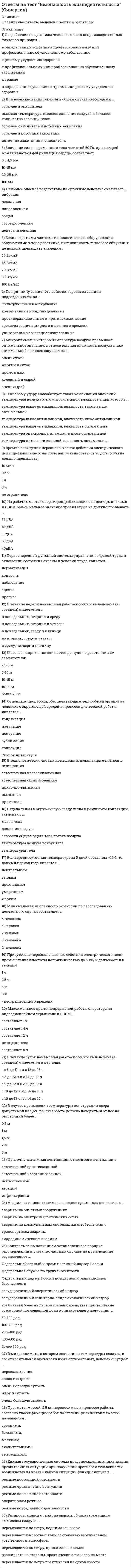     
          Описание
          после покупки получите файл где будут вопросы и верные ответы (верный выделен цветом)список вопросов ниже 
          Оглавление
          Безопасность жизнедеятельности1.	Что такое антагонистическое действие ядов? a. комбинированный эффект не отличается от изолированного действия каждого яда  b. эффект комбинированного воздействия, менее ожидаемого при простой суммации  c. феномен суммирования эффектов, индуцированных комбинированным воздействием  d. усиление эффекта, действие больше, чем суммацияВидимость:Выберите один ответ: a. определяет глубину колебаний светового потока  b. характеризует снижение видимости при наличии ярких источников света в поле зрения  c. характеризует способность глаза воспринимать объектВредное вещество – это:Выберите один ответ: a. вещество, которое при контакте с организмом человека в случае нарушения требований безопасности может вызвать заболевание или отклонение в состоянии здоровья, обнаруживаемые современными методами как в процессе контакта с ним, так и в отдаленные сроки жизни настоящего и последующих поколений  b. вещество, которое при контакте с организмом человека в случае нарушения требований безопасности может вызвать заболевание или отклонение в состоянии здоровья  c. вещество, которое при контакте с организмом человека в случае нарушения требований безопасности может вызвать заболевание или отклонение в состоянии здоровья, обнаруживаемые современными методами как в процессе контакта с ним, так и в отдаленные сроки его жизни  d. вещество, которое при контакте с организмом человека в случае нарушения требований безопасности может вызвать заболевание или отклонение в состоянии здоровья, обнаруживаемые современными методами в процессе контакта с нимЧто такое дезинсекция?Выберите один ответ: a. уничтожение грызунов  b. уничтожение во внешней среде вредоносных насекомых  c. уничтожение возбудителя инфекции в объектах внешней среды, помещениях, на территориях, предметах ухода и тдКакова интенсивность теплового облучения должна быть при облучении от 25 до 50 % поверхности тела?Выберите один ответ: a. не более 25 Вт/м2  b. не более 35 Вт/м2  c. не более 70 Вт/м2  d. не более 45 Вт/м2  e. не более 100 Вт/м2Каким образом измеряется температура:Выберите один или несколько ответов: a. все перечисленное  b. по изменению электрического сопротивления с изменением температуры  c. по изменению излучения с изменением температуры  d. по изменению объема тела с изменением температуры  e. непосредственноЧто относится к экологии техносферы?Выберите один ответ: a. техносферостроение, регионоведение, безопасность жизнедеятельности, защита биосферы, учение о биосфере  b. техносферостроение, регионоведение, социология, сервис, безопасность жизнедеятельности, защита биосферы  c. социология, сервис, безопасность жизнедеятельности, защита биосферы  d. техносферостроение, регионоведение, заповедное дело, сервис, безопасность жизнедеятельности, защита биосферыЧто такое среда обитания?Выберите один ответ: a. окружающая человека среда, обусловленная в данный момент совокупностью факторов, способных оказывать прямое и немедленное воздействие на деятельность человека, его здоровье и потомство  b. окружающая человека среда, обусловленная в данный момент совокупностью факторов, способных оказывать прямое или косвенное, немедленное или отдаленное воздействие на деятельность человека  c. окружающая человека среда, обусловленная в данный момент совокупностью факторов, способных оказывать прямое или косвенное, немедленное или отдаленное воздействие на деятельность человека и его здоровье  d. окружающая человека среда, обусловленная в данный момент совокупностью факторов, способных оказывать прямое или косвенное, немедленное или отдаленное воздействие на деятельность человека, его здоровье и потомствоКакие газы является источником кислотных дождей?Выберите один или несколько ответов: a. азот  b. фтор  c. сера  d. аммиак  e. хлор Что такое катастрофа?Выберите один ответ: a. происшествие, связанное со стихийными явлениями на Земле и приведшее к разрушению биосферы, гибели или потери здоровья людей  b. происшествие в технической системе, сопровождающееся гибелью или пропажей без вести людей  c. происшествие в технической системе, не сопровождающееся гибелью людей, при котором восстановление технических средств невозможно или экономически нецелесообразно  d. происшествие, состоящее из негативного воздействия с причинением ущерба людским, природным или материальным ресурсамЧто такое соматография?Выберите один ответ: a. технический анализ статики и динамики рабочих поз человека, заключающийся в совместном изображении человеческого тела и элементов технического устройства в ортогональных плоскостях методами технического черчения  b. антропометрический анализ статики и динамики рабочих поз человека, заключающийся в совместном изображении человеческого тела и элементов технического устройства в ортогональных плоскостях методами технического черчения  c. технико-антропометрический анализ статики и динамики рабочих поз человека, заключающийся в совместном изображении человеческого тела и элементов технического устройства в ортогональных плоскостях методами технического черчения  d. технико-антропометрический анализ статики и динамики рабочих поз человека, заключающийся в совместном изображении человеческого тела и элементов технического устройстваКакими параметрами определяется микроклимат на рабочем месте?Выберите один или несколько ответов: a. интенсивность теплового излучения  b. интенсивностью электромагнитного излучения  c. скоростью движения воздуха  d. температурой воздуха  e. относительной влажностью  f. все перечисленныеКакие вентиляционные системы относятся к механическим:Выберите один или несколько ответов: a. вытяжная  b. естественная  c. приточная  d. смешанная  e. приточно-вытяжная Что относится к экологии биосферы?Выберите один ответ: a. экология атмосферы, гидроэкология, геоэкология, экология почв, заповедное дело, природопользование  b. учение о биосфере, защита биосферы, геоэкология, экология почв, гидроэкология  c. учение о биосфере, геоэкология, экология почв, безопасность жизнедеятельности,  d. заповедное дело, природопользование, экология почв, геоэкология, регионоведениеКоэффициент пульсации:Выберите один ответ: a. характеризует снижение видимости при наличии ярких источников света в поле зрения  b. определяет глубину колебаний светового потока  c. характеризует способность глаза воспринимать объектКакие приборы применяются при измерении интенсивности теплового излучения?Выберите один или несколько ответов: a. радиометр  b. болометр  c. аспирационный психрометр  d. анемометр  e. психрометр парных термометров  f. дифференциальный жидкостный термометр  g. термоэлектрический актинометр Что включает в себя область знаний «Экология техносферы»?Выберите один ответ: a. сервис  b. защита биосферы  c. безопасность жизнедеятельности  d. техносферостроение  e. регионоведение  f. социология  g. все перечисленное  
          Список литературы
          Безопасность жизнедеятельности1.	Что такое антагонистическое действие ядов? a. комбинированный эффект не отличается от изолированного действия каждого яда  b. эффект комбинированного воздействия, менее ожидаемого при простой суммации  c. феномен суммирования эффектов, индуцированных комбинированным воздействием  d. усиление эффекта, действие больше, чем суммацияВидимость:Выберите один ответ: a. определяет глубину колебаний светового потока  b. характеризует снижение видимости при наличии ярких источников света в поле зрения  c. характеризует способность глаза воспринимать объектВредное вещество – это:Выберите один ответ: a. вещество, которое при контакте с организмом человека в случае нарушения требований безопасности может вызвать заболевание или отклонение в состоянии здоровья, обнаруживаемые современными методами как в процессе контакта с ним, так и в отдаленные сроки жизни настоящего и последующих поколений  b. вещество, которое при контакте с организмом человека в случае нарушения требований безопасности может вызвать заболевание или отклонение в состоянии здоровья  c. вещество, которое при контакте с организмом человека в случае нарушения требований безопасности может вызвать заболевание или отклонение в состоянии здоровья, обнаруживаемые современными методами как в процессе контакта с ним, так и в отдаленные сроки его жизни  d. вещество, которое при контакте с организмом человека в случае нарушения требований безопасности может вызвать заболевание или отклонение в состоянии здоровья, обнаруживаемые современными методами в процессе контакта с нимЧто такое дезинсекция?Выберите один ответ: a. уничтожение грызунов  b. уничтожение во внешней среде вредоносных насекомых  c. уничтожение возбудителя инфекции в объектах внешней среды, помещениях, на территориях, предметах ухода и тдКакова интенсивность теплового облучения должна быть при облучении от 25 до 50 % поверхности тела?Выберите один ответ: a. не более 25 Вт/м2  b. не более 35 Вт/м2  c. не более 70 Вт/м2  d. не более 45 Вт/м2  e. не более 100 Вт/м2Каким образом измеряется температура:Выберите один или несколько ответов: a. все перечисленное  b. по изменению электрического сопротивления с изменением температуры  c. по изменению излучения с изменением температуры  d. по изменению объема тела с изменением температуры  e. непосредственноЧто относится к экологии техносферы?Выберите один ответ: a. техносферостроение, регионоведение, безопасность жизнедеятельности, защита биосферы, учение о биосфере  b. техносферостроение, регионоведение, социология, сервис, безопасность жизнедеятельности, защита биосферы  c. социология, сервис, безопасность жизнедеятельности, защита биосферы  d. техносферостроение, регионоведение, заповедное дело, сервис, безопасность жизнедеятельности, защита биосферыЧто такое среда обитания?Выберите один ответ: a. окружающая человека среда, обусловленная в данный момент совокупностью факторов, способных оказывать прямое и немедленное воздействие на деятельность человека, его здоровье и потомство  b. окружающая человека среда, обусловленная в данный момент совокупностью факторов, способных оказывать прямое или косвенное, немедленное или отдаленное воздействие на деятельность человека  c. окружающая человека среда, обусловленная в данный момент совокупностью факторов, способных оказывать прямое или косвенное, немедленное или отдаленное воздействие на деятельность человека и его здоровье  d. окружающая человека среда, обусловленная в данный момент совокупностью факторов, способных оказывать прямое или косвенное, немедленное или отдаленное воздействие на деятельность человека, его здоровье и потомствоКакие газы является источником кислотных дождей?Выберите один или несколько ответов: a. азот  b. фтор  c. сера  d. аммиак  e. хлор Что такое катастрофа?Выберите один ответ: a. происшествие, связанное со стихийными явлениями на Земле и приведшее к разрушению биосферы, гибели или потери здоровья людей  b. происшествие в технической системе, сопровождающееся гибелью или пропажей без вести людей  c. происшествие в технической системе, не сопровождающееся гибелью людей, при котором восстановление технических средств невозможно или экономически нецелесообразно  d. происшествие, состоящее из негативного воздействия с причинением ущерба людским, природным или материальным ресурсамЧто такое соматография?Выберите один ответ: a. технический анализ статики и динамики рабочих поз человека, заключающийся в совместном изображении человеческого тела и элементов технического устройства в ортогональных плоскостях методами технического черчения  b. антропометрический анализ статики и динамики рабочих поз человека, заключающийся в совместном изображении человеческого тела и элементов технического устройства в ортогональных плоскостях методами технического черчения  c. технико-антропометрический анализ статики и динамики рабочих поз человека, заключающийся в совместном изображении человеческого тела и элементов технического устройства в ортогональных плоскостях методами технического черчения  d. технико-антропометрический анализ статики и динамики рабочих поз человека, заключающийся в совместном изображении человеческого тела и элементов технического устройстваКакими параметрами определяется микроклимат на рабочем месте?Выберите один или несколько ответов: a. интенсивность теплового излучения  b. интенсивностью электромагнитного излучения  c. скоростью движения воздуха  d. температурой воздуха  e. относительной влажностью  f. все перечисленныеКакие вентиляционные системы относятся к механическим:Выберите один или несколько ответов: a. вытяжная  b. естественная  c. приточная  d. смешанная  e. приточно-вытяжная Что относится к экологии биосферы?Выберите один ответ: a. экология атмосферы, гидроэкология, геоэкология, экология почв, заповедное дело, природопользование  b. учение о биосфере, защита биосферы, геоэкология, экология почв, гидроэкология  c. учение о биосфере, геоэкология, экология почв, безопасность жизнедеятельности,  d. заповедное дело, природопользование, экология почв, геоэкология, регионоведениеКоэффициент пульсации:Выберите один ответ: a. характеризует снижение видимости при наличии ярких источников света в поле зрения  b. определяет глубину колебаний светового потока  c. характеризует способность глаза воспринимать объектКакие приборы применяются при измерении интенсивности теплового излучения?Выберите один или несколько ответов: a. радиометр  b. болометр  c. аспирационный психрометр  d. анемометр  e. психрометр парных термометров  f. дифференциальный жидкостный термометр  g. термоэлектрический актинометр Что включает в себя область знаний «Экология техносферы»?Выберите один ответ: a. сервис  b. защита биосферы  c. безопасность жизнедеятельности  d. техносферостроение  e. регионоведение  f. социология  g. все перечисленное 
            
            
            ответы на тест безопасность жизнедеятельности синергия. 2ответы на тест безопасность жизнедеятельности ТулГУ Ответы на тест Безопасность клиентских операционных системОтветы на тест Бизнес и политикаОтветы на тест Бизнес и политика. Синергия - 2021ответы на тест бизнес и политика синергия зачет Ответы на тест Бизнес-планирование. 30 вопросов с ответами. Результат 90%. Ответы на тест Безопасность Internet ресурсовОтветы на тест Безопасность жизнедеятельностиОтветы на тест Безопасность жизнедеятельностиОтветы на тест. Безопасность жизнедеятельности. Набрано 100%. 493Ответы на тест. Безопасность жизнедеятельности. Набрано 35 из 40. 592ответы на тест безопасность жизнедеятельности синергияответы на тест безопасность жизнедеятельности синергия 