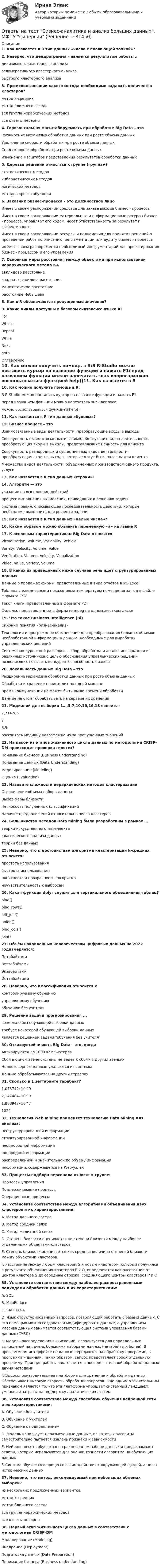      
            Описание
            1. Как назвается в R тип данных «числа с плавающей точкой»?2. Неверно, что дендрограмма – является результатом работы …дивизимного кластерного анализаагломеративного кластерного анализабыстрого кластерного анализа3. При использовании какого метода необходимо задавать количество кластеров? метод k-средних метод ближнего соседа вся группа иерархических методов все ответы неверны4. Горизонтальная масштабируемость при обработке Big Data – этоРасширение механизма обработки данных при росте объема данныхУвеличение скорости обработки при росте объема данныхСпад скорости обработки при росте объема данныхИзменение масштабов представления результатов обработки данных5. Деревья решений относятся к группе (группам)статистических методовкибернетических методовлогических методовметодов кросс-табуляции6. Заказчик бизнес-процесса – это должностное лицоИмеет в своем распоряжении средства для заказа выхода бизнес - процессаИмеет в своем распоряжении материальные и информационные ресурсы бизнес - процесса, управляет его ходом, несет ответственность за результат и эффективностьИмеет в своем распоряжении ресурсы и полномочия для принятия решений о проведении работ по описанию, регламентации или аудиту бизнес - процессаимеет в своем распоряжении необходимый инструментарий для проектирования бизнес - процессом и его управления7. Основные меры расстояния между объектами при использовании иерархического метода КАевклидово расстояние квадрат евклидова расстояния манхэттенское расстояниерасстояние Чебышева8. Как в R обозначаются пропущенные значения?9. Какие циклы доступны в базовом синтаксисе языка R?ForWhichRepeatWhileNextgoto 
            Оглавление
            10. Как можно получить помощь в R:В R-Studio можно поставить курсор на название функции и нажать F1перед названием функции можно напечатать знак вопроса;можно воспользоваться функцией help()11. Как назвается в R тип данных «булевы»?12. Бизнес процесс – этоВзаимосвязанные виды деятельности, преобразующие входы в выходыCовокупность взаимосвязанных и взаимодействующих видов деятельности, преобразующая входы в выходы, представляющие ценность для клиентаCовокупность разнородных и существенных видов деятельности, преобразующая входы в выходы, которые могут быть полезны для клиентаМножество видов деятельности, объединенных производством одного продукта, услуги13. Как назвается в R тип данных «строки»?14. Алгоритм — этоуказание на выполнение действийпроцесс выполнения вычислений, приводящих к решению задачисистема правил, описывающая последовательность действий, которые необходимо выполнить для решения задачи15. Как назвается в R тип данных «целые числа»?16. Каким образом можно объявить переменную «а» на языке R17. К основным характеристикам Big Data относятсяVirtualization, Volume, Variability, VehicleVariety, Velocity, Volume, ValueVerification, Volume, Velocity, VisualizationVideo, Value, Variety, Volume18. В каких из приведенных ниже случаев речь идет структурированных данныхДанные о продажах фирмы, представленные в виде отчётов в MS ExcelТаблица с ежедневными показаниями температуры помещения за год в файле формата CSVТекст книги, представленный в формате PDFФильмы, представленных в формате mpeg на одном жестком диске19. Что такое Business Intelligence (Bl)Синоним понятия «бизнес-анализ»Tехнологии и программное обеспечение для преобразования больших объемов необработанной информации в данные, необходимые для выработки управленческих решенийCистема конкурентной разведки — сбор, обработка и анализ информации из различных источников с целью обоснования управленческих решений, позволяющих повысить конкурентоспособность бизнеса20. Локальность данных Big Data – этоРасширение механизма обработки данных при росте объема данныхОбработка и хранение происходит на одной машинеВремя коммуникации не может быть выше времени обработкиДанные не стоит обрабатывать на сервере их хранения21. Медианой для выборки 1…,3,7,10,15,16,18 является7,71428678,5рассчитать медиану невозможно из-за пропущенных значений22. На каком из этапов жизненного цикла данных по методологии CRISP-DM происходит проверка гипотез?Понимание бизнеса (Business understanding)Понимание данных (Data Understanding)моделирование (Modeling)Оценка (Evaluation)23. Назовите сложности иерархических методов кластеризацииОграничение объема набора данныхВыбор меры близостиНегибкость полученных классификацийНаличие предположений относительно числа кластеров24. Большинство методов Data mining были разработаны в рамках …теории искусственного интеллектаклассического анализа данныхтеории баз данных25. Неверно, что к достоинствам алгоритма кластеризации k-средних относится:простота использованиябыстрота использованияпонятность и прозрачность алгоритманечувствительность к выбросам26. Какая функция dplyr служит для вертикального объединения таблиц?bind()bind_rows()left_join()union()bind_cols()join()27. Объём накопленных человечеством цифровых данных на 2022 годизмеряется:ПетабайтамиЗеттабайтамиЭкзабайтамиЙоттабайтами28. Неверно, что Классификация относится кконтролируемому обучениюуправляемому обучениюобучению без учителя29. Решение задачи прогнозирования ...возможно без обучающей выборки данныхтребует некоторой обучающей выборки данныхявляется решением задачи обучения без учителя30. Отказоустойчивость Big Data – это, когдаАктивируются до 1000 компьютеровСбой в одном звене системы не ведет к сбоям в других звеньяхНедостоверные данные удаляются из системыДанные обрабатываются на других серверах31. Сколько в 1 зеттабайте тарабайт?1,073742∙10^92,147484∙10^91,888947∙10^7102432. Технология Web mining применяет технологию Data Mining для анализа:неструктурированной информацииструктурированной информациинеоднородной информацииоднородной информации распределенной и значительной по объему информацииинформации, содержащейся на Web-узлах33. Процессы подбора персонала относят к группе:Процессы управленияПоддерживающие процессыОперационные процессы34. Установите соответствие между алгоритмами объединения двух кластеров и их характеристиками:A. Метод дальнего соседа B. Метод средней связи C. Метод медианной связи D. Степень близости оценивается по степени близости между наиболее отдаленными объектами кластеров E. Степень близости оценивается как средняя величина степеней близости между объектами кластеровF. Расстояние между любым кластером S и новым кластером, который получился в результате объединения кластеров P и Q, определяется как расстояние от центра кластера S до середины отрезка, соединяющего центры кластеров P и Q35. Установите соответствие между наиболее распространенными подходами обработки данных и их характеристиками:A. SQL B. MapReduce C. SAP HANA D. Язык структурированных запросов, позволяющий работать с базами данных. С его помощью можно создавать и модифицировать данные, а управлением массива данных занимается соответствующая система управления базами данных (СУБД)E. Модель распределения вычислений. Используется для параллельных вычислений над очень большими наборами данных (петабайты и более). В программном интерфейсе не данные передаются на обработку программе, а программа – данным. Таким образом, запрос представляет собой отдельную программу. Принцип работы заключается в последовательной обработке данных двумя методамиF. Высокопроизводительная платформа для хранения и обработки данных. Обеспечивает высокую скорость обработки запросов. Еще одним отличительным признаком является то, что эта платформа упрощает системный ландшафт, уменьшая затраты на поддержку аналитических систем36. Установите соответствие между способами обучения нейронной сети и их характеристиками:A. Обучение без учителяB. Обучение с учителем C. Обучение с подкреплением D. Модель использует неразмеченные данные, из которых алгоритм самостоятельно пытается извлечь признаки и зависимости E. Нейронная сеть обучается на размеченном наборе данных и предсказывает ответы, которые используются для оценки точности алгоритма на обучающих данных F. Система обучается в процессе взаимодействия с окружающей средой, а не на исторических данных37. Неверно, что метод, рекомендуемый при небольших объемах выборки? из нескольких предложенных вариантов метод k–средних метод ближнего соседа вся группа иерархических методов все ответы неверны38. Первый этап жизненного цикла данных в соответствии с методологией CRISP-DMМоделирование (Modeling)Внедрение (Deployment)Подготовка данных (Data Preparation)Понимание бизнеса (Business understanding)  
            
            
            Ответы на тест Безопасность жизнедеятельности (Синергия 1 семестр), итоговый и компетентностный на 89-100 баллов, сдача январь 2023.Ответы на тест Бизнес-аналитика и анализ больших данных. МФПУ СинергияОтветы на тест Бухгалтерский учет и отчетность - 2023. МФПУ СинергияОтветы на тест / Бюджетирование в логистике / 25 вопросов / Результат 90%Ответы на тест. Вгау. Механизация и автоматизация технологических процессов растениеводства и животноводства. Набрано 77%.    1412Ответы на тест. Вгау. Микробиология. Набрано 70%.    1413Ответы на тест. Вгау. Оборудование перерабатывающих производств. Набрано 80%.    1414Ответы на тест. Архитектуры операционных систем. СинергияОтветы на тест Астрономия Синергия МОИ МТИОтветы на тест АудитОтветы на тест Аудит информационной безопасности СинергияОтветы на тест Аудит и планирование информационных технологийОтветы на тест. Базы данных. СинергияОтветы на тест. БАШГУ. Аудит и контроллинг персонала. Набрано 20 из 21.     1043