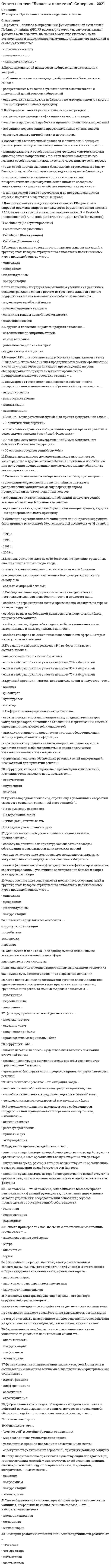     
          Описание
          30 вопросов и ответов на тест Бизнес и политика Синергиятест написан на 20 верных из 30 (зачет) список вопросов, ответы на которые вы получите, добавлен нижепосле покупки получите файл, где будут вопросы и ответы , ответ выделен цветом, все набрано в ворд, можно пользоваться поиском по тексту ctr+fесли вам нужна помощь в сдаче именно вашего теста по любому предмету, пишите мне в личку ->   -> написать сообщение и мы обо всем договоримся 
          Оглавление
          1)	 Давление, оказываемое группами интересов на центры принятия решений по своему характеру … Тип ответа: Одиночный выбор ￼ неполитическое ￼ организованное ￼ стихийное2)	Лоббизм - это … Тип ответа: Одиночный выбор ￼ институт, обязанный своему рождению исключительно процессами становления и развития рыночной экономики и рыночной политической демократии ￼ способ и механизм целенаправленного давления на власть организованных частных и общественных интересов ￼ одна из легальных форм рекрутирования и обновления политической и экономической элиты3)	Когда полномочные представители органов власти являются одновременно и носителями или представителями частных групповых интересов, то мы имеем дело с лоббизмом … Тип ответа: Одиночный выбор ￼ публичным ￼ персональным ￼ внутренним4)	Законом о выборах в РФ запрещено использование в виде источников избирательных фондов … Тип ответа: Одиночный выбор ￼ собственные средства избирательного объединения и кандидата ￼ перечисления со стороны государственных и муниципальных предприятий и компаний ￼ добровольные пожертвования со стороны крупных компаний и холдингов ￼ добровольные пожертвования физических лиц с двойным граж5)	Понятие лобби в узком смысле исключает … Тип ответа: Одиночный выбор ￼ любое юридическое или физическое лицо, предпринимающее чаще всего за плату воздействие на процессы принятия административных и законодательных решений в пользу другого физического или юридического лица ￼ правительственных чиновников и членов Государственной Думы ￼ специалистов по связям с общественностью в качест6)	Из суждений: а) Лоббисты - это люди лично заинтересованные в том или ином решении вопроса; б) Лоббисты - это люди отстаивающие ту или иную позицию от имени и по поручению других людей … Тип ответа: Одиночный выбор ￼ оба верны ￼ оба неверны ￼ верно только первое ￼ верно только второе7)	Неверно, что в РФ право избирать имеет … Тип ответа: Одиночный выбор ￼ гражданин, проходящий срочную службу в армии ￼ гражданин, который подозревается в совершении преступления ￼ гражданин, обладающий статусом священнослужителя ￼ лицо без гражданства8)	Командно-административная экономика, существовавшая в России советского периода - это экономика, в которой … Тип ответа: Одиночный выбор ￼ экономические приоритеты определялись потребностями человека как меры всех вещей ￼ экономические отношения представляли собой разновидность отношений организационно-управленческих, бюрократических ￼ главной движущей силой хозяйственного развития9)	Рынок и демократия в западных странах явились результатом … Тип ответа: Одиночный выбор ￼ буржуазных и буржуазно-демократических революций ￼ растянувшейся на века эволюции ￼ целенаправленной созидающей политики государства10)	Точками лоббирования в процессе выработки и принятия законов выступают … Тип ответа: Одиночный выбор ￼ обсуждение законопроектов в комитетах и комиссиях Государственной Думы, и голосование по проекту в обеих палатах Федерального Собрания ￼ голосование по проекту в обеих палатах Федерального Собрания и передача принятого закона на подпись президенту ￼ работа согласительной парламентско11)	Забастовка, как одна из специфических средств давления, приобретает политический характер в случае, когда … Тип ответа: Одиночный выбор ￼ государство по отношению к бастующим выступает в роли работодателя ￼ забастовка носит стихийный характер ￼ забастовка принимает форму работы по правилам12)	В обществе с рыночной экономикой государство воздействует на экономическую жизнь … Тип ответа: Одиночный выбор ￼ через систему налогообложения ￼ централизованное установление цен ￼ директивное планирование производства товаров ￼ снабжение населения предметами первой необходимости13)	В России переход к рынку принял форму … Тип ответа: Одиночный выбор ￼ радикальной реформы сверху, инициированной той частью советской номенклатуры, которая осознала, что так дальше жить нельзя ￼ постепенной реформы, согласованной между властью и оппозицией ￼ капитуляции старого режима как результат массового антикоммунистического движения протеста, наподобие того, которое имело мест14)	Неверно, что фактором, характерным для внешней среды бизнеса в России является … Тип ответа: Одиночный выбор ￼ избыточное регулирование и администрирование хозяйственной жизни, в том числе предпринимательской деятельности ￼ всеохватывающий чиновничий рэкет - взимание налога - взятки со стороны контролирующих бизнес властных структур ￼ налогообложение, стимулирующее предприниматель15)	Лоббирование в судебной системе характеризует лоббизм … Тип ответа: Одиночный выбор ￼ правотворческий ￼ правоинтерпретационный ￼ правоприменительный16)	Эффективное участие бизнеса в электоральном процессе по выборам представительных органов власти всех уровней предполагает … Тип ответа: Одиночный выбор ￼ создание своих чисто предпринимательских партий, ориентированных на представительство в парламенте ￼ поддержку и финансовую подпитку интерклассовых партий либерально-консервативного толка ￼ выдвижение независимых кандидатов и орган17)	Под капитализацией бюрократией своих властно-распорядительных функций имеется в виду … Тип ответа: Одиночный выбор ￼ приватизация государственной собственности ￼ взимание статусной ренты ￼ совмещение государственной службы с предпринимательской и коммерческой деятельностью18)	Свобода частного предпринимательства входит в число неотчуждаемых прав и свобод личности, и предстает как … Тип ответа: Одиночный выбор ￼ свобода, не ограниченная ничем, кроме закона, стоящего на страже интересов других ￼ свобода везде и любой ценой делать деньги, получать прибыль, приращивать капитал ￼ свобода с выгодой для себя создавать общественно значимые материальные и нематериа19)	Правительственная политика в области расходов и налогообложения называется … Тип ответа: Одиночный выбор ￼ монетарной политикой ￼ бюджетно-налоговой политикой ￼ политикой распределения доходов ￼ кредитно-денежной политикой20)	Цель предпринимательской деятельности - … Тип ответа: Одиночный выбор ￼ продажа товаров ￼ оказание услуг ￼ получение прибыли ￼ производство материальных благ21)	Объектом лоббистской деятельности является уровень власти … Тип ответа: Одиночный выбор ￼ только федеральный ￼ наряду с федеральным, также и региональный ￼ федеральный, региональный и местный22)	Проявлением политической коррупции, трактуемой как преступление является … Тип ответа: Одиночный выбор ￼ политический патронаж и клиентелизм ￼ покупка голосов в ходе избирательной кампании ￼ нецелевое использование бюджетных денег ￼ покупка политика не по случаю, а на длительный срок23)	Восприятия богатства как явного или завуалированного преступления находит свое отражение в русской народной пословице … Тип ответа: Одиночный выбор ￼ Кто малым доволен, то у Бога не забыт ￼ Трудами праведными, не наживешь палат каменных ￼ Без труда, не вытащишь и рыбки из пруда ￼ На Бога надейся, а сам не плошай24)	Коррупция, которая сопряжена с правом принятия решений, имеющих очень высокую цену, называется … Тип ответа: Одиночный выбор ￼ верхушечная ￼ внутренняя ￼ низовая25)	В случае, когда одна партия победит с подавляющим преимуществом, а все остальные не доберут нужное для прохождения в Думу число голосов избирателей … Тип ответа: Одиночный выбор ￼ выборы будут признаны не действительными ￼ будет сформирован однопартийный парламент ￼ партия, показавшая второй результат, также пройдет в парламент, и все 450 мандатов будут распределены между этими двумя26)	В рыночной экономике предприниматели стоят у штурвала и ведут корабль. Но они не вольны определять его курс, и являются всего лишь рулевыми, обязанными беспрекословно подчиняться приказам капитана. Этим капитаном выступает … Тип ответа: Одиночный выбор ￼ государство ￼ потребитель ￼ налогоплательщик ￼ избиратель27)	Курс на полное изгнания государства из экономики, на котором настаивают радикально настроенные отечественные либералы, требуя отдать все на откуп невидимой руке рынка - это … Тип ответа: Одиночный выбор ￼ не более чем социальная утопия ￼ нормативный идеал рынка ￼ его реальная характеристика в западных странах28)	Средства массовой информации выступают … Тип ответа: Одиночный выбор ￼ только в роли субъектов давления, т.е. тех, от кого это давление исходит ￼ одновременно и в роли объектов давления, т.е. тех, на кого это давление оказывается ￼ как политически нейтральные и не ангажированные субъекты коммуникации29)	Функция, выполняемая в политических системах преимущественно группами давления: Тип ответа: Одиночный выбор ￼ объединение избирателей на определенной идейно-политической платформе ￼ согласование представляемых интересов с мерами, которые собирается предпринять властный орган ￼ подготовка и выдвижение кадров на ответственные посты в правительстве и парламенте30)	Для массовой правовой культуры в России характерным является убеждение, что … Тип ответа: Одиночный выбор ￼ закон есть закон и его необходимо соблюдать вне зависимости от того, нравится он или нет ￼ закон - это мера свободы, т.е. свод правил, которые охраняют и гарантируют неотчуждаемые права и свободы личности ￼ закон - это чуждая народу и навязанная извне государственная воля 
          Список литературы
          ответы на тест бизнес и политика синергия зачет
            
            
            ответы на тест бизнес и политика синергия зачет Ответы на тест Бизнес-планирование. 30 вопросов с ответами. Результат 90%. Ответы на тест Бизнес-планирование. СинергияОтветы на тест Бренд-менеджмент. 50 вопросов с ответами. Ответы на тест Бухгалтерский учет и анализ (Учет и анализ) Синергияответы на тест бухгалтерский учет синергияответы на тест бухгалтерский учет синергия. 2ответы на тест безопасность жизнедеятельности синергияответы на тест безопасность жизнедеятельности синергия Ответы на тест Безопасность жизнедеятельности (Синергия)ответы на тест безопасность жизнедеятельности синергия. 2ответы на тест безопасность жизнедеятельности ТулГУ Ответы на тест Безопасность клиентских операционных системОтветы на тест Бизнес и политика