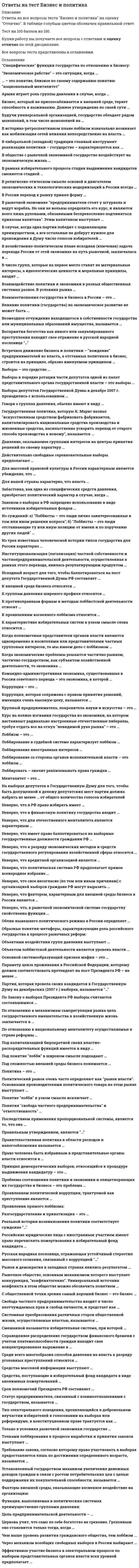      
          Описание
          42 вопроса. Правильные ответы выделены в тексте. 
          Оглавление
          1. В рамках … подхода в определении функциональной сути служб Паблик рилейшнз (РR), РR рассматривается как самостоятельная функция менеджмента, имеющая в качестве ключевой цель установления и поддержания коммуникаций между организацией и ее общественностью•            «прагматического»•            компромиссного•            «альтруистического»2.Пропорциональной называется избирательная система, при которой …•            избранным считается кандидат, набравший наибольшее число голосов•            распределение мандатов осуществляется в соответствии с полученной долей голосов избирателей•            одна половина кандидатов избирается по мажоритарному, а другая – по пропорциональному принципу3.Лоббировать - значит реализовывать права граждан …•            на групповую самоидентификацию и самоорганизацию•            участие в процессах выработки и принятия политических решений•            избрание и переизбрание в представительные органы власти•            судебную защиту личной чести и достоинства4.Известный отечественный правовед и политолог Б. Чичерин рассматривал минусы многопартийности – в частности то, что …•            принадлежность к своей партии дает человеку «систематически одностороннее направление», т.е. член партии смотрит на все глазами своей партии и исключительно через призму ее интересов•            «дух» своей партии заслоняет бескорыстие, стремление к общему благу, к тому, чтобы «послужить народу», «послужить Отечеству»•            многопартийность является источником развития плюралистической демократии, основанной на свободном волеизъявлении различных общественно-политических сил•            в политической борьбе разгораются и до предела накаляются страсти, портятся общественные нравы5.Для планирования и оценки эффективности РR-проектов в мировой практике широко используется формализованная система RACE, название которой можно расшифровать так: R – Research (Исследование); A – Action (Действие); С –…; E – Evaluation (Оценка)•            Consultancy (Консультирование)•            Communication (Общение)•            Calculation (Калькуляция)•            Collation (Сравнивание)6.Условное название совокупности политических организаций и группировок, которые отрицательно относятся к политическому курсу правящей элиты, – это …•            оппозиция•            плюрализм•            индивидуализм•            конфронтация7.Установленный государством механизм увеличения денежных доходов граждан в связи с ростом потребительских цен с целью поддержания их покупательной способности, называется …•            индексация заработной платы•            компенсационные выплаты•            скидки на товары первой необходимости•            снижение налогов8.К группам давления широкого профиля относятся …•            объединения предпринимателей•            союзы ветеранов•            движение солдатских матерей•            студенческие ассоциации9.В конце 1993 г. на состоявшемся в Москве учредительном съезде Общероссийского объединения предпринимательских организаций и союзов учреждается организация, претендующая на роль общефедерального представительного органа всего предпринимательского сословия страны, – …10.Возмездное отчуждение находящегося в собственности государства или муниципальных образований имущества – это …•            акционирование•            разгосударствление•            приватизация•            экспроприация11.В 2001 г. Государственной Думой был принят федеральный закон …•            «О политических партиях»•            «Об основных гарантиях избирательных прав и права на участие в референдуме граждан Российской Федерации»•            «О выборах депутатов Государственной Думы Федерального Собрания Российской Федерации»•            «Об основах государственной службы»12.Подкуп, продажность должностных лиц, взяточничество, казнокрадство и другие злоупотребления служебным положением для получения неоправданных преимуществ можно объединить таким термином, как …13.Смешанной называется избирательная система, при которой …•            голосование осуществляется по партийным спискам и распределение кандидатов между партиями строго пропорционально числу поданных голосов•            избранным считается кандидат, набравший предусмотренное законом абсолютное большинство голосов•            одна половина кандидатов избирается по мажоритарному, а другая – по пропорциональному принципу14.Конвенция организации объединенных наций против коррупции была принята резолюцией 58/4 генеральной ассамблеи от 31 октября …•            1990 г.•            1996 г.•            1999 г.•            2003 г.15.Церковь учит, что само по себе богатство не греховно. греховным оно становится только тогда, когда …•            мешает человеку совершенствоваться и служить ближним•            не сопряжено с получением земных благ, которые становятся самоцелью•            связано с мирской аскезой16.Свобода частного предпринимательства входит в число неотчуждаемых прав и свобод личности, и предстает как …•            свобода, не ограниченная ничем, кроме закона, стоящего на страже интересов других•            свобода везде и любой ценой делать деньги, получать прибыль, приращивать капитал•            свобода с выгодой для себя создавать общественно значимые материальные и нематериальные ценности•            свобода как право на девиантное поведение в тех сферах, которые не регулируются законом17.По закону о выборах президента РФ выборы считаются состоявшимися …•            вне зависимости от явки избирателей•            если в выборах приняло участие не менее 25% избирателей•            если в выборах приняло участие не менее 50% избирателей•            если в выборах приняло участие не менее 75% избирателей18.Крупный предприниматель, покровитель науки и искусства - это …•            меценат•            филантроп•            культуролог•            спонсор19.Информационно-управляющая система это …•            стратегическая система планирования, предназначенная для контроля факторов, внешних по отношению к организации, с целью определения возможностей и опасностей•            административно-управленческая система, обеспечивающая защиту корпоративной информации•            стратегическое управление информацией, направленное для развития связей с общественностью в целях достижения взаимопонимания и взаимодействия•            формальная система обеспечения руководителей информацией, необходимой для принятия решений20.Коррупция, которая сопряжена с правом принятия решений, имеющих очень высокую цену, называется …•            верхушечная•            внутренняя•            низовая21.Русская народная пословица, отражающая устойчивый стереотип массового сознания, связанный с коррупцией …•            Не подмажешь не поедешь•            На воре шапка горит•            Лучше дать, нежели взять•            Не клади в ухо, а положи в руку22.Действительно свободные соревновательные выборы предполагают …•            свободу выдвижения кандидатур как следствие свободы образования и деятельности политических партий•            открытое голосование, исключающее возможность скрыть, за какую партию или кандидата проголосовал избиратель•            полное (и равное по объему) государственное финансирование всех зарегистрированных участников электоральной борьбы и запрет всех других его форм23.Условное название совокупности политических организаций и группировок, которые отрицательно относятся к политическому курсу правящей элиты, – это …•            оппозиция•            плюрализм•            индивидуализм•            конфронтация24.К внешней среде бизнеса относятся …структура организациипотребителитехнологииперсонал25. Экономика и политика - две одновременно независимые, зависимые и взаимозависимые сферыжизнедеятельности социумаполитика выступает концентрированным выражением экономикиэкономика суть концентрированное выражение политики26.Когда полномочные представители органов власти являются одновременно и носителями или представителями частных групповых интересов, то мы имеем дело с лоббизмом …•            публичным•            персональным•            внутренним27.Цель предпринимательской деятельности - …•            продажа товаров•            оказание услуг•            получение прибыли•            производство материальных благ28.Коррупция - это …•            вполне легальный способ существования власти и взимания статусной ренты•            незаконные и трудно контролируемые способы сожительства грязных денег и власти•            чрезмерная бюрократизация процессов принятия управленческих решений29.экономическое рабство - это ситуация, когда …•            человек лишен собственности на средства производства•            способность человека к труду превращается в живой товар•            человек отчужден от создаваемой его трудом прибыли30.Возмездное отчуждение находящегося в собственности государства или муниципальных образований имущества, называется …•            акционирование•            разгосударствление•            приватизация•            экспроприация31.Окружение прямого воздействия – это …•            внешняя среда, факторы которой непосредственно воздействуют на организацию, а сама организация воздействует на эти факторы•            внутренняя среда, факторы которой воздействуют на организацию, а сама организация воздействует на эти факторы•            внешняя среда, факторы которой непосредственно воздействуют на организацию, но сама организация не может воздействовать на эти факторы32.… экономика – это экономика, основанная на высоком уровне централизации функций руководства, применении директивных методов управления, сосредоточении основных ресурсов производства в государственной собственности•            Рыночная•            Корпоративная•            Командная33.В числе примеров так называемых «естественных монополий» государства – …•            железнодорожное сообщение•            метро•            библиотеки•            музеи34.В условиях плюралистической демократии основным селекторатом (т.е. тем, кто осуществляет функцию «естественного отбора» лидеров) в конечном счете, в роли электората …•            выступает народ•            выступают правоохранительные органы•            выступает правительство35.Косвенные факторы окружающей среды – это факторы окружающей среды, которые …оказывают немедленное воздействие на деятельность организациине оказывают никакого воздействия на деятельность организациине могут оказывать немедленного и непосредственного воздействия на деятельность организации, но, тем не менее, влияют на нее36.Отрицательное или безразличное отношение к политике, уклонение от участия в политической жизни это …•            аполитичность•            конфронтация•            конформизм•            эгалитаризм37.Функциональная специализация институтов, ролей, статусов в соответствии с жизненно важными общественными критериями это социальная …•            идентификация•            дифференциация•            ассоциация•            стратификация38.Добровольный союз людей, объединенных единством целей и действий во имя выражения и защиты интересов определенной общности людей с помощью политической власти, – это …Политическая партия39.Менталитет- это …•            домострой в семейно-брачных отношениях•            мировосприятие, умонастроение народа•            узаконенные правила поведения в общественных местах•            совокупность религиозных верований, присущих данному социуму40.Когда люди пассивно принимают существующий порядок вещей, господствующих мнений, у них отсутствует собственная позиция, они некритически следуют общим мнениям, тенденциям, авторитетам, – имеет место …•            вождизм•            конформизм•            конфронтация•            эгалитаризм41.Тип избирательной системы, при которой избранным считается кандидат, набравший наибольшее число голосов, – это … избирательная система•            пропорциональная•            смешанная•            мажоритарна42.В истории развитии отечественной многопартийности различают …•            три этапа•            четыре этапа•            пять этапов•            шесть этапов  
            
            
            Ответы на тест Бизнес и политика. Синергия - 2021ответы на тест бизнес и политика синергия зачет Ответы на тест Бизнес-планирование. 30 вопросов с ответами. Результат 90%. Ответы на тест Бизнес-планирование. СинергияОтветы на тест Бренд-менеджмент. 50 вопросов с ответами. Ответы на тест Бухгалтерский учет и анализ (Учет и анализ) Синергияответы на тест бухгалтерский учет синергияОтветы на тест. Безопасность жизнедеятельности. Набрано 35 из 40. 592ответы на тест безопасность жизнедеятельности синергияответы на тест безопасность жизнедеятельности синергия Ответы на тест Безопасность жизнедеятельности (Синергия)ответы на тест безопасность жизнедеятельности синергия. 2ответы на тест безопасность жизнедеятельности ТулГУ Ответы на тест Безопасность клиентских операционных систем