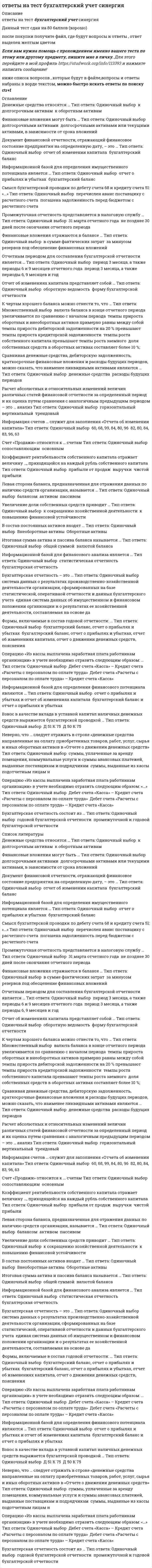      
          Описание
          В данном файле представлена база ответов по бухгалтерскому учету, которые выделены цветом и получите их после покупки данного файла. Вопросы представлены ниже. 
          Оглавление
          Денежные средства относятся … Тип ответа: Одиночный выбор ￼ к долгосрочным активам ￼ к оборотным активамФинансовые вложения могут быть … Тип ответа: Одиночный выбор ￼ долгосрочными активами ￼ долгосрочными активами или текущими активами, в зависимости от срока вложенийДокумент финансовой отчетности, отражающий финансовое состояние предприятия на определенную дату, – это … Тип ответа: Одиночный выбор ￼ отчет об изменении капитала ￼ бухгалтерский балансИнформационной базой для определения имущественного потенциала является … Тип ответа: Одиночный выбор ￼ отчет о прибылях и убытках ￼ бухгалтерский балансСмысл бухгалтерской проводки по дебету счета 68 и кредиту счета 51: «…» Тип ответа: Одиночный выбор ￼ перечислен аванс поставщику с расчетного счета ￼ погашена задолженность перед бюджетом с расчетного счетаПромежуточная отчетность представляется в налоговую службу … Тип ответа: Одиночный выбор ￼ 31 марта отчетного года ￼ не позднее 30 дней после окончания отчетного периодаФинансовые вложения отражаются в балансе … Тип ответа: Одиночный выбор ￼ в сумме фактических затрат ￼ за минусом резервов под обесценение финансовых вложенийОтчетным периодом для составления бухгалтерской отчетности является … Тип ответа: Одиночный выбор ￼ период 3 месяца, а также периоды 6 и 9 месяцев отчетного года ￼ период 3 месяца, а также периоды 6, 9 месяцев и годОтчет об изменениях капитала представляет собой … Тип ответа: Одиночный выбор ￼ оборотную ведомость ￼ форму бухгалтерской отчетностиК чертам хорошего баланса можно отнести то, что … Тип ответа: Множественный выбор ￼ валюта баланса в конце отчетного периода увеличивается по сравнению с началом периода ￼ темпы прироста оборотных и внеоборотных активов примерно равны между собой ￼ темпы прироста дебиторской задолженности на 20 % превышают темпы прироста кредиторской задолженности ￼ темпы роста собственного капитала превышают темпы роста заемного ￼ доля собственных средств в оборотных активах составляет более 10 %;Сравнивая денежные средства, дебиторскую задолженность, краткосрочные финансовые вложения и расходы будущих периодов, можно сказать, что наименее ликвидными активами являются … Тип ответа: Одиночный выбор ￼ денежные средства ￼ расходы будущих периодовРасчет абсолютных и относительных изменений величин различных статей финансовой отчетности за определенный период и их оценка путем сравнения с аналогичным предыдущим периодом – это … анализ Тип ответа: Одиночный выбор ￼ горизонтальный ￼ вертикальный ￼ трендовыйИнформация счетов … служит для заполнения «Отчета об изменении капитала» Тип ответа: Одиночный выбор ￼ 60, 68, 99, 84, 80, 96 ￼ 82, 80, 84, 83, 96, 63Счет «Продажи» относится к … счетам Тип ответа: Одиночный выбор ￼ сопоставляющим ￼ основнымКоэффициент рентабельности собственного капитала отражает величину …, приходящейся на каждый рубль собственного капитала Тип ответа: Одиночный выбор ￼ прибыли от продаж ￼ выручки ￼ чистой прибылиЛевая сторона баланса, предназначенная для отражения данных по наличию средств организации, называется … Тип ответа: Одиночный выбор ￼ балансом ￼ активом ￼ пассивомУвеличение доли собственных средств приводит … Тип ответа: Одиночный выбор ￼ к сокращению хозяйственной деятельности ￼ к повышению финансовой устойчивостикх активов входят … Тип ответа: Одиночный выбор ￼ Внеоборотные активы ￼ Оборотные активыИтоговая сумма актива и пассива баланса называется … Тип ответа: Одиночный выбор ￼ общей суммой ￼ валютой балансаИнформационной базой для финансового анализа является … Тип ответа: Одиночный выбор ￼ статистическая отчетность ￼ бухгалтерская отчетностьБухгалтерская отчетность – это … Тип ответа: Одиночный выбор ￼ система данных о результатах производственно-хозяйственной деятельности организации, сформированных на базе статистической, оперативной отчетности и данных бухгалтерского учета ￼ единая система данных об имущественном и финансовом положении организации и о результатах ее хозяйственной деятельности, составляемая на основе даФормы, включаемые в состав годовой отчетности: … Тип ответа: Одиночный выбор ￼ бухгалтерский баланс, отчет о прибылях и убытках ￼ бухгалтерский баланс, отчет о прибылях и убытках, отчет об изменениях капитала, отчет о движении денежных средств, поясненияОперацию «Из кассы выплачена заработная плата работникам организации» в учете необходимо отразить следующим образом: … Тип ответа: Одиночный выбор ￼ Дебет счета «Касса» – Кредит счета «Расчеты с персоналом по оплате труда» ￼ Дебет счета «Расчеты с персоналом по оплате труда» – Кредит счета «Касса»Информационной базой для определения финансового потенциала являются … Тип ответа: Одиночный выбор ￼ отчет о прибылях и убытках и отчет об изменениях капитала ￼ бухгалтерский баланс и отчет о прибылях и убыткахВзнос в качестве вклада в уставной капитал наличных денежных средств выражается бухгалтерской проводкой … Тип ответа: Одиночный выбор ￼ Д 51 К 75 ￼ Д 50 К 75Неверно, что … следует отражать в строке «денежные средства направленные на оплату приобретенных товаров, работ, услуг, сырья и иных оборотных активов в «Отчете о движении денежных средств» Тип ответа: Одиночный выбор ￼ суммы, уплаченные за аренду помещения, коммунальные услуги и суммы авансовых платежей, выданные поставщикам и подрядчикам ￼ суммы, выданные из кассы подотчетным лицам нОперацию «Из кассы выплачена заработная плата работникам организации» в учете необходимо отразить следующим образом: «…» Тип ответа: Одиночный выбор ￼ Дебет счета «Касса» – Кредит счета «Расчеты с персоналом по оплате труда» ￼ Дебет счета «Расчеты с персоналом по оплате труда» – Кредит счета «Касса»Бухгалтерская отчетность состоит из … Тип ответа: Одиночный выбор ￼ годовой бухгалтерской отчетности ￼ промежуточной и годовой бухгалтерской отчетностиСравнивая производствнные запасы, дебиторскую задолженность, краткосрочные финансовые вложения можно сказать, что наиболее ликвидными активами являются ...краткосрочные финансовые вложения производствнные запасыКоэффициент рентабельности собственного капитала отражает величину ..., приходящейся на рубль собственного капитала компании Прибыли от продаж Чистой прибыли ВыручкиСтатьи бухгалтерской отчетности, составляемой за отчетный год подтверждаются Результатами инвентаризации активов и обязательств Первичными учеными документамиК долгосрочным относятся обязательства, срок исполнения которых более6 месяцев 12 месяцев 3 летИсточником информации для заполнения третьего раздела баланса являются счета  66, 67,76, 70, 69  84,82, 80, 96, 99 В первом разделе баланса будут отражаться такие объекты, как ...Незавершенное производство, незавершенное строительство, доходные вложения в материальные ценности незавершенное строительство, доходные вложения в материальные ценности, долгосрочные финансовые вложения Величина собственных оборотных средств организации представляет собой разницу между Собственным капиталом и оборотными активами Собственным капиталом и внеоборотными активамиОтчетность ... представляется с аудиторским заключениемОбязательно В соответствии с законодательством \Информационной базой для определения финансового потенциала является Отчет о прибылях и убытках и отчет об изменениях капиталаБухгалтерский баланс и отчет о прибылях и убытках К чертам хорошего баланса можно отнести то, что ...Валюта баланса в конце отчетного периода увеличивается по сравнению с началом периода Темпы прироста оборотных и внеоборотных активов примерно равны между собойТепы прироста дебиторской задолженности на 20% превышают темпы прироста кредиторской задолженностиТемпы роста собственного капитала превышают темпы роста заемного Доля собственных средста в оборотных активах составляет более 10% Списание материалов на основное производство выражается бухгалтерской проводкой Д 26 К 10 Д 25 К 10 Д 20 К 10 Наиболее ликвидная часть оборотного капитала – это ...Деньги и их эквиваленты Краткосрочная дебиторская задолженностьКраткосрочные финансовые вложения  Годовая бухгалтерская отчетность предоставляется 1 апреля следующего года Не позднее 90 дней по окончании отчетного периода  Проведение инвентаризации обязательно ...При ликвидации организацииПри уменьшении размера уставного капитала Валюта баланса – это ...Итог баланса Денежное выражение статьи баланса Постпуления в кассу с расчетного счета для выплаты заработной платы выражаются проводкой Д 50 К 51 Д 51 К 62 Расчет удельного веса, оценка динамики и прогноз структурных изменений отдельных статей отчетности называют ... анализом ВертикальнымГоризонтальным Показатель, определяющий величину среднегодовой стоимости основных средств Фондоемкость Фондоотдача Денежные средства относятся ...К долгосрочным активам К оборотным активам Итоговая сумма актива и пассива баланса называется Общей суммойВалютой баланса Чтобы заполнить строку «погашение займов и кредитов (без процентов)»Кредитовые обороты по счетам 66 и 67, которые корреспондируют со счетом Дебетовые обороты по счетам 66 и 67, которые корреспондируют со счетом Удержание налога на доходы физических лиц выражается бухгалтерской проводкой Д 70 К 68 ндфл Д 70 К 69 ндфл  Финансовые вложения в бухгалтерском балансе отражаются ...По отдельной статье в составе оборотных активов По отдельной статье в составе оборотных и внеоборотных активов  Регистрация (объявление уставного капитала) выражается бухгалтерской проводкойД 50 К 75Д 75 К 80 Активные счета имеют сальдо … по кредиту счетапо дебиту и по кредиту счета по дебету счета В первичных документах исправления … допускаются оговоренные, кроме банковских и кассовых документов допускаются, но только в кассовых и банковских документахИзменения в учетную политику предприятия вносить … можно с начала финансового года можно с начала кварталанельзяК факторам, влияющим на прибыль от продаж организации, можно отнести … проценты к уплате, проценты к получению доходы и расходы от чрезвычайных ситуаций себестоимость продаж количество проданной продукции Начисление НДС с дохода от продажи материалов выражается бухгалтерской проводкой … Д 91 К 68 ндс  Д 90 К 68 ндсОтветственность за организацию бухгалтерского учета несет … главный бухгалтер собственник руководитель На уровень финансовой устойчивости организации влияет ... соотношение наличных денежных средств и кредиторской задолженности соотношение собственного и заемного капитала соотношение денежных средств и заемного капитала величина оборотных активов предприятия ... - это документ финансовой отчетности, который в денежном выражении и на определенную дату отражает источники формирования денежных средств организации и направления их использования Бухгалтерский баланс Отчет о прибылях и убытках Отчет об изменении капитала Отчет о движении денежных средств Организации для мобилизации финансовых ресурсов на финансовом рынке используют ... инвестиции в ценные бумаги и основные фонды предприятий уплату налогов и сборов в бюджетную систему РФ привлечение денежных средств в депозиты банковские кредиты, займы, выпуск долговых ценных бумаг К краткосрочным формам привлечения капитала относят … облигационный заем проектное финансирование овердрафт синдицированный кредит Кредитование под залог недвижимости представляет собой факторинг ипотеку форфейтинг лизинг Краткосрочные кредиты – это кредиты, предоставленные на срок ... до 6 месяцев до 1 года от 1 года до 3 лет более 3 лет Схема простых процентов … предполагает капитализацию процентов лишь для краткосрочных финансовых операций предполагает капитализацию процентов лишь для долгосрочных финансовых операций не предполагает капитализации процентов предполагает капитализацию процентов Схема сложных процентов … предполагает капитализацию процентов только для долгосрочных финансовых операций предполагает капитализацию процентов только для краткосрочных финансовых операций не предполагает капитализации процентов предполагает капитализацию процентовЧто входит в состав постоянных активов?Раздел I «Внеоборотные активы» Бухгалтерского баланса;Раздел II «Оборотные активы» Бухгалтерского баланса;Раздел II «Оборотные активы» за минусом Дебиторской задолженности;Раздел I «Внеоборотные активы» за минусом Незавершенного строительства Что входит в состав текущих обязательств? Раздел III «Капитал и резервы»;Раздел IV «Долгосрочные обязательства»;+Раздел V «Краткосрочные обязательства»; Все вышеперечисленное; Увеличение доли собственных средств приводит к:расширению масштабов производства; сокращению хозяйственной деятельности; снижению платежеспособности; повышению финансовой устойчивости. Наименее ликвидной частью оборотного капитала организации является:краткосрочная дебиторская задолженность; деньги и их эквиваленты;краткосрочное финансовое вложение; товарно-материальные запасы.  Чистый оборотный капитал организации представляет собой разницу между:оборотными активами и краткосрочными обязательствами;оборотными активами и долгосрочными обязательствами;внеоборотными активами и краткосрочными обязательствами;внеоборотными активами и долгосрочными обязательствами. Величина собственных оборотных средств организации представляет собой разницу между:собственным капиталом и оборотными активами;собственным капиталом и внеоборотными активами;собственным капиталом и краткосрочными обязательствами;собственным капиталом и долгосрочными обязательствами. Какие статьи баланса характеризуют стоимость имущества организации:статьи разделов «Внеоборотные активы» и «Оборотные активы»;статьи разделов «Капитал и резервы», «Долгосрочные обязательства» и «Краткосрочные обязательства»;статьи разделов «Внеоборотные активы» и «Капитал и резервы»;все вышеперечисленные.Из приведенных ниже активов выберите наиболее ликвидный:производственные запасы;дебиторская задолженность;краткосрочные финансовые вложения;расходы будущих периодов. Из приведенных ниже активов выберите наименее ликвидный:денежные средства;дебиторская задолженность;краткосрочные финансовые вложения;расходы будущих периодов. Какие из перечисленных статей пассивов относятся к постоянным:собственный капитал и приравненные к нему средства;расчеты с кредиторами;краткосрочные кредиты и займы;долгосрочные кредиты и займы. К быстрореализуемым активам относятся:денежные средства;краткосрочные финансовые вложения;краткосрочная дебиторская задолженность;НДС.Баланс считается абсолютно ликвидным в случае выполнения следующих условий:А1 ≥ П1 А2 ≥ П2 А3 ≥ П3 А4 ≤ П4А1 ≥ П1 А2 ≤ П2 А3 = П3 А4 ≥ П4А1 ≤ П1 А2 ≥ П2 А3 ≤ П3 А4 ≥ П4А1 ≥ П1 А2 ≥ П2 А3 ≤ П3 А4 ≥ П4 Ликвидность актива представляет собой:способность организации отвечать по своим обязательствам;скорость оборота финансовых ресурсов организации за определенный временной период;независимость организации от внешних источников финансирования;способность актива трансформироваться в денежные средства за определенный временной период. 24. Наличие у организации денежных средств, достаточных для расчета по кредиторской задолженности, требующей немедленного погашения – это:ликвидность; платежеспособность; оборачиваемость;платежный излишек. Для оценки платежеспособности организации используется:коэффициент абсолютной ликвидности;коэффициент оборачиваемости дебиторской задолженности;коэффициент рентабельности собственного капитала;коэффициент финансовой устойчивости. Коэффициент срочной ликвидности показывает:какую часть долгосрочных обязательств организация может погасить, мобилизовав абсолютно ликвидные и быстрореализуемые активы;какую часть долгосрочных обязательств организация может погасить, мобилизовав все оборотные активы;какую часть краткосрочных обязательств организация может погасить, мобилизовав абсолютно ликвидные и быстрореализуемые активы;какую часть краткосрочных обязательств организация может погасить, мобилизовав все оборотные активы. Коэффициент абсолютной ликвидности показывает:какую часть краткосрочных обязательств организация может погасить в ближайшее время;какую часть всех обязательств организация может погасить в ближайшее время;какую часть краткосрочных обязательств организация может погасить, мобилизовав все оборотные активы;какую часть долгосрочных обязательств организация может погасить в ближайшее время. Коэффициент текущей ликвидности показывает:какую часть краткосрочных обязательств организация может погасить, мобилизовав часть оборотных активов;какую часть долгосрочных обязательств организация может погасить, мобилизовав абсолютно ликвидные и быстро реализуемые активы;какую часть долгосрочных обязательств организация может погасить в ближайшее время;какую часть краткосрочных обязательств организация может погасить в ближайшее время.  Коэффициент финансовой независимости рассчитывается как отношение:собственного капитала к валюте баланса;собственного капитала к заемному капиталу;заемного капитала к собственному капиталу;заемного капитала к валюте баланса. Какой коэффициент показывает какая часть оборотных активов финансируется за счет собственных средств?Коэффициент финансовой независимости в части формирования запасов и затрат;Коэффициент обеспеченности собственными источниками финансирования;Коэффициент финансовой независимости;Коэффициент финансовой устойчивости. Если коэффициент финансового рычага равен 1, что это значит?Что 1 рубль заемного капитала приходится на 1 рубль собственного капитала; Что 1 рубль собственного капитала приходится на 1 рубль заемного капитала;Что 1 рубль активов приходится на 1 рубль собственного капитала;Что 1 рубль собственного капитала приходится на 1 рубль активов. По расчетам абсолютных показателей финансовой устойчивости модель (0;1;1) соответствует:абсолютной финансовой устойчивости;нормальной финансовой устойчивости ;неустойчивому финансовому состоянию;кризисное (критическое) финансовое состояние. Показатели оборачиваемости характеризуют:платежеспособность; рентабельность; деловую активность;финансовую устойчивость. Анализ, который позволяет установить, насколько рационально предприятие управляет собственными и заемными средствами в течение анализируемого периода – это анализ:платежеспособности;рентабельности;ликвидности; ьфинансовой устойчивости. Показатель, характеризующий период времени за который предприятие покрывает срочную задолженность – это …коэффициент оборачиваемости дебиторской задолженности;коэффициент оборачиваемости кредиторской задолженности;продолжительность оборота дебиторской задолженности;продолжительность оборота кредиторской задолженности. Период оборота дебиторской задолженности определяется как:отношение количества дней в периоде к коэффициенту оборачиваемости дебиторской задолженности;отношение коэффициента оборачиваемости дебиторской задолженности к количеству дней в периоде;отношение количества дней в периоде к средней величине дебиторской задолженности;отношение средней величины дебиторской задолженности к количеству дней в периоде;Показатель, характеризующий отношение стоимости произведенной продукции к среднегодовой стоимости основных средств – это:фондоемкость;фондоотдача;фондорентабельность;фондовооруженность. Оборачиваемость кредиторской задолженности определяется как отношение:выручки от реализации к средней величине кредиторской задолженности;средней величины кредиторской задолженности к средней величине дебиторской задолженности;оборотных активов к кредиторской задолженности;средней величины дебиторской задолженности к выручке от реализации. Коэффициент рентабельности продаж – это:отношение прибыли от продаж к выручке от продаж;отношение чистой прибыли к выручке от продаж;отношение чистой прибыли к величине активов;отношение себестоимости к выручке от продаж; Коэффициент рентабельности собственного капитала отражает:величину прибыли от продаж, приходящейся на каждый рубль собственного капитала;величину выручки, приходящейся на каждый рубль собственного капитала;величину чистой прибыли, приходящейся на каждый рубль собственного капитала;величину себестоимости, приходящейся на каждый рубль собственного капитала.Показатель, определяющий величину среднегодовой стоимости основных средств (фондов) приходящуюся на 1 рубль выручки – это …фондоемкость;фондоотдача;фондорентабельность;фондовооруженность. Определение удельного веса отдельных статей в итоге баланса и оценка его изменений производится на основе:вертикального балансагоризонтального баланса бухгалтерского баланса предприятия Краткосрочные пассивы предприятия включают в себя:заемные средствакредиторскую задолженность предприятияденежные средства и краткосрочные финансовые вложения Характеристика относительных темпов роста/снижения показателей производится на основе:вертикального баланса горизонтального баланса бухгалтерского баланса предприятия Оборотные активы предприятия не включают в себя:запасы предприятия дебиторскую задолженность незавершенное производство долгосрочные финансовые вложения Способность предприятия превращать свои активы в денежные средства - это:ликвидность деловая активностьплатежеспособностьНаиболее значимым из коэффициентов платежеспособности для инвесторов предприятия является: коэффициент абсолютной ликвидностикоэффициент ликвидностикоэффициент покрытия Ранжирование дебиторской задолженности по различным срокам оплаты позволяет выявить:величину неоправданной дебиторской задолженностивеличину резерва за счет оправданной дебиторской задолженностивеличину неучтенной дебиторской задолженностиизменение дебиторской задолженности по сравнению с предшествующим периодом Вставьте пропущенную фразу: «одним и основных условий финансовой устойчивости предприятия является приток денежных средств...»:«... от текущей деятельности предприятия...»«... покрывающий расходы по текущий деятельности...»«.. .обеспечивающий покрытие его краткосрочных обязательств...»«...обеспечивающий покрытие его обязательств...» Коэффициент выбытия основных средств рассчитывается с учетом:величины основных средств на начало отчетного периодавеличины основных средств на конец отчетного периодаизноса основных средствосновных средств, поступивших в течение отчетного периодасредней величины основных средств за отчетный период Наличие у предприятия денежных средств и их эквивалентов, достаточных для расчета по кредиторской задолженности, требующей немедленного погашения, это:ликвидность платежеспособность платежный излишек Наиболее срочными обязательствами среди перечисленных ниже являются:денежные средства и краткосрочные финансовые вложениядолгосрочные обязательства предприятия собственный капитал предприятия краткосрочные кредиты банков Недостаток собственных оборотных средств предприятия - это характеристика:абсолютной финансовой устойчивости нормальной финансовой устойчивости неустойчивого финансового состояния кризисного финансового состояния Величина оборотного капитала при проведении анализа текущей платежеспособности, представляемой собой:долю активного предприятия в составе внеоборотных активовсумму превышения оборотных активов над внешними обязательствамисумму внешних обязательств фирмы нарастающим итогом за год При проведении анализа финансовой устойчивости, о финансовом благополучии фирмы будет свидетельствовать показатель доли источников собственных средств составляющий: не менее 50% всех источниковне менее 30% всех источников отсутствие собственных источников При проведении анализа оборачиваемости оборотных активов рост значения коэффициента оборачиваемости в динамике будет свидетельствовать:о замедлении оборачиваемости оборотных активов и улучшении финансового состояния предприятияоб ускорении оборачиваемости оборотных активов и улучшении финансового состояния предприятияоб ускорении оборачиваемости оборотных активов и ухудшении финансового состояния предприятияКоэффициент финансового рычага характеризует … финансовую устойчивость ликвидность платежеспособность рентабельность Эффект финансового рычага способствует росту рентабельности собственного капитала, если … стоимость заемного капитала соответствует рентабельности активов организации рентабельность продаж выше процентной ставки за кредит стоимость заемного капитала выше рентабельности активов организации стоимость заемного капитала ниже рентабельности активов организации … создаются для обеспечения текущей сбытовой деятельности Запасы сырья и материалов Сезонные запасы Запасы готовой продукции К проблемам, связанным с избыточными запасами, относится … упущенная выгода из-за недовыпуска готовой продукции нарушение ритмичности производства срыв производственной программы рост количества неликвидных запасов Если норма распределения прибыли на дивиденды равна 0,6, то доля реинвестируемой прибыли равна … 0,3 0,5 0,6 0,4 Неверно, что ... относится к методам оптимизации избыточного денежного потока диверсификация операционной деятельности использование современных форм рефинансирования дебиторской задолженности ускорение периода разработки и реализации инвестиционных проектов формирование портфеля финансовых инвестиций Оптимальный уровень денежных средств организации при случайном характере денежных поступлений и выплат определяется с помощью модели … Модильяни-Миллера Гордона Баумоля Миллера-Орра Модель … предполагает создание страхового остатка денежных средств Модильяни-Миллера Гордона Баумоля (+)Миллера-Орра Коэффициент оборачиваемости … – это показатель, характеризующий скорость оборотазадолженности предприятия поставщикам кредиторской задолженности дебиторской задолженности основных средств активов Неверно, что … относится к методам управления рисками хеджирование сертификация диверсификация самострахование К методам управления рисками относится … самофинансирование самоокупаемость саморегулирование самострахование  … – это расширение сферы деятельности фирмы на различных направлениях для минимизации рисков Сертификация Унификация Диверсификация Стратификация Замедление оборачиваемости запасов … финансового цикла не оказывает никакого влияния на длительность приводит к увеличению длительности приводит к уменьшению длительности  Замедление оборачиваемости кредиторской задолженности … финансового цикла приводит к уменьшению длительности не оказывает никакого влияния на длительность приводит к увеличению длительности … анализ позволяет адекватно реагировать на необходимые изменения внутренней и внешней среды в течение дня Оперативный Факторный Текущий Перспективный … анализ проводят для сравнения результатов деятельности предприятия с другими предприятиями Внутренний Внешний Оперативный Тематический Уменьшение суммы оборотных активов … коэффициента обеспеченности собственными средствами не оказывает никакого влияния на значение приводит к увеличению значения приводит к уменьшению значения Финансовый и операционный циклы отличаются друг от друга на период … инкассирования выручки омертвления средств в запасах погашения дебиторской задолженности погашения кредиторской задолженности  ...– это наблюдение за состоянием и развитием бизнеса контрагентов и конкурентов по определенным направлениям с целью совершенствования деятельности собственного предприятия Андеррайтинг Маркетинг Факторинг (+)Мониторинг Увеличение скорости оборота дебиторской задолженности … операционного цикла не оказывает никакого влияния на длительность приводит к увеличению длительности приводит к уменьшению длительности Размер ежегодных отчислений в резервный фонд (капитал) определяется в … учетной политике Гражданском кодексе РФ Федеральном законе «Об акционерных обществах» уставе общества При прочих равных условиях отчисления в резервный капитал … уменьшают величину собственного капитала увеличивают величину собственного капитала, если это предусмотрено в учредительных документах увеличивают величину собственного капитала не меняют величины собственного капитала Финансовая стратегия не должна обеспечивать ... финансовую устойчивость организации укрепление имиджа организации во внешней среде снижение инвестиционной привлекательности организации повышение рыночной стоимости организации  Стоимость привлеченного капитала определяется как … сумма процентов по кредитам и выплаченных дивидендов сумма уплаченных процентов по кредитам отношение расходов, связанных с привлечением финансовых ресурсов, к сумме привлеченных ресурсов сумма уплаченных процентов по облигациям Основная цель финансового менеджмента – это … обеспечение предприятия источниками финансирования организация, планирование, контроль и стимулирование использования финансовых ресурсов максимизация прибыли предприятия максимизация рыночной стоимости предприятия Более высокому удельному весу внеоборотных активов в составе имущества организации должен соответствовать … больший удельный вес долгосрочных источников финансирования больший удельный вес резервного капитала в составе совокупных пассивов меньшая доля собственного капитала в составе совокупных пассивов меньший удельный вес долгосрочных источников финансирования … подход к управлению оборотными активами предусматривает минимизацию всех форм резервов Агрессивный Умеренный Консервативный Неверно, что внеоборотные активы … подвержены потерям от инфляции плохо поддаются оперативному управлению подвержены моральному износу обладают слабой ликвидностью Под понятием финансовая устойчивость понимается … независимость организации от внешних источников финансирования зависимость организации от конъюнктуры рынков наличие у организации собственного капитала степень обеспеченности организации собственными оборотными средствами и денежными активами, необходимыми для обеспечения платежеспособности … – это механизм минимизации рисков, направленный на использование в финансовой деятельности организации производных финансовых инструментов Избежание Лимитирование Хеджирование Страхование Номинальная стоимость размещенных привилегированных акций не должна превышать 25% … совокупных активов стоимости размещенных обыкновенных акций чистых активов уставного капитала  … подход к управлению оборотными активами обеспечивает наиболее оптимальное сочетание риска и эффективности использования Консервативный Умеренный АгрессивныйАвтором экономической концепции, согласно которой рыночная стоимость организации и стоимость капитала не зависят от структуры капитала, является … М. ГордонГ. МарковицЭ. АльтманФ. Модильяни Бюджет … относится к специальным бюджетам накладных расходовналогов прямых затрат трудауправленческих расходовБюджет, основанный на добавлении очередного бюджетного периода при окончании текущего,– это … бюджет «от достигнутого» прогнозный бюджетгибкий бюджетоперативный бюджетВлияние роста показателя прибыли на финансовое состояние предприятия, при неизменном показателе заемного капитала, заключается в … предприятия повышении финансовой устойчивости увеличении оборачиваемости активовувеличении чистого денежного потокаснижении рентабельности Выплату минимального стабильного размера дивидендов с надбавкой в различные периоды предполагает … дивидендная политика консервативнаяагрессивнаяумеренная  Дивиденд – это часть … пропорционально их долям в уставном капиталеприбыли отчетного периода, выплачиваемая акционерам имущества акционерного общества, изымаемая его акционерамидоходов отчетного периода, выплачиваемая акционерамфонда потребления, выплачиваемая акционерам 
            
            
            Ответы на тест Валютные операции банкаОтветы на тест Введение в профессию (психолог)ответы на тест введение в профессию психолог синергияответы на тест введение в профессию психолог синергия Ответы на тест Введение в теорию межкультурной коммуникацииОтветы на тест / ВГУИТ / Налоги и налогообложение / 60 вопросов / ЭкзаменОтветы на тест / ВГУИТ / Финансовый менеджмент / 25 вопросов /ЗАЧЕТ / Результат 89%Ответы на тест Бизнес и политика. Синергия - 2021ответы на тест бизнес и политика синергия зачет Ответы на тест Бизнес-планирование. 30 вопросов с ответами. Результат 90%. Ответы на тест Бизнес-планирование. СинергияОтветы на тест Бренд-менеджмент. 50 вопросов с ответами. Ответы на тест Бухгалтерский учет и анализ (Учет и анализ) Синергияответы на тест бухгалтерский учет синергия