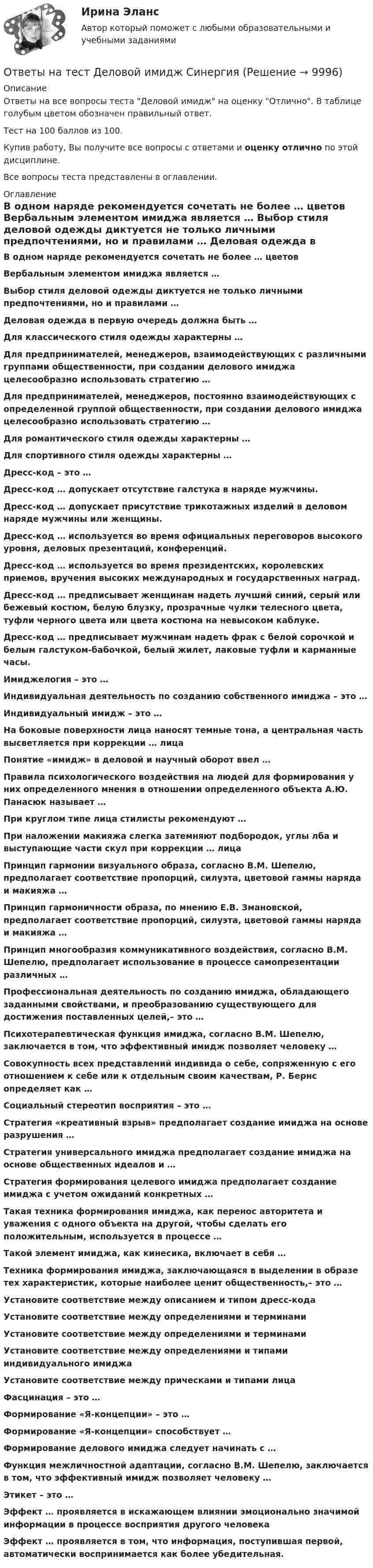     
          Описание
          Ответы на все вопросы теста Деловой имидж на оценку Отлично. В таблице голубым цветом обозначен правильный ответ.Тест на 100 баллов из 100.Купив работу, Вы получите все вопросы с ответами и оценку отлично по этой дисциплине.Все вопросы теста представлены в оглавлении. 
          Оглавление
           В одном наряде рекомендуется сочетать не более … цветов Вербальным элементом имиджа является … Выбор стиля деловой одежды диктуется не только личными предпочтениями, но и правилами … Деловая одежда в первую очередь должна быть … Для классического стиля одежды характерны … Для предпринимателей, менеджеров, взаимодействующих с различными группами общественности, при создании делового имиджа целесообразно использовать стратегию … Для предпринимателей, менеджеров, постоянно взаимодействующих с определенной группой общественности, при создании делового имиджа целесообразно использовать стратегию … Для романтического стиля одежды характерны … Для спортивного стиля одежды характерны … Дресс-код – это … Дресс-код … допускает отсутствие галстука в наряде мужчины. Дресс-код … допускает присутствие трикотажных изделий в деловом наряде мужчины или женщины. Дресс-код … используется во время официальных переговоров высокого уровня, деловых презентаций, конференций. Дресс-код … используется во время президентских, королевских приемов, вручения высоких международных и государственных наград. Дресс-код … предписывает женщинам надеть лучший синий, серый или бежевый костюм, белую блузку, прозрачные чулки телесного цвета, туфли черного цвета или цвета костюма на невысоком каблуке. Дресс-код … предписывает мужчинам надеть фрак с белой сорочкой и белым галстуком-бабочкой, белый жилет, лаковые туфли и карманные часы. Имиджелогия – это … Индивидуальная деятельность по созданию собственного имиджа – это … Индивидуальный имидж – это … На боковые поверхности лица наносят темные тона, а центральная часть высветляется при коррекции … лица Понятие «имидж» в деловой и научный оборот ввел … Правила психологического воздействия на людей для формирования у них определенного мнения в отношении определенного объекта А.Ю. Панасюк называет … При круглом типе лица стилисты рекомендуют … При наложении макияжа слегка затемняют подбородок, углы лба и выступающие части скул при коррекции … лица Принцип гармонии визуального образа, согласно В.М. Шепелю, предполагает соответствие пропорций, силуэта, цветовой гаммы наряда и макияжа … Принцип гармоничности образа, по мнению Е.В. Змановской, предполагает соответствие пропорций, силуэта, цветовой гаммы наряда и макияжа … Принцип многообразия коммуникативного воздействия, согласно В.М. Шепелю, предполагает использование в процессе самопрезентации различных … Профессиональная деятельность по созданию имиджа, обладающего заданными свойствами, и преобразованию существующего для достижения поставленных целей,– это … Психотерапевтическая функция имиджа, согласно В.М. Шепелю, заключается в том, что эффективный имидж позволяет человеку … Совокупность всех представлений индивида о себе, сопряженную с его отношением к себе или к отдельным своим качествам, Р. Бернс определяет как … Социальный стереотип восприятия – это … Стратегия «креативный взрыв» предполагает создание имиджа на основе разрушения … Стратегия универсального имиджа предполагает создание имиджа на основе общественных идеалов и … Стратегия формирования целевого имиджа предполагает создание имиджа с учетом ожиданий конкретных … Такая техника формирования имиджа, как перенос авторитета и уважения с одного объекта на другой, чтобы сделать его положительным, используется в процессе … Такой элемент имиджа, как кинесика, включает в себя … Техника формирования имиджа, заключающаяся в выделении в образе тех характеристик, которые наиболее ценит общественность,– это … Установите соответствие между описанием и типом дресс-кода Установите соответствие между определениями и терминами Установите соответствие между определениями и терминами Установите соответствие между определениями и типами индивидуального имиджа Установите соответствие между прическами и типами лица Фасцинация – это … Формирование «Я-концепции» – это … Формирование «Я-концепции» способствует … Формирование делового имиджа следует начинать с … Функция межличностной адаптации, согласно В.М. Шепелю, заключается в том, что эффективный имидж позволяет человеку … Этикет – это … Эффект … проявляется в искажающем влиянии эмоционально значимой информации в процессе восприятия другого человека Эффект … проявляется в том, что информация, поступившая первой, автоматически воспринимается как более убедительная.  
            
            
            Ответы на тест. Дальгау. Основы научных исследований в агрономии. Набрано 93%.    1325Ответы на тест Деловой имидж СинергияОтветы на тест Деловые коммуникации СинергияОтветы на тест Дефектология СинергияОтветы на тест Дизайн интерфейсов информационных систем. МФПУ Синергия, МОИ, МОСАПОтветы на тест Дискретная математика СинергияОтветы на тест Дифференциальная психология СинергияОтветы на тест Гражданское право (1) СинергияОтветы на тест Гражданское право (2) СинергияОтветы на тест Гражданское право (3) СинергияОтветы на тест Гражданское право (4) СинергияОтветы на тест Гражданское право СинергияОтветы на тест. Гражданское право. ФЭК РФОтветы на тест. ГУАП. Социология как наука.   Набрано 80%.    1386.