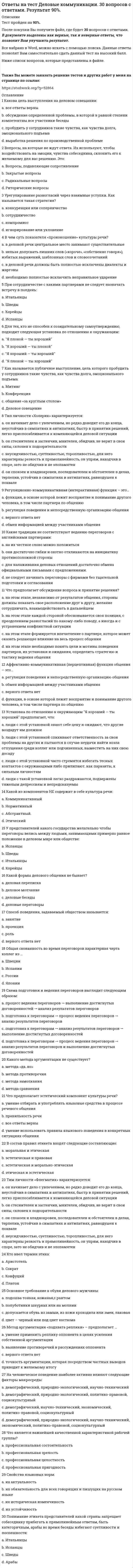      
          Описание
          В данном файле представлены ответы на тест  деловые коммуникации синергия. Правильность 90%. Правильные ответы выделены цветом, которые вы получите после покупки, сами вопросы представлены ниже. 
          Оглавление
          Во фрагменте романа Людмилы Улицкой «Казус Кукоцкого»: «Не должен! – взревел Павел Алексеевич. – Никому ничего не должен! » - невербальные паралингвистические (околоречевые) средства: интонация и громкость речи, – позволяют определить эмоциональное состояние Павла Алексеевича Кукоцкого, а именно: Тип ответа: Одиночный выбор ￼ грусть, печаль, скорбь ￼ недоумение ￼ раздражение, негодоваУмение получить в начале разговора от своего собеседника как можно больше положительных ответов на свои вопросы (умение добиться нескольких «да»), называется … Тип ответа: Одиночный выбор ￼ метод снятия напряженности ￼ метод «зацепки» ￼ метод «Сократа» ￼ метод прямого подходаПроходя мимо, Вы случайно стали свидетелем речевой и двигательной активности двух собеседников, причем один из них в какой-то момент приложил ладони к обеим сторонам головы, образовав своеобразный шоры. Одной из причин такого поведения является … Тип ответа: Одиночный выбор ￼ подозрительность и скрытность ￼ скромность ￼ желание оградить себя от раздражителей ￼ сомнение и неуверенностРитмико-мелодический строй речи, зависящий от повышения и понижения тона при произнесении – это … Тип ответа: Одиночный выбор ￼ паузы ￼ интонация ￼ дикция ￼ темп речиОсновным признаком, отличающим игровой уровень коммуникации от других коммуникативных уровней является … ￼ искренность при сообщении целей коммуникации и обсуждении позиций ￼ деликатность ￼ готовность к активному эмоциональному взаимодействию ￼ диалоговая форма коммуникацийВ ходе делового разговора Вы заметили, что Ваш собеседник почему-то перестал на Вас смотреть, а беседа такова, что не требует от него большого интеллектуального напряжения. Это вызвано тем, что … ￼  он стал испытывать по отношению к вам негативные эмоции ￼  он с трудом перерабатывает вашу информацию ￼ Вы ему симпатичны ￼ он увлечен вашей идеейВаш собеседник, разговаривая с Вами, отводит глаза в сторону. Одной из причин такого поведения является … ￼дерзость ￼ собранность ￼ неуверенность в себе ￼ эгоизмПереориентация целей, установок, взглядов и убеждений партнера – это предполагаемый результат двух видов коммуникаций ￼ убеждающей и суггестивной (внушающей) ￼ экспрессивной и ритуальной ￼ познавательной и убеждающей ￼ познавательной и суггестивной (внушающей)Наука, изучающая нормы пространственной организации общения, называется …￼ пантомимикой ￼ физиогномикой ￼ проксемикой ￼ кинесикойВаш собеседник, разговаривая с Вами, подпирает рукой подбородок, а указательный палец вытягивает вдоль щеки (остальные пальцы – ниже рта). Одной из причин такого поведения является … ￼ размышление над Вашим предложением ￼ враждебность ￼ желание закончить беседу ￼ восхищение ВамиВид слушания, предполагающий минимальное вмешательство в речь собеседника при максимальной сосредоточенности на ней, называется …эмпатическимнаправленным, критическимрефлексивнымнерефлексивнымОсновным признаком, отличающим игровой уровень коммуникации от других коммуникативных уровней является …деликатностьдиалоговая форма коммуникацийготовность к активному эмоциональному взаимодействиюискренность при сообщении целей коммуникации и обсуждении позицийКамерной (по Л. Арредондо) называется презентация, предназначенная для …1-2 человекот 50 человек до 200 и более15-50 слушателейнебольшого количества слушателей (до 15 человек Степень отчетливости в произношении слов, слогов и звуков – это…паузытембр голосатемп речидикцияВзгляд, фокусирующийся в области между линией глаз и центром лба, называют...деловыминтимнымдружеским официальнымВ ситуации исповедального общения используется … коммуникативный уровеньманипулятивныйимперативныйформальный гуманистическийПочесывание боковой части шеи, сопровождающее ответ на информационный вопрос, является жестом ...открытостиразмышления беспокойства и лжиагрессииВербальным средством коммуникации является ...речь (словесная реализация мыслительной деятельности)почеркинтонация речидистанция общенияУ Вас создалось впечатление, что слова человека не соответствуют тем сигналам, которые можно уловить из его мимики и жестов. Такие коммуникативные проявления называются ...включающими исключающимизакрытымиоткрытымиУрок, семинар, лекция, тренинг - это формы ... коммуникациипознавательнойсуггестивной (внушающей)экспрессивнойритуальнойВо фрагменте романа М.Ю. Лермонтова «Герой нашего времени»: «Оставь меня, - сказала она едва внятно...» - о подавленном состоянии княжны Мэри свидетельствует...громкость речи, дикциятембр голосапаузы между словамитемп речиВаш собеседник, разговаривая с Вами, подпирает рукой подбородок, а указательный палец вытягивает вдоль щеки (остальные пальцы - ниже рта). Одной из причин такого поведения является ...враждебностьвосхищение Вамижелание закончить беседуразмышление над Вашим предложениемК внутренним помехам слушания относится ...слишком быстрый темп речи собеседниканедостаточная громкость речи собеседникаманеры собеседника, отвлекающие от слушанияпривычка размышлять о чем-то еще во время беседыСокрытие истинной цели взаимодействия, диалоговая форма коммуникации, иллюзия свободы выбора у партнера по общению - все это признаки ... уровнякоммуникациигуманистического манипулятивногоигровогодуховногоОтсутствие интереса к личности партнера, диалоговая форма коммуникации, отсутствие стремления кдальнейшему сотрудничеству - все это признаки уровня коммуникацииимперативного формальногоманипулятивногогуманистическогоОкраска, характер звука голоса, зависящий от того, какие обертоны сопутствуют основному звуковому тону, - это ...тембр голосапаузыдикциятемп речиФормирование корпоративной принадлежности, единения с группой - это предполагаемый результат ... коммуникацииритуальнойпознавательнойэкспрессивнойсуггестивной (внушающей)Ваш собеседник, разговаривая с Вами, отводит глаза в сторону. Одной из причин такого поведения является …дерзостьнеуверенность в себесобранностьэгоизмКоммуникативное качество, предполагающее употребление слов в строгом соответствии с обозначаемыми предметами, явлениями действительности, - это ...логичностьвыразительность точностьуместностьРасстояние между собеседниками от 1,5 до 2,5 м называют ... зоной общенияличнойпубличной социальнойинтимнойОдну из сторон общения, представляющую собой обмен информацией, называют ...коммуникативнойэкспрессивнойинтерактивнойперцептивнойСлово «перцептивный» произошло от латинского «perceptio», что означает ...взаимодействиесообщениеобщение восприятиеКоммуникативное качество, заключающееся в отсутствии в речи нелитературных слов: жаргонизмов, арготизмов, диалектизмов, просторечных слов и слов-паразитов, — это …точностьправильностьлогичностьчистотаВ ходе делового разговора Вы заметили, что Ваш собеседник почему-то перестал на Вас смотреть, а беседа такова, что не требует от него большого интеллектуального напряжения. Это вызвано тем, что …вы ему симпатичныон стал испытывать по отношению к вам негативные эмоциион увлечен вашей идеейон с трудом перерабатывает вашу информациюНаука, изучающая нормы пространственной организации общения, называется …проксемикойпантомимикойфизиогномикойкинесикойОбщение с целью сделать партнера своим единомышленником называется … коммуникациейэкспрессивнойритуальнойпознавательнойубеждающейВо фрагменте романа М.Булгакова «Мастер и Маргарита»: «Я отчетливо помню, как прозвучал её голос, низкий довольно-таки, но со срывами…», - об эмоционально нестабильном состоянии Маргариты свидетельствуют две разновидности невербальных паралингвистических (околоречевых) средств: Тип ответа: Одиночный выбор ￼ темп речи и интонация ￼ интонация и дикция ￼ тембр голоса и ритм речи ￼ интон Коммуникативное качество, заключающееся в хорошей организации как письменной, так и устной речи, в последовательности изложения логичностьНа краю стула обычно сидит … Тип ответа: Одиночный выбор ￼ человек, чувствующий себя хозяином положения ￼ романтично настроенный человек ￼ человек, потерявший интерес к собеседнику ￼ заинтересованный слушательСкорость произнесения слов, слогов в высказывании за определенный интервал времени – это … Тип ответа: Одиночный выбор ￼ темп речи ￼ тембр голоса ￼ дикция ￼ паузы 
            
            
            ответы на тест деловые коммуникации синергияответы на тест деловые коммуникации синергия Ответы на тест Деловые коммуникации (Синергия)ответы на тест деньги, кредит, банки синергияОтветы на тест Деньги. Кредит. Банки. Синергия -2021Ответы на тест Дефектология СИНЕРГИЯ [МФПУ] 2021ответы на тест документирование управленческой деятельностиОтветы на тест / ВГУЭС / Иностранный язык модуль 2 / 15 вопросов / ЗАЧЕТ / Результат 81%Ответы на тест / ВГУЭС / Международные стандарты финансовой отчетности / 30 вопросов / ЭКЗАМЕН / Результат 75%Ответы на тест / ВГУЭС / Межкультурная коммуникация / 30 вопросов / ЗАЧЕТ / Результат 70%ответы на тест высшая математика ДОТ синергия (для слушателей)Ответы на тест. Газовые сети и газохранилища (10 вопросов). Набрано 87%. 197ответы на тест геодезия Ответы на тест Гражданское право Синергия