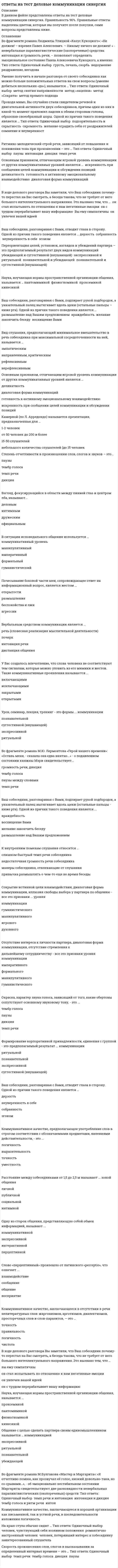     
          Описание
          ответы на тест деловые коммуникации синергия верность 90%база ответов собирала по нескольким попыткамсписок вопросов, ответы на которые вы получите, добавлен нижепосле покупки получите файл, где будут вопросы и ответы , ответ выделен цветом, все набрано в печатном виде, можно пользоваться поиском по тексту ctr+fесли вам нужна помощь в сдаче именно вашего теста по любому предмету, пишите мне в личку ->   -> написать сообщение и мы обо всем договоримся 
          Оглавление
           Во фрагменте романа М.Булгакова «Мастер и Маргарита»: «Я отчетливо помню, как прозвучал её голос, низкий довольно-таки, но со срывами…», - об эмоционально нестабильном состоянии Маргариты свидетельствуют две разновидности невербальных паралингвистических (околоречевых) средств: Тип ответа: Одиночный выбор ￼ темп речи и интонация ￼ интонация и дикция ￼ тембр голоса и ритм речи ￼ интон Коммуникативное качество, заключающееся в хорошей организации как письменной, так и устной речи, в последовательности изложения логичность На краю стула обычно сидит … Тип ответа: Одиночный выбор ￼ человек, чувствующий себя хозяином положения ￼ романтично настроенный человек ￼ человек, потерявший интерес к собеседнику ￼ заинтересованный слушатель Скорость произнесения слов, слогов в высказывании за определенный интервал времени – это … Тип ответа: Одиночный выбор ￼ темп речи ￼ тембр голоса ￼ дикция ￼ паузы Во фрагменте романа Людмилы Улицкой «Казус Кукоцкого»: «Не должен! – взревел Павел Алексеевич. – Никому ничего не должен! » - невербальные паралингвистические (околоречевые) средства: интонация и громкость речи, – позволяют определить эмоциональное состояние Павла Алексеевича Кукоцкого, а именно: Тип ответа: Одиночный выбор ￼ грусть, печаль, скорбь ￼ недоумение ￼ раздражение, негодова Умение получить в начале разговора от своего собеседника как можно больше положительных ответов на свои вопросы (умение добиться нескольких «да»), называется … Тип ответа: Одиночный выбор ￼ метод снятия напряженности ￼ метод «зацепки» ￼ метод «Сократа» ￼ метод прямого подхода Проходя мимо, Вы случайно стали свидетелем речевой и двигательной активности двух собеседников, причем один из них в какой-то момент приложил ладони к обеим сторонам головы, образовав своеобразный шоры. Одной из причин такого поведения является … Тип ответа: Одиночный выбор ￼ подозрительность и скрытность ￼ скромность ￼ желание оградить себя от раздражителей ￼ сомнение и неуверенност Ритмико-мелодический строй речи, зависящий от повышения и понижения тона при произнесении – это … Тип ответа: Одиночный выбор ￼ паузы ￼ интонация ￼ дикция ￼ темп речи Основным признаком, отличающим игровой уровень коммуникации от других коммуникативных уровней является … ￼ искренность при сообщении целей коммуникации и обсуждении позиций ￼ деликатность ￼ готовность к активному эмоциональному взаимодействию ￼ диалоговая форма коммуникаций В ходе делового разговора Вы заметили, что Ваш собеседник почему-то перестал на Вас смотреть, а беседа такова, что не требует от него большого интеллектуального напряжения. Это вызвано тем, что … ￼ он стал испытывать по отношению к вам негативные эмоции ￼ он с трудом перерабатывает вашу информацию ￼ Вы ему симпатичны ￼ он увлечен вашей идеей Ваш собеседник, разговаривая с Вами, отводит глаза в сторону. Одной из причин такого поведения является … ￼дерзость ￼ собранность ￼ неуверенность в себе ￼ эгоизм Переориентация целей, установок, взглядов и убеждений партнера – это предполагаемый результат двух видов коммуникаций ￼ убеждающей и суггестивной (внушающей) ￼ экспрессивной и ритуальной ￼ познавательной и убеждающей ￼ познавательной и суггестивной (внушающей) Наука, изучающая нормы пространственной организации общения, называется …￼ пантомимикой ￼ физиогномикой ￼ проксемикой ￼ кинесикой Ваш собеседник, разговаривая с Вами, подпирает рукой подбородок, а указательный палец вытягивает вдоль щеки (остальные пальцы – ниже рта). Одной из причин такого поведения является … ￼ размышление над Вашим предложением ￼ враждебность ￼ желание закончить беседу ￼ восхищение Вами Вид слушания, предполагающий минимальное вмешательство в речь собеседника при максимальной сосредоточенности на ней, называется … эмпатическим направленным, критическим рефлексивным нерефлексивным Основным признаком, отличающим игровой уровень коммуникации от других коммуникативных уровней является … деликатность диалоговая форма коммуникаций готовность к активному эмоциональному взаимодействию искренность при сообщении целей коммуникации и обсуждении позиций Камерной (по Л. Арредондо) называется презентация, предназначенная для … 1-2 человек от 50 человек до 200 и более 15-50 слушателей небольшого количества слушателей (до 15 человек Степень отчетливости в произношении слов, слогов и звуков – это… паузы тембр голоса темп речи дикция Взгляд, фокусирующийся в области между линией глаз и центром лба, называют... деловым интимным дружеским официальным В ситуации исповедального общения используется … коммуникативный уровень манипулятивный императивный формальный гуманистический Почесывание боковой части шеи, сопровождающее ответ на информационный вопрос, является жестом ... открытости размышления беспокойства и лжи агрессии Вербальным средством коммуникации является ... речь (словесная реализация мыслительной деятельности) почерк интонация речи дистанция общения У Вас создалось впечатление, что слова человека не соответствуют тем сигналам, которые можно уловить из его мимики и жестов. Такие коммуникативные проявления называются ... включающими исключающими закрытыми открытыми Урок, семинар, лекция, тренинг - это формы ... коммуникации познавательной суггестивной (внушающей) экспрессивной ритуальной Во фрагменте романа М.Ю. Лермонтова «Герой нашего времени»: «Оставь меня, - сказала она едва внятно...» - о подавленном состоянии княжны Мэри свидетельствует... громкость речи, дикция тембр голоса паузы между словами темп речи Ваш собеседник, разговаривая с Вами, подпирает рукой подбородок, а указательный палец вытягивает вдоль щеки (остальные пальцы - ниже рта). Одной из причин такого поведения является ... враждебность восхищение Вами желание закончить беседу размышление над Вашим предложением К внутренним помехам слушания относится ... слишком быстрый темп речи собеседника недостаточная громкость речи собеседника манеры собеседника, отвлекающие от слушания привычка размышлять о чем-то еще во время беседы Сокрытие истинной цели взаимодействия, диалоговая форма коммуникации, иллюзия свободы выбора у партнера по общению - все это признаки ... уровня коммуникации гуманистического манипулятивного игрового духовного Отсутствие интереса к личности партнера, диалоговая форма коммуникации, отсутствие стремления к дальнейшему сотрудничеству - все это признаки уровня коммуникации императивного формального манипулятивного гуманистического Окраска, характер звука голоса, зависящий от того, какие обертоны сопутствуют основному звуковому тону, - это ... тембр голоса паузы дикция темп речи Формирование корпоративной принадлежности, единения с группой - это предполагаемый результат ... коммуникации ритуальной познавательной экспрессивной суггестивной (внушающей) Ваш собеседник, разговаривая с Вами, отводит глаза в сторону. Одной из причин такого поведения является … дерзость неуверенность в себе собранность эгоизм Коммуникативное качество, предполагающее употребление слов в строгом соответствии с обозначаемыми предметами, явлениями действительности, - это ... логичность выразительность точность уместность Расстояние между собеседниками от 1,5 до 2,5 м называют ... зоной общения личной публичной социальной интимной Одну из сторон общения, представляющую собой обмен информацией, называют ... коммуникативной экспрессивной интерактивной перцептивной Слово «перцептивный» произошло от латинского «perceptio», что означает ... взаимодействие сообщение общение восприятие Коммуникативное качество, заключающееся в отсутствии в речи нелитературных слов: жаргонизмов, арготизмов, диалектизмов, просторечных слов и слов-паразитов, — это … точность правильность логичность чистота В ходе делового разговора Вы заметили, что Ваш собеседник почему-то перестал на Вас смотреть, а беседа такова, что не требует от него большого интеллектуального напряжения. Это вызвано тем, что … вы ему симпатичны он стал испытывать по отношению к вам негативные эмоции он увлечен вашей идеей он с трудом перерабатывает вашу информацию Наука, изучающая нормы пространственной организации общения, называется … проксемикой пантомимикой физиогномикой кинесикой Общение с целью сделать партнера своим единомышленником называется … коммуникацией экспрессивной ритуальной познавательной убеждающей  
            
            
            ответы на тест деловые коммуникации синергия Ответы на тест Деловые коммуникации (Синергия)ответы на тест деньги, кредит, банки синергияОтветы на тест Деньги. Кредит. Банки. Синергия -2021Ответы на тест Дефектология СИНЕРГИЯ [МФПУ] 2021ответы на тест документирование управленческой деятельностиответы на тест документооборот в управлении синергияОтветы на тест / ВГУЭС / Международные стандарты финансовой отчетности / 30 вопросов / ЭКЗАМЕН / Результат 75%Ответы на тест / ВГУЭС / Межкультурная коммуникация / 30 вопросов / ЗАЧЕТ / Результат 70%ответы на тест высшая математика ДОТ синергия (для слушателей)Ответы на тест. Газовые сети и газохранилища (10 вопросов). Набрано 87%. 197ответы на тест геодезия Ответы на тест Гражданское право СинергияОтветы на тест Деловые коммуникации. 30 вопросов с ответами. Результат 90%. 