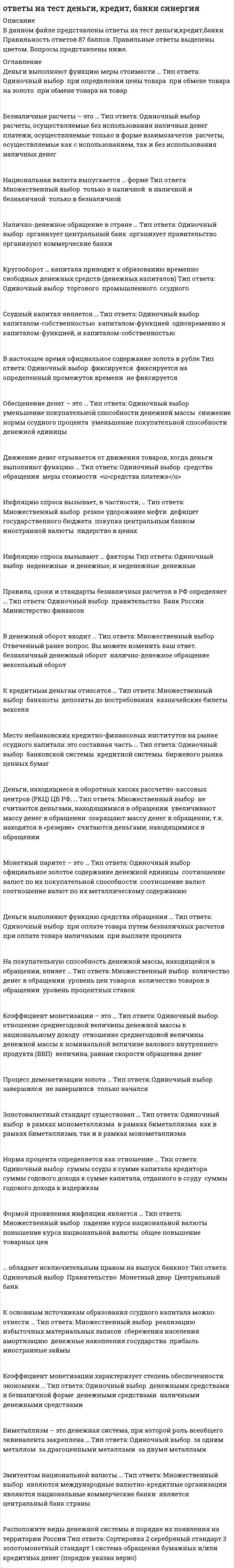      
          Описание
          40 вопросов. Правильные ответы выделены в тесте.  
          Оглавление
          1. Норма процента определяется как отношение …суммы годового дохода к сумме капитала, отданного в ссудусуммы годового дохода к издержкамсуммы ссуды к сумме капитала кредитора 2. Обесценение денег – это …уменьшение покупательной способности денежной массыснижение нормы ссудного процентауменьшение покупательной способности денежной единицы 3. Инфляцию спроса вызывают … факторыи денежные, и неденежныеденежныенеденежные 4. Правила, сроки и стандарты безналичных расчетов в РФ определяет …Министерство финансовправительствоБанк России 5. Биметаллизм – это денежная система, при которой роль всеобщего эквивалента закреплена …за одним металломза драгоценными металламиза двумя металлами 6. Коэффициент монетизации – это …отношение среднегодовой величины денежной массы к номинальной величине валового внутреннего продукта (ВВП)величина, равная скорости обращения денеготношение среднегодовой величины денежной массы к национальному доходу 7. Инфляцию издержек вызывают … факторыи денежные, и неденежныеденежныенеденежные 8. Отличительной особенностью современной инфляции является … характервсеохватывающийлокальныйхронический 9. Расположите виды денежной системы в порядке их появления на территории Россиисеребряный стандартзолотомонетный стандартсистема обращения бумажных и/или кредитных денег 10. Эмитентом национальной валюты …является центральный банк страныявляются международные валютно-кредитные организацииявляются национальные коммерческие банки 11. Денежный агрегат М0 включает …наличные деньги в обращении плюс остатки на счетахналичные деньги в обращенииналичные деньги в обращении плюс средства во вкладах населения 12. В настоящее время официальное содержание золота в рублефиксируетсяфиксируется на определенный промежуток временине фиксируется 13. К основным источникам образования ссудного капитала можно отнести …прибыльсбережения населенияреализацию избыточных материальных запасовиностранные займыденежные накопления государстваамортизацию 14. Скрытая инфляция проявляется …в товарном дефицитев повышении ценв повышении валютного курса 15. Инфляцию спроса вызывает, в частности, …дефицит государственного бюджетарезкое удорожание нефтипокупка центральным банком иностранной валютылидерство в ценах 16. На покупательную способность денежной массы, находящейся в обращении, влияет …уровень процентных ставокколичество денег в обращенииуровень цен товаровколичество товаров в обращении 17. Существует такой тип денежных систем, как система …металлического обращениявексельного обращенияобращения бумажных и/или кредитных денегбезналичного обращения 18. Какой вид векселя связан с продажей товара?финансовый вексель;дружеский вексель;казначейский вексель;коммерческий вексель. 19. Кругооборот … капитала приводит к образованию временно свободных денежных средств (денежных капиталов)ссудноготорговогопромышленного 20. Небанковский кредитно-финансовый институт, который располагает долгосрочным капиталом, – это …кредитные союзыстраховые компаниифинансовые компании 21. К кредитным деньгам относятся …банкнотывекселядепозиты до востребованияказначейские билеты 22. Формой проявления инфляции является …падение курса национальной валютыповышение курса национальной валютыобщее повышение товарных цен 23. Коэффициент монетизации характеризует степень обеспеченности экономики …денежными средствами в безналичной форменаличными денежными средствамиденежными средствами 24. Решение о выпуске в обращение новых монет и банкнот и об изъятии старых принимает …совет директоров Банка Россииправительствоказначейство 26. Движение денег отрывается от движения товаров, когда деньги выполняют функцию …средства платежасредства обращениямеры стоимости 27. Банк при расчетах платежными поручениями …выполняет поручение покупателя (плательщика)выполняет поручение поставщика (получателя средств)может выполнять поручение как поставщика, так и покупателя 28. Деньги выполняют функцию меры стоимости …при обмене товара на золотопри определении цены товарапри обмене товара на товар 29. Монетный паритет – это …соотношение валют по их покупательной способностисоотношение валютсоотношение валют по их металлическому содержаниюофициальное золотое содержание денежной единицы 30. Скорость обращения денег можно определить как отношение…денежной базы к денежному агрегату М2валового внутреннего продукта (ВВП) к денежному агрегату М2денежной массы к валовому внутреннему продукту (ВВП) 31. Процесс демонетизации золота …завершилсяне завершилсятолько начался 32. Золотой паритет – это …официальное золотое содержание денежной единицысоотношение валютсоотношение валют по их золотому содержаниюсоотношение валют по их покупательной способности 33… обладает исключительным правом на выпуск банкнотЦентральный банкМонетный дворПравительство 34. Встречное движение денег и товаров происходит, когда деньги выполняют функцию …средства обращениямеры стоимостисредства платежа 35. Эмиссия денег осуществляется …центральным банкомкоммерческими банкамигосударством 36. Прибыль, получаемая от ссудного капитала, подразделяется на две части – процент и …предпринимательский доходиностранные займыамортизация 37. Золотовалютный стандарт существовал …в рамках монометаллизмакак в рамках биметаллизма, так и в рамках монометаллизмав рамках биметаллизма 38. Расположите в правильной последовательности этапы осуществления расчетов по инкассоОтгрузив продукцию и оформив все необходимые документы, поставщик представляет их в обслуживающий его банк вместе с инкассовым поручениемБанк поставщика пересылает полученные документы в банк покупателяБанк покупателя передает полученные документы покупателю против платежаДенежные средства, полученные от покупателя, переводятся в банк поставщикаБанк поставщика зачисляет полученные суммы на расчетный счет поставщика 39. При … существовала свободная чеканка золотых монетбиметаллизмезолотом монометаллизмесеребряном стандарте 40. Безналичные расчеты – это …платежи, осуществляемые только в форме взаимозачетоврасчеты, осуществляемые как с использованием, так и без использования наличных денеграсчеты, осуществляемые без использования наличных денег   
            
            
            Ответы на тест Деньги. Кредит. Банки. Синергия -2021Ответы на тест Дефектология СИНЕРГИЯ [МФПУ] 2021ответы на тест документирование управленческой деятельностиответы на тест документооборот в управлении синергияОтветы на тест Документооборот в управлении Синергия ответы на тест естествознание синергия СПО Ответы на тест. Закачивание скважин. 17Ответы на тест. Газовые сети и газохранилища (10 вопросов). Набрано 87%. 197ответы на тест геодезия Ответы на тест Гражданское право СинергияОтветы на тест Деловые коммуникации. 30 вопросов с ответами. Результат 90%. ответы на тест деловые коммуникации синергияответы на тест деловые коммуникации синергия Ответы на тест Деловые коммуникации (Синергия)