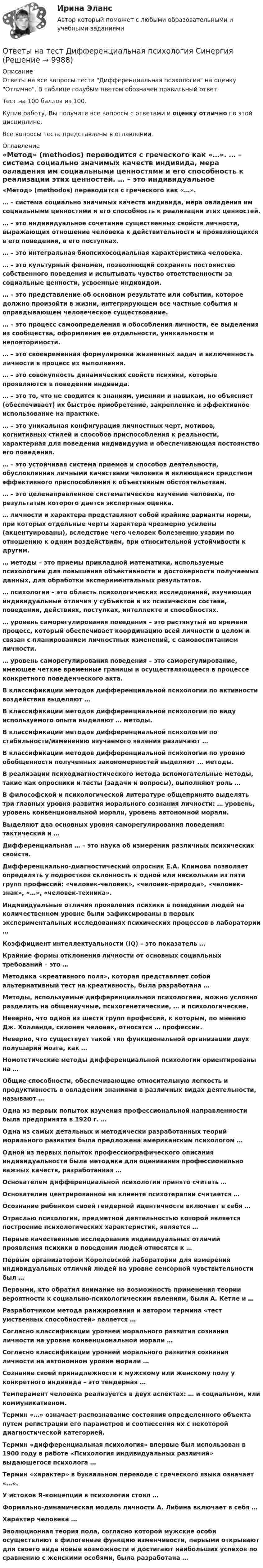     
          Описание
          Ответы на все вопросы теста Дифференциальная психология на оценку Отлично. В таблице голубым цветом обозначен правильный ответ.Тест на 100 баллов из 100.Купив работу, Вы получите все вопросы с ответами и оценку отлично по этой дисциплине.Все вопросы теста представлены в оглавлении. 
          Оглавление
           «Метод» (methodos) переводится с греческого как «…». … – система социально значимых качеств индивида, мера овладения им социальными ценностями и его способность к реализации этих ценностей. … – это индивидуальное сочетание существенных свойств личности, выражающих отношение человека к действительности и проявляющихся в его поведении, в его поступках. … – это интегральная биопсихосоциальная характеристика человека. … – это культурный феномен, позволяющий сохранять постоянство собственного поведения и испытывать чувство ответственности за социальные ценности, усвоенные индивидом. … – это представление об основном результате или событии, которое должно произойти в жизни, интегрирующем все частные события и оправдывающем человеческое существование. … – это процесс самоопределения и обособления личности, ее выделения из сообщества, оформления ее отдельности, уникальности и неповторимости. … – это своевременная формулировка жизненных задач и включенность личности в процесс их выполнения. … – это совокупность динамических свойств психики, которые проявляются в поведении индивида. … – это то, что не сводится к знаниям, умениям и навыкам, но объясняет (обеспечивает) их быстрое приобретение, закрепление и эффективное использование на практике. … – это уникальная конфигурация личностных черт, мотивов, когнитивных стилей и способов приспособления к реальности, характерная для поведения индивидуума и обеспечивающая постоянство его поведения. … – это устойчивая система приемов и способов деятельности, обусловленная личными качествами человека и являющаяся средством эффективного приспособления к объективным обстоятельствам. … – это целенаправленное систематическое изучение человека, по результатам которого дается экспертная оценка. … личности и характера представляют собой крайние варианты нормы, при которых отдельные черты характера чрезмерно усилены (акцентуированы), вследствие чего человек болезненно уязвим по отношению к одним воздействиям, при относительной устойчивости к другим. … методы – это приемы прикладной математики, используемые психологией для повышения объективности и достоверности получаемых данных, для обработки экспериментальных результатов. … психология – это область психологических исследований, изучающая индивидуальные отличия у субъектов в их психическом составе, поведении, действиях, поступках, интеллекте и способностях. … уровень саморегулирования поведения – это растянутый во времени процесс, который обеспечивает координацию всей личности в целом и связан с планированием личностных изменений, с самовоспитанием личности. … уровень саморегулирования поведения – это саморегулирование, имеющее четкие временные границы и осуществляющееся в процессе конкретного поведенческого акта. В классификации методов дифференциальной психологии по активности воздействия выделяют … В классификации методов дифференциальной психологии по виду используемого опыта выделяют … методы. В классификации методов дифференциальной психологии по стабильности/изменению изучаемого явления различают … В классификации методов дифференциальной психологии по уровню обобщенности полученных закономерностей выделяют … методы. В реализации психодиагностического метода вспомогательные методы, такие как опросники и тесты (задачи и вопросы), выполняют роль … В философской и психологической литературе общепринято выделять три главных уровня развития морального сознания личности: … уровень, уровень конвенциональной морали, уровень автономной морали. Выделяют два основных уровня саморегулирования поведения: тактический и … Дифференциальная … – это наука об измерении различных психических свойств. Дифференциально-диагностический опросник Е.А. Климова позволяет определять у подростков склонность к одной или нескольким из пяти групп профессий: «человек-человек», «человек-природа», «человек-знак», «…», «человек-техника». Индивидуальные отличия проявления психики в поведении людей на количественном уровне были зафиксированы в первых экспериментальных исследованиях психических процессов в лаборатории … Коэффициент интеллектуальности (IQ) – это показатель … Крайние формы отклонения личности от основных социальных требований – это … Методика «креативного поля», которая представляет собой альтернативный тест на креативность, была разработана … Методы, используемые дифференциальной психологией, можно условно разделить на общенаучные, психогенетические, … и психологические. Неверно, что одной из шести групп профессий, к которым, по мнению Дж. Холланда, склонен человек, относятся … профессии. Неверно, что существует такой тип функциональной организации двух полушарий мозга, как … Номотетические методы дифференциальной психологии ориентированы на … Общие способности, обеспечивающие относительную легкость и продуктивность в овладении знаниями в различных видах деятельности, называют … Одна из первых попыток изучения профессиональной направленности была предпринята в 1920 г. … Одна из самых детальных и методически разработанных теорий морального развития была предложена американским психологом … Одной из первых попыток профессиографического описания индивидуальности была методика для оценивания профессионально важных качеств, разработанная … Основателем дифференциальной психологии принято считать … Основателем центрированной на клиенте психотерапии считается … Осознание ребенком своей гендерной идентичности включает в себя … Отраслью психологии, предметной деятельностью которой является построение психологических характеристик, является … Первые качественные исследования индивидуальных отличий проявления психики в поведении людей относятся к … Первым организатором Королевской лаборатории для измерения индивидуальных отличий людей на уровне сенсорной чувствительности был … Первыми, кто обратил внимание на возможность применения теории вероятности к социально-психологическим явлениям, были А. Кетле и … Разработчиком метода ранжирования и автором термина «тест умственных способностей» является … Согласно классификации уровней морального развития сознания личности на уровне конвенциональной морали … Согласно классификации уровней морального развития сознания личности на автономном уровне морали … Сознание своей принадлежности к мужскому или женскому полу у конкретного индивида – это тендерная … Темперамент человека реализуется в двух аспектах: … и социальном, или коммуникативном. Термин «…» означает распознавание состояния определенного объекта путем регистрации его параметров и соотнесения их с некоторой диагностической категорией. Термин «дифференциальная психология» впервые был использован в 1900 году в работе «Психология индивидуальных различий» выдающегося психолога … Термин «характер» в буквальном переводе с греческого языка означает «…». У истоков Я-концепции в психологии стоял … Формально-динамическая модель личности А. Либина включает в себя … Характер человека … Эволюционная теория пола, согласно которой мужские особи осуществляют в филогенезе функцию изменчивости, первыми открывают для своего вида новые возможности и достигают наибольших успехов по сравнению с женскими особями, была разработана …  
            
            
            Ответы на тест Дискретная математика СинергияОтветы на тест Дифференциальная психология СинергияОтветы на тест Документационное обеспечение управления СинергияОтветы на тест. Документационное обеспечение управления. СинергияОтветы на тест Древние языки и культуры СинергияОтветы на тест / Ё-Стади / Эффективность инвестиционных программ развития/ Тестирование_ЭИПР / Результат 80%Ответы на тест. Железобетонные и каменные конструкции. Набрано 75%.      1048Ответы на тест. Гражданское право. ФЭК РФОтветы на тест. ГУАП. Социология как наука.   Набрано 80%.    1386.Ответы на тест. Дальгау. Использование транспортно-технологических машин в АПК. Набрано 84%.    1324Ответы на тест. Дальгау. Основы научных исследований в агрономии. Набрано 93%.    1325Ответы на тест Деловой имидж СинергияОтветы на тест Деловые коммуникации СинергияОтветы на тест Дефектология Синергия