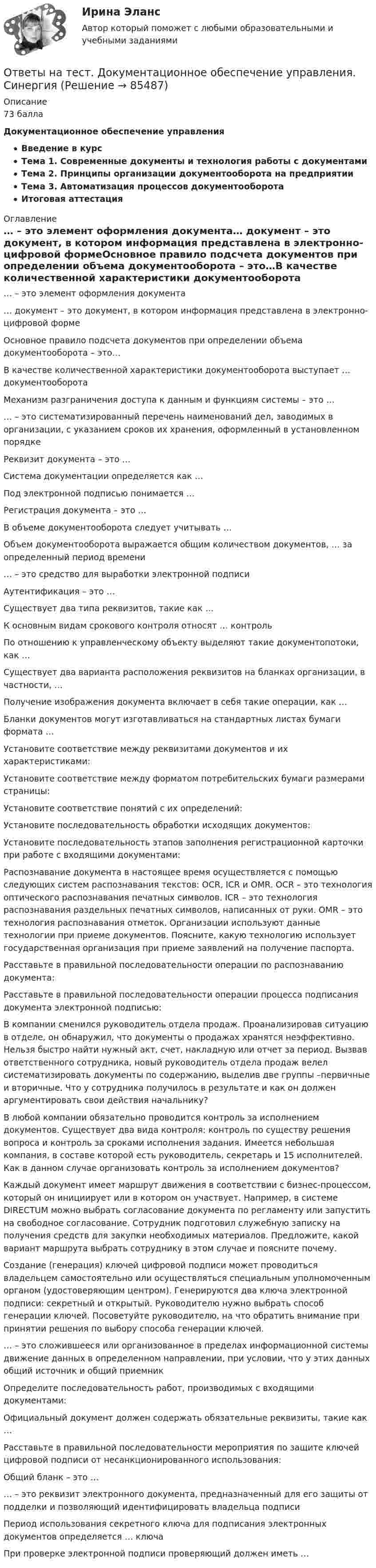      
            Описание
            73 баллаДокументационное обеспечение управленияВведение в курсТема 1. Современные документы и технология работы с документамиТема 2. Принципы организации документооборота на предприятииТема 3. Автоматизация процессов документооборотаИтоговая аттестация 
            Оглавление
            … – это элемент оформления документа… документ – это документ, в котором информация представлена в электронно-цифровой формеОсновное правило подсчета документов при определении объема документооборота – это…В качестве количественной характеристики документооборота выступает … документооборотаМеханизм разграничения доступа к данным и функциям системы – это …… – это систематизированный перечень наименований дел, заводимых в организации, с указанием сроков их хранения, оформленный в установленном порядкеРеквизит документа – это …Система документации определяется как …Под электронной подписью понимается …Регистрация документа – это …В объеме документооборота следует учитывать …Объем документооборота выражается общим количеством документов, … за определенный период времени… – это средство для выработки электронной подписиАутентификация – это …Существует два типа реквизитов, такие как …К основным видам срокового контроля относят … контрольПо отношению к управленческому объекту выделяют такие документопотоки, как …Существует два варианта расположения реквизитов на бланках организации, в частности, …Получение изображения документа включает в себя такие операции, как …Бланки документов могут изготавливаться на стандартных листах бумаги формата …Установите соответствие между реквизитами документов и их характеристиками:Установите соответствие между форматом потребительских бумаги размерами страницы:Установите соответствие понятий с их определений:Установите последовательность обработки исходящих документов:Установите последовательность этапов заполнения регистрационной карточки при работе с входящими документами:Распознавание документа в настоящее время осуществляется с помощью следующих систем распознавания текстов: OCR, ICR и OMR. OCR – это технология оптического распознавания печатных символов. ICR – это технология распознавания раздельных печатных символов, написанных от руки. OMR – это технология распознавания отметок. Организации используют данные технологии при приеме документов. Поясните, какую технологию использует государственная организация при приеме заявлений на получение паспорта.Расставьте в правильной последовательности операции по распознаванию документа:Расставьте в правильной последовательности операции процесса подписания документа электронной подписью:В компании сменился руководитель отдела продаж. Проанализировав ситуацию в отделе, он обнаружил, что документы о продажах хранятся неэффективно. Нельзя быстро найти нужный акт, счет, накладную или отчет за период. Вызвав ответственного сотрудника, новый руководитель отдела продаж велел систематизировать документы по содержанию, выделив две группы –первичные и вторичные. Что у сотрудника получилось в результате и как он должен аргументировать свои действия начальнику?В любой компании обязательно проводится контроль за исполнением документов. Существует два вида контроля: контроль по существу решения вопроса и контроль за сроками исполнения задания. Имеется небольшая компания, в составе которой есть руководитель, секретарь и 15 исполнителей. Как в данном случае организовать контроль за исполнением документов?Каждый документ имеет маршрут движения в соответствии с бизнес-процессом, который он инициирует или в котором он участвует. Например, в системе DIRECTUM можно выбрать согласование документа по регламенту или запустить на свободное согласование. Сотрудник подготовил служебную записку на получения средств для закупки необходимых материалов. Предложите, какой вариант маршрута выбрать сотруднику в этом случае и поясните почему.Создание (генерация) ключей цифровой подписи может проводиться владельцем самостоятельно или осуществляться специальным уполномоченным органом (удостоверяющим центром). Генерируются два ключа электронной подписи: секретный и открытый. Руководителю нужно выбрать способ генерации ключей. Посоветуйте руководителю, на что обратить внимание при принятии решения по выбору способа генерации ключей.… – это сложившееся или организованное в пределах информационной системы движение данных в определенном направлении, при условии, что у этих данных общий источник и общий приемникОпределите последовательность работ, производимых с входящими документами:Официальный документ должен содержать обязательные реквизиты, такие как …Расставьте в правильной последовательности мероприятия по защите ключей цифровой подписи от несанкционированного использования:Общий бланк – это …… – это реквизит электронного документа, предназначенный для его защиты от подделки и позволяющий идентифицировать владельца подписиПериод использования секретного ключа для подписания электронных документов определяется … ключаПри проверке электронной подписи проверяющий должен иметь …  
            
            
            Ответы на тест Документационное обеспечение управления СинергияОтветы на тест. Документационное обеспечение управления. СинергияОтветы на тест Древние языки и культуры СинергияОтветы на тест / Ё-Стади / Эффективность инвестиционных программ развития/ Тестирование_ЭИПР / Результат 80%Ответы на тест. Железобетонные и каменные конструкции. Набрано 75%.      1048Ответы на тест Жилищное право СинергияОтветы на тест. Жилищное право. СинергияОтветы на тест. Дальгау. Использование транспортно-технологических машин в АПК. Набрано 84%.    1324Ответы на тест. Дальгау. Основы научных исследований в агрономии. Набрано 93%.    1325Ответы на тест Деловой имидж СинергияОтветы на тест Деловые коммуникации СинергияОтветы на тест Дефектология СинергияОтветы на тест Дизайн интерфейсов информационных систем. МФПУ Синергия, МОИ, МОСАПОтветы на тест Дискретная математика Синергия