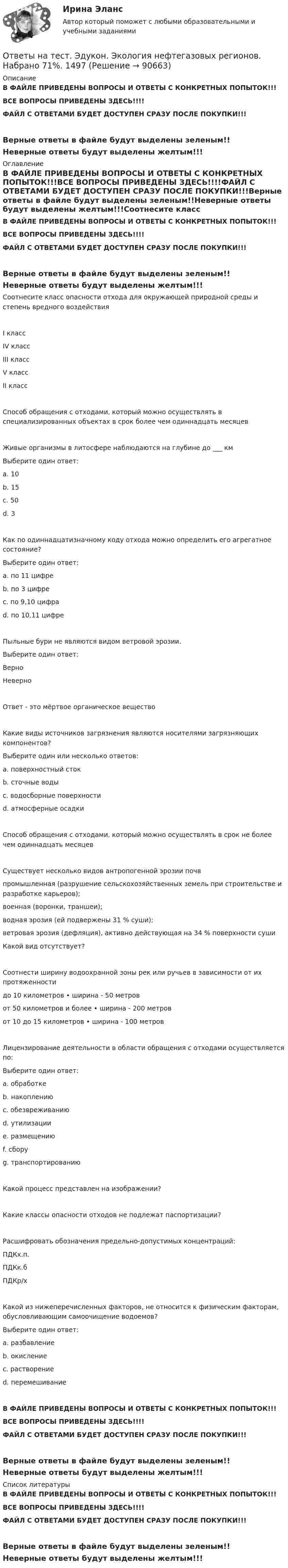     
            Описание
            В ФАЙЛЕ ПРИВЕДЕНЫ ВОПРОСЫ И ОТВЕТЫ С КОНКРЕТНЫХ ПОПЫТОК!!!ВСЕ ВОПРОСЫ ПРИВЕДЕНЫ ЗДЕСЬ!!!!ФАЙЛ С ОТВЕТАМИ БУДЕТ ДОСТУПЕН СРАЗУ ПОСЛЕ ПОКУПКИ!!!Верные ответы в файле будут выделены зеленым!!Неверные ответы будут выделены желтым!!! 
            Оглавление
            В ФАЙЛЕ ПРИВЕДЕНЫ ВОПРОСЫ И ОТВЕТЫ С КОНКРЕТНЫХ ПОПЫТОК!!!ВСЕ ВОПРОСЫ ПРИВЕДЕНЫ ЗДЕСЬ!!!!ФАЙЛ С ОТВЕТАМИ БУДЕТ ДОСТУПЕН СРАЗУ ПОСЛЕ ПОКУПКИ!!!Верные ответы в файле будут выделены зеленым!!Неверные ответы будут выделены желтым!!!Соотнесите класс опасности отхода для окружающей природной среды и степень вредного воздействия I классIV классIII классV классII классСпособ обращения с отходами, который можно осуществлять в специализированных объектах в срок более чем одиннадцать месяцев  Живые организмы в литосфере наблюдаются на глубине до ___ кмВыберите один ответ: a. 10 b. 15 c. 50 d. 3Как по одиннадцатизначному коду отхода можно определить его агрегатное состояние?Выберите один ответ: a. по 11 цифре b. по 3 цифре c. по 9,10 цифра d. по 10,11 цифреПыльные бури не являются видом ветровой эрозии.Выберите один ответ: Верно НеверноОтвет - это мёртвое органическое веществоКакие виды источников загрязнения являются носителями загрязняющих компонентов?Выберите один или несколько ответов: a. поверхностный сток b. сточные воды c. водосборные поверхности d. атмосферные осадкиСпособ обращения с отходами, который можно осуществлять в срок не более чем одиннадцать месяцевСуществует несколько видов антропогенной эрозии почвпромышленная (разрушение сельскохозяйственных земель при строительстве и разработке карьеров); военная (воронки, траншеи); водная эрозия (ей подвержены 31 % суши); ветровая эрозия (дефляция), активно действующая на 34 % поверхности сушиКакой вид отсутствует?Соотнести ширину водоохранной зоны рек или ручьев в зависимости от их протяженностидо 10 километров 	•	ширина - 50 метровот 50 километров и более 	•	ширина - 200 метровот 10 до 15 километров 	•	ширина - 100 метровЛицензирование деятельности в области обращения с отходами осуществляется по:Выберите один ответ: a. обработке b. накоплению c. обезвреживанию d. утилизации e. размещению f. сбору g. транспортированиюКакой процесс представлен на изображении?Какие классы опасности отходов не подлежат паспортизации?Расшифровать обозначения предельно-допустимых концентраций: ПДКх.п.  ПДКк.б  ПДКр/х  Какой из нижеперечисленных факторов, не относится к физическим факторам, обусловливающим самоочищение водоемов?Выберите один ответ: a. разбавление b. окисление c. растворение d. перемешиваниеВ ФАЙЛЕ ПРИВЕДЕНЫ ВОПРОСЫ И ОТВЕТЫ С КОНКРЕТНЫХ ПОПЫТОК!!!ВСЕ ВОПРОСЫ ПРИВЕДЕНЫ ЗДЕСЬ!!!!ФАЙЛ С ОТВЕТАМИ БУДЕТ ДОСТУПЕН СРАЗУ ПОСЛЕ ПОКУПКИ!!!Верные ответы в файле будут выделены зеленым!!Неверные ответы будут выделены желтым!!! 
            Список литературы
            В ФАЙЛЕ ПРИВЕДЕНЫ ВОПРОСЫ И ОТВЕТЫ С КОНКРЕТНЫХ ПОПЫТОК!!!ВСЕ ВОПРОСЫ ПРИВЕДЕНЫ ЗДЕСЬ!!!!ФАЙЛ С ОТВЕТАМИ БУДЕТ ДОСТУПЕН СРАЗУ ПОСЛЕ ПОКУПКИ!!!Верные ответы в файле будут выделены зеленым!!Неверные ответы будут выделены желтым!!! 
            
            
            Ответы на тест. Эдукон. Технология, организация и управление автомобильными перевозками ТО и У АП.  Набрано 89%.        936Ответы на тест. Эдукон. Экология нефтегазовых регионов. Набрано 71%.    1497Ответы на тест. Эдукон. Эксплуатация газопроводов. Трубопроводный транспорт газа. Набрано 83%.    949Ответы на тест. Эдукон. Эксплуатация транспортных машин и оборудования в зимних условиях. Набрано 63%.      948Ответы на тест. Эдукон. Эргономический анализ автоматизированных информационных систем. Набрано 68%.    1498Ответы на тест / ЭИОС ВФ РЭУ / Безопасность жизнедеятельности / 62 вопроса / Итоговый тестОтветы на тест Экономика и финансы организацииОтветы на тест. Эдукон. Разработка и эксплуатация нефтяных и газовых месторождений. Набрано 72%.   1492Ответы на тест. Эдукон. Сбор и подготовка скважинной продукции. Набрано 93%.  1434Ответы на тест. Эдукон. Системы искусственного интеллекта. Набрано 66%.   1493Ответы на тест. Эдукон. Складская логистика. Набрано 80%.  1349Ответы на тест. Эдукон. Средства автоматизации и управления.  Технические средства автоматизации. Набрано 75%.    1433Ответы на тест. Эдукон.  Теория механизмов и машин. Набрано 75%.    1494Ответы на тест. Эдукон. Технико-экономическое обоснование проектов. Набрано 67%.    1495