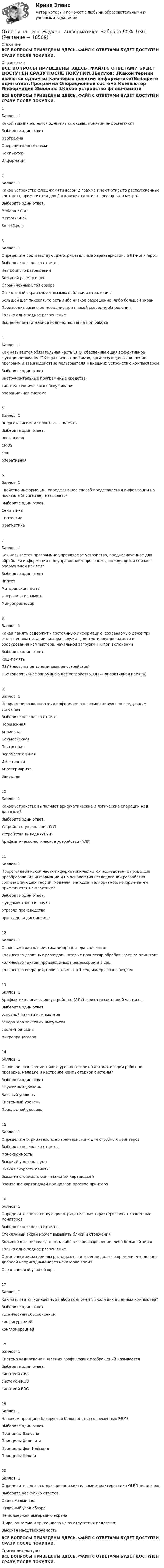     
          Описание
          ВСЕ ВОПРОСЫ ПРИВЕДЕНЫ ЗДЕСЬ. ФАЙЛ С ОТВЕТАМИ БУДЕТ ДОСТУПЕН СРАЗУ ПОСЛЕ ПОКУПКИ. 
          Оглавление
          ВСЕ ВОПРОСЫ ПРИВЕДЕНЫ ЗДЕСЬ. ФАЙЛ С ОТВЕТАМИ БУДЕТ ДОСТУПЕН СРАЗУ ПОСЛЕ ПОКУПКИ.1Баллов: 1Какой термин является одним из ключевых понятий информатики?Выберите один ответ.Программа	 Операционная система	 Компьютер	 Информация	2Баллов: 1Какое устройство флеш-памяти весом 2 грамма имеют открыто расположенные контакты, применяется для банковских карт или проездных в метро?Выберите один ответ. Miniature Card	 Memory Stick	 SmartMedia	3Баллов: 1Определите соответствующие отрицательные характеристики ЭЛТ-мониторовВыберите несколько ответов. Нет родного разрешения	 Большой размер и вес	 Ограниченный угол обзора	 Стеклянный экран может вызывать блики и отражения	 Большой шаг пикселя, то есть либо низкое разрешение, либо большой экран	 Производит заметное мерцание при низкой скорости обновления	 Только одно родное разрешение	 Выделяет значительное количество тепла при работе	4Баллов: 1Как называется обязательная часть СПО, обеспечивающая эффективное функционирование ПК в различных режимах, организующая выполнение программ и взаимодействие пользователя и внешних устройств с компьютеромВыберите один ответ. инструментальные программные средства	 система технического обслуживания	 операционная система	5Баллов: 1Энергозависимой является ..... памятьВыберите один ответ. постоянная	 CMOS	 кэш	 оперативная	6Баллов: 1Свойство информации, определяющее способ представления информации на носителе (в сигнале), называетсяВыберите один ответ. Семантика	 Синтаксис	 Прагматика	7Баллов: 1Как называется программно управляемое устройство, предназначенное для обработки информации под управлением программы, находящейся сейчас в оперативной памяти?Выберите один ответ. Чипсет	 Материнская плата	 Оперативная память	 Микропроцессор	8Баллов: 1Какая память содержит - постоянную информацию, сохраняемую даже при отключенном питании, которая служит для тестирования памяти и оборудования компьютера, начальной загрузки ПК при включенииВыберите один ответ. Кэш-память	 ПЗУ (постоянное запоминающее устройство)	 ОЗУ (оперативное запоминающее устройство, ОП — оперативная память)	9Баллов: 1По времени возникновения информацию классифицируют по следующим аспектамВыберите несколько ответов. Переменная	 Априорная	 Коммерческая	 Постоянная	 Вспомогательная	 Избыточная	 Апостериорная	 Закрытая	10Баллов: 1Какое устройство выполняет арифметические и логические операции над данными?Выберите один ответ. Устройство управления (УУ)	 Устройства вывода (УВыв)	 Арифметическо-логическое устройство (АЛУ)	11Баллов: 1Прерогативой какой части информатики является исследование процессов преобразования информации и на основе этих исследований разработка соответствующих теорий, моделей, методов и алгоритмов, которые затем применяются на практике?Выберите один ответ. фундаментальная наука	 отрасли производства	 прикладная дисциплина	12Баллов: 1Основными характеристиками процессора являются:количество двоичных разрядов, которые процессор обрабатывает за один такт	        количество тактов, производимых процессором в 1 сек.	        количество операций, производимых в 1 сек, измеряется в бит/сек	        13Баллов: 1Арифметико-логическое устройство (АЛУ) является составной частью …Выберите один ответ. основной памяти компьютера	 генератора тактовых импульсов	 системной шины	 микропроцессора	14Баллов: 1Основное назначение какого уровня состоит в автоматизации работ по проверке, наладке и настройке компьютерной системы?Выберите один ответ. Служебный уровень	 Базовый уровень	 Системный уровень	 Прикладной уровень	15Баллов: 1Определите отрицательные характеристики для струйных принтеровВыберите несколько ответов. Монохромность	 Высокий уровень шума	 Низкая скорость печати	 Высокая стоимость оригинальных картриджей	 Засыхание картриджей при долгом простое принтера	16Баллов: 1Определите соответствующие отрицательные характеристики плазменных мониторовВыберите несколько ответов. Стеклянный экран может вызывать блики и отражения	 Большой шаг пикселя, то есть либо низкое разрешение, либо большой экран	 Только одно родное разрешение	 Органические материалы распадаются в течение долгого времени, что делает дисплей непригодным через некоторое время	 Ограниченный угол обзора	17Баллов: 1Как называется конкретный набор компонент, входящих в данный компьютер?Выберите один ответ.техническим обеспечением	 конфигурацией	 конгломерацией	18Баллов: 1Система кодирования цветных графических изображений называетсяВыберите один ответ. системой GBR	 системой RGB	 системой BRG	19Баллов: 1На каком принципе базируется большинство современных ЭВМ?Выберите один ответ. Принципы Эдисона	 Принципы Холерита	 Принципы фон Неймана	 Принципы Шокли	20Баллов: 1Определите соответствующие положительные характеристики OLED мониторовВыберите несколько ответов. Очень малый вес	 Отличный угол обзора	 Не подвержен выгоранию экрана	 Широкая гамма и яркие цвета из-за отсутствия подсветки	 Высокая масштабируемость	ВСЕ ВОПРОСЫ ПРИВЕДЕНЫ ЗДЕСЬ. ФАЙЛ С ОТВЕТАМИ БУДЕТ ДОСТУПЕН СРАЗУ ПОСЛЕ ПОКУПКИ. 
          Список литературы
          ВСЕ ВОПРОСЫ ПРИВЕДЕНЫ ЗДЕСЬ. ФАЙЛ С ОТВЕТАМИ БУДЕТ ДОСТУПЕН СРАЗУ ПОСЛЕ ПОКУПКИ.
            
            
            Ответы на тест. Эдукон. Инженерная и компьютерная графика.  Набрано 91%.      931Ответы на тест. Эдукон. Информатика.  Набрано 90%.     930.Ответы на тест. Эдукон. Информационные технологии в автоматизации и управлении. Набрано 72%.   945Ответы на тест. Эдукон. Информационные технологии проектирования нефтегазотранспортных объектов.  Набрано 85%.      946Ответы на тест. Эдукон. Исследование процесса тушения пламени в зазоре.  Набрано 85%.  929Ответы на тест. Эдукон. Исследование скважин и пластов. Набрано 73%.      928Ответы на тест. Эдукон. Исследования и испытания наземных транспортно-технологических машин.  Набрано 73%.    927Ответы на тест. Эдукон. Безопасность жизнедеятельности для БТП.  Набрано 86%.     941Ответы на тест. Эдукон. Безопасность жизнедеятельности. Набрано 87%.  1436Ответы на тест. Эдукон. Буровые промывочные жидкости.  Набрано 85%.    942Ответы на тест. Эдукон. Виртуальный буровой комплекс. Состав буровой установки. Набрано 42% из 100%.      943Ответы на тест. Эдукон. Газовая динамика. Набрано 92%.         944Ответы на тест. Эдукон. Геология. Набрано 75%.   935Ответы на тест. Эдукон. Графические редакторы. Набрано 84%.    1437